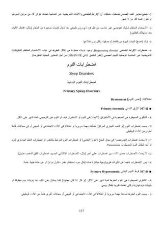 137
3-‫ﹰ‬‫ﺎ‬‫ﺃﺴﺒﻭﻋﻴ‬ ‫ﻤﺭﺘﻴﻥ‬ ‫ﻤﻥ‬ ‫ﺃﻗل‬ ‫ﺒﺘﻭﺍﺘﺭ‬ ‫ﺘﺤﺩﺙ‬ ‫ﺍﻟﻤﻨﺎﺴﺒﺔ‬ ‫ﻏﻴﺭ‬ ‫ﺍﻟﺘﻌﻭﻴﻀﻴﺔ‬ ‫ﻭﺍﻵﻟﻴﺎﺕ‬ ‫ﺍﻟﻁﻌﺎﻤﻲ‬ ‫ﺍﻹﻓﺭﺍﻁ‬ ‫ﺃﻥ‬ ‫ﺒﺎﺴﺘﺜﻨﺎﺀ‬ ،‫ﻤﺘﺤﻘﻘﺔ‬ ‫ﺍﻟﻌﺼﺒﻲ‬ ‫ﺍﻟﻘﻤﻪ‬ ‫ﻤﻌﺎﻴﻴﺭ‬ ‫ﺠﻤﻴﻊ‬
‫ﻤﻥ‬ ‫ﺃﻗل‬ ‫ﺍﻟﻤﺩﺓ‬ ‫ﺘﻜﻭﻥ‬ ‫ﺃﻭ‬3‫ﺃﺸﻬﺭ‬.
4-‫ﺍﻟﻁﻌﺎﻡ‬ ‫ﻤﻥ‬ ‫ﺼﻐﻴﺭﺓ‬ ‫ﻜﻤﻴﺎﺕ‬ ‫ﺘﻨﺎﻭل‬ ‫ﺒﻌﺩ‬ ‫ﻁﺒﻴﻌﻲ‬ ‫ﻭﺯﻥ‬ ‫ﺫﻱ‬ ‫ﻓﺭﺩ‬ ‫ﻗﺒل‬ ‫ﻤﻥ‬ ‫ﻤﻨﺎﺴﺏ‬ ‫ﻏﻴﺭ‬ ‫ﺘﻌﻭﻴﻀﻲ‬ ‫ﻟﺴﻠﻭﻙ‬ ‫ﺍﻟﻤﻨﺘﻅﻡ‬ ‫ﺍﻻﺴﺘﺨﺩﺍﻡ‬)‫ﺍﻹﻗﻴﺎﺀ‬ ‫ﺍﻓﺘﻌﺎل‬ ،‫ﻤﺜﺎل‬
‫ﻜﻌﻜﺘﻴﻥ‬ ‫ﺍﺴﺘﻬﻼﻙ‬ ‫ﺒﻌﺩ‬.(
5-‫ﻟﻭﻙ‬)‫ﻤﻀﻎ‬(‫ﺍﺒﺘﻼﻋﻬﺎ‬ ‫ﺩﻭﻥ‬ ‫ﻭﻟﻜﻥ‬ ،‫ﺒﺼﻘﻬﺎ‬ ‫ﺜﻡ‬ ‫ﺍﻟﻁﻌﺎﻡ‬ ‫ﻤﻥ‬ ‫ﻜﺒﻴﺭﺓ‬ ‫ﻜﻤﻴﺎﺕ‬.
6-‫ﺍﻹﻓﺭﺍﻁ‬ ‫ﺍﻀﻁﺭﺍﺏ‬‫ﺍﻟﻁﻌﺎﻤﻲ‬Binge-eating disorder:‫ﻟﻠﺴﻠﻭﻜﻴﺎﺕ‬ ‫ﺍﻟﻤﻨﺘﻅﻡ‬ ‫ﺍﻻﺴﺘﺨﺩﺍﻡ‬ ‫ﻏﻴﺎﺏ‬ ‫ﻓﻲ‬ ‫ﺍﻟﻤﻔﺭﻁ‬ ‫ﺍﻷﻜل‬ ‫ﻤﻥ‬ ‫ﻤﻌﺎﻭﺩﺓ‬ ‫ﻨﻭﺒﺎﺕ‬ ‫ﻭﺠﻭﺩ‬
‫ﺍﻟﻌﺼﺒﻲ‬ ‫ﻟﻠﻨﻬﺎﻡ‬ ‫ﺔ‬‫ﻴ‬‫ﺍﻟﻭﺼﻔ‬ ‫ﺍﻟﻤﻨﺎﺴﺒﺔ‬ ‫ﻏﻴﺭ‬ ‫ﺍﻟﺘﻌﻭﻴﻀﻴﺔ‬)‫ﺍﻟﻤﻠﺤﻕ‬ ‫ﺍﻨﻅﺭ‬B‫ﻓﻲ‬DSM-IV-TR‫ﺍﻟﻤﻘﺘﺭﺤﺔ‬ ‫ﺍﻟﺒﺤﺜﻴﺔ‬ ‫ﺍﻟﻤﻌﺎﻴﻴﺭ‬ ‫ﺃﺠل‬ ‫ﻤﻥ‬.(
‫اﻟﻨﻮم‬ ‫اﺿﻄﺮاﺑﺎت‬
Sleep Disorders
‫ﺍﻟﻨﻭﻡ‬ ‫ﺍﻀﻁﺭﺍﺒﺎﺕ‬‫ﺍﻟﺒﺩﺌﻴﺔ‬
Primary Spleep Disorders
‫ﺍﺨﺘﻼﻻﺕ‬)‫ﺍﻟﻨﻭﻡ‬ ‫ﻋﺴﺭ‬(Dyssomnias
■307.42‫ﺍﻟﺒﺩﺌﻲ‬ ‫ﺍﻷﺭﻕ‬Primary insomnia
A-‫ﺍﻻﺴﺘﻐﺭﺍﻕ‬ ‫ﻓﻲ‬ ‫ﺍﻟﺼﻌﻭﺒﺔ‬ ‫ﻫﻲ‬ ‫ﺍﻟﻤﺴﻴﻁﺭﺓ‬ ‫ﺍﻟﺸﻜﻭﻯ‬)‫ﺍﻻﺒﺘﺩﺍﺀ‬(‫ﺍﻷﻗل‬ ‫ﻋﻠﻰ‬ ‫ﺸﻬﺭ‬ ‫ﻟﻤﺩﺓ‬ ،‫ﺍﻟﺘﺭﻤﻴﻤﻲ‬ ‫ﻏﻴﺭ‬ ‫ﺍﻟﻨﻭﻡ‬ ‫ﺃﻭ‬ ،‫ﻓﻴﻪ‬ ‫ﺍﻻﺴﺘﻤﺭﺍﺭ‬ ‫ﺃﻭ‬ ‫ﺍﻟﻨﻭﻡ‬ ‫ﻓﻲ‬.
B-‫ﺍﻟﻨﻭﻡ‬ ‫ﺍﻀﻁﺭﺍﺏ‬ ‫ﻴﺴﺒﺏ‬)‫ﺍﻟ‬ ‫ﺃﻭ‬‫ﺍﻟﻤﺭﺍﻓﻕ‬ ‫ﺍﻟﻨﻬﺎﺭﻱ‬ ‫ﺘﻌﺏ‬(‫ﻫﺎﻤﺔ‬ ‫ﻤﺠﺎﻻﺕ‬ ‫ﻓﻲ‬ ‫ﺃﻭ‬ ‫ﺍﻟﻤﻬﻨﻲ‬ ‫ﺃﻭ‬ ‫ﺍﻻﺠﺘﻤﺎﻋﻲ‬ ‫ﺍﻷﺩﺍﺀ‬ ‫ﻓﻲ‬ ‫ﹰ‬‫ﻻ‬‫ﺍﺨﺘﻼ‬ ‫ﺃﻭ‬ ‫ﹰ‬‫ﺎ‬‫ﺴﺭﻴﺭﻴ‬ ‫ﻤﻬﻤﺔ‬ ‫ﻀﺎﺌﻘﺔ‬
‫ﺍﻟﻭﻅﻴﻔﻲ‬ ‫ﺍﻷﺩﺍﺀ‬ ‫ﻤﻥ‬ ‫ﺃﺨﺭﻯ‬.
C-‫ﺦ‬‫ﺒ‬‫ﺴ‬‫ﺍﻟ‬ ‫ﺴﻴﺎﻕ‬ ‫ﻓﻲ‬ ‫ﹰ‬‫ﺍ‬‫ﺤﺼﺭ‬ ‫ﺍﻟﻨﻭﻡ‬ ‫ﺍﻀﻁﺭﺍﺏ‬ ‫ﻴﺤﺩﺙ‬ ‫ﻻ‬)‫ﺍﻻﻨﺘﻴﺎﺒﻲ‬ ‫ﺍﻟﻨﻭﻡ‬(‫ﻟﻠﻨﻭﻡ‬ ‫ﻤﺎﻭﻱ‬‫ﻭ‬‫ﻴ‬‫ﺍﻟ‬ ‫ﺍﻟﻨﻅﻡ‬ ‫ﺍﻀﻁﺭﺍﺏ‬ ‫ﺃﻭ‬ ‫ﺒﺎﻟﺘﻨﻔﺱ‬ ‫ﺍﻟﻤﺭﺘﺒﻁ‬ ‫ﺍﻟﻨﻭﻡ‬ ‫ﺍﻀﻁﺭﺍﺏ‬ ‫ﺃﻭ‬
‫ﺃﻭ‬‫ﺍﻟﻤﻀﻁﺭﺏ‬ ‫ﺍﻟﻨﻭﻡ‬ ‫ﺃﺸﻜﺎل‬ ‫ﺃﺤﺩ‬Parasomnia.
D-‫ﺁﺨﺭ‬ ‫ﻋﻘﻠﻲ‬ ‫ﺍﻀﻁﺭﺍﺏ‬ ‫ﺴﻴﺭ‬ ‫ﺃﺜﻨﺎﺀ‬ ‫ﹰ‬‫ﺍ‬‫ﺤﺼﺭ‬ ‫ﺍﻻﻀﻁﺭﺍﺏ‬ ‫ﻴﺤﺩﺙ‬ ‫ﻻ‬)‫ﻫﺫﻴﺎﻥ‬ ،‫ﺍﻟﻤﻌﻤﻡ‬ ‫ﺍﻟﻘﻠﻕ‬ ‫ﺍﻀﻁﺭﺍﺏ‬ ،‫ﺍﻟﺠﺴﻴﻡ‬ ‫ﺍﻻﻜﺘﺌﺎﺒﻲ‬ ‫ﺍﻻﻀﻁﺭﺍﺏ‬ ،‫ﻤﺜل‬.(
E-‫ﻟﻤﺎﺩﺓ‬ ‫ﻤﺒﺎﺸﺭﺓ‬ ‫ﻓﻴﺯﻴﻭﻟﻭﺠﻴﺔ‬ ‫ﺘﺄﺜﻴﺭﺍﺕ‬ ‫ﻋﻥ‬ ‫ﹰ‬‫ﺎ‬‫ﻨﺎﺠﻤ‬ ‫ﺍﻻﻀﻁﺭﺍﺏ‬ ‫ﻟﻴﺱ‬)‫ﺩﻭﺍﺀ‬ ‫ﺘﻨﺎﻭل‬ ،‫ﻋﻘﺎﺭ‬ ‫ﺍﺴﺘﺨﺩﺍﻡ‬ ‫ﺴﻭﺀ‬ ‫ﻤﺜل‬(‫ﻁﺒ‬ ‫ﺤﺎﻟﺔ‬ ‫ﻋﻥ‬ ‫ﺃﻭ‬‫ﻋﺎﻤﺔ‬ ‫ﻴﺔ‬.
■307.44‫ﺍﻟﺒﺩﺌﻲ‬ ‫ﺍﻟﻨﻭﻡ‬ ‫ﻓﺭﻁ‬Primary Hypersomnia
A-‫ﺍﻷﻗل‬ ‫ﻋﻠﻰ‬ ‫ﺸﻬﺭ‬ ‫ﻟﻤﺩﺓ‬ ‫ﺍﻟﻤﻔﺭﻁ‬ ‫ﺍﻟﻨﻭﻡ‬ ‫ﻫﻲ‬ ‫ﺍﻟﻤﺴﻴﻁﺭﺓ‬ ‫ﺍﻟﺸﻜﻭﻯ‬)‫ﹰ‬‫ﺍ‬‫ﻤﻌﺎﻭﺩ‬ ‫ﻜﺎﻥ‬ ‫ﺇﺫﺍ‬ ‫ﺃﻗل‬ ‫ﺃﻭ‬(‫ﺃﻭ‬ ‫ﻟﺔ‬‫ﻭ‬‫ﻤﻁ‬ ‫ﻨﻭﻡ‬ ‫ﺒﻨﻭﺒﺎﺕ‬ ‫ﺇﻤﺎ‬ ،‫ﺫﻟﻙ‬ ‫ﻋﻠﻰ‬ ‫ﻴﺴﺘﺩل‬ ‫ﻜﻤﺎ‬
‫ﻴﻭﻤﻲ‬ ‫ﺒﺸﻜل‬ ‫ﹰ‬‫ﺎ‬‫ﺘﻘﺭﻴﺒ‬ ‫ﺘﺤﺩﺙ‬ ‫ﻭﺍﻟﺘﻲ‬ ‫ﻨﻬﺎﺭﻴﺔ‬ ‫ﻨﻭﻡ‬ ‫ﺒﻨﻭﺒﺎﺕ‬.
B-‫ﻤﻬ‬ ‫ﻀﺎﺌﻘﺔ‬ ‫ﺍﻟﻤﻔﺭﻁ‬ ‫ﺍﻟﻨﻭﻡ‬ ‫ﻴﺴﺒﺏ‬‫ﺍﻟﻭﻅﻴﻔﻲ‬ ‫ﺍﻷﺩﺍﺀ‬ ‫ﻤﻥ‬ ‫ﻫﺎﻤﺔ‬ ‫ﺃﺨﺭﻯ‬ ‫ﻤﺠﺎﻻﺕ‬ ‫ﺃﻭ‬ ‫ﺍﻟﻤﻬﻨﻲ‬ ‫ﺃﻭ‬ ‫ﺍﻻﺠﺘﻤﺎﻋﻲ‬ ‫ﺍﻷﺩﺍﺀ‬ ‫ﻓﻲ‬ ‫ﹰ‬‫ﻻ‬‫ﺍﺨﺘﻼ‬ ‫ﺃﻭ‬ ‫ﹰ‬‫ﺎ‬‫ﺴﺭﻴﺭﻴ‬ ‫ﻤﺔ‬.
 