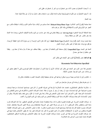 139
C-‫ﺁﺨﺭ‬ ‫ﻋﻘﻠﻲ‬ ‫ﺍﻀﻁﺭﺍﺏ‬ ‫ﺃﻭ‬ ‫ﺁﺨﺭ‬ ‫ﻨﻭﻡ‬ ‫ﺍﻀﻁﺭﺍﺏ‬ ‫ﺴﻴﺭ‬ ‫ﺃﺜﻨﺎﺀ‬ ‫ﹰ‬‫ﺍ‬‫ﺤﺼﺭ‬ ‫ﺍﻻﻀﻁﺭﺍﺏ‬ ‫ﻴﺤﺩﺙ‬ ‫ﻻ‬.
D-‫ﻟﻤﺎﺩﺓ‬ ‫ﻤﺒﺎﺸﺭﺓ‬ ‫ﻓﻴﺯﻴﻭﻟﻭﺠﻴﺔ‬ ‫ﺘﺄﺜﻴﺭﺍﺕ‬ ‫ﻋﻥ‬ ‫ﺍﻻﻀﻁﺭﺍﺏ‬ ‫ﻴﻨﺠﻡ‬ ‫ﻻ‬)‫ﻋﻘﺎ‬ ‫ﺍﺴﺘﺨﺩﺍﻡ‬ ‫ﺴﻭﺀ‬ ،‫ﻤﺜل‬‫ﺩﻭﺍﺀ‬ ‫ﺘﻨﺎﻭل‬ ،‫ﺭ‬(‫ﻋﺎﻤﺔ‬ ‫ﻁﺒﻴﺔ‬ ‫ﺤﺎﻟﺔ‬ ‫ﻋﻥ‬ ‫ﺃﻭ‬.
‫ﺍﻟﻨﻤﻁ‬ ‫ﺩ‬‫ﺩ‬‫ﺤ‬:
‫ﺼﻔﺤﺔ‬ ‫ﻨﻤﻁ‬)‫ﻁﻭﺭ‬(‫ﺍﻟﻤﺘﺄﺨﺭﺓ‬ ‫ﺍﻟﻨﻤﻭ‬Delayed Sleep Phase Type:‫ﻤﻊ‬ ،‫ﻤﺘﺄﺨﺭ‬ ‫ﺍﺴﺘﻴﻘﺎﻅ‬ ‫ﻭﺃﻭﻗﺎﺕ‬ ‫ﻟﻠﻨﻭﻡ‬ ‫ﻤﺘﺄﺨﺭﺓ‬ ‫ﺒﺩﺍﻴﺔ‬ ‫ﺃﻭﻗﺎﺕ‬ ‫ﻤﻥ‬ ‫ﻤﺴﺘﺩﻴﻡ‬ ‫ﻨﻤﻁ‬
‫ﻓﻴﻪ‬ ‫ﻤﺭﻏﻭﺏ‬ ‫ﺃﺒﻜﺭ‬ ‫ﻭﻗﺕ‬ ‫ﻓﻲ‬ ‫ﻭﺍﻻﺴﺘﻴﻘﺎﻅ‬ ‫ﺍﻟﻨﻭﻡ‬ ‫ﻓﻲ‬ ‫ﺍﻟﻭﻟﻭﺝ‬ ‫ﻋﻥ‬ ‫ﺍﻟﻌﺠﺯ‬.
‫ﺍﻟﻤﺘﻐﻴﺭ‬ ‫ﺍﻟﺯﻤﻨﻴﺔ‬ ‫ﺍﻟﻤﻨﻁﻘﺔ‬ ‫ﻨﻤﻁ‬‫ﺓ‬Jet Lag Type:‫ﺍﻟﻨﻤﻁ‬ ‫ﻫﺫﺍ‬ ‫ﻭﻴﺤﺩﺙ‬ ،‫ﺍﻟﻤﺤﻠﻲ‬ ‫ﻟﻠﺘﻭﻗﻴﺕ‬ ‫ﺒﺎﻟﻨﺴﺒﺔ‬ ‫ﺍﻟﻴﻭﻡ‬ ‫ﻤﻥ‬ ‫ﻤﻨﺎﺴﺏ‬ ‫ﻏﻴﺭ‬ ‫ﻭﻗﺕ‬ ‫ﻓﻲ‬ ‫ﻴﻘﻌﺎﻥ‬ ‫ﻭﻴﻘﻅﺔ‬ ‫ﻨﻭﻡ‬
‫ﺯﻤﻨﻴﺔ‬ ‫ﻤﻨﻁﻘﺔ‬ ‫ﻤﻥ‬ ‫ﺃﻜﺜﺭ‬ ‫ﻋﺒﺭ‬ ‫ﻤﺘﻜﺭﺭ‬ ‫ﺴﻔﺭ‬ ‫ﺒﻌﺩ‬.
‫ﺍﻟﻌﻤل‬ ‫ﻨﻭﺒﺎﺕ‬ ‫ﺘﺒﺩﻴل‬ ‫ﻨﻤﻁ‬)‫ﺍﻟﻤﺘﻐﻴﺭﺓ‬ ‫ﺍﻟﻭﺍﺭﺩﻴﺎﺕ‬(Shift Work Type:‫ﺍﻟﻴﻘﻅﺔ‬ ‫ﻓﺘﺭﺓ‬ ‫ﺃﺜﻨﺎﺀ‬ ‫ﻤﻔﺭﻁ‬ ‫ﻨﻭﻡ‬ ‫ﺃﻭ‬ ‫ﺍﻟﺭﺌﻴﺴﺔ‬ ‫ﺍﻟﻨﻭﻡ‬ ‫ﻓﺘﺭﺓ‬ ‫ﺃﺜﻨﺎﺀ‬ ‫ﺃﺭﻕ‬،‫ﺍﻟﺭﺌﻴﺴﺔ‬
‫ﺍﻟﻌﻤل‬ ‫ﻟﻨﻭﺒﺎﺕ‬ ‫ﻤﺘﻜﺭﺭ‬ ‫ﺘﻐﻴﺭ‬ ‫ﺃﻭ‬ ‫ﻟﻴﻠﻴﺔ‬ ‫ﻋﻤل‬ ‫ﻨﻭﺒﺎﺕ‬ ‫ﻤﻊ‬ ‫ﻴﺘﺭﺍﻓﻕ‬.
‫ﺍﻟﻤﺤﺩﺩ‬ ‫ﻏﻴﺭ‬ ‫ﺍﻟﻨﻤﻁ‬Unspecified Type) :‫ﺍﻟـ‬ ‫ﻨﻤﻁ‬ ‫ﻋﻥ‬ ‫ﻤﺨﺘﻠﻑ‬ ‫ﻴﻘﻅﺔ‬ ‫ـ‬ ‫ﻨﻭﻡ‬ ‫ﻨﻤﻁ‬ ‫ﺃﻭ‬ ‫ﺍﻟﻤﺘﻘﺩﻤﺔ‬ ‫ﺍﻟﻨﻭﻡ‬ ‫ﺼﻔﺤﺔ‬ ،‫ﻤﺜل‬24‫ﻴﻘﻅﺔ‬ ‫ـ‬ ‫ﻨﻭﻡ‬ ‫ﻨﻤﻁ‬ ‫ﺃﻭ‬ ‫ﺴﺎﻋﺔ‬
‫ﻤﺤﺩﺩ‬ ‫ﻏﻴﺭ‬ ‫ﻨﻤﻁ‬ ‫ﺃﻭ‬ ‫ﻤﻨﺘﻅﻡ‬ ‫ﻏﻴﺭ‬.(
■307.47‫ﻋﺴﺭ‬)‫ﺍﺨﺘﻼل‬(‫ﻤﻜ‬ ‫ﻓﻲ‬ ‫ﺍﻟﻤﺤﺩﺩ‬ ‫ﻏﻴﺭ‬ ‫ﺍﻟﻨﻭﻡ‬‫ﺁﺨﺭ‬ ‫ﺎﻥ‬
Dyssomnia Not Otherwise Specified
‫ﺃﻱ‬ ‫ﻤﻌﺎﻴﻴﺭ‬ ‫ﺘﺤﻘﻕ‬ ‫ﻻ‬ ‫ﻭﺍﻟﺘﻲ‬ ‫ﺍﻟﻴﻭﻤﺎﻭﻱ‬ ‫ﺍﻟﻨﻅﻡ‬ ‫ﺍﻀﻁﺭﺍﺒﺎﺕ‬ ‫ﺃﻭ‬ ‫ﺍﻟﻨﻭﻡ‬ ‫ﻓﺭﻁ‬ ‫ﺃﻭ‬ ‫ﺍﻷﺭﻕ‬ ‫ﻟﺤﺎﻻﺕ‬ ‫ﺁﺨﺭ‬ ‫ﻤﻜﺎﻥ‬ ‫ﻓﻲ‬ ‫ﺍﻟﻤﺤﺩﺩ‬ ‫ﻏﻴﺭ‬ ‫ﺍﻟﻨﻭﻡ‬ ‫ﻋﺴﺭ‬ ‫ﻓﺌﺔ‬ ‫ﺘﺨﺼﺹ‬
‫ﺍﻟﻨﻭﻋﻴﺔ‬ ‫ﺍﻟﻨﻭﻡ‬ ‫ﻋﺴﺭ‬ ‫ﺤﺎﻻﺕ‬ ‫ﻤﻥ‬.‫ﺍﻷﻤﺜﻠﺔ‬ ‫ﺘﺘﻀﻤﻥ‬:
1-‫ﺇﺭﺠﺎﻋﻬﺎ‬ ‫ﻴﻤﻜﻥ‬ ‫ﹰ‬‫ﺎ‬‫ﺴﺭﻴﺭﻴ‬ ‫ﻤﻬﻤﺔ‬ ‫ﻨﻭﻡ‬ ‫ﻓﺭﻁ‬ ‫ﺃﻭ‬ ‫ﺃﺭﻕ‬ ‫ﺸﻜﺎﻭﻯ‬‫ﻤﺤﻴﻁﻴﺔ‬ ‫ﻋﻭﺍﻤل‬ ‫ﺇﻟﻰ‬)‫ﻤﺘﻜﺭﺭﺓ‬ ‫ﻤﻘﺎﻁﻌﺎﺕ‬ ،‫ﺍﻟﻀﻭﺀ‬ ،‫ﺍﻟﻀﺠﺔ‬ ،‫ﻤﺜل‬.(
2-‫ﺍﻟﻨﻭﻡ‬ ‫ﻤﻥ‬ ‫ﻤﺘﻭﺍﺼل‬ ‫ﺤﺭﻤﺎﻥ‬ ‫ﺇﻟﻰ‬ ‫ﺇﺭﺠﺎﻋﻪ‬ ‫ﻴﻤﻜﻥ‬ ‫ﻤﻔﺭﻁ‬ ‫ﻨﻭﻡ‬.
3-‫ﻤﺘﻼﺯﻤﺔ‬»‫ﺍﻟﻤﺘﻤﻠﻤﻠﺘﻴﻥ‬ ‫ﺍﻟﺴﺎﻗﻴﻥ‬«:‫ﺘﻭﺼﻑ‬ ‫ﻤﺯﻋﺠﺔ‬ ‫ﺇﺤﺴﺎﺴﺎﺕ‬ ‫ﻴﺼﺎﺤﺒﻬﺎ‬ ،‫ﺍﻟﺫﺭﺍﻋﻴﻥ‬ ‫ﺃﻭ‬ ‫ﺍﻟﻘﺩﻤﻴﻥ‬ ‫ﺘﺤﺭﻴﻙ‬ ‫ﻓﻲ‬ ‫ﺒﺎﻟﺭﻏﺒﺔ‬ ‫ﺍﻟﻤﺘﻼﺯﻤﺔ‬ ‫ﻫﺫﻩ‬ ‫ﺘﺘﺼﻑ‬
‫ﺩﺒ‬ ‫ﺇﺤﺴﺎﺴﺎﺕ‬ ‫ﺃﻨﻬﺎ‬ ‫ﻋﻠﻰ‬ ‫ﻨﻤﻭﺫﺠﻴﺔ‬ ‫ﺒﺼﻭﺭﺓ‬‫ﺤﻜﺔ‬ ‫ﺃﻭ‬ ‫ﺤﺭﻕ‬ ‫ﺃﻭ‬ ‫ﻭﺨﺯ‬ ‫ﺃﻭ‬ ‫ﺯﺤﻑ‬ ‫ﺃﻭ‬ ‫ﻴﺏ‬.‫ﻤﻥ‬ ‫ﻟﻠﺘﺨﻠﺹ‬ ‫ﻤﺴﻌﻰ‬ ‫ﻓﻲ‬ ‫ﻟﻸﻁﺭﺍﻑ‬ ‫ﺍﻟﻤﺘﺤﺭﺭﺓ‬ ‫ﺍﻟﺤﺭﻜﺎﺕ‬ ‫ﺘﺤﺩﺙ‬
‫ﺍﻟﻤﺯﻋﺠﺔ‬ ‫ﺍﻹﺤﺴﺎﺴﺎﺕ‬.‫ﺒﺎﻟﺤﺭﻜﺔ‬ ‫ﹰ‬‫ﺎ‬‫ﻭﻗﺘﻴ‬ ‫ﹼ‬‫ﻑ‬‫ﺘﺨ‬ ‫ﻭﻫﻲ‬ ،‫ﺍﻟﻠﻴل‬ ‫ﺃﻭ‬ ‫ﺍﻟﻤﺴﺎﺀ‬ ‫ﻭﻓﻲ‬ ‫ﺭﺍﺤﺔ‬ ‫ﺤﺎﻟﺔ‬ ‫ﻓﻲ‬ ‫ﺍﻟﺸﺨﺹ‬ ‫ﻴﻜﻭﻥ‬ ‫ﻋﻨﺩﻤﺎ‬ ‫ﺃﺴﻭﺃ‬ ‫ﺍﻷﻋﺭﺍﺽ‬ ‫ﺘﻜﻭﻥ‬.‫ﺃﻥ‬ ‫ﻴﻤﻜﻥ‬
‫ﻭﺘﻭﻗﻅ‬ ‫ﺍﻟﻨﻭﻡ‬ ‫ﺒﺩﺍﻴﺔ‬ ‫ﺍﻷﻁﺭﺍﻑ‬ ‫ﻭﺤﺭﻜﺎﺕ‬ ‫ﺍﻟﻤﺯﻋﺠﺔ‬ ‫ﺍﻹﺤﺴﺎﺴﺎﺕ‬ ‫ﺘﺅﺨﺭ‬‫ﺍﻟﺘﻌﺏ‬ ‫ﺃﻭ‬ ‫ﺍﻟﻨﻬﺎﺭﻱ‬ ‫ﺍﻟﻨﻭﻡ‬ ‫ﺇﻟﻰ‬ ‫ﻭﺘﻘﻭﺩ‬ ‫ﺍﻟﻨﻭﻡ‬ ‫ﻤﻥ‬ ‫ﺍﻟﺸﺨﺹ‬.
4-‫ﺍﻟﺩﻭﺭﻴﺔ‬ ‫ﺍﻟﻁﺭﻑ‬ ‫ﺤﺭﻜﺎﺕ‬:‫ﺍﻟﺴﻔﻠﻴﻴﻥ‬ ‫ﺍﻟﻁﺭﻓﻴﻥ‬ ‫ﻓﻲ‬ ‫ﺨﺎﺼﺔ‬ ‫ﺘﺤﺩﺙ‬ ،‫ﻤﻨﺨﻔﻀﺔ‬ ‫ﺴﻌﺔ‬ ‫ﺫﺍﺕ‬ ‫ﻤﺘﻜﺭﺭﺓ‬ ‫ﻗﺼﻴﺭﺓ‬ ‫ﻨﻔﻀﺎﺕ‬ ‫ﻫﻲ‬.‫ﻗﺭﺏ‬ ‫ﺍﻟﺤﺭﻜﺎﺕ‬ ‫ﻫﺫﻩ‬ ‫ﺘﺒﺩﺃ‬
‫ﺍﻟﻤﺭﺤﻠﺘﻴﻥ‬ ‫ﺨﻼل‬ ‫ﻭﺘﻨﺨﻔﺽ‬ ‫ﺍﻟﻨﻭﻡ‬ ‫ﺒﺩﺍﻴﺔ‬3‫ﺃﻭ‬4‫ﺍﻟﺴﺭﻴﻌﺔ‬ ‫ﻏﻴﺭ‬ ‫ﺍﻟﻌﻴﻥ‬ ‫ﺤﺭﻜﺔ‬ ‫ﻨﻭﻡ‬ ‫ﻤﻥ‬(NREM)‫ﺍﻟﻌﻴ‬ ‫ﺤﺭﻜﺔ‬ ‫ﻭﻨﻭﻡ‬‫ﺍﻟﺴﺭﻴﻌﺔ‬ ‫ﻥ‬(REM).‫ﺘﺤﺩﺙ‬
‫ﻜل‬ ‫ﻨﻅﻤﻴﺔ‬ ‫ﺒﺼﻭﺭﺓ‬ ‫ﺍﻟﺤﺭﻜﺎﺕ‬20-60‫ﻤﺘﻜﺭﺭﺓ‬ ‫ﻗﺼﻴﺭﺓ‬ ‫ﺼﺤﻭ‬ ‫ﻓﺘﺭﺍﺕ‬ ‫ﻭﻴﺼﺎﺤﺒﻬﺎ‬ ‫ﺜﺎﻨﻴﺔ‬.،‫ﺍﻟﻔﻌﻠﻴﺔ‬ ‫ﻟﻠﺤﺭﻜﺎﺕ‬ ‫ﻭﺍﻋﻴﻥ‬ ‫ﻏﻴﺭ‬ ‫ﺍﻷﺸﺨﺎﺹ‬ ‫ﻴﻜﻭﻥ‬ ‫ﻤﺎ‬ ‫ﹰ‬‫ﺎ‬‫ﻏﺎﻟﺒ‬
‫ﹰ‬‫ﺍ‬‫ﺠﺩ‬ ‫ﻜﺒﻴﺭ‬ ‫ﺍﻟﺤﺭﻜﺎﺕ‬ ‫ﻋﺩﺩ‬ ‫ﻜﺎﻥ‬ ‫ﺇﺫﺍ‬ ‫ﺍﻟﻨﻬﺎﺭﻱ‬ ‫ﺍﻟﻨﻭﻡ‬ ‫ﺃﻭ‬ ‫ﺍﻟﻤﺘﻜﺭﺭﺓ‬ ‫ﺍﻻﺴﺘﻴﻘﺎﻅﺎﺕ‬ ‫ﺃﻭ‬ ‫ﺍﻷﺭﻕ‬ ‫ﻤﻥ‬ ‫ﻴﺸﺘﻜﻭﻥ‬ ‫ﻗﺩ‬ ‫ﻟﻜﻨﻬﻡ‬.‫ﺘﻔﺎ‬ ‫ﺍﻷﺸﺨﺎﺹ‬ ‫ﻴﻅﻬﺭ‬ ‫ﻗﺩ‬‫ﻓﻲ‬ ‫ﹰ‬‫ﺎ‬‫ﻤﻬﻤ‬ ‫ﹰ‬‫ﺎ‬‫ﻭﺘ‬
‫ﺃﺨﺭﻯ‬ ‫ﺇﻟﻰ‬ ‫ﻟﻴﻠﺔ‬ ‫ﻤﻥ‬ ‫ﺍﻟﺩﻭﺭﻴﺔ‬ ‫ﺍﻟﻁﺭﻑ‬ ‫ﺤﺭﻜﺎﺕ‬ ‫ﻋﺩﺩ‬.،‫ﺍﻟﻤﺘﻤﻠﻤﻠﺘﻴﻥ‬ ‫ﺍﻟﺴﺎﻗﻴﻥ‬ ‫ﻤﺘﻼﺯﻤﺔ‬ ‫ﻤﻊ‬ ‫ﺍﻷﺸﺨﺎﺹ‬ ‫ﻤﻌﻅﻡ‬ ‫ﻋﻨﺩ‬ ‫ﺍﻟﺩﻭﺭﻴﺔ‬ ‫ﺍﻟﻁﺭﻑ‬ ‫ﺤﺭﻜﺎﺕ‬ ‫ﺘﺤﺩﺙ‬
‫ﺍﻟﻤﺘﻼﺯﻤﺔ‬ ‫ﻫﺫﻩ‬ ‫ﺃﻋﺭﺍﺽ‬ ‫ﺒﺩﻭﻥ‬ ‫ﹰ‬‫ﺎ‬‫ﺃﻴﻀ‬ ‫ﺘﺤﺩﺙ‬ ‫ﻗﺩ‬ ‫ﻟﻜﻨﻬﺎ‬.
 