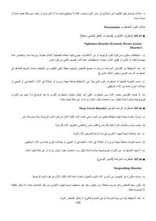 140
5-‫ﺘﺤﺩﻴﺩ‬ ‫ﻴﺴﺘﻁﻴﻊ‬ ‫ﻻ‬ ‫ﻟﻜﻨﻪ‬ ،‫ﻤﻭﺠﻭﺩ‬ ‫ﺍﻟﻨﻭﻡ‬ ‫ﻋﺴﺭ‬ ‫ﺒﺄﻥ‬ ‫ﺍﺴﺘﻨﺘﺎﺝ‬ ‫ﺇﻟﻰ‬ ‫ﺍﻟﻁﺒﻴﺏ‬ ‫ﻓﻴﻬﺎ‬ ‫ﻴﺘﻭﺼل‬ ‫ﺤﺎﻻﺕ‬‫ﺃﻭ‬ ‫ﻋﺎﻤﺔ‬ ‫ﻁﺒﻴﺔ‬ ‫ﺤﺎﻟﺔ‬ ‫ﻋﻥ‬ ‫ﹰ‬‫ﺎ‬‫ﻨﺎﺠﻤ‬ ‫ﺃﻭ‬ ‫ﹰ‬‫ﺎ‬‫ﺒﺩﺌﻴ‬ ‫ﻜﺎﻥ‬ ‫ﺇﺫﺍ‬ ‫ﻤﺎ‬
‫ﺒﻤﺎﺩﺓ‬ ‫ﹰ‬‫ﺎ‬‫ﻤﺤﺩﺜ‬.
‫ﺍﻟﻤﻀﻁﺭﺏ‬ ‫ﺍﻟﻨﻭﻡ‬ ‫ﺤﺎﻻﺕ‬Parasomnias
■307.47‫ﺍﻟﻜﺎﺒﻭﺱ‬ ‫ﺍﻀﻁﺭﺍﺏ‬)‫ﹰ‬‫ﺎ‬‫ﺴﺎﺒﻘ‬ ‫ﺍﻟﺤﻠﻤﻲ‬ ‫ﺍﻟﻘﻠﻕ‬ ‫ﺍﻀﻁﺭﺍﺏ‬(
Nightmare Disorder (Formerly Dream Anxiety
Disorder)
A-‫ﺍﻹﻏﻔ‬ ‫ﻤﻥ‬ ‫ﺃﻭ‬ ‫ﺍﻟﺭﺌﻴﺴﻴﺔ‬ ‫ﺍﻟﻨﻭﻡ‬ ‫ﻓﺘﺭﺓ‬ ‫ﻤﻥ‬ ‫ﻤﺘﻜﺭﺭﺓ‬ ‫ﺍﺴﺘﻴﻘﺎﻅﺎﺕ‬‫ﻋﺎﺩﺓ‬ ‫ﻭﺘﺘﻀﻤﻥ‬ ،‫ﹰ‬‫ﺍ‬‫ﺠﺩ‬ ‫ﻭﻤﺭﻋﺒﺔ‬ ‫ﻟﺔ‬‫ﻭ‬‫ﻤﻁ‬ ‫ﻷﺤﻼﻡ‬ ‫ﺘﻔﺼﻴﻠﻴﺔ‬ ‫ﺍﺴﺘﻌﺎﺩﺓ‬ ‫ﻓﻴﻬﺎ‬ ‫ﻴﺠﺭﻱ‬ ،‫ﺎﺀﺍﺕ‬
‫ﺍﻟﻨﻭﻡ‬ ‫ﻓﺘﺭﺓ‬ ‫ﻤﻥ‬ ‫ﺍﻟﺜﺎﻨﻲ‬ ‫ﺍﻟﻨﺼﻑ‬ ‫ﺃﺜﻨﺎﺀ‬ ‫ﻋﺎﻤﺔ‬ ‫ﺍﻻﺴﺘﻴﻘﺎﻅﺎﺕ‬ ‫ﺘﺤﺩﺙ‬ ،‫ﺍﻟﺫﺍﺕ‬ ‫ﻟﺘﻘﺩﻴﺭ‬ ‫ﺃﻭ‬ ‫ﻟﻸﻤﻥ‬ ‫ﺃﻭ‬ ‫ﻟﻠﺒﻘﺎﺀ‬ ‫ﺘﻬﺩﻴﺩﺍﺕ‬.
B-‫ﹰ‬‫ﺎ‬‫ﻭﻴﻘﻅ‬ ‫ﹰ‬‫ﺎ‬‫ﻤﺘﻭﺠﻬ‬ ‫ﺍﻟﺸﺨﺹ‬ ‫ﻴﺼﺒﺢ‬ ‫ﻤﺎ‬ ‫ﺴﺭﻋﺎﻥ‬ ،‫ﺍﻟﻤﺭﻋﺒﺔ‬ ‫ﺍﻟﻜﻭﺍﺒﻴﺱ‬ ‫ﻤﻥ‬ ‫ﺍﻻﺴﺘﻴﻘﺎﻅ‬ ‫ﻋﻨﺩ‬)‫ﻤﻥ‬ ‫ﺍﻟﻨﻘﻴﺽ‬ ‫ﻋﻠﻰ‬‫ﻓﻲ‬ ‫ﺍﻟﻤﺸﺎﻫﺩ‬ ‫ﺍﻟﺘﻭﺠﻪ‬ ‫ﻭﺍﻨﻌﺩﺍﻡ‬ ‫ﺍﻟﺘﺨﻠﻴﻁ‬
‫ﺍﻟﺼﺭﻉ‬ ‫ﺃﺸﻜﺎل‬ ‫ﻭﺒﻌﺽ‬ ‫ﺍﻟﻨﻭﻤﻲ‬ ‫ﺍﻟﺭﻋﺏ‬ ‫ﺍﻀﻁﺭﺍﺏ‬.(
C-‫ﺃﻭ‬ ‫ﺍﻟﻤﻬﻨﻲ‬ ‫ﺃﻭ‬ ‫ﺍﻻﺠﺘﻤﺎﻋﻲ‬ ‫ﺍﻷﺩﺍﺀ‬ ‫ﻓﻲ‬ ‫ﹰ‬‫ﻻ‬‫ﺍﺨﺘﻼ‬ ‫ﺃﻭ‬ ‫ﹰ‬‫ﺎ‬‫ﺴﺭﻴﺭﻴ‬ ‫ﻤﻬﻤﺔ‬ ‫ﻀﺎﺌﻘﺔ‬ ‫ﺍﻻﺴﺘﻴﻘﺎﻅ‬ ‫ﻋﻥ‬ ‫ﻴﻨﺸﺄ‬ ‫ﺍﻟﺫﻱ‬ ‫ﺍﻟﻨﻭﻡ‬ ‫ﺍﻀﻁﺭﺍﺏ‬ ‫ﺃﻭ‬ ‫ﺍﻟﺤﻠﻤﻴﺔ‬ ‫ﺍﻟﺘﺠﺭﺒﺔ‬ ‫ﺘﺴﺒﺏ‬
‫ﺍﻟﻭﻅﻴﻔﻲ‬ ‫ﺍﻷﺩﺍﺀ‬ ‫ﻤﻥ‬ ‫ﻫﺎﻤﺔ‬ ‫ﺃﺨﺭﻯ‬ ‫ﻤﺠﺎﻻﺕ‬.
D-‫ﺍﻟﻜﻭﺍﺒﻴﺱ‬ ‫ﺘﺤﺩﺙ‬ ‫ﻻ‬‫ﺁﺨﺭ‬ ‫ﻋﻘﻠﻲ‬ ‫ﺍﻀﻁﺭﺍﺏ‬ ‫ﺴﻴﺭ‬ ‫ﺃﺜﻨﺎﺀ‬ ‫ﹰ‬‫ﺍ‬‫ﺤﺼﺭ‬)‫ﺍﻟﺭﻀﺢ‬ ‫ﺒﻌﺩ‬ ‫ﻤﺎ‬ ‫ﺍﻟﻜﺭﺏ‬ ‫ﺍﻀﻁﺭﺍﺏ‬ ،‫ﻫﺫﻴﺎﻥ‬ ،‫ﻤﺜل‬(‫ﺘﺄﺜﻴﺭﺍﺕ‬ ‫ﻋﻥ‬ ‫ﺘﻨﺠﻡ‬ ‫ﻭﻻ‬
‫ﻟﻤﺎﺩﺓ‬ ‫ﻤﺒﺎﺸﺭﺓ‬ ‫ﻓﻴﺯﻴﻭﻟﻭﺠﻴﺔ‬)‫ﺩﻭﺍﺀ‬ ‫ﺘﻨﺎﻭل‬ ،‫ﻋﻘﺎﺭ‬ ‫ﺍﺴﺘﺨﺩﺍﻡ‬ ‫ﺴﻭﺀ‬ ،‫ﻤﺜل‬(‫ﻋﺎﻤﺔ‬ ‫ﻁﺒﻴﺔ‬ ‫ﺤﺎﻟﺔ‬ ‫ﻋﻥ‬ ‫ﺃﻭ‬.
■307.46‫ﺍﻟﻨﻭﻤﻲ‬ ‫ﺍﻟﺭﻋﺏ‬ ‫ﺍﻀﻁﺭﺍﺏ‬Sleep Terror Disorder
A-‫ﺍﺴﺘﻴ‬ ‫ﻓﻴﻬﺎ‬ ‫ﻴﺤﺩﺙ‬ ‫ﻤﻌﺎﻭﺩﺓ‬ ‫ﻨﻭﺒﺎﺕ‬‫ﺫﻋﺭ‬ ‫ﺒﺼﺭﺨﺔ‬ ‫ﻭﺘﺒﺩﺃ‬ ‫ﺍﻟﺭﺌﻴﺴﻴﺔ‬ ‫ﺍﻟﻨﻭﻡ‬ ‫ﻓﺘﺭﺓ‬ ‫ﻤﻥ‬ ‫ﺍﻷﻭل‬ ‫ﺍﻟﺜﻠﺙ‬ ‫ﺃﺜﻨﺎﺀ‬ ‫ﺘﺤﺩﺙ‬ ‫ﻭﻫﻲ‬ ،‫ﺍﻟﻨﻭﻡ‬ ‫ﻤﻥ‬ ‫ﻤﻔﺎﺠﺊ‬ ‫ﻘﺎﻅ‬.
B-‫ﻨﻭﺒﺔ‬ ‫ﻜل‬ ‫ﺃﺜﻨﺎﺀ‬ ،‫ﻭﺍﻟﺘﻌﺭﻕ‬ ‫ﺍﻟﺘﻨﻔﺱ‬ ‫ﻭﺘﺴﺭﻉ‬ ‫ﺍﻟﻘﻠﺏ‬ ‫ﺘﺴﺭﻉ‬ ‫ﻤﺜل‬ ‫ﺫﺍﺘﻴﺔ‬ ‫ﺇﺜﺎﺭﺓ‬ ‫ﻭﻋﻼﻤﺎﺕ‬ ‫ﺸﺩﻴﺩ‬ ‫ﺨﻭﻑ‬.
C-‫ﺍﻟﻨﻭﺒﺔ‬ ‫ﺃﺜﻨﺎﺀ‬ ‫ﻟﻠﻤﺭﻴﺽ‬ ‫ﺍﻟﺭﺍﺤﺔ‬ ‫ﺒﺙ‬ ‫ﻓﻲ‬ ‫ﺍﻵﺨﺭﻴﻥ‬ ‫ﻟﺠﻬﻭﺩ‬ ‫ﻨﺴﺒﻴﺔ‬ ‫ﺍﺴﺘﺠﺎﺒﺔ‬ ‫ﻋﺩﻡ‬.
D-‫ﺍﻟﻨﻭﺒﺎﺕ‬ ‫ﺘﺴﺒﺏ‬‫ﺍﻟﻭﻅﻴﻔﻲ‬ ‫ﺍﻷﺩﺍﺀ‬ ‫ﻤﻥ‬ ‫ﻫﺎﻤﺔ‬ ‫ﺃﺨﺭﻯ‬ ‫ﻤﺠﺎﻻﺕ‬ ‫ﺃﻭ‬ ‫ﺍﻟﻤﻬﻨﻲ‬ ‫ﺃﻭ‬ ‫ﺍﻻﺠﺘﻤﺎﻋﻲ‬ ‫ﺍﻷﺩﺍﺀ‬ ‫ﻓﻲ‬ ‫ﹰ‬‫ﻻ‬‫ﺍﺨﺘﻼ‬ ‫ﺃﻭ‬ ‫ﹰ‬‫ﺎ‬‫ﺴﺭﻴﺭﻴ‬ ‫ﻤﻬﻤﺔ‬ ‫ﻀﺎﺌﻘﺔ‬.
E-‫ﻟﻤﺎﺩﺓ‬ ‫ﻤﺒﺎﺸﺭﺓ‬ ‫ﻓﻴﺯﻴﻭﻟﻭﺠﻴﺔ‬ ‫ﺘﺄﺜﻴﺭﺍﺕ‬ ‫ﻋﻥ‬ ‫ﺍﻻﻀﻁﺭﺍﺏ‬ ‫ﻴﻨﺠﻡ‬ ‫ﻻ‬)‫ﺩﻭﺍﺀ‬ ‫ﺘﻨﺎﻭل‬ ،‫ﻋﻘﺎﺭ‬ ‫ﺍﺴﺘﺨﺩﺍﻡ‬ ‫ﺴﻭﺀ‬ ‫ﻤﺜل‬(‫ﻋﺎﻤﺔ‬ ‫ﻁﺒﻴﺔ‬ ‫ﺤﺎﻟﺔ‬ ‫ﻋﻥ‬ ‫ﺃﻭ‬.
■307.46‫ﺍﻟﺴﺭﻨﻤﺔ‬ ‫ﺍﻀﻁﺭﺍﺏ‬)‫ﺍﻟﻨﻭﻤﻲ‬ ‫ﺍﻟﺴﻴﺭ‬(
Sleepwolking Disorder
A-‫ﺍﻟﺭﺌﻴﺴﻴﺔ‬ ‫ﺍﻟﻨﻭﻡ‬ ‫ﻓﺘﺭﺓ‬ ‫ﻤﻥ‬ ‫ﺍﻷﻭل‬ ‫ﺍﻟﺜﻠﺙ‬ ‫ﺃﺜﻨﺎﺀ‬ ‫ﻋﺎﺩﺓ‬ ‫ﺘﺤﺩﺙ‬ ،‫ﻭﺍﻟﺘﺠﻭل‬ ‫ﺍﻟﻨﻭﻡ‬ ‫ﺃﺜﻨﺎﺀ‬ ‫ﺍﻟﺴﺭﻴﺭ‬ ‫ﻤﻥ‬ ‫ﺍﻟﻨﻬﻭﺽ‬ ‫ﻤﻥ‬ ‫ﻤﺘﻜﺭﺭﺓ‬ ‫ﻨﻭﺒﺎﺕ‬.
B-‫ﺇﻴﻘﺎﻅﻪ‬ ‫ﻴﻤﻜﻥ‬ ‫ﻭﻻ‬ ،‫ﻤﻌﻪ‬ ‫ﺍﻟﺘﻭﺍﺼل‬ ‫ﺃﺠل‬ ‫ﻤﻥ‬ ‫ﺍﻵﺨﺭﻴﻥ‬ ‫ﻟﺠﻬﻭﺩ‬ ‫ﹰ‬‫ﺎ‬‫ﻨﺴﺒﻴ‬ ‫ﻤﺴﺘﺠﻴﺏ‬ ‫ﻏﻴﺭ‬ ‫ﻭﻫﻭ‬ ‫ﺘﻌﺎﺒﻴﺭ‬ ‫ﺩﻭﻥ‬ ،‫ﹰ‬‫ﺎ‬‫ﻤﺤﺩﻗ‬ ،‫ﻡ‬‫ﻤﺴﺭﻨ‬ ‫ﻭﻫﻭ‬ ‫ﺍﻟﺸﺨﺹ‬ ‫ﻭﺠﻪ‬ ‫ﻴﻜﻭﻥ‬
‫ﺒﺼ‬ ‫ﺇﻻ‬‫ﺒﺎﻟﻐﺔ‬ ‫ﻌﻭﺒﺔ‬.
C-‫ﺍﻻﺴﺘﻴﻘﺎﻅ‬ ‫ﻋﻨﺩ‬)‫ﺍﻟﺘﺎﻟﻲ‬ ‫ﺍﻟﺼﺒﺎﺡ‬ ‫ﻓﻲ‬ ‫ﺃﻭ‬ ‫ﺍﻟﺴﺭﻨﻤﺔ‬ ‫ﻨﻭﺒﺔ‬ ‫ﻤﻥ‬ ‫ﺇﻤﺎ‬(‫ﺍﻟﻨﻭﺒﺔ‬ ‫ﺍﻟﺸﺨﺹ‬ ‫ﻴﺘﺫﻜﺭ‬ ‫ﻻ‬ ،.
 