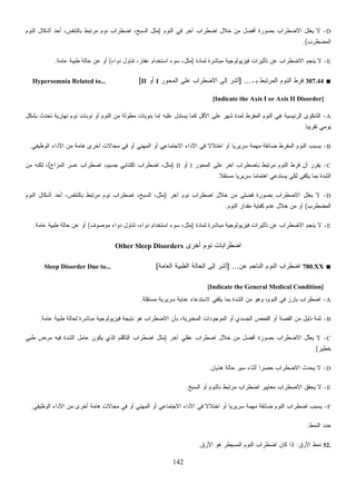 142
D-‫ﺍﻟﻨﻭﻡ‬ ‫ﻓﻲ‬ ‫ﺁﺨﺭ‬ ‫ﺍﻀﻁﺭﺍﺏ‬ ‫ﺨﻼل‬ ‫ﻤﻥ‬ ‫ﺃﻓﻀل‬ ‫ﺒﺼﻭﺭﺓ‬ ‫ﺍﻻﻀﻁﺭﺍﺏ‬ ‫ﻴﻌﻠل‬ ‫ﻻ‬)‫ﺃﺤﺩ‬ ،‫ﺒﺎﻟﺘﻨﻔﺱ‬ ‫ﻤﺭﺘﺒﻁ‬ ‫ﻨﻭﻡ‬ ‫ﺍﻀﻁﺭﺍﺏ‬ ،‫ﺍﻟﺴﺒﺦ‬ ‫ﻤﺜل‬‫ﺍﻟﻨﻭﻡ‬ ‫ﺃﺸﻜﺎل‬
‫ﺍﻟﻤﻀﻁﺭﺏ‬.(
E-‫ﻟﻤﺎﺩﺓ‬ ‫ﻤﺒﺎﺸﺭﺓ‬ ‫ﻓﻴﺯﻴﻭﻟﻭﺠﻴﺔ‬ ‫ﺘﺄﺜﻴﺭﺍﺕ‬ ‫ﻋﻥ‬ ‫ﺍﻻﻀﻁﺭﺍﺏ‬ ‫ﻴﻨﺠﻡ‬ ‫ﻻ‬)‫ﺩﻭﺍﺀ‬ ‫ﺘﻨﺎﻭل‬ ،‫ﻋﻘﺎﺭ‬ ‫ﺍﺴﺘﺨﺩﺍﻡ‬ ‫ﺴﻭﺀ‬ ،‫ﻤﺜل‬(‫ﻋﺎﻤﺔ‬ ‫ﻁﺒﻴﺔ‬ ‫ﺤﺎﻟﺔ‬ ‫ﻋﻥ‬ ‫ﺃﻭ‬.
■307.44‫ﺒـ‬ ‫ﺍﻟﻤﺭﺘﺒﻁ‬ ‫ﺍﻟﻨﻭﻡ‬ ‫ﻓﺭﻁ‬] ...‫ﺍﻟﻤﺤﻭﺭ‬ ‫ﻋﻠﻰ‬ ‫ﺍﻻﻀﻁﺭﺍﺏ‬ ‫ﺇﻟﻰ‬ ‫ﺃﺸﺭ‬I‫ﺃﻭ‬II[Hypersomnia Related to...
[Indicate the Axis I or Axis II Disorder]
A-‫ﺒﺸﻜل‬ ‫ﺘﺤﺩﺙ‬ ‫ﻨﻬﺎﺭﻴﺔ‬ ‫ﻨﻭﻡ‬ ‫ﻨﻭﺒﺎﺕ‬ ‫ﺃﻭ‬ ‫ﺍﻟﻨﻭﻡ‬ ‫ﻤﻥ‬ ‫ﻤﻁﻭﻟﺔ‬ ‫ﺒﻨﻭﺒﺎﺕ‬ ‫ﺇﻤﺎ‬ ‫ﻋﻠﻴﻪ‬ ‫ﻴﺴﺘﺩل‬ ‫ﻜﻤﺎ‬ ‫ﺍﻷﻗل‬ ‫ﻋﻠﻰ‬ ‫ﺸﻬﺭ‬ ‫ﻟﻤﺩﺓ‬ ‫ﺍﻟﻤﻔﺭﻁ‬ ‫ﺍﻟﻨﻭﻡ‬ ‫ﻫﻲ‬ ‫ﺍﻟﺭﺌﻴﺴﻴﺔ‬ ‫ﺍﻟﺸﻜﻭﻯ‬
‫ﹰ‬‫ﺎ‬‫ﺘﻘﺭﻴﺒ‬ ‫ﻴﻭﻤﻲ‬.
B-‫ﻓ‬ ‫ﺃﻭ‬ ‫ﺍﻟﻤﻬﻨﻲ‬ ‫ﺃﻭ‬ ‫ﺍﻻﺠﺘﻤﺎﻋﻲ‬ ‫ﺍﻷﺩﺍﺀ‬ ‫ﻓﻲ‬ ‫ﹰ‬‫ﻻ‬‫ﺍﺨﺘﻼ‬ ‫ﺃﻭ‬ ‫ﹰ‬‫ﺎ‬‫ﺴﺭﻴﺭﻴ‬ ‫ﻤﻬﻤﺔ‬ ‫ﻀﺎﺌﻘﺔ‬ ‫ﺍﻟﻤﻔﺭﻁ‬ ‫ﺍﻟﻨﻭﻡ‬ ‫ﻴﺴﺒﺏ‬‫ﺍﻟﻭﻅﻴﻔﻲ‬ ‫ﺍﻷﺩﺍﺀ‬ ‫ﻤﻥ‬ ‫ﻫﺎﻤﺔ‬ ‫ﺃﺨﺭﻯ‬ ‫ﻤﺠﺎﻻﺕ‬ ‫ﻲ‬.
C-‫ﺍﻟﻤﺤﻭﺭ‬ ‫ﻋﻠﻰ‬ ‫ﺁﺨﺭ‬ ‫ﺒﺎﻀﻁﺭﺍﺏ‬ ‫ﻤﺭﺘﺒﻁ‬ ‫ﺍﻟﻨﻭﻡ‬ ‫ﻓﺭﻁ‬ ‫ﺃﻥ‬ ‫ﺭ‬‫ﺭ‬‫ﻘ‬‫ﻴ‬I‫ﺃﻭ‬II)‫ﺍﻟﻤﺯﺍﺝ‬ ‫ﻋﺴﺭ‬ ‫ﺍﻀﻁﺭﺍﺏ‬ ،‫ﺠﺴﻴﻡ‬ ‫ﺍﻜﺘﺌﺎﺒﻲ‬ ‫ﺍﻀﻁﺭﺍﺏ‬ ،‫ﻤﺜل‬(‫ﻤﻥ‬ ‫ﻟﻜﻨﻪ‬ ،
‫ﹰ‬‫ﻼ‬‫ﻤﺴﺘﻘ‬ ‫ﹰ‬‫ﺎ‬‫ﺴﺭﻴﺭﻴ‬ ‫ﹰ‬‫ﺎ‬‫ﺍﻫﺘﻤﺎﻤ‬ ‫ﻴﺴﺘﺩﻋﻲ‬ ‫ﻟﻜﻲ‬ ‫ﻴﻜﻔﻲ‬ ‫ﺒﻤﺎ‬ ‫ﺍﻟﺸﺩﺓ‬.
D-‫ﻨﻭﻡ‬ ‫ﺍﻀﻁﺭﺍﺏ‬ ‫ﺨﻼل‬ ‫ﻤﻥ‬ ‫ﻓﻀﻠﻰ‬ ‫ﺒﺼﻭﺭﺓ‬ ‫ﺍﻻﻀﻁﺭﺍﺏ‬ ‫ﻌﻠل‬‫ﻴ‬ ‫ﻻ‬‫ﺁﺨﺭ‬)‫ﺍﻟﻨﻭﻡ‬ ‫ﺃﺸﻜﺎل‬ ‫ﺃﺤﺩ‬ ،‫ﺒﺎﻟﺘﻨﻔﺱ‬ ‫ﻤﺭﺘﺒﻁ‬ ‫ﻨﻭﻡ‬ ‫ﺍﻀﻁﺭﺍﺏ‬ ،‫ﺍﻟﺴﺒﺦ‬ ،‫ﻤﺜل‬
‫ﺍﻟﻤﻀﻁﺭﺏ‬(‫ﺍﻟﻨﻭﻡ‬ ‫ﻤﻘﺩﺍﺭ‬ ‫ﻜﻔﺎﻴﺔ‬ ‫ﻋﺩﻡ‬ ‫ﺨﻼل‬ ‫ﻤﻥ‬ ‫ﺃﻭ‬.
E-‫ﻟﻤﺎﺩﺓ‬ ‫ﻤﺒﺎﺸﺭﺓ‬ ‫ﻓﻴﺯﻴﻭﻟﻭﺠﻴﺔ‬ ‫ﺘﺄﺜﻴﺭﺍﺕ‬ ‫ﻋﻥ‬ ‫ﺍﻻﻀﻁﺭﺍﺏ‬ ‫ﻴﻨﺠﻡ‬ ‫ﻻ‬)‫ﻤﻭﺼﻭﻑ‬ ‫ﺩﻭﺍﺀ‬ ‫ﺘﻨﺎﻭل‬ ،‫ﺩﻭﺍﺀ‬ ‫ﺍﺴﺘﺨﺩﺍﻡ‬ ‫ﺴﻭﺀ‬ ،‫ﻤﺜل‬(‫ﻋﺎﻤﺔ‬ ‫ﻁﺒﻴﺔ‬ ‫ﺤﺎﻟﺔ‬ ‫ﻋﻥ‬ ‫ﺃﻭ‬.
‫ﺃﺨﺭﻯ‬ ‫ﻨﻭﻡ‬ ‫ﺍﻀﻁﺭﺍﺒﺎﺕ‬Other Sleep Disorders
■780.XX‫ﻋﻥ‬ ‫ﺍﻟﻨﺎﺠﻡ‬ ‫ﺍﻟﻨﻭﻡ‬ ‫ﺍﻀﻁﺭﺍﺏ‬] ...‫ﺍﻟﻌﺎﻤﺔ‬ ‫ﺍﻟﻁﺒﻴﺔ‬ ‫ﺍﻟﺤﺎﻟﺔ‬ ‫ﺇﻟﻰ‬ ‫ﺃﺸﺭ‬[Sleep Disorder Due to...
[Indicate the General Medical Condition]
A-‫ﻤﺴﺘﻘﻠﺔ‬ ‫ﺴﺭﻴﺭﻴﺔ‬ ‫ﻋﻨﺎﻴﺔ‬ ‫ﻻﺴﺘﺩﻋﺎﺀ‬ ‫ﻴﻜﻔﻲ‬ ‫ﺒﻤﺎ‬ ‫ﺍﻟﺸﺩﺓ‬ ‫ﻤﻥ‬ ‫ﻭﻫﻭ‬ ،‫ﺍﻟﻨﻭﻡ‬ ‫ﻓﻲ‬ ‫ﺒﺎﺭﺯ‬ ‫ﺍﻀﻁﺭﺍﺏ‬.
B-‫ﺍﻟﻘﺼﺔ‬ ‫ﻤﻥ‬ ‫ﺩﻟﻴل‬ ‫ﺜﻤﺔ‬‫ﻋﺎﻤﺔ‬ ‫ﻁﺒﻴﺔ‬ ‫ﻟﺤﺎﻟﺔ‬ ‫ﻤﺒﺎﺸﺭﺓ‬ ‫ﻓﻴﺯﻴﻭﻟﻭﺠﻴﺔ‬ ‫ﻨﺘﻴﺠﺔ‬ ‫ﻫﻭ‬ ‫ﺍﻻﻀﻁﺭﺍﺏ‬ ‫ﺒﺄﻥ‬ ،‫ﺍﻟﻤﺨﺒﺭﻴﺔ‬ ‫ﺍﻟﻤﻭﺠﻭﺩﺍﺕ‬ ‫ﺃﻭ‬ ‫ﺍﻟﺠﺴﺩﻱ‬ ‫ﺍﻟﻔﺤﺹ‬ ‫ﺃﻭ‬.
C-‫ﺁﺨﺭ‬ ‫ﻋﻘﻠﻲ‬ ‫ﺍﻀﻁﺭﺍﺏ‬ ‫ﺨﻼل‬ ‫ﻤﻥ‬ ‫ﺃﻓﻀل‬ ‫ﺒﺼﻭﺭﺓ‬ ‫ﺍﻻﻀﻁﺭﺍﺏ‬ ‫ﱠل‬‫ﻠ‬‫ﻴﻌ‬ ‫ﻻ‬)‫ﻁﺒﻲ‬ ‫ﻤﺭﺽ‬ ‫ﻓﻴﻪ‬ ‫ﺍﻟﺸﺩﺓ‬ ‫ﻋﺎﻤل‬ ‫ﻴﻜﻭﻥ‬ ‫ﺍﻟﺫﻱ‬ ‫ﺍﻟﺘﺄﻗﻠﻡ‬ ‫ﺍﻀﻁﺭﺍﺏ‬ ‫ﻤﺜل‬
‫ﺨﻁﻴﺭ‬.(
D-‫ﻫ‬ ‫ﺤﺎﻟﺔ‬ ‫ﺴﻴﺭ‬ ‫ﺃﺜﻨﺎﺀ‬ ‫ﹰ‬‫ﺍ‬‫ﺤﺼﺭ‬ ‫ﺍﻻﻀﻁﺭﺍﺏ‬ ‫ﻴﺤﺩﺙ‬ ‫ﻻ‬‫ﺫﻴﺎﻥ‬.
E-‫ﺍﻟﺴﺒﺦ‬ ‫ﺃﻭ‬ ‫ﺒﺎﻟﻨﻭﻡ‬ ‫ﻤﺭﺘﺒﻁ‬ ‫ﺍﻀﻁﺭﺍﺏ‬ ‫ﻤﻌﺎﻴﻴﺭ‬ ‫ﺍﻻﻀﻁﺭﺍﺏ‬ ‫ﻴﺤﻘﻕ‬ ‫ﻻ‬.
F-‫ﺍﻟﻭﻅﻴﻔﻲ‬ ‫ﺍﻷﺩﺍﺀ‬ ‫ﻤﻥ‬ ‫ﺃﺨﺭﻯ‬ ‫ﻫﺎﻤﺔ‬ ‫ﻤﺠﺎﻻﺕ‬ ‫ﻓﻲ‬ ‫ﺃﻭ‬ ‫ﺍﻟﻤﻬﻨﻲ‬ ‫ﺃﻭ‬ ‫ﺍﻻﺠﺘﻤﺎﻋﻲ‬ ‫ﺍﻷﺩﺍﺀ‬ ‫ﻓﻲ‬ ‫ﹰ‬‫ﻻ‬‫ﺍﺨﺘﻼ‬ ‫ﺃﻭ‬ ‫ﹰ‬‫ﺎ‬‫ﺴﺭﻴﺭﻴ‬ ‫ﻤﻬﻤﺔ‬ ‫ﻀﺎﺌﻘﺔ‬ ‫ﺍﻟﻨﻭﻡ‬ ‫ﺍﻀﻁﺭﺍﺏ‬ ‫ﻴﺴﺒﺏ‬.
‫ﺍﻟﻨﻤﻁ‬ ‫ﺩ‬‫ﺩ‬‫ﺤ‬:
52.‫ﺍﻷﺭﻕ‬ ‫ﻨﻤﻁ‬:‫ﺍﻷﺭﻕ‬ ‫ﻫﻭ‬ ‫ﺍﻟﻤﺴﻴﻁﺭ‬ ‫ﺍﻟﻨﻭﻡ‬ ‫ﺍﻀﻁﺭﺍﺏ‬ ‫ﻜﺎﻥ‬ ‫ﺇﺫﺍ‬.
 