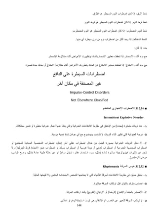 144
‫ﺍﻷﺭﻕ‬ ‫ﻨﻤﻁ‬:‫ﺍﻷﺭﻕ‬ ‫ﻫﻭ‬ ‫ﺍﻟﻤﺴﻴﻁﺭ‬ ‫ﺍﻟﻨﻭﻡ‬ ‫ﺍﻀﻁﺭﺍﺏ‬ ‫ﻜﺎﻥ‬ ‫ﺇﺫﺍ‬.
‫ﺍﻟﻨﻭﻡ‬ ‫ﻓﺭﻁ‬ ‫ﻨﻤﻁ‬:‫ﺍﻟﻤﺴﻴ‬ ‫ﺍﻟﻨﻭﻡ‬ ‫ﺍﻀﻁﺭﺍﺏ‬ ‫ﻜﺎﻥ‬ ‫ﺇﺫﺍ‬‫ﺍﻟﻨﻭﻡ‬ ‫ﻓﺭﻁ‬ ‫ﻫﻭ‬ ‫ﻁﺭ‬.
‫ﺍﻟﻤﻀﻁﺭﺏ‬ ‫ﺍﻟﻨﻭﻡ‬ ‫ﻨﻤﻁ‬:‫ﺍﻟﻤﻀﻁﺭﺏ‬ ‫ﺍﻟﻨﻭﻡ‬ ‫ﻫﻭ‬ ‫ﺍﻟﻤﺴﻴﻁﺭ‬ ‫ﺍﻟﻨﻭﻡ‬ ‫ﺍﻀﻁﺭﺍﺏ‬ ‫ﻜﺎﻥ‬ ‫ﺇﺫﺍ‬.
‫ﺍﻟﻤﺨﺘﻠﻁ‬ ‫ﺍﻟﻨﻤﻁ‬:‫ﻤﻨﻬﺎ‬ ‫ﺃﻱ‬ ‫ﺴﻴﻁﺭﺓ‬ ‫ﺩﻭﻥ‬ ‫ﻤﻥ‬ ‫ﻨﻭﻡ‬ ‫ﺍﻀﻁﺭﺍﺏ‬ ‫ﻤﻥ‬ ‫ﺃﻜﺜﺭ‬ ‫ﻭﺠﺩ‬ ‫ﺇﺫﺍ‬.
‫ﻜﺎﻥ‬ ‫ﺇﺫﺍ‬ ‫ﺩ‬‫ﺩ‬‫ﺤ‬:
‫ﺍﻻﻨﺴﻤﺎﻡ‬ ‫ﺃﺜﻨﺎﺀ‬ ‫ﺒﺩﺀ‬ ‫ﻤﻊ‬:‫ﺍﻻﻨﺴﻤﺎﻡ‬ ‫ﻤﺘﻼﺯﻤﺔ‬ ‫ﺃﺜﻨﺎﺀ‬ ‫ﺍﻷﻋﺭﺍﺽ‬ ‫ﻭﺘﻁﻭﺭﺕ‬ ‫ﺒﺎﻟﻤﺎﺩﺓ‬ ‫ﺍﻻﻨﺴﻤﺎﻡ‬ ‫ﻤﻌﺎﻴﻴﺭ‬ ‫ﺘﺤﻘﻘﺕ‬ ‫ﺇﺫﺍ‬.
‫ﺍﻻﻤﺘﻨﺎﻉ‬ ‫ﺃﺜﻨﺎﺀ‬ ‫ﺒﺩﺀ‬ ‫ﻤﻊ‬:‫ﻗﺼﻴﺭﺓ‬ ‫ﺒﻤﺩﺓ‬ ‫ﺒﻌﺩﻫﺎ‬ ‫ﺃﻭ‬ ‫ﺍﻻﻤﺘﻨﺎﻉ‬ ‫ﻤﺘﻼﺯﻤﺔ‬ ‫ﺃﺜﻨﺎﺀ‬ ‫ﺍﻷﻋﺭﺍﺽ‬ ‫ﻭﺘﻁﻭﺭﺕ‬ ‫ﺍﻟﻤﺎﺩﺓ‬ ‫ﻋﻥ‬ ‫ﺍﻻﻤﺘﻨﺎﻉ‬ ‫ﻤﻌﺎﻴﻴﺭ‬ ‫ﺘﺤﻘﻘﺕ‬ ‫ﺇﺫﺍ‬.
‫اﻟﺪاﻓﻊ‬ ‫ﻋﻠﻰ‬ ‫اﻟﺴﻴﻄﺮة‬ ‫اﺿﻄﺮاﺑﺎت‬
‫ﺁﺧﺮ‬ ‫ﻣﻜﺎن‬ ‫ﻓﻲ‬ ‫اﻟﻤﺼﻨﻔﺔ‬ ‫ﻏﻴﺮ‬
Impulse-Control Disorders
Not Elsewhere Classified
■312.34‫ﺍﻟﻤﺘﻘ‬ ‫ﺍﻻﻨﻔﺠﺎﺭﻱ‬ ‫ﺍﻻﻀﻁﺭﺍﺏ‬‫ﻁﻊ‬
Intermittent Explosive Disorder
A-‫ﻤﺘﻤﺎﻴﺯﺓ‬ ‫ﻨﻭﺒﺎﺕ‬ ‫ﻋﺩﺓ‬)‫ﻤﺤﺩﺩﺓ‬(‫ﻤﻤﺘﻠﻜﺎﺕ‬ ‫ﺘﺩﻤﻴﺭ‬ ‫ﺃﻭ‬ ‫ﺨﻁﻴﺭﺓ‬ ‫ﻋﺩﻭﺍﻨﻴﺔ‬ ‫ﺃﻋﻤﺎل‬ ‫ﻋﻨﻬﺎ‬ ‫ﻴﻨﺸﺄ‬ ‫ﻭﺍﻟﺘﻲ‬ ‫ﺍﻟﻌﺩﻭﺍﻨﻴﺔ‬ ‫ﺍﻻﻨﺩﻓﺎﻋﺎﺕ‬ ‫ﻤﻘﺎﻭﻤﺔ‬ ‫ﻓﻲ‬ ‫ﺍﻹﺨﻔﺎﻕ‬ ‫ﻤﻥ‬.
B-‫ﺒﺔ‬‫ﺴ‬‫ﻤﺭ‬ ‫ﻨﻔﺴﻴﺔ‬ ‫ﺸﺩﺓ‬ ‫ﻋﻭﺍﻤل‬ ‫ﺃﻱ‬ ‫ﻤﻊ‬ ‫ﻭﺒﻭﻀﻭﺡ‬ ‫ﺘﺘﻨﺎﺴﺏ‬ ‫ﻻ‬ ‫ﺍﻟﻨﻭﺒﺎﺕ‬ ‫ﺃﺜﻨﺎﺀ‬ ‫ﺘﻅﻬﺭ‬ ‫ﺍﻟﺘﻲ‬ ‫ﺍﻟﻌﺩﻭﺍﻨﻴﺔ‬ ‫ﺩﺭﺠﺔ‬.
C-‫ﺁﺨﺭ‬ ‫ﻋﻘﻠﻲ‬ ‫ﺍﻀﻁﺭﺍﺏ‬ ‫ﺨﻼل‬ ‫ﻤﻥ‬ ‫ﺃﻓﻀل‬ ‫ﺒﺼﻭﺭﺓ‬ ‫ﺍﻟﻌﺩﻭﺍﻨﻴﺔ‬ ‫ﺍﻟﻨﻭﺒﺎﺕ‬ ‫ﺘﻌﻠل‬ ‫ﻻ‬)‫ﺃﻭ‬ ‫ﻟﻠﻤﺠﺘﻤﻊ‬ ‫ﺍﻟﻤﻌﺎﺩﻴﺔ‬ ‫ﺍﻟﺸﺨﺼﻴﺔ‬ ‫ﺍﻀﻁﺭﺍﺏ‬ ،‫ﻤﺜل‬
‫ﺍﻻﻨﺘﺒﺎﻩ‬ ‫ﻋﺠﺯ‬ ‫ﺍﻀﻁﺭﺍﺏ‬ ‫ﺃﻭ‬ ‫ﻤﺴﻠﻙ‬ ‫ﺍﻀﻁﺭﺍﺏ‬ ‫ﺃﻭ‬ ‫ﻫﻭﺴﻴﺔ‬ ‫ﻨﻭﺒﺔ‬ ‫ﺃﻭ‬ ‫ﺫﻫﺎﻨﻲ‬ ‫ﺍﻀﻁﺭﺍﺏ‬ ‫ﺃﻭ‬ ‫ﺍﻟﺤﺩﻭﺩﻴﺔ‬ ‫ﺍﻟﺸﺨﺼﻴﺔ‬ ‫ﺍﻀﻁﺭﺍﺏ‬/‫ﺍﻟﺤﺭﻜﻴﺔ‬ ‫ﻓﺭﻁ‬(‫ﻭﻻ‬
‫ﻟﻤﺎﺩﺓ‬ ‫ﻤﺒﺎﺸﺭﺓ‬ ‫ﻓﻴﺯﻴﻭﻟﻭﺠﻴﺔ‬ ‫ﺘﺄﺜﻴﺭﺍﺕ‬ ‫ﻋﻥ‬ ‫ﺘﻨﺠﻡ‬)‫ﻤﺜل‬‫ﺩﻭﺍﺀ‬ ‫ﺘﻨﺎﻭل‬ ،‫ﻋﻘﺎﺭ‬ ‫ﺍﺴﺘﺨﺩﺍﻡ‬ ‫ﺴﻭﺀ‬ ،(‫ﻋﺎﻤﺔ‬ ‫ﻁﺒﻴﺔ‬ ‫ﺤﺎﻟﺔ‬ ‫ﻋﻥ‬ ‫ﺃﻭ‬)،‫ﺍﻟﺭﺃﺱ‬ ‫ﺭﻀﺢ‬ ،‫ﻤﺜل‬
‫ﺃﻟﺯﻫﺎﻴﻤﺭ‬ ‫ﻤﺭﺽ‬.(
■312.32‫ﺍﻟﺴﺭﻗﺔ‬ ‫ﻫﻭﺱ‬Kleptomania
A-‫ﺍﻟﻤﺎﻟﻴﺔ‬ ‫ﻟﻘﻴﻤﺘﻬﺎ‬ ‫ﻭﻻ‬ ‫ﺍﻟﺨﺎﺹ‬ ‫ﻻﺴﺘﺨﺩﺍﻤﻪ‬ ‫ﺍﻟﺸﺨﺹ‬ ‫ﻴﺤﺘﺎﺠﻬﺎ‬ ‫ﻻ‬ ‫ﺍﻟﺘﻲ‬ ‫ﺍﻷﺸﻴﺎﺀ‬ ‫ﻟﺴﺭﻗﺔ‬ ‫ﺍﻻﻨﺩﻓﺎﻋﺎﺕ‬ ‫ﻤﻘﺎﻭﻤﺔ‬ ‫ﻓﻲ‬ ‫ﻤﻌﺎﻭﺩ‬ ‫ﺇﺨﻔﺎﻕ‬.
B-‫ﺍﺭ‬ ‫ﻗﺒل‬ ‫ﺒﺎﻟﺘﻭﺘﺭ‬ ‫ﻤﺘﺯﺍﻴﺩ‬ ‫ﺇﺤﺴﺎﺱ‬‫ﻤﺒﺎﺸﺭﺓ‬ ‫ﺍﻟﺴﺭﻗﺔ‬ ‫ﺘﻜﺎﺏ‬.
C-‫ﻭﺍﻹﺸﺒﺎﻉ‬ ‫ﺒﺎﻟﻤﺘﻌﺔ‬ ‫ﺍﻹﺤﺴﺎﺱ‬)‫ﺍﻟﺭﻀﺎ‬(‫ﺍﻻﺭﺘﻴﺎﺡ‬ ‫ﺃﻭ‬)‫ﺍﻟﺘﻔﺭﻴﺞ‬(‫ﺍﻟﺴﺭﻗﺔ‬ ‫ﺍﺭﺘﻜﺎﺏ‬ ‫ﻭﻗﺕ‬.
D-‫ﺃﻫﻼﺱ‬ ‫ﺃﻭ‬ ‫ﻟﻭﻫﻡ‬ ‫ﺍﺴﺘﺠﺎﺒﺔ‬ ‫ﻟﻴﺴﺕ‬ ‫ﻭﻫﻲ‬ ‫ﺍﻻﻨﺘﻘﺎﻡ‬ ‫ﺃﻭ‬ ‫ﺍﻟﻐﻀﺏ‬ ‫ﻋﻥ‬ ‫ﻟﻠﺘﻌﺒﻴﺭ‬ ‫ﺍﻟﺴﺭﻗﺔ‬ ‫ﹸﺭﺘﻜﺏ‬‫ﺘ‬ ‫ﻻ‬.
 