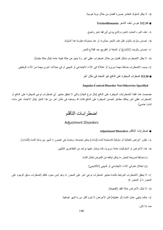 146
B-‫ﻫﻭﺴﻴﺔ‬ ‫ﻨﻭﺒﺔ‬ ‫ﺨﻼل‬ ‫ﻤﻥ‬ ‫ﺃﻓﻀل‬ ‫ﺒﺼﻭﺭﺓ‬ ‫ﺍﻟﻤﻘﺎﻤﺭ‬ ‫ﺍﻟﺴﻠﻭﻙ‬ ‫ﻌﻠل‬‫ﻴ‬ ‫ﻻ‬.
■312.39‫ﺍﻟﺸﻌﺭ‬ ‫ﻨﺘﻑ‬ ‫ﻫﻭﺱ‬Trichotillomania
A-‫ﻭﺍﻀﺢ‬ ‫ﺸﻌﺭ‬ ‫ﻓﻘﺩ‬ ‫ﺇﻟﻰ‬ ‫ﻴﺅﺩﻱ‬ ‫ﻭﺍﻟﺫﻱ‬ ‫ﻟﺸﻌﺭﻩ‬ ‫ﺍﻟﻤﻌﺎﻭﺩ‬ ‫ﺍﻟﻤﺭﺀ‬ ‫ﻨﺘﻑ‬.
B-‫ﻋﻨ‬ ‫ﺃﻭ‬ ،‫ﻤﺒﺎﺸﺭﺓ‬ ‫ﺍﻟﺸﻌﺭ‬ ‫ﻨﺘﻑ‬ ‫ﻗﺒل‬ ‫ﺒﺎﻟﺘﻭﺘﺭ‬ ‫ﻤﺘﺯﺍﻴﺩ‬ ‫ﺇﺤﺴﺎﺱ‬‫ﺍﻟﺴﻠﻭﻙ‬ ‫ﻫﺫﺍ‬ ‫ﻤﻘﺎﻭﻤﺔ‬ ‫ﻤﺤﺎﻭﻟﺘﻪ‬ ‫ﺩ‬.
C-‫ﺒﺎﻟﺭﻀﺎ‬ ‫ﺇﺤﺴﺎﺱ‬)‫ﺍﻹﺸﺒﺎﻉ‬(‫ﺍﻟﺸﻌﺭ‬ ‫ﺍﻗﺘﻼﻉ‬ ‫ﻋﻨﺩ‬ ‫ﺍﻟﺘﻔﺭﻴﺞ‬ ‫ﺃﻭ‬ ‫ﺍﻟﻤﺘﻌﺔ‬ ‫ﺃﻭ‬.
D-‫ﻋﺎﻤﺔ‬ ‫ﻁﺒﻴﺔ‬ ‫ﺤﺎﻟﺔ‬ ‫ﻋﻥ‬ ‫ﻴﻨﺠﻡ‬ ‫ﻭﻻ‬ ‫ﺁﺨﺭ‬ ‫ﻋﻘﻠﻲ‬ ‫ﺍﻀﻁﺭﺍﺏ‬ ‫ﺨﻼل‬ ‫ﻤﻥ‬ ‫ﺃﻓﻀل‬ ‫ﺒﺸﻜل‬ ‫ﺍﻻﻀﻁﺭﺍﺏ‬ ‫ﻌﻠل‬‫ﻴ‬ ‫ﻻ‬)‫ﺠﻠﺩﻴﺔ‬ ‫ﺤﺎﻟﺔ‬ ‫ﻤﺜل‬.(
E-‫ﺍﻻﺠ‬ ‫ﺍﻷﺩﺍﺀ‬ ‫ﻓﻲ‬ ‫ﹰ‬‫ﻻ‬‫ﺍﺨﺘﻼ‬ ‫ﺃﻭ‬ ‫ﹰ‬‫ﺎ‬‫ﺴﺭﻴﺭﻴ‬ ‫ﻤﻬﻤﺔ‬ ‫ﻀﺎﺌﻘﺔ‬ ‫ﺍﻻﻀﻁﺭﺍﺏ‬ ‫ﻴﺴﺒﺏ‬‫ﺍﻟﻭﻅﻴﻔﻲ‬ ‫ﺍﻷﺩﺍﺀ‬ ‫ﻤﻥ‬ ‫ﻤﻬﻤﺔ‬ ‫ﺃﺨﺭﻯ‬ ‫ﻤﺠﺎﻻﺕ‬ ‫ﻓﻲ‬ ‫ﺃﻭ‬ ‫ﺍﻟﻤﻬﻨﻲ‬ ‫ﺃﻭ‬ ‫ﺘﻤﺎﻋﻲ‬.
■312.30‫ﺁﺨﺭ‬ ‫ﻤﻜﺎﻥ‬ ‫ﻓﻲ‬ ‫ﺍﻟﻤﺤﺩﺩ‬ ‫ﻏﻴﺭ‬ ‫ﺍﻟﺩﺍﻓﻊ‬ ‫ﻋﻠﻰ‬ ‫ﺍﻟﺴﻴﻁﺭﺓ‬ ‫ﺍﻀﻁﺭﺍﺏ‬
Impulse-Control Disorder Not Otherwise Specified
‫ﺍﻟﺩﺍﻓﻊ‬ ‫ﻋﻠﻰ‬ ‫ﺍﻟﺴﻴﻁﺭﺓ‬ ‫ﻻﻀﻁﺭﺍﺒﺎﺕ‬ ‫ﺍﻟﻔﺌﺔ‬ ‫ﻫﺫﻩ‬ ‫ﺨﺼﺼﺕ‬)‫ﺍﻟﺠﻠﺩ‬ ‫ﻨﺯﻉ‬ ‫ﻤﺜل‬(‫ﺍﻀﻁﺭ‬ ‫ﺃﻱ‬ ‫ﻤﻌﺎﻴﻴﺭ‬ ‫ﺘﺤﻘﻕ‬ ‫ﻻ‬ ‫ﻭﺍﻟﺘﻲ‬‫ﺃﻭ‬ ‫ﺍﻟﺩﺍﻓﻊ‬ ‫ﻋﻠﻰ‬ ‫ﻟﻠﺴﻴﻁﺭﺓ‬ ‫ﻨﻭﻋﻲ‬ ‫ﺍﺏ‬
‫ﺍﻟﺩﻟﻴل‬ ‫ﻫﺫﺍ‬ ‫ﻤﻥ‬ ‫ﺁﺨﺭ‬ ‫ﻤﻜﺎﻥ‬ ‫ﻓﻲ‬ ‫ﻭﺼﻔﺕ‬ ‫ﻗﺩ‬ ‫ﻜﺎﻨﺕ‬ ‫ﺍﻟﺩﺍﻓﻊ‬ ‫ﻋﻠﻰ‬ ‫ﺍﻟﺴﻴﻁﺭﺓ‬ ‫ﺘﺘﻀﻤﻥ‬ ‫ﻤﻅﺎﻫﺭ‬ ‫ﻴﻤﺘﻠﻙ‬ ‫ﺁﺨﺭ‬ ‫ﻋﻘﻠﻲ‬ ‫ﻻﻀﻁﺭﺍﺏ‬)،‫ﻤﺎﺩﺓ‬ ‫ﻋﻠﻰ‬ ‫ﺍﻻﻋﺘﻤﺎﺩ‬ ‫ﻤﺜل‬
‫ﺠﻨﺴﻲ‬ ‫ﺸﺫﻭﺫ‬.(
‫اﻟﺘﺄﻗﻠﻢ‬ ‫اﺿﻄﺮاﺑـﺎت‬
Adjustment Disorders
■‫ﺍﻟﺘﺄﻗﻠﻡ‬ ‫ﺍﻀﻁﺭﺍﺒﺎﺕ‬Adjustment Disorders
A-‫ﺍﻨﻔﻌ‬ ‫ﺃﻋﺭﺍﺽ‬ ‫ﺘﻁﻭﺭ‬‫ﻟﺸﺩﺓ‬ ‫ﻜﺎﺴﺘﺠﺎﺒﺔ‬ ‫ﺴﻠﻭﻜﻴﺔ‬ ‫ﺃﻭ‬ ‫ﺎﻟﻴﺔ‬)‫ﺸﺩﺍﺕ‬(‫ﻏﻀﻭﻥ‬ ‫ﻓﻲ‬ ‫ﻭﺘﺤﺩﺙ‬ ،‫ﺘﺤﺩﻴﺩﻫﺎ‬ ‫ﻴﻤﻜﻥ‬3‫ﺍﻟﺸﺩﺓ‬ ‫ﺒﺩﺍﻴﺔ‬ ‫ﻤﻥ‬ ‫ﺃﺸﻬﺭ‬)‫ﺍﻟﺸﺩﺍﺕ‬.(
B-‫ﺍﻟﺘﺎﻟﻴﻴﻥ‬ ‫ﺍﻟﺘﻅﺎﻫﺭﻴﻥ‬ ‫ﻤﻥ‬ ‫ﺒﻭﺍﺤﺩ‬ ‫ﻋﻠﻴﻬﺎ‬ ‫ﻴﺴﺘﺩل‬ ‫ﻜﻤﺎ‬ ،‫ﹰ‬‫ﺎ‬‫ﺴﺭﻴﺭﻴ‬ ‫ﻫﺎﻤﺔ‬ ‫ﺍﻟﺴﻠﻭﻜﻴﺎﺕ‬ ‫ﺃﻭ‬ ‫ﺍﻷﻋﺭﺍﺽ‬ ‫ﻫﺫﻩ‬:
(1)‫ﺍﻟﺸﺩﺓ‬ ‫ﻟﻌﺎﻤل‬ ‫ﺍﻟﺘﻌﺭﺽ‬ ‫ﻤﻥ‬ ‫ﺘﻭﻗﻌﻪ‬ ‫ﻴﻤﻜﻥ‬ ‫ﻤﺎ‬ ‫ﺘﺘﺠﺎﻭﺯ‬ ‫ﺼﺭﻴﺤﺔ‬ ‫ﻀﺎﺌﻘﺔ‬.
(2)‫ﻫﺎ‬ ‫ﺍﺨﺘﻼل‬‫ﺍﻟﻤﻬﻨﻲ‬ ‫ﺃﻭ‬ ‫ﺍﻻﺠﺘﻤﺎﻋﻲ‬ ‫ﺍﻷﺩﺍﺀ‬ ‫ﻓﻲ‬ ‫ﻡ‬)‫ﺍﻷﻜﺎﺩﻴﻤﻲ‬.(
C-‫ﺍﻟﻤﺤﻭﺭ‬ ‫ﻋﻠﻰ‬ ‫ﺁﺨﺭ‬ ‫ﻨﻭﻋﻲ‬ ‫ﺍﻀﻁﺭﺍﺏ‬ ‫ﻤﻌﺎﻴﻴﺭ‬ ‫ﺒﺎﻟﺸﺩﺓ‬ ‫ﺍﻟﻤﺭﺘﺒﻁ‬ ‫ﺍﻻﻀﻁﺭﺍﺏ‬ ‫ﻴﺤﻘﻕ‬ ‫ﻻ‬I‫ﻋﻠﻰ‬ ‫ﺍﻟﻭﺠﻭﺩ‬ ‫ﺴﺎﺒﻕ‬ ‫ﻻﻀﻁﺭﺍﺏ‬ ‫ﺘﻔﺎﻗﻡ‬ ‫ﻤﺠﺭﺩ‬ ‫ﻟﻴﺱ‬ ‫ﻭﻫﻭ‬ ،
‫ﺍﻟﻤﺤﻭﺭ‬I‫ﺍﻟﻤﺤﻭﺭ‬ ‫ﺃﻭ‬II.
D-‫ﺍﻟﻔﻘﺩ‬ ‫ﺤﺎﻟﺔ‬ ‫ﺍﻷﻋﺭﺍﺽ‬ ‫ﺘﻤﺜل‬ ‫ﻻ‬)‫ﺍﻟﻔﺠﻴﻌﺔ‬.(
E-‫ﺍﻟﺸﺩﺓ‬ ‫ﻋﺎﻤل‬ ‫ﻴﻨﺘﻬﻲ‬ ‫ﺤﺎﻟﻤﺎ‬)‫ﻋﻘ‬ ‫ﺃﻭ‬‫ﺎﺒﻴﻠﻪ‬(‫ﻤﻥ‬ ‫ﺃﻜﺜﺭ‬ ‫ﺘﺩﻭﻡ‬ ‫ﻻ‬ ‫ﺍﻷﻋﺭﺍﺽ‬ ‫ﻓﺈﻥ‬6‫ﺇﻀﺎﻓﻴﺔ‬ ‫ﺃﺸﻬﺭ‬.
‫ﻜﺎﻥ‬ ‫ﺇﺫﺍ‬ ‫ﺩ‬‫ﺩ‬‫ﺤ‬:
 