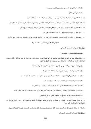 148
(3)‫ﺍﻟﺸﺨﺼﻲ‬ ‫ﺒﻴﻥ‬ ‫ﺍﻟﻭﻅﻴﻔﻲ‬ ‫ﺍﻷﺩﺍﺀ‬Interpersonal Functioning.
(4)‫ﺍﻟﺩﺍﻓﻊ‬ ‫ﻋﻠﻰ‬ ‫ﺍﻟﺴﻴﻁﺭﺓ‬.
B-‫ﻭﺍﻟﺸﻤﻭﻟﻴﺔ‬ ‫ﺍﻟﻤﺭﻭﻨﺔ‬ ‫ﺒﻌﺩﻡ‬ ‫ﺍﻟﺜﺎﺒﺕ‬ ‫ﺍﻟﻁﺭﺍﺯ‬ ‫ﻴﺘﺼﻑ‬‫ﻭﺍﻻﺠﺘﻤﺎﻋﻴﺔ‬ ‫ﺍﻟﺸﺨﺼﻴﺔ‬ ‫ﺍﻟﻤﻭﺍﻗﻑ‬ ‫ﻤﻥ‬ ‫ﻭﺍﺴﻊ‬ ‫ﻤﺠﺎل‬ ‫ﻓﻲ‬.
C-‫ﺍﻟﻭﻅﻴﻔﻲ‬ ‫ﺍﻷﺩﺍﺀ‬ ‫ﻤﻥ‬ ‫ﻫﺎﻤﺔ‬ ‫ﺃﺨﺭﻯ‬ ‫ﻤﺠﺎﻻﺕ‬ ‫ﺃﻭ‬ ‫ﺍﻟﻤﻬﻨﻲ‬ ‫ﺃﻭ‬ ‫ﺍﻻﺠﺘﻤﺎﻋﻲ‬ ‫ﺍﻷﺩﺍﺀ‬ ‫ﻓﻲ‬ ‫ﺍﺨﺘﻼل‬ ‫ﺇﻟﻰ‬ ‫ﺃﻭ‬ ‫ﹰ‬‫ﺎ‬‫ﺴﺭﻴﺭﻴ‬ ‫ﻫﺎﻤﺔ‬ ‫ﻀﺎﺌﻘﺔ‬ ‫ﺇﻟﻰ‬ ‫ﺍﻟﺜﺎﺒﺕ‬ ‫ﺍﻟﻁﺭﺍﺯ‬ ‫ﻴﻘﻭﺩ‬.
D-‫ﺍﻟﻤﺭﺍﻫﻘﺔ‬ ‫ﺇﻟﻰ‬ ‫ﺍﻷﻗل‬ ‫ﻋﻠﻰ‬ ‫ﺍﻟﻌﻭﺩﺓ‬ ‫ﻓﻲ‬ ‫ﺒﺩﺍﻴﺘﻪ‬ ‫ﻲ‬‫ﺼ‬‫ﺘﻘ‬ ‫ﻭﻴﻤﻜﻥ‬ ‫ﻭﻤﺩﻴﺩ‬ ‫ﺜﺎﺒﺕ‬ ‫ﺒﺄﻨﻪ‬ ‫ﺍﻟﻁﺭﺍﺯ‬ ‫ﻴﺘﺼﻑ‬‫ﺍﻷﻭﻟﻰ‬ ‫ﺍﻟﺒﻠﻭﻍ‬ ‫ﻤﺭﺤﻠﺔ‬ ‫ﺃﻭ‬.
E-‫ﺁﺨﺭ‬ ‫ﻋﻘﻠﻲ‬ ‫ﻻﻀﻁﺭﺍﺏ‬ ‫ﻋﺎﻗﺒﺔ‬ ‫ﺃﻭ‬ ‫ﹰ‬‫ﺍ‬‫ﺘﻅﺎﻫﺭ‬ ‫ﺒﺎﻋﺘﺒﺎﺭﻩ‬ ‫ﺍﻟﺜﺎﺒﺕ‬ ‫ﺍﻟﻁﺭﺍﺯ‬ ‫ﱠل‬‫ﻠ‬‫ﻌ‬‫ﻴ‬ ‫ﻻ‬.
F-‫ﻟﻤﺎﺩﺓ‬ ‫ﻤﺒﺎﺸﺭﺓ‬ ‫ﻓﻴﺯﻴﻭﻟﻭﺠﻴﺔ‬ ‫ﺘﺄﺜﻴﺭﺍﺕ‬ ‫ﻋﻥ‬ ‫ﺍﻟﺜﺎﺒﺕ‬ ‫ﺍﻟﻁﺭﺍﺯ‬ ‫ﻴﻨﺠﻡ‬ ‫ﻻ‬)‫ﺩﻭﺍﺀ‬ ،‫ﻋﻘﺎﺭ‬ ‫ﺍﺴﺘﺨﺩﺍﻡ‬ ‫ﺴﻭﺀ‬ ‫ﻤﺜل‬(‫ﻋﺎﻤﺔ‬ ‫ﻁﺒﻴﺔ‬ ‫ﺤﺎﻟﺔ‬ ‫ﺃﻭ‬)‫ﺍﻟﺭﺃﺱ‬ ‫ﺭﻀﺢ‬ ‫ﻤﺜل‬.(
‫ﺍﻟﻤﺠﻤﻭﻋﺔ‬A‫ﺍﻟﺸﺨﺼﻴﺔ‬ ‫ﺍﻀﻁﺭﺍﺒﺎﺕ‬ ‫ﻤﻥ‬
■301.0‫ﺍﻟﺯﻭﺭﺍﻨﻲ‬ ‫ﺍﻟﺸﺨﺼﻴﺔ‬ ‫ﺍﻀﻁﺭﺍﺏ‬
Paranoid Personality Disorder
A-‫ﺍﻟﻁﻭﻴﺔ‬ ‫ﺨﺒﻴﺜﺔ‬ ‫ﺃﻨﻬﺎ‬ ‫ﻋﻠﻰ‬ ‫ﺩﻭﺍﻓﻌﻬﻡ‬ ‫ﻴﻔﺴﺭ‬ ‫ﺒﺤﻴﺙ‬ ‫ﺍﻵﺨﺭﻴﻥ‬ ‫ﻓﻲ‬ ‫ﻋﻤﻴﻡ‬ ‫ﻭﺸﻙ‬ ‫ﺍﺭﺘﻴﺎﺏ‬Malevolent‫ﻭﻴﺘﺒﺩﻯ‬ ‫ﺍﻟﺒﺎﻜﺭ‬ ‫ﺍﻟﺒﻠﻭﻍ‬ ‫ﻤﻨﺫ‬ ‫ﺍﻻﺭﺘﻴﺎﺏ‬ ‫ﻫﺫﺍ‬ ‫ﻴﺒﺘﺩﺉ‬ ،
‫ﺘﺸﻜﻴﻠﺔ‬ ‫ﻓﻲ‬)‫ﺘﻨﻭﻉ‬(‫ﺃﺭﺒﻌﺔ‬ ‫ﻤﻥ‬ ‫ﻋﻠﻴﻪ‬ ‫ﻴﺴﺘﺩل‬ ‫ﻜﻤﺎ‬ ،‫ﺍﻟﺴﻴﺎﻗﺎﺕ‬ ‫ﻤﻥ‬)‫ﺃﻜﺜﺭ‬ ‫ﺃﻭ‬(‫ﺍﻟ‬ ‫ﻤﻥ‬‫ﺘﺎﻟﻲ‬:
(1)‫ﻴﺨﺩﻋﻭﻨﻪ‬ ‫ﺃﻭ‬ ‫ﺍﻷﺫﻯ‬ ‫ﺒﻪ‬ ‫ﻴﻠﺤﻘﻭﻥ‬ ‫ﺃﻭ‬ ‫ﻴﺴﺘﻐﻠﻭﻨﻪ‬ ‫ﺍﻵﺨﺭﻴﻥ‬ ‫ﺃﻥ‬ ‫ﻓﻲ‬ ،‫ﻜﺎﻑ‬ ‫ﺃﺴﺎﺱ‬ ‫ﺩﻭﻥ‬ ،‫ﺍﺭﺘﻴﺎﺒﺎﺕ‬.
(2)‫ﻭﺍﻟﺯﻤﻼﺀ‬ ‫ﺍﻷﺼﺩﻗﺎﺀ‬ ‫ﻭﺍﺌﺘﻤﺎﻨﻴﺔ‬ ‫ﻭﻓﺎﺀ‬ ‫ﺤﻭل‬ ‫ﻟﻬﺎ‬ ‫ﻍ‬‫ﻭ‬‫ﻤﺴ‬ ‫ﻻ‬ ‫ﺒﺸﻜﻭﻙ‬ ‫ﻤﻨﺸﻐل‬.
(3)‫ﻀﺩﻩ‬ ‫ﺨﺒﻴﺙ‬ ‫ﺒﺸﻜل‬ ‫ﺴﺘﺴﺘﺨﺩﻡ‬ ‫ﺍﻟﻤﻌﻠﻭﻤﺎﺕ‬ ‫ﺃﻥ‬ ‫ﻤﻥ‬ ‫ﻍ‬‫ﻭ‬‫ﺍﻟﻤﺴ‬ ‫ﻏﻴﺭ‬ ‫ﺍﻟﺨﻭﻑ‬ ‫ﺒﺴﺒﺏ‬ ‫ﺍﻵﺨﺭﻴﻥ‬ ‫ﻓﻲ‬ ‫ﺍﻟﻭﺜﻭﻕ‬ ‫ﻋﻥ‬ ‫ﺤﺠﻡ‬‫ﻤ‬.
(4)‫ﻴﺴﺘﻨ‬‫ﺔ‬‫ﻴ‬‫ﺨﻔ‬ ‫ﻭﺘﻬﺩﻴﺩﺍﺕ‬ ‫ﺇﻫﺎﻨﺎﺕ‬ ‫ﺍﻟﺒﺭﻴﺌﺔ‬ ‫ﺍﻷﺤﺩﺍﺙ‬ ‫ﺃﻭ‬ ‫ﺍﻟﻤﻼﺤﻅﺎﺕ‬ ‫ﻤﻥ‬ ‫ﺒﻁ‬.
(5)‫ﺍﻻﺤﺘﻘﺎﺭﺍﺕ‬ ‫ﺃﻭ‬ ‫ﺍﻷﺫﻴﺎﺕ‬ ‫ﺃﻭ‬ ‫ﺍﻹﻫﺎﻨﺎﺕ‬ ‫ﻋﻥ‬ ‫ﻴﺼﻔﺢ‬ ‫ﻻ‬ ‫ﺃﻱ‬ ‫ﻤﺘﻭﺍﺼﻠﺔ‬ ‫ﺒﺼﻭﺭﺓ‬ ‫ﺍﻟﻀﻐﺎﺌﻥ‬ ‫ﻴﺤﻤل‬.
(6)‫ﻤﻀﺎﺩ‬ ‫ﺒﻬﺠﻭﻡ‬ ‫ﺍﻟﻘﻴﺎﻡ‬ ‫ﺃﻭ‬ ‫ﺒﻐﻀﺏ‬ ‫ﺍﻻﺴﺘﺠﺎﺒﺔ‬ ‫ﺴﺭﻴﻊ‬ ‫ﻭﻫﻭ‬ ‫ﻟﻶﺨﺭﻴﻥ‬ ‫ﻅﺎﻫﺭﺓ‬ ‫ﺘﻜﻭﻥ‬ ‫ﻻ‬ ‫ﺴﻤﻌﺘﻪ‬ ‫ﺃﻭ‬ ‫ﺸﺨﺼﻪ‬ ‫ﻋﻠﻰ‬ ‫ﻫﺠﻭﻤﺎﺕ‬ ‫ﻴﺴﺘﺸﻌﺭ‬.
(7)‫ﺸﻜﻭﻙ‬ ‫ﻟﺩﻴﻪ‬‫ﺍﻟﺠﻨﺴﻲ‬ ‫ﺍﻟﺸﺭﻴﻙ‬ ‫ﺃﻭ‬ ‫ﺍﻟﺯﻭﺝ‬ ‫ﺇﺨﻼﺹ‬ ‫ﻓﻲ‬ ،‫ﻍ‬‫ﻭ‬‫ﻤﺴ‬ ‫ﺩﻭﻥ‬ ،‫ﻤﺘﻜﺭﺭﺓ‬.
B-‫ﺘﺄﺜﻴﺭﺍﺕ‬ ‫ﻋﻥ‬ ‫ﹰ‬‫ﺎ‬‫ﻨﺎﺠﻤ‬ ‫ﻭﻟﻴﺱ‬ ،‫ﺁﺨﺭ‬ ‫ﺫﻫﺎﻨﻲ‬ ‫ﺍﻀﻁﺭﺍﺏ‬ ‫ﺃﻭ‬ ،‫ﺫﻫﺎﻨﻴﺔ‬ ‫ﻤﻅﺎﻫﺭ‬ ‫ﻤﻊ‬ ‫ﻤﺯﺍﺝ‬ ‫ﺍﻀﻁﺭﺍﺏ‬ ‫ﺃﻭ‬ ،‫ﺍﻟﻔﺼﺎﻡ‬ ‫ﺴﻴﺭ‬ ‫ﺃﺜﻨﺎﺀ‬ ‫ﹰ‬‫ﺍ‬‫ﺤﺼﺭ‬ ‫ﻴﺤﺩﺙ‬ ‫ﻻ‬
‫ﻋﺎﻤﺔ‬ ‫ﻁﺒﻴﺔ‬ ‫ﻟﺤﺎﻟﺔ‬ ‫ﻤﺒﺎﺸﺭﺓ‬ ‫ﻓﻴﺯﻴﻭﻟﻭﺠﻴﺔ‬.
‫ﻤﻼﺤﻅﺔ‬:‫ﺃﻀﻑ‬ ،‫ﺍﻟﻔﺼﺎﻡ‬ ‫ﺒﺩﺀ‬ ‫ﻗﺒل‬ ‫ﺍﻟﻤﻌﺎﻴﻴﺭ‬ ‫ﺘﺤﻘﻘﺕ‬ ‫ﺇﺫﺍ‬)‫ﺍﻟﻤﺭﻀﻲ‬ ‫ﻗﺒل‬Premorbid(‫ﻤﺜﺎل‬:»‫ﺍﻟﺯﻭﺭﺍﻨﻴﺔ‬ ‫ﺍﻟﺸﺨﺼﻴﺔ‬ ‫ﺍﻀﻁﺭﺍﺏ‬)‫ﺍﻟﻤﺭﻀﻲ‬ ‫ﻗﺒل‬(«.
■301.20‫ﺍﻟﻔﺼﺎﻤﺎﻨﻴﺔ‬ ‫ﺍﻟﺸﺨﺼﻴﺔ‬ ‫ﺍﻀﻁﺭﺍﺏ‬
 