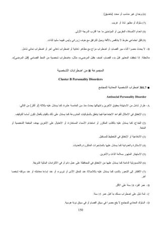 150
(6)‫ﺩ‬‫ﺩ‬‫ﺤ‬‫ﻤ‬ ‫ﺃﻭ‬ ‫ﻤﻨﺎﺴﺏ‬ ‫ﻏﻴﺭ‬ ‫ﻭﺠﺩﺍﻥ‬)‫ﻕ‬‫ﻴ‬‫ﻤﺘﻀ‬.(
(7)‫ﻏﺭﻴﺏ‬ ‫ﺃﻭ‬ ‫ﺸﺎﺫ‬ ‫ﻤﻅﻬﺭ‬ ‫ﺃﻭ‬ ‫ﺴﻠﻭﻙ‬.
(8)‫ﺍﻷﻭﻟﻰ‬ ‫ﺍﻟﺩﺭﺠﺔ‬ ‫ﺃﻗﺎﺭﺏ‬ ‫ﻋﺩﺍ‬ ‫ﻤﺎ‬ ‫ﺍﻟﻤﺅﺘﻤﻨﻴﻥ‬ ‫ﺃﻭ‬ ‫ﺍﻟﻤﻘﺭﺒﻴﻥ‬ ‫ﺍﻷﺼﺩﻗﺎﺀ‬ ‫ﺍﻨﻌﺩﺍﻡ‬.
(9)‫ﻟﻠﺫﺍﺕ‬ ‫ﹰ‬‫ﺎ‬‫ﺴﻠﺒﻴ‬ ‫ﹰ‬‫ﺎ‬‫ﺘﻘﻴﻴﻤ‬ ‫ﻭﻟﻴﺱ‬ ‫ﺯﻭﺭﺍﻨﻲ‬ ‫ﺨﻭﻑ‬ ‫ﻤﻊ‬ ‫ﻟﻠﺘﺭﺍﻓﻕ‬ ‫ﻭﻴﻤﻴل‬ ‫ﺒﺎﻷﻟﻔﺔ‬ ‫ﻴﺘﻨﺎﻗﺹ‬ ‫ﻻ‬ ‫ﻤﻔﺭﻁ‬ ‫ﺍﺠﺘﻤﺎﻋﻲ‬ ‫ﻗﻠﻕ‬.
B-‫ﻴﺤﺩ‬ ‫ﻻ‬‫ﺸﺎﻤل‬ ‫ﻨﻤﺎﺌﻲ‬ ‫ﺍﻀﻁﺭﺍﺏ‬ ‫ﺃﻭ‬ ‫ﺁﺨﺭ‬ ‫ﺫﻫﺎﻨﻲ‬ ‫ﺍﻀﻁﺭﺍﺏ‬ ‫ﺃﻭ‬ ‫ﺫﻫﺎﻨﻴﺔ‬ ‫ﻤﻅﺎﻫﺭ‬ ‫ﻤﻊ‬ ‫ﻤﺯﺍﺝ‬ ‫ﺍﻀﻁﺭﺍﺏ‬ ‫ﺃﻭ‬ ،‫ﺍﻟﻔﺼﺎﻡ‬ ‫ﺴﻴﺭ‬ ‫ﺃﺜﻨﺎﺀ‬ ‫ﹰ‬‫ﺍ‬‫ﺤﺼﺭ‬ ‫ﺙ‬.
‫ﻤﻼﺤﻅﺔ‬:‫ِﻑ‬‫ﻀ‬‫ﺃ‬ ،‫ﺍﻟﻔﺼﺎﻡ‬ ‫ﺒﺩﺀ‬ ‫ﻗﺒل‬ ‫ﺍﻟﻤﻌﺎﻴﻴﺭ‬ ‫ﺘﺤﻘﻘﺕ‬ ‫ﺇﺫﺍ‬»‫ﺍﻟﻤﺭﻀﻲ‬ ‫ﻗﺒل‬«،‫ﻤﺜﺎل‬ ،»‫ﺍﻟﻔﺼﺎﻤﻲ‬ ‫ﺍﻟﻨﻤﻁ‬ ‫ﻤﻥ‬ ‫ﺸﺨﺼﻴﺔ‬ ‫ﺍﻀﻁﺭﺍﺏ‬)‫ﺍﻟﻤﺭﻀﻲ‬ ‫ﻗﺒل‬(«.
‫ﺍﻟﻤﺠﻤﻭﻋﺔ‬B‫ﺍﻟﺸﺨﺼﻴﺔ‬ ‫ﺍﻀﻁﺭﺍﺒﺎﺕ‬ ‫ﻤﻥ‬
Cluster B Personality Disorders
■301.7‫ﻟﻠﻤﺠﺘﻤﻊ‬ ‫ﺍﻟﻤﻌﺎﺩﻴﺔ‬ ‫ﺍﻟﺸﺨﺼﻴﺔ‬ ‫ﺍﻀﻁﺭﺍﺏ‬
Antisocial Personality Disorder
A-‫ﺒﺜﻼﺜﺔ‬ ‫ﻋﻠﻴﻪ‬ ‫ﻴﺴﺘﺩل‬ ‫ﻜﻤﺎ‬ ،‫ﻋﺸﺭﺓ‬ ‫ﺍﻟﺨﺎﻤﺴﺔ‬ ‫ﺴﻥ‬ ‫ﻤﻨﺫ‬ ‫ﻴﺤﺩﺙ‬ ‫ﻭﺍﻨﺘﻬﺎﻜﻬﺎ‬ ‫ﺍﻵﺨﺭﻴﻥ‬ ‫ﺒﺤﻘﻭﻕ‬ ‫ﺍﻻﺴﺘﻬﺎﻨﺔ‬ ‫ﻤﻥ‬ ‫ﺸﺎﻤل‬ ‫ﻁﺭﺍﺯ‬)‫ﺃﻜﺜﺭ‬ ‫ﺃﻭ‬(‫ﺍﻟﺘﺎﻟﻲ‬ ‫ﻤﻥ‬:
(1)‫ﺍﻻﺠﺘﻤﺎﻋ‬ ‫ﻟﻠﻘﻭﺍﻋﺩ‬ ‫ﺍﻻﻤﺘﺜﺎل‬ ‫ﻓﻲ‬ ‫ﺍﻹﺨﻔﺎﻕ‬‫ﻟﻠﺘﻭﻗﻴﻑ‬ ‫ﹰ‬‫ﺎ‬‫ﺃﺴﺎﺴ‬ ‫ﺘﻜﻭﻥ‬ ‫ﺒﺄﻓﻌﺎل‬ ‫ﺒﺎﻟﻘﻴﺎﻡ‬ ‫ﺫﻟﻙ‬ ‫ﻋﻠﻰ‬ ‫ﻴﺴﺘﺩل‬ ‫ﻜﻤﺎ‬ ‫ﺍﻟﻤﺸﺭﻭﻋﺔ‬ ‫ﺒﺎﻟﺴﻠﻭﻜﻴﺎﺕ‬ ‫ﻴﺘﻌﻠﻕ‬ ‫ﻓﻴﻤﺎ‬ ‫ﻴﺔ‬.
(2)‫ﺃﻭ‬ ‫ﺍﻟﺸﺨﺼﻴﺔ‬ ‫ﺍﻟﻤﻨﻔﻌﺔ‬ ‫ﺒﻬﺩﻑ‬ ‫ﺍﻵﺨﺭﻴﻥ‬ ‫ﻋﻠﻰ‬ ‫ﺍﻻﺤﺘﻴﺎل‬ ‫ﺃﻭ‬ ،‫ﺍﻟﻤﺴﺘﻌﺎﺭﺓ‬ ‫ﺍﻷﺴﻤﺎﺀ‬ ‫ﺍﺴﺘﺨﺩﺍﻡ‬ ‫ﺃﻭ‬ ‫ﺍﻟﻤﺘﻜﺭﺭ‬ ‫ﺒﺎﻟﻜﺫﺏ‬ ‫ﻋﻠﻴﻪ‬ ‫ﻴﺴﺘﺩل‬ ‫ﻜﻤﺎ‬ ،‫ِﺩﺍﻉ‬‫ﺨ‬‫ﺍﻟ‬
‫ﺍﻟﻤﺘﻌﺔ‬.
(3)‫ﻟﻠ‬ ‫ﺍﻟﺘﺨﻁﻴﻁ‬ ‫ﻓﻲ‬ ‫ﺍﻹﺨﻔﺎﻕ‬ ‫ﺃﻭ‬ ‫ﺍﻻﻨﺩﻓﺎﻋﻴﺔ‬‫ﻤﺴﺘﻘﺒل‬.
(4)‫ﻭﺍﻟﺘﻌﺩﻴﺎﺕ‬ ‫ﺍﻟﻤﺘﻜﺭﺭﺓ‬ ‫ﺒﺎﻟﻤﺸﺎﺠﺭﺍﺕ‬ ‫ﻋﻠﻴﻬﺎ‬ ‫ﻴﺴﺘﺩل‬ ‫ﻜﻤﺎ‬ ‫ﻭﺍﻟﻌﺩﻭﺍﻨﻴﺔ‬ ‫ﺍﻻﺴﺘﺜﺎﺭﺓ‬.
(5)‫ﻭﺍﻵﺨﺭﻴﻥ‬ ‫ﺍﻟﺫﺍﺕ‬ ‫ﺒﺴﻼﻤﺔ‬ ‫ﺍﻟﻤﺘﻬﻭﺭ‬ ‫ﺍﻻﺴﺘﻬﺘﺎﺭ‬.
(6)‫ﺍﻟﺸﺭﻴﻔﺔ‬ ‫ﺍﻟﻤﺎﻟﻴﺔ‬ ‫ﺍﻻﻟﺘﺯﺍﻤﺎﺕ‬ ‫ﻓﻲ‬ ‫ﺃﻭ‬ ‫ﺩﺍﺌﻡ‬ ‫ﻋﻤل‬ ‫ﻋﻠﻰ‬ ‫ﺍﻟﻤﺤﺎﻓﻅﺔ‬ ‫ﻓﻲ‬ ‫ﺍﻹﺨﻔﺎﻕ‬ ‫ﻤﻥ‬ ‫ﻋﻠﻴﻬﺎ‬ ‫ﻴﺴﺘﺩل‬ ‫ﻜﻤﺎ‬ ‫ﺍﻟﺩﺍﺌﻤﺔ‬ ‫ﺍﻟﻼﻤﺴﺅﻭﻟﻴﺔ‬.
(7)‫ﺍﻟﺸﻌ‬ ‫ﺇﻟﻰ‬ ‫ﺍﻻﻓﺘﻘﺎﺭ‬‫ﹰ‬‫ﺎ‬‫ﺸﺨﺼ‬ ‫ﺴﺭﻗﺘﻪ‬ ‫ﻋﻨﺩ‬ ‫ﺃﻭ‬ ‫ﻤﻌﺎﻤﻠﺘﻪ‬ ‫ﺇﺴﺎﺀﺓ‬ ‫ﻋﻨﺩ‬ ‫ﺃﻭ‬ ،‫ﺘﺒﺭﻴﺭﻩ‬ ‫ﺃﻭ‬ ‫ﺍﻷﺫﻯ‬ ‫ﺇﻟﺤﺎﻕ‬ ‫ﻋﻨﺩ‬ ‫ﺒﺎﻟﻼﻤﺒﺎﻻﺓ‬ ‫ﻋﻠﻴﻪ‬ ‫ﻴﺴﺘﺩل‬ ‫ﻜﻤﺎ‬ ،‫ﺒﺎﻟﻨﺩﻡ‬ ‫ﻭﺭ‬
‫ﺁﺨﺭ‬.
B-‫ﺍﻟﻔﺭﺩ‬ ‫ﻋﻤﺭ‬18‫ﺍﻷﻗل‬ ‫ﻋﻠﻰ‬ ‫ﺴﻨﺔ‬.
C-‫ﻋﻤﺭ‬ ‫ﻗﺒل‬ ‫ﺒﺩﺃ‬ ‫ﻤﺴﻠﻙ‬ ‫ﺍﻀﻁﺭﺍﺏ‬ ‫ﻋﻠﻰ‬ ‫ﺩﻟﻴل‬ ‫ﺜﻤﺔ‬15‫ﺴﻨﺔ‬.
D-‫ﻨﻭ‬ ‫ﺴﻴﺎﻕ‬ ‫ﻓﻲ‬ ‫ﺃﻭ‬ ‫ﺍﻟﻔﺼﺎﻡ‬ ‫ﺴﻴﺎﻕ‬ ‫ﻓﻲ‬ ‫ﹰ‬‫ﺍ‬‫ﺤﺼﺭ‬ ‫ﻴﻘﻊ‬ ‫ﻻ‬ ‫ﻟﻠﻤﺠﺘﻤﻊ‬ ‫ﺍﻟﻤﻌﺎﺩﻱ‬ ‫ﺍﻟﺴﻠﻭﻙ‬‫ﻫﻭﺴﻴﺔ‬ ‫ﺒﺔ‬.
 