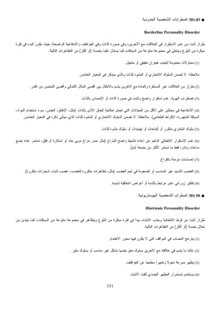 151
■301.83‫ﺍﻟﺤﺩﻭﺩﻴﺔ‬ ‫ﺍﻟﺸﺨﺼﻴﺔ‬ ‫ﺍﻀﻁﺭﺍﺒﺎﺕ‬
Borderline Personality Disorder
‫ﻓﺘﺭﺓ‬ ‫ﻓﻲ‬ ‫ﺍﻟﺒﺩﺀ‬ ‫ﻴﻜﻭﻥ‬ ‫ﺤﻴﺙ‬ ،‫ﺍﻟﻭﺍﻀﺤﺔ‬ ‫ﻭﺍﻻﻨﺩﻓﺎﻋﻴﺔ‬ ‫ﺍﻟﻌﻭﺍﻁﻑ‬ ‫ﻭﻓﻲ‬ ‫ﺍﻟﺫﺍﺕ‬ ‫ﺼﻭﺭﺓ‬ ‫ﻭﻓﻲ‬ ،‫ﺍﻵﺨﺭﻴﻥ‬ ‫ﻤﻊ‬ ‫ﺍﻟﻌﻼﻗﺎﺕ‬ ‫ﻓﻲ‬ ‫ﺍﻻﺴﺘﻘﺭﺍﺭ‬ ‫ﻋﺩﻡ‬ ‫ﻤﻥ‬ ‫ﺜﺎﺒﺕ‬ ‫ﻁﺭﺍﺯ‬
‫ﻜﻤ‬ ‫ﺍﻟﺴﻴﺎﻗﺎﺕ‬ ‫ﻤﻥ‬ ‫ﻤﺘﻨﻭﻋﺔ‬ ‫ﻤﺠﻤﻭﻋﺔ‬ ‫ﻓﻲ‬ ‫ﻭﻴﺘﺠﻠﻰ‬ ‫ﺍﻟﺒﻠﻭﻍ‬ ‫ﻤﻥ‬ ‫ﻤﺒﻜﺭﺓ‬‫ﺒﺨﻤﺴﺔ‬ ‫ﻋﻠﻴﻪ‬ ّ‫ل‬‫ﻴﺴﺘﺩ‬ ‫ﺎ‬)‫ﺃﻜﺜﺭ‬ ‫ﺃﻭ‬(‫ﺍﻟﺘﺎﻟﻴﺔ‬ ‫ﺍﻟﺘﻅﺎﻫﺭﺍﺕ‬ ‫ﻤﻥ‬:
(1)‫ﻤﺘﺨﻴل‬ ‫ﺃﻭ‬ ‫ﺤﻘﻴﻘﻲ‬ ‫ﻫﺠﺭﺍﻥ‬ ‫ﻟﺘﺠﻨﺏ‬ ‫ﻤﺤﻤﻭﻤﺔ‬ ‫ﻤﺤﺎﻭﻻﺕ‬.
‫ﻤﻼﺤﻅﺔ‬:‫ﺍﻟﺨﺎﻤﺱ‬ ‫ﺍﻟﻤﻌﻴﺎﺭ‬ ‫ﻓﻲ‬ ‫ﺴﻴﺫﻜﺭ‬ ‫ﻭﺍﻟﺫﻱ‬ ‫ﻟﻠﺫﺍﺕ‬ ‫ﻩ‬‫ﻭ‬‫ﺍﻟﻤﺸ‬ ‫ﺃﻭ‬ ‫ﺍﻻﻨﺘﺤﺎﺭﻱ‬ ‫ﺍﻟﺴﻠﻭﻙ‬ ‫ﻥ‬‫ﻤ‬‫ﺘﻀ‬ ‫ﻻ‬.
(2)‫ﺃﻗ‬ ‫ﺒﻴﻥ‬ ‫ﺒﺎﻻﻨﺘﻘﺎل‬ ‫ﻴﺘﺴﻡ‬ ‫ﺍﻵﺨﺭﻴﻥ‬ ‫ﻤﻊ‬ ‫ﻭﺍﻟﺤﺎﺩﺓ‬ ‫ﺍﻟﻤﺴﺘﻘﺭﺓ‬ ‫ﻏﻴﺭ‬ ‫ﺍﻟﻌﻼﻗﺎﺕ‬ ‫ﻤﻥ‬ ‫ﻁﺭﺍﺯ‬‫ﺍﻟﻘﺩﺭ‬ ‫ﻤﻥ‬ ‫ﺍﻟﺘﺒﺨﻴﺱ‬ ‫ﻭﺃﻗﺼﻰ‬ ‫ﺍﻟﻜﻤﺎﻟﻲ‬ ‫ﺍﻟﻤﺜﺎل‬ ‫ﺼﻰ‬.
(3)‫ﺍﻟﻬﻭﻴﺔ‬ ‫ﺍﻀﻁﺭﺍﺏ‬:‫ﺒﺎﻟﺫﺍﺕ‬ ‫ﺍﻹﺤﺴﺎﺱ‬ ‫ﺃﻭ‬ ‫ﺍﻟﺫﺍﺕ‬ ‫ﺼﻭﺭﺓ‬ ‫ﻓﻲ‬ ‫ﻭﺜﺎﺒﺕ‬ ‫ﻭﺍﻀﺢ‬ ‫ﺍﺴﺘﻘﺭﺍﺭ‬ ‫ﻋﺩﻡ‬.
(4)‫ﺒﺎﻟﺫﺍﺕ‬ ‫ﺍﻷﺫﻯ‬ ‫ﺇﻟﺤﺎﻕ‬ ‫ﺇﻤﻜﺎﻨﻴﺔ‬ ‫ﺘﺤﻤل‬ ‫ﺍﻟﺘﻲ‬ ‫ﺍﻟﻤﺠﺎﻻﺕ‬ ‫ﻤﻥ‬ ‫ﺍﻷﻗل‬ ‫ﻋﻠﻰ‬ ‫ﻤﺠﺎﻟﻴﻥ‬ ‫ﻓﻲ‬ ‫ﺍﻻﻨﺩﻓﺎﻋﻴﺔ‬)،‫ﺍﻟﻤﻭﺍﺩ‬ ‫ﺍﺴﺘﺨﺩﺍﻡ‬ ‫ﺴﻭﺀ‬ ،‫ﺍﻟﺠﻨﺱ‬ ،‫ﺍﻹﻨﻔﺎﻕ‬ ،‫ﻤﺜل‬
‫ﺍﻟﻤﺘﻬ‬ ‫ﺍﻟﺴﻴﺎﻗﺔ‬‫ﺍﻟﻁﻌﺎﻤﻲ‬ ‫ﺍﻹﻓﺭﺍﻁ‬ ،‫ﻭﺭﺓ‬.(‫ﻤﻼﺤﻅﺔ‬:‫ﺍﻟﺨﺎﻤﺱ‬ ‫ﺍﻟﻤﻌﻴﺎﺭ‬ ‫ﻓﻲ‬ ‫ﺫﻜﺭﻩ‬ ‫ﺴﻴﺄﺘﻲ‬ ‫ﺍﻟﺫﻱ‬ ‫ﻟﻠﺫﺍﺕ‬ ‫ﻩ‬‫ﻭ‬‫ﺍﻟﻤﺸ‬ ‫ﺃﻭ‬ ‫ﺍﻻﻨﺘﺤﺎﺭﻱ‬ ‫ﺍﻟﺴﻠﻭﻙ‬ ‫ﻥ‬‫ﻤ‬‫ﺘﻀ‬ ‫ﻻ‬.
(5)‫ﻟﻠﺫﺍﺕ‬ ‫ﻩ‬‫ﻭ‬‫ﻤﺸ‬ ‫ﺴﻠﻭﻙ‬ ‫ﺃﻭ‬ ‫ﺘﻬﺩﻴﺩﺍﺕ‬ ‫ﺃﻭ‬ ‫ﺇﻟﻤﺎﺤﺎﺕ‬ ‫ﺃﻭ‬ ‫ﻤﺘﻜﺭﺭ‬ ‫ﺍﻨﺘﺤﺎﺭﻱ‬ ‫ﺴﻠﻭﻙ‬.
(6)‫ﻟﻠﻤﺯﺍﺝ‬ ‫ﻭﺍﻀﺢ‬ ‫ﺘﻨﺸﻴﻁ‬ ‫ﺇﻋﺎﺩﺓ‬ ‫ﻋﻥ‬ ‫ﺍﻟﻨﺎﺠﻡ‬ ‫ﺍﻻﻨﻔﻌﺎﻟﻲ‬ ‫ﺍﻻﺴﺘﻘﺭﺍﺭ‬ ‫ﻋﺩﻡ‬)‫ﻨﻭﺒﻲ‬ ‫ﻤﺯﺍﺝ‬ ‫ﻋﺴﺭ‬ ‫ﻤﺜل‬‫ﺒﻀﻊ‬ ‫ﻋﺎﺩﺓ‬ ‫ﺘﺴﺘﻤﺭ‬ ،‫ﻗﻠﻕ‬ ‫ﺃﻭ‬ ‫ﺍﺴﺘﺜﺎﺭﺓ‬ ‫ﺃﻭ‬ ‫ﺤﺎﺩ‬
‫ﺃﻴﺎﻡ‬ ‫ﺒﻀﻌﺔ‬ ‫ﻤﻥ‬ ‫ﻷﻜﺜﺭ‬ ‫ﺘﺴﺘﻤﺭ‬ ‫ﻤﺎ‬ ‫ﻓﻘﻁ‬ ‫ﹰ‬‫ﺍ‬‫ﻭﻨﺎﺩﺭ‬ ‫ﺴﺎﻋﺎﺕ‬.(
(7)‫ﺒﺎﻟﻔﺭﺍﻍ‬ ‫ﻤﺯﻤﻨﺔ‬ ‫ﺇﺤﺴﺎﺴﺎﺕ‬.
(8)‫ﺍﻟﻐﻀﺏ‬ ‫ﻟﺠﻡ‬ ‫ﻓﻲ‬ ‫ﺍﻟﺼﻌﻭﺒﺔ‬ ‫ﺃﻭ‬ ‫ﺍﻟﻤﻨﺎﺴﺏ‬ ‫ﻏﻴﺭ‬ ‫ﺍﻟﺸﺩﻴﺩ‬ ‫ﺍﻟﻐﻀﺏ‬)‫ﻤﺘﻜﺭﺭﺓ‬ ‫ﺸﺠﺎﺭﺍﺕ‬ ،‫ﺜﺎﺒﺕ‬ ‫ﻏﻀﺏ‬ ،‫ﻟﻠﻐﻀﺏ‬ ‫ﻤﺘﻜﺭﺭﺓ‬ ‫ﺘﻅﺎﻫﺭﺍﺕ‬ ،‫ﻤﺜل‬.(
(9)‫ﺃ‬ ‫ﺒﺎﻟﺸﺩﺓ‬ ‫ﻤﺭﺘﺒﻁ‬ ‫ﻋﺎﺒﺭ‬ ‫ﺯﻭﺭﺍﻨﻲ‬ ‫ﺘﻔﻜﻴﺭ‬‫ﺸﺩﻴﺩﺓ‬ ‫ﺍﻨﺸﻘﺎﻗﻴﺔ‬ ‫ﺃﻋﺭﺍﺽ‬ ‫ﻭ‬.
■301.50‫ﺍﻟﻬﻴﺴﺘﺭﻴﻭﻨﻴﺔ‬ ‫ﺍﻟﺸﺨﺼﻴﺔ‬ ‫ﺍﻀﻁﺭﺍﺏ‬
Histrionic Personality Disorder
‫ﻤﻥ‬ ‫ﻴﺘﺒﺩﻯ‬ ‫ﻜﻤﺎ‬ ،‫ﺍﻟﺴﻴﺎﻗﺎﺕ‬ ‫ﻤﻥ‬ ‫ﻤﺘﻨﻭﻋﺔ‬ ‫ﻤﺠﻤﻭﻋﺔ‬ ‫ﻓﻲ‬ ‫ﻭﻴﺘﻅﺎﻫﺭ‬ ‫ﺍﻟﺒﻠﻭﻍ‬ ‫ﻤﻥ‬ ‫ﻤﺒﻜﺭﺓ‬ ‫ﻓﺘﺭﺓ‬ ‫ﻓﻲ‬ ‫ﻴﺒﺩﺃ‬ ،‫ﺍﻻﻨﺘﺒﺎﻩ‬ ‫ﻭﺠﺫﺏ‬ ‫ﺍﻻﻨﻔﻌﺎﻟﻴﺔ‬ ‫ﻓﺭﻁ‬ ‫ﻤﻥ‬ ‫ﺜﺎﺒﺕ‬ ‫ﻁﺭﺍﺯ‬
‫ﺨﻤﺴﺔ‬ ‫ﺨﻼل‬)‫ﺃﻜﺜﺭ‬ ‫ﺃﻭ‬(‫ﺍﻟﺘﺎ‬ ‫ﺍﻟﺘﻅﺎﻫﺭﺍﺕ‬ ‫ﻤﻥ‬‫ﻟﻴﺔ‬:
(1)‫ﺍﻻﻫﺘﻤﺎﻡ‬ ‫ﻤﺤﻭﺭ‬ ‫ﻓﻴﻬﺎ‬ ‫ﻴﻜﻭﻥ‬ ‫ﻻ‬ ‫ﺍﻟﺘﻲ‬ ‫ﺍﻟﻤﻭﺍﻗﻑ‬ ‫ﻓﻲ‬ ‫ﺍﻟﻤﺼﺎﺏ‬ ‫ﻴﻨﺯﻋﺞ‬.
(2)‫ﻤﺜﻴﺭ‬ ‫ﺒﺴﻠﻭﻙ‬ ‫ﺃﻭ‬ ‫ﻤﻨﺎﺴﺏ‬ ‫ﻏﻴﺭ‬ ‫ﺒﺸﻜل‬ ‫ﹰ‬‫ﺎ‬‫ﺠﻨﺴﻴ‬ ٍ‫ﻭ‬‫ﻐ‬‫ﻤ‬ ‫ﺒﺴﻠﻭﻙ‬ ‫ﺍﻵﺨﺭﻴﻥ‬ ‫ﻤﻊ‬ ‫ﻋﻼﻗﺘﻪ‬ ‫ﻓﻲ‬ ‫ﻴﺘﺴﻡ‬ ‫ﻤﺎ‬ ‫ﹰ‬‫ﺎ‬‫ﻏﺎﻟﺒ‬.
(3)‫ﺍﻟﻌﻭﺍﻁﻑ‬ ‫ﻋﻥ‬ ‫ﹰ‬‫ﺎ‬‫ﺴﻁﺤﻴ‬ ‫ﹰ‬‫ﺍ‬‫ﻭﺘﻌﺒﻴﺭ‬ ‫ﹰ‬‫ﻻ‬‫ﺘﺤﻭ‬ ‫ﺒﺴﺭﻋﺔ‬ ‫ﻴﻅﻬﺭ‬.
(4)‫ﺍﻻﻨﺘﺒﺎﻩ‬ ‫ﻟﻠﻔﺕ‬ ‫ﺍﻟﺠﺴﺩﻱ‬ ‫ﺍﻟﻤﻅﻬﺭ‬ ‫ﺒﺎﺴﺘﻤﺭﺍﺭ‬ ‫ﻴﺴﺘﺨﺩﻡ‬.
 