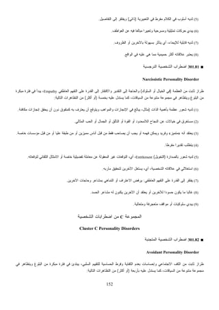 152
(5)‫ﺍﻟﺘﻌﺒﻴﺭﻴﺔ‬ ‫ﻓﻲ‬ ‫ﻤﻔﺭﻁ‬ ‫ﺍﻟﻜﻼﻡ‬ ‫ﻓﻲ‬ ‫ﺃﺴﻠﻭﺏ‬ ‫ﻟﺩﻴﻪ‬)‫ﺫﺍﺘﻲ‬(‫ﺍﻟﺘﻔﺎﺼﻴل‬ ‫ﺇﻟﻰ‬ ‫ﻭﻴﻔﺘﻘﺭ‬.
(6)‫ﺍﻟﻌﻭﺍﻁﻑ‬ ‫ﻋﻥ‬ ‫ﻓﻴﻪ‬ ‫ﹰ‬‫ﺎ‬‫ﻤﺒﺎﻟﻐ‬ ‫ﹰ‬‫ﺍ‬‫ﻭﺘﻌﺒﻴﺭ‬ ‫ﻭﻤﺴﺭﺤﻴﺔ‬ ‫ﺘﻤﺜﻴﻠﻴﺔ‬ ‫ﺤﺭﻜﺎﺕ‬ ‫ﻴﺒﺩﻱ‬.
(7)‫ﺍﻟﻅﺭﻭﻑ‬ ‫ﺃﻭ‬ ‫ﺒﺎﻵﺨﺭﻴﻥ‬ ‫ﺒﺴﻬﻭﻟﺔ‬ ‫ﻴﺘﺄﺜﺭ‬ ‫ﺃﻱ‬ ،‫ﻟﻺﻴﺤﺎﺀ‬ ‫ﻗﺎﺒﻠﻴﺔ‬ ‫ﻟﺩﻴﻪ‬.
(8)‫ﺍﻟﻭﺍﻗﻊ‬ ‫ﻓﻲ‬ ‫ﻋﻠﻴﻪ‬ ‫ﻫﻲ‬ ‫ﻤﻤﺎ‬ ‫ﺤﻤﻴﻤﻴﺔ‬ ‫ﺃﻜﺜﺭ‬ ‫ﻋﻼﻗﺎﺘﻪ‬ ‫ﻴﻌﺘﺒﺭ‬.
■301.81‫ﺍﻟﻨﺭﺠﺴﻴﺔ‬ ‫ﺍﻟﺸﺨﺼﻴﺔ‬ ‫ﺍﻀﻁﺭﺍﺏ‬
Narcissistic Personality Disorder
‫ﺍﻟﻌﻅﻤﺔ‬ ‫ﻤﻥ‬ ‫ﺜﺎﺒﺕ‬ ‫ﻁﺭﺍﺯ‬)‫ﺍﻟﺴﻠﻭﻙ‬ ‫ﺃﻭ‬ ‫ﺍﻟﺨﻴﺎل‬ ‫ﻓﻲ‬(‫ﺍﻟﻌﺎﻁﻔﻲ‬ ‫ﺍﻟﺘﻔﻬﻡ‬ ‫ﻋﻠﻰ‬ ‫ﺍﻟﻘﺩﺭﺓ‬ ‫ﺇﻟﻰ‬ ‫ﻭﺍﻻﻓﺘﻘﺎﺭ‬ ‫ﺍﻟﺘﻘﺩﻴﺭ‬ ‫ﺇﻟﻰ‬ ‫ﻭﺍﻟﺤﺎﺠﺔ‬Empathy‫ﻤﺒﻜﺭﺓ‬ ‫ﻓﺘﺭﺓ‬ ‫ﻓﻲ‬ ‫ﻴﺒﺩﺃ‬ ،
‫ﺒﺨ‬ ‫ﻋﻠﻴﻪ‬ ‫ﻴﺴﺘﺩل‬ ‫ﻜﻤﺎ‬ ،‫ﺍﻟﺴﻴﺎﻗﺎﺕ‬ ‫ﻤﻥ‬ ‫ﻤﺘﻨﻭﻋﺔ‬ ‫ﻤﺠﻤﻭﻋﺔ‬ ‫ﻓﻲ‬ ‫ﻭﻴﺘﻅﺎﻫﺭ‬ ‫ﺍﻟﺒﻠﻭﻍ‬ ‫ﻤﻥ‬‫ﻤﺴﺔ‬)‫ﺃﻜﺜﺭ‬ ‫ﺃﻭ‬(‫ﺍﻟﺘﺎﻟﻴﺔ‬ ‫ﺍﻟﺘﻅﺎﻫﺭﺍﺕ‬ ‫ﻤﻥ‬:
(1)‫ﺍﻟﺫﺍﺕ‬ ‫ﺒﺄﻫﻤﻴﺔ‬ ‫ﻋﻅﻤﺔ‬ ‫ﺸﻌﻭﺭ‬ ‫ﻟﺩﻴﻪ‬)‫ﻤﻜﺎﻓﺌﺔ‬ ‫ﺇﻨﺠﺎﺯﺍﺕ‬ ‫ﻴﺤﻘﻕ‬ ‫ﺃﻥ‬ ‫ﺩﻭﻥ‬ ‫ﻜﻤﺘﻔﻭﻕ‬ ‫ﺒﻪ‬ ‫ﻌﺘﺭﻑ‬‫ﻴ‬ ‫ﺃﻥ‬ ‫ﻭﻴﺘﻭﻗﻊ‬ ‫ﻭﺍﻟﻤﻭﺍﻫﺏ‬ ‫ﺍﻹﻨﺠﺎﺯﺍﺕ‬ ‫ﻓﻲ‬ ‫ﻴﺒﺎﻟﻎ‬ ،‫ﻤﺜﺎل‬.
(2)‫ﺍﻟﻤﺜﺎﻟﻲ‬ ‫ﺍﻟﺤﺏ‬ ‫ﺃﻭ‬ ‫ﺍﻟﺠﻤﺎل‬ ‫ﺃﻭ‬ ‫ﺍﻟﺘﺄﻟﻕ‬ ‫ﺃﻭ‬ ‫ﺍﻟﻘﻭﺓ‬ ‫ﺃﻭ‬ ‫ﺍﻟﻼﻤﺤﺩﻭﺩ‬ ‫ﺍﻟﻨﺠﺎﺡ‬ ‫ﻋﻥ‬ ‫ﺨﻴﺎﻻﺕ‬ ‫ﻓﻲ‬ ‫ﻤﺴﺘﻐﺭﻕ‬.
(3)‫ﺃ‬ ‫ﻴﻌﺘﻘﺩ‬‫ﻨﻪ‬»‫ﻤﺘﻤﻴﺯ‬«‫ﺨﺎﺼﺔ‬ ‫ﻤﺅﺴﺴﺎﺕ‬ ‫ﻗﺒل‬ ‫ﻤﻥ‬ ‫ﺃﻭ‬ ‫ﻋﻠﻴﺎ‬ ‫ﻁﺒﻘﺔ‬ ‫ﻤﻥ‬ ‫ﺃﻭ‬ ‫ﻤﻤﻴﺯﻴﻥ‬ ‫ﺃﻨﺎﺱ‬ ‫ﻗﺒل‬ ‫ﻤﻥ‬ ‫ﻓﻘﻁ‬ ‫ﺏ‬‫ﺤ‬‫ﻴﺼﺎ‬ ‫ﺃﻥ‬ ‫ﻴﺠﺏ‬ ‫ﺃﻭ‬ ‫ﻓﻬﻤﻪ‬ ‫ﻭﻴﻤﻜﻥ‬ ‫ﻭﻓﺭﻴﺩ‬.
(4)‫ﹰ‬‫ﺎ‬‫ﻤﻔﺭﻁ‬ ‫ﹰ‬‫ﺍ‬‫ﺘﻘﺩﻴﺭ‬ ‫ﻴﺘﻁﻠﺏ‬.
(5)‫ﺒﺎﻟﺼﺩﺍﺭﺓ‬ ‫ﺸﻌﻭﺭ‬ ‫ﻟﺩﻴﻪ‬)‫ﺍﻟﺘﺨﻭﻴل‬(Entitlement‫ﻟﺘﻭﻗﻌﺎﺘ‬ ‫ﺍﻟﺘﻠﻘﺎﺌﻲ‬ ‫ﺍﻻﻤﺘﺜﺎل‬ ‫ﺃﻭ‬ ‫ﺨﺎﺼﺔ‬ ‫ﺘﻔﻀﻴﻠﻴﺔ‬ ‫ﻤﻌﺎﻤﻠﺔ‬ ‫ﻋﻥ‬ ‫ﺍﻟﻤﻌﻘﻭﻟﺔ‬ ‫ﻏﻴﺭ‬ ‫ﺍﻟﺘﻭﻗﻌﺎﺕ‬ ،‫ﺃﻱ‬ ،‫ﻪ‬.
(6)‫ﻤﺂﺭﺒﻪ‬ ‫ﻟﺘﺤﻘﻴﻕ‬ ‫ﺍﻵﺨﺭﻴﻥ‬ ‫ﻴﺴﺘﻐل‬ ،‫ﺃﻱ‬ ،‫ﺍﻟﺸﺨﺼﻴﺔ‬ ‫ﻋﻼﻗﺎﺘﻪ‬ ‫ﻓﻲ‬ ‫ﺍﺴﺘﻐﻼﻟﻲ‬.
(7)‫ﺍﻟﻌﺎﻁﻔﻲ‬ ‫ﺍﻟﺘﻔﻬﻡ‬ ‫ﻋﻠﻰ‬ ‫ﺍﻟﻘﺩﺭﺓ‬ ‫ﺇﻟﻰ‬ ‫ﻴﻔﺘﻘﺭ‬:‫ﺍﻵﺨﺭﻴﻥ‬ ‫ﻭﺤﺎﺠﺎﺕ‬ ‫ﺒﻤﺸﺎﻋﺭ‬ ‫ﺍﻟﺘﻤﺎﻫﻲ‬ ‫ﺃﻭ‬ ‫ﺍﻻﻋﺘﺭﺍﻑ‬ ‫ﻴﺭﻓﺽ‬.
(8)‫ﺍﻟﺤﺴﺩ‬ ‫ﻤﺸﺎﻋﺭ‬ ‫ﻟﻪ‬ ‫ﹼﻭﻥ‬‫ﻨ‬‫ﻴﻜ‬ ‫ﺍﻵﺨﺭﻴﻥ‬ ‫ﺃﻥ‬ ‫ﻴﻌﺘﻘﺩ‬ ‫ﺃﻭ‬ ‫ﻟﻶﺨﺭﻴﻥ‬ ‫ﹰ‬‫ﺍ‬‫ﺤﺴﻭﺩ‬ ‫ﻴﻜﻭﻥ‬ ‫ﻤﺎ‬ ‫ﹰ‬‫ﺎ‬‫ﻏﺎﻟﺒ‬.
(9)‫ﻤﻭ‬ ‫ﺃﻭ‬ ‫ﺴﻠﻭﻜﻴﺎﺕ‬ ‫ﻴﺒﺩﻱ‬‫ﻭﻤﺘﻌﺎﻟﻴﺔ‬ ‫ﻤﺘﻌﺠﺭﻓﺔ‬ ‫ﺍﻗﻑ‬.
‫ﺍﻟﻤﺠﻤﻭﻋﺔ‬C‫ﺍﻟﺸﺨﺼﻴﺔ‬ ‫ﺍﻀﻁﺭﺍﺒﺎﺕ‬ ‫ﻤﻥ‬
Cluster C Personality Disorders
■301.82‫ﹼﺒﺔ‬‫ﻨ‬‫ﺍﻟﻤﺘﺠ‬ ‫ﺍﻟﺸﺨﺼﻴﺔ‬ ‫ﺍﻀﻁﺭﺍﺏ‬
Avoidant Personality Disorder
‫ﻤﻥ‬ ‫ﻤﺒﻜﺭﺓ‬ ‫ﻓﺘﺭﺓ‬ ‫ﻓﻲ‬ ‫ﻴﺒﺘﺩﺉ‬ ،‫ﺍﻟﺴﻠﺒﻲ‬ ‫ﻟﻠﺘﻘﻴﻴﻡ‬ ‫ﺍﻟﺤﺴﺎﺴﻴﺔ‬ ‫ﻭﻓﺭﻁ‬ ‫ﺍﻟﻜﻔﺎﻴﺔ‬ ‫ﺒﻌﺩﻡ‬ ‫ﻭﺇﺤﺴﺎﺴﺎﺕ‬ ‫ﺍﻻﺠﺘﻤﺎﻋﻲ‬ ‫ﹼ‬‫ﻑ‬‫ﺍﻟﻜ‬ ‫ﻤﻥ‬ ‫ﺜﺎﺒﺕ‬ ‫ﻁﺭﺍﺯ‬‫ﻓﻲ‬ ‫ﻭﻴﺘﻅﺎﻫﺭ‬ ‫ﺍﻟﺒﻠﻭﻍ‬
‫ﺒﺄﺭﺒﻌﺔ‬ ‫ﻋﻠﻴﻪ‬ ‫ﻴﺴﺘﺩل‬ ‫ﻜﻤﺎ‬ ،‫ﺍﻟﺴﻴﺎﻗﺎﺕ‬ ‫ﻤﻥ‬ ‫ﻤﺘﻨﻭﻋﺔ‬ ‫ﻤﺠﻤﻭﻋﺔ‬)‫ﺃﻜﺜﺭ‬ ‫ﺃﻭ‬(‫ﺍﻟﺘﺎﻟﻴﺔ‬ ‫ﺍﻟﺘﻅﺎﻫﺭﺍﺕ‬ ‫ﻤﻥ‬:
 