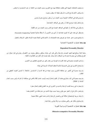 153
(1)‫ﺍﻟﺭﻓﺽ‬ ‫ﺃﻭ‬ ‫ﺍﻻﺴﺘﺤﺴﺎﻥ‬ ‫ﻋﺩﻡ‬ ‫ﺃﻭ‬ ‫ﺍﻻﻨﺘﻘﺎﺩ‬ ‫ﻤﻥ‬ ‫ﺍﻟﺨﻭﻑ‬ ‫ﺒﺴﺒﺏ‬ ،‫ﺍﻵﺨﺭﻴﻥ‬ ‫ﻤﻊ‬ ‫ﹰ‬‫ﺎ‬‫ﻤﻬﻤ‬ ‫ﹰ‬‫ﺎ‬‫ﺍﺤﺘﻜﺎﻜ‬ ‫ﺘﺘﻁﻠﺏ‬ ‫ﺍﻟﺘﻲ‬ ‫ﺍﻟﻤﻬﻨﻴﺔ‬ ‫ﺍﻟﻨﺸﺎﻁﺎﺕ‬ ‫ﻴﺘﺠﻨﺏ‬.
(2)‫ﻤﺘﻴﻘﻨ‬ ‫ﻴﻜﻥ‬ ‫ﻟﻡ‬ ‫ﻤﺎ‬ ‫ﺍﻟﻨﺎﺱ‬ ‫ﻤﻊ‬ ‫ﺍﻻﻨﺨﺭﺍﻁ‬ ‫ﻴﺭﻓﺽ‬‫ﹰ‬‫ﺎ‬‫ﻤﺤﺒﻭﺒ‬ ‫ﺴﻴﻜﻭﻥ‬ ‫ﺃﻨﻪ‬ ‫ﹰ‬‫ﺎ‬.
(3)‫ﻭﺨﺯﻱ‬ ‫ﺴﺨﺭﻴﺔ‬ ‫ﻤﻭﻀﻊ‬ ‫ﻴﻜﻭﻥ‬ ‫ﺃﻥ‬ ‫ﻤﻥ‬ ‫ﺍﻟﺨﻭﻑ‬ ‫ﺒﺴﺒﺏ‬ ‫ﺍﻟﺤﻤﻴﻤﺔ‬ ‫ﺍﻟﻌﻼﻗﺎﺕ‬ ‫ﻓﻲ‬ ‫ﹰ‬‫ﺎ‬‫ﻜﺒﺤ‬ ‫ﻴﺒﺩﻱ‬.
(4)‫ﺍﻻﺠﺘﻤﺎﻋﻴﺔ‬ ‫ﺍﻟﻤﻭﺍﻗﻑ‬ ‫ﻓﻲ‬ ‫ﺭﻓﺽ‬ ‫ﺃﻭ‬ ‫ﺍﻨﺘﻘﺎﺩ‬ ‫ﻤﻭﻀﻊ‬ ‫ﺒﻜﻭﻨﻪ‬ ‫ﻤﻨﺸﻐل‬.
(5)‫ﺍﻟﻜﻔﺎﻴﺔ‬ ‫ﻋﺩﻡ‬ ‫ﻤﻥ‬ ‫ﺍﻟﺨﻭﻑ‬ ‫ﺒﺴﺒﺏ‬ ‫ﺍﻟﻨﺎﺱ‬ ‫ﻤﻊ‬ ‫ﺍﻟﺠﺩﻴﺩﺓ‬ ‫ﺍﻟﻤﻭﺍﻗﻑ‬ ‫ﻓﻲ‬ ‫ﺘﺜﺒﻴﻁ‬ ‫ﺃﻭ‬ ‫ﻜﻑ‬ ‫ﺤﺎﻟﺔ‬ ‫ﻓﻲ‬ ‫ﻴﻜﻭﻥ‬.
(6)‫ﻨﻔﺴﻪ‬ ‫ﺇﻟﻰ‬ ‫ﻴﻨﻅﺭ‬‫ﺸﺨﺼﻴﺔ‬ ‫ﺠﺎﺫﺒﻴﺔ‬ ‫ﻴﻤﺘﻠﻙ‬ ‫ﻻ‬ ‫ﺃﻭ‬ ‫ﺍﻵﺨﺭﻴﻥ‬ ‫ﻤﻥ‬ ‫ﺃﺩﻨﻰ‬ ‫ﺃﻭ‬ ،‫ﹰ‬‫ﺎ‬‫ﺍﺠﺘﻤﺎﻋﻴ‬ ‫ﺃﺨﺭﻕ‬ ‫ﺃﻨﻪ‬ ‫ﻋﻠﻰ‬Personally Unappealing.
(7)‫ﻭﺍﻟﺨﺠل‬ ‫ﺍﻻﺭﺘﺒﺎﻙ‬ ‫ﺘﻅﻬﺭ‬ ‫ﻗﺩ‬ ‫ﻷﻨﻬﺎ‬ ‫ﺠﺩﻴﺩﺓ‬ ‫ﺃﻨﺸﻁﺔ‬ ‫ﻓﻲ‬ ‫ﺍﻻﻨﺨﺭﺍﻁ‬ ‫ﺃﻭ‬ ‫ﻟﻠﻤﺠﺎﺯﻓﺎﺕ‬ ‫ﻨﻔﺴﻪ‬ ‫ﺘﻌﺭﻴﺽ‬ ‫ﻋﻥ‬ ‫ﻋﺎﺩﻴﺔ‬ ‫ﻏﻴﺭ‬ ‫ﺒﺼﻭﺭﺓ‬ ‫ﹼﻊ‬‫ﻨ‬‫ﻴﺘﻤ‬.
■301.6‫ﺍﻻﻋﺘﻤﺎﺩﻴﺔ‬ ‫ﺍﻟﺸﺨﺼﻴﺔ‬ ‫ﺍﻀﻁﺭﺍﺏ‬
Dependent Personality Disorder
‫ﻤﻥ‬ ‫ﻤﺒﻜﺭﺓ‬ ‫ﻓﺘﺭﺓ‬ ‫ﻓﻲ‬ ‫ﻴﺒﺘﺩﺉ‬ ،‫ﺍﻻﻨﻔﺼﺎل‬ ‫ﻤﻥ‬ ‫ﻭﺨﻭﻑ‬ ‫ﻭﻤﺘﻌﻠﻕ‬ ‫ﻤﺴﺘﻜﻴﻥ‬ ‫ﺴﻠﻭﻙ‬ ‫ﺇﻟﻰ‬ ‫ﺘﻘﻭﺩ‬ ‫ﻭﺍﻟﺘﻲ‬ ‫ﺒﺎﻟﺭﻋﺎﻴﺔ‬ ‫ﺍﻟﻤﺼﺎﺏ‬ ‫ﻟﺘﻌﻬﺩ‬ ‫ﻓﻴﻬﺎ‬ ‫ﻭﻤﺒﺎﻟﻎ‬ ‫ﺜﺎﺒﺘﺔ‬ ‫ﺤﺎﺠﺔ‬
‫ﺒﺨﻤﺴﺔ‬ ‫ﻋﻠﻴﻪ‬ ‫ﻴﺴﺘﺩل‬ ‫ﻜﻤﺎ‬ ،‫ﺍﻟﺴﻴﺎﻗﺎﺕ‬ ‫ﻤﻥ‬ ‫ﻤﺘﻨﻭﻋﺔ‬ ‫ﻤﺠﻤﻭﻋﺔ‬ ‫ﻓﻲ‬ ‫ﻭﻴﺘﻅﺎﻫﺭ‬ ‫ﺍﻟﺒﻠﻭﻍ‬)‫ﺃﻜﺜﺭ‬ ‫ﺃﻭ‬(‫ﺍﻟﺘﺎﻟﻴﺔ‬ ‫ﺍﻟﺘﻅﺎﻫﺭﺍﺕ‬ ‫ﻤﻥ‬:
(1)‫ﺍ‬ ‫ﻓﻲ‬ ‫ﺼﻌﻭﺒﺔ‬ ‫ﺍﻟﻤﺼﺎﺏ‬ ‫ﻟﺩﻯ‬‫ﺍﻵﺨﺭﻴﻥ‬ ‫ﻤﻥ‬ ‫ﻭﺍﻟﺘﻁﻤﻴﻥ‬ ‫ﺍﻟﻨﺼﺢ‬ ‫ﻤﻥ‬ ‫ﻜﺒﻴﺭ‬ ‫ﻤﻘﺩﺍﺭ‬ ‫ﺩﻭﻥ‬ ‫ﺍﻟﻴﻭﻤﻴﺔ‬ ‫ﺍﻟﻘﺭﺍﺭﺍﺕ‬ ‫ﺘﺨﺎﺫ‬.
(2)‫ﺤﻴﺎﺘﻪ‬ ‫ﻓﻲ‬ ‫ﺍﻟﺭﺌﻴﺴﺔ‬ ‫ﺍﻟﻤﺠﺎﻻﺕ‬ ‫ﻟﻤﻌﻅﻡ‬ ‫ﺒﺎﻟﻨﺴﺒﺔ‬ ‫ﺍﻟﻤﺴﺅﻭﻟﻴﺔ‬ ‫ﺘﻭﻟﻲ‬ ‫ﻓﻲ‬ ‫ﺍﻵﺨﺭﻴﻥ‬ ‫ﻴﺤﺘﺎﺝ‬.
(3)‫ﺍﻻﺴﺘﺤﺴﺎﻥ‬ ‫ﺃﻭ‬ ‫ﺍﻟﺩﻋﻡ‬ ‫ﻓﻘﺩ‬ ‫ﻤﻥ‬ ‫ﺨﻭﻓﻪ‬ ‫ﺒﺴﺒﺏ‬ ‫ﻟﻶﺨﺭﻴﻥ‬ ‫ﻤﺨﺎﻟﻔﺘﻪ‬ ‫ﻋﻥ‬ ‫ﺍﻟﺘﻌﺒﻴﺭ‬ ‫ﻓﻲ‬ ‫ﺼﻌﻭﺒﺔ‬ ‫ﻴﺠﺩ‬.‫ﻤﻼﺤﻅﺔ‬:‫ﺍﻟﺤﻘﻴﻘﻲ‬ ‫ﺍﻟﺨﻭﻑ‬ ‫ﻥ‬‫ﻤ‬‫ﺘﻀ‬ ‫ﻻ‬‫ﻤﻥ‬
‫ﺍﻟﻌﻘﺎﺏ‬.
(4)‫ﻟﻭﺤﺩﻩ‬ ‫ﺒﺄﻋﻤﺎل‬ ‫ﺍﻟﻘﻴﺎﻡ‬ ‫ﺃﻭ‬ ‫ﺨﺎﺼﺔ‬ ‫ﺒﻤﺸﺎﺭﻴﻊ‬ ‫ﺍﻟﺒﺩﺀ‬ ‫ﻓﻲ‬ ‫ﺼﻌﻭﺒﺔ‬ ‫ﻴﺠﺩ‬)‫ﺍﻨﻌﺩﺍﻡ‬ ‫ﺒﺴﺒﺏ‬ ‫ﻭﻟﻴﺱ‬ ‫ﻗﺩﺭﺍﺘﻪ‬ ‫ﺃﻭ‬ ‫ﻤﺤﺎﻜﻤﺘﻪ‬ ‫ﻓﻲ‬ ‫ﺒﺎﻟﻨﻔﺱ‬ ‫ﺍﻟﺜﻘﺔ‬ ‫ﺍﻨﻌﺩﺍﻡ‬ ‫ﺒﺴﺒﺏ‬
‫ﺍﻟﻁﺎﻗﺔ‬ ‫ﺃﻭ‬ ‫ﺍﻟﺒﺎﻋﺙ‬.(
(5)‫ﹼﺭﺓ‬‫ﻔ‬‫ﻤﻨ‬ ‫ﺒﺄﻋﻤﺎل‬ ‫ﻟﻠﻘﻴﺎﻡ‬ ‫ﺍﻟﺘﻁﻭﻉ‬ ‫ﺤﺩ‬ ‫ﺇﻟﻰ‬ ‫ﺍﻵﺨﺭﻴﻥ‬ ‫ﻤﻥ‬ ‫ﻭﺍﻟﺩﻋﻡ‬ ‫ﺍﻟﺭﻋﺎﻴﺔ‬ ‫ﻟﻜﺴﺏ‬ ‫ﻭﺴﻌﻪ‬ ‫ﻓﻲ‬ ‫ﻤﺎ‬ ‫ﻴﻌﻤل‬.
(6)‫ﺒﺎﻻﻨﺯﻋ‬ ‫ﻴﺸﻌﺭ‬‫ﺒﻨﻔﺴﻪ‬ ‫ﺍﻻﻫﺘﻤﺎﻡ‬ ‫ﻤﻥ‬ ‫ﺘﻤﻜﻨﻪ‬ ‫ﻋﺩﻡ‬ ‫ﻤﻥ‬ ‫ﺍﻟﺸﺩﻴﺩ‬ ‫ﺨﻭﻓﻪ‬ ‫ﺒﺴﺒﺏ‬ ‫ﹰ‬‫ﺍ‬‫ﻭﺤﻴﺩ‬ ‫ﻴﻜﻭﻥ‬ ‫ﺤﻴﻥ‬ ‫ﺍﻟﻌﺠﺯ‬ ‫ﺃﻭ‬ ‫ﺎﺝ‬.
(7)‫ﹰ‬‫ﺎ‬‫ﺴﺭﻴﻌ‬ ‫ﻴﻨﺸﺩ‬)‫ﺒﺎﺴﺘﻌﺠﺎل‬(‫ﺤﻤﻴﻤﺔ‬ ‫ﻋﻼﻗﺔ‬ ‫ﺘﻨﺘﻬﻲ‬ ‫ﻋﻨﺩﻤﺎ‬ ‫ﻭﺍﻟﺩﻋﻡ‬ ‫ﻟﻠﺭﻋﺎﻴﺔ‬ ‫ﻜﻤﺼﺩﺭ‬ ‫ﺃﺨﺭﻯ‬ ‫ﻋﻼﻗﺔ‬.
(8)‫ﻨﻔﺴﻪ‬ ‫ﺭﻋﺎﻴﺔ‬ ‫ﻴﺘﻭﻟﻰ‬ ‫ﺘﺭﻜﻪ‬ ‫ﻤﻥ‬ ‫ﺒﻤﺨﺎﻭﻑ‬ ‫ﻭﺍﻗﻌﻲ‬ ‫ﻏﻴﺭ‬ ‫ﺒﺸﻜل‬ ‫ﻴﺴﺘﻐﺭﻕ‬.
■301.4‫ﺍﻟﻘ‬ ‫ﺍﻟﻭﺴﻭﺍﺴﻴﺔ‬ ‫ﺍﻟﺸﺨﺼﻴﺔ‬ ‫ﺍﻀﻁﺭﺍﺏ‬‫ﻬﺭﻴﺔ‬
Obsessive-compulsive Personality Disorder
 