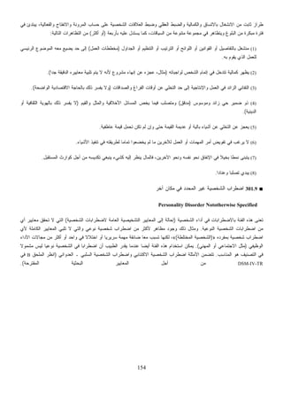154
‫ﻓﻲ‬ ‫ﻴﺒﺘﺩﺉ‬ ،‫ﺎﻟﻴﺔ‬‫ﻌ‬‫ﻭﺍﻟﻔ‬ ‫ﻭﺍﻻﻨﻔﺘﺎﺡ‬ ‫ﺍﻟﻤﺭﻭﻨﺔ‬ ‫ﺤﺴﺎﺏ‬ ‫ﻋﻠﻰ‬ ‫ﺍﻟﺸﺨﺼﻴﺔ‬ ‫ﺍﻟﻌﻼﻗﺎﺕ‬ ‫ﻭﻀﺒﻁ‬ ‫ﺍﻟﻌﻘﻠﻲ‬ ‫ﻭﺍﻟﻀﺒﻁ‬ ‫ﻭﺍﻟﻜﻤﺎﻟﻴﺔ‬ ‫ﹼﺴﺎﻕ‬‫ﺘ‬‫ﺒﺎﻻ‬ ‫ﺍﻻﻨﺸﻐﺎل‬ ‫ﻤﻥ‬ ‫ﺜﺎﺒﺕ‬ ‫ﻁﺭﺍﺯ‬
‫ﺒﺄﺭﺒﻌﺔ‬ ‫ﻋﻠﻴﻪ‬ ‫ﻴﺴﺘﺩل‬ ‫ﻜﻤﺎ‬ ،‫ﺍﻟﺴﻴﺎﻗﺎﺕ‬ ‫ﻤﻥ‬ ‫ﻤﺘﻨﻭﻋﺔ‬ ‫ﻤﺠﻤﻭﻋﺔ‬ ‫ﻓﻲ‬ ‫ﻭﻴﺘﻅﺎﻫﺭ‬ ‫ﺍﻟﺒﻠﻭﻍ‬ ‫ﻤﻥ‬ ‫ﻤﺒﻜﺭﺓ‬ ‫ﻓﺘﺭﺓ‬)‫ﺃﻜﺜﺭ‬ ‫ﺃﻭ‬(‫ﺍﻟﺘﺎﻟﻴﺔ‬ ‫ﺍﻟﺘﻅﺎﻫﺭﺍﺕ‬ ‫ﻤﻥ‬:
(1)‫ﺍﻟﺠﺩﺍﻭل‬ ‫ﺃﻭ‬ ‫ﺍﻟﺘﻨﻅﻴﻡ‬ ‫ﺃﻭ‬ ‫ﺍﻟﺘﺭﺘﻴﺏ‬ ‫ﺃﻭ‬ ‫ﺍﻟﻠﻭﺍﺌﺢ‬ ‫ﺃﻭ‬ ‫ﺍﻟﻘﻭﺍﻨﻴﻥ‬ ‫ﺃﻭ‬ ‫ﺒﺎﻟﺘﻔﺎﺼﻴل‬ ‫ﻤﻨﺸﻐل‬)‫ﺍﻟﻌﻤل‬ ‫ﻤﺨﻁﻁﺎﺕ‬(‫ﺍﻟﺭﺌﻴﺴﻲ‬ ‫ﺍﻟﻤﻭﻀﻭﻉ‬ ‫ﻤﻌﻪ‬ ‫ﻴﻀﻴﻊ‬ ‫ﺤﺩ‬ ‫ﺇﻟﻰ‬
‫ﺒﻪ‬ ‫ﻴﻘﻭﻡ‬ ‫ﺍﻟﺫﻱ‬ ‫ﻟﻠﻌﻤل‬.
(2)‫ﻟﻭﺍﺠﺒﺎﺘﻪ‬ ‫ﺍﻟﺸﺨﺹ‬ ‫ﺇﺘﻤﺎﻡ‬ ‫ﻓﻲ‬ ‫ﺘﺘﺩﺨل‬ ‫ﻜﻤﺎﻟﻴﺔ‬ ‫ﻅﻬﺭ‬‫ﻴ‬)‫ﻻ‬ ‫ﻷﻨﻪ‬ ‫ﻤﺸﺭﻭﻉ‬ ‫ﺇﻨﻬﺎﺀ‬ ‫ﻋﻥ‬ ‫ﻋﺠﺯﻩ‬ ،‫ﻤﺜﺎل‬‫ﹰ‬‫ﺍ‬‫ﺠﺩ‬ ‫ﺍﻟﺩﻗﻴﻘﺔ‬ ‫ﻤﻌﺎﻴﻴﺭﻩ‬ ‫ﺘﻠﺒﻴﺔ‬ ‫ﻴﺘﻡ‬.(
(3)‫ﻭﺍﻟﺼﺩﺍﻗﺎﺕ‬ ‫ﺍﻟﻔﺭﺍﻍ‬ ‫ﺃﻭﻗﺎﺕ‬ ‫ﻋﻥ‬ ‫ﺍﻟﺘﺨﻠﻲ‬ ‫ﺤﺩ‬ ‫ﺇﻟﻰ‬ ‫ﻭﺍﻹﻨﺘﺎﺠﻴﺔ‬ ‫ﺍﻟﻌﻤل‬ ‫ﻓﻲ‬ ‫ﺍﻟﺯﺍﺌﺩ‬ ‫ﺍﻟﺘﻔﺎﻨﻲ‬)‫ﺍﻟﻭﺍﻀﺤﺔ‬ ‫ﺍﻻﻗﺘﺼﺎﺩﻴﺔ‬ ‫ﺒﺎﻟﺤﺎﺠﺔ‬ ‫ﺫﻟﻙ‬ ‫ﺭ‬‫ﺴ‬‫ﻴﻔ‬ ‫ﻭﻻ‬.(
(4)‫ﻭﻤﻭﺴﻭﺱ‬ ‫ﺯﺍﺌﺩ‬ ‫ﺤﻲ‬ ‫ﻀﻤﻴﺭ‬ ‫ﺫﻭ‬)‫ﹼﻕ‬‫ﻗ‬‫ﻤﺩ‬(‫ﻭﺍﻟﻘﻴﻡ‬ ‫ﹸل‬‫ﺜ‬‫ﻤ‬‫ﻭﺍﻟ‬ ‫ﺍﻷﺨﻼﻗﻴﺔ‬ ‫ﺍﻟﻤﺴﺎﺌل‬ ‫ﻴﺨﺹ‬ ‫ﻓﻴﻤﺎ‬ ‫ﻭﻤﺘﺼﻠﺏ‬)‫ﺫ‬ ‫ﺭ‬‫ﺴ‬‫ﻴﻔ‬ ‫ﻻ‬‫ﺃﻭ‬ ‫ﺍﻟﺜﻘﺎﻓﻴﺔ‬ ‫ﺒﺎﻟﻬﻭﻴﺔ‬ ‫ﻟﻙ‬
‫ﺍﻟﺩﻴﻨﻴﺔ‬.(
(5)‫ﻋﺎﻁﻔﻴﺔ‬ ‫ﻗﻴﻤﺔ‬ ‫ﺘﺤﻤل‬ ‫ﺘﻜﻥ‬ ‫ﻟﻡ‬ ‫ﻭﺇﻥ‬ ‫ﺤﺘﻰ‬ ‫ﺍﻟﻘﻴﻤﺔ‬ ‫ﻋﺩﻴﻤﺔ‬ ‫ﺃﻭ‬ ‫ﺒﺎﻟﻴﺔ‬ ‫ﺃﺸﻴﺎﺀ‬ ‫ﻋﻥ‬ ‫ﺍﻟﺘﺨﻠﻲ‬ ‫ﻋﻥ‬ ‫ﻴﻌﺠﺯ‬.
(6)‫ﺍﻷﺸﻴﺎﺀ‬ ‫ﺘﻨﻔﻴﺫ‬ ‫ﻓﻲ‬ ‫ﻟﻁﺭﻴﻘﺘﻪ‬ ‫ﹰ‬‫ﺎ‬‫ﺘﻤﺎﻤ‬ ‫ﻴﺨﻀﻌﻭﺍ‬ ‫ﻟﻡ‬ ‫ﻤﺎ‬ ‫ﻟﻶﺨﺭﻴﻥ‬ ‫ﺍﻟﻌﻤل‬ ‫ﺃﻭ‬ ‫ﺍﻟﻤﻬﻤﺎﺕ‬ ‫ﺃﻤﺭ‬ ‫ﺘﻔﻭﻴﺽ‬ ‫ﻓﻲ‬ ‫ﻴﺭﻏﺏ‬ ‫ﻻ‬.
(7)‫ﻭ‬ ‫ﻨﻔﺴﻪ‬ ‫ﻨﺤﻭ‬ ‫ﺍﻹﻨﻔﺎﻕ‬ ‫ﻓﻲ‬ ‫ﹰ‬‫ﻼ‬‫ﺒﺨﻴ‬ ‫ﹰ‬‫ﺎ‬‫ﻨﻤﻁ‬ ‫ﻴﺘﺒﻨﻰ‬‫ﺍﻟﻤﺴﺘﻘﺒل‬ ‫ﻜﻭﺍﺭﺙ‬ ‫ﺃﺠل‬ ‫ﻤﻥ‬ ‫ﺘﻜﺩﻴﺴﻪ‬ ‫ﻴﻨﺒﻐﻲ‬ ‫ﻜﺸﻲﺀ‬ ‫ﺇﻟﻴﻪ‬ ‫ﻨﻅﺭ‬‫ﻴ‬ ‫ﻓﺎﻟﻤﺎل‬ ،‫ﺍﻵﺨﺭﻴﻥ‬ ‫ﻨﺤﻭ‬.
(8)‫ﹰ‬‫ﺍ‬‫ﻭﻋﻨﺎﺩ‬ ‫ﹰ‬‫ﺎ‬‫ﺘﺼﻠﺒ‬ ‫ﻴﺒﺩﻱ‬.
■301.9‫ﺁﺨﺭ‬ ‫ﻤﻜﺎﻥ‬ ‫ﻓﻲ‬ ‫ﺍﻟﻤﺤﺩﺩ‬ ‫ﻏﻴﺭ‬ ‫ﺍﻟﺸﺨﺼﻴﺔ‬ ‫ﺍﻀﻁﺭﺍﺏ‬
Personality Disorder Nototherwise Specified
‫ﺍﻟﺸﺨﺼﻴﺔ‬ ‫ﺃﺩﺍﺀ‬ ‫ﻓﻲ‬ ‫ﺒﺎﻻﻀﻁﺭﺍﺒﺎﺕ‬ ‫ﺍﻟﻔﺌﺔ‬ ‫ﻫﺫﻩ‬ ‫ﹸﻌﻨﻰ‬‫ﺘ‬)‫ﺍﻟ‬ ‫ﺍﻟﻤﻌﺎﻴﻴﺭ‬ ‫ﺇﻟﻰ‬ ‫ﺇﺤﺎﻟﺔ‬‫ﺍﻟﺸﺨﺼﻴﺔ‬ ‫ﻻﻀﻁﺭﺍﺒﺎﺕ‬ ‫ﺍﻟﻌﺎﻤﺔ‬ ‫ﺘﺸﺨﻴﺼﻴﺔ‬(‫ﻱ‬‫ﺃ‬ ‫ﻤﻌﺎﻴﻴﺭ‬ ‫ﺘﺤﻘﻕ‬ ‫ﻻ‬ ‫ﺍﻟﺘﻲ‬
‫ﺍﻟﻨﻭﻋﻴﺔ‬ ‫ﺍﻟﺸﺨﺼﻴﺔ‬ ‫ﺍﻀﻁﺭﺍﺒﺎﺕ‬ ‫ﻤﻥ‬.‫ﻷﻱ‬ ‫ﺍﻟﻜﺎﻤﻠﺔ‬ ‫ﺍﻟﻤﻌﺎﻴﻴﺭ‬ ‫ﺘﻠﺒﻲ‬ ‫ﻻ‬ ‫ﻭﺍﻟﺘﻲ‬ ‫ﻨﻭﻋﻲ‬ ‫ﺸﺨﺼﻴﺔ‬ ‫ﺍﻀﻁﺭﺍﺏ‬ ‫ﻤﻥ‬ ‫ﻷﻜﺜﺭ‬ ‫ﻤﻅﺎﻫﺭ‬ ‫ﻭﺠﻭﺩ‬ ‫ﺫﻟﻙ‬ ‫ﻭﻤﺜﺎل‬
‫ﺒﻤﻔﺭﺩﻩ‬ ‫ﺸﺨﺼﻴﺔ‬ ‫ﺍﻀﻁﺭﺍﺏ‬»)‫ﺍﻟﻤﺨﺘﻠﻁﺔ‬ ‫ﺍﻟﺸﺨﺼﻴﺔ‬(«‫ﹰ‬‫ﻻ‬‫ﺍﺨﺘﻼ‬ ‫ﺃﻭ‬ ‫ﹰ‬‫ﺎ‬‫ﺴﺭﻴﺭﻴ‬ ‫ﻤﻬﻤﺔ‬ ‫ﻀﺎﺌﻘﺔ‬ ‫ﹰ‬‫ﺎ‬‫ﻤﻌ‬ ‫ﺘﺴﺒﺏ‬ ‫ﻟﻜﻨﻬﺎ‬ ،‫ﺍﻷﺩﺍﺀ‬ ‫ﻤﺠﺎﻻﺕ‬ ‫ﻤﻥ‬ ‫ﺃﻜﺜﺭ‬ ‫ﺃﻭ‬ ‫ﻭﺍﺤﺩ‬ ‫ﻓﻲ‬
‫ﺍﻟﻭﻅﻴﻔﻲ‬)‫ﺍﻟﻤﻬﻨﻲ‬ ‫ﺃﻭ‬ ‫ﺍﻻﺠﺘﻤﺎﻋﻲ‬ ‫ﻤﺜل‬.(‫ﹰ‬‫ﻻ‬‫ﻤﺸﻤﻭ‬ ‫ﻟﻴﺱ‬ ‫ﹰ‬‫ﺎ‬‫ﻨﻭﻋﻴ‬ ‫ﺍﻟﺸﺨﺼﻴﺔ‬ ‫ﻓﻲ‬ ‫ﹰ‬‫ﺎ‬‫ﺍﻀﻁﺭﺍﺒ‬ ‫ﺃﻥ‬ ‫ﺍﻟﻁﺒﻴﺏ‬ ‫ﻴﻘﺩﺭ‬ ‫ﻋﻨﺩﻤﺎ‬ ‫ﹰ‬‫ﺎ‬‫ﺃﻴﻀ‬ ‫ﺍﻟﻔﺌﺔ‬ ‫ﻫﺫﻩ‬ ‫ﺍﺴﺘﺨﺩﺍﻡ‬ ‫ﻴﻤﻜﻥ‬
‫ﺍﻟﻤﻨﺎﺴﺏ‬ ‫ﻫﻭ‬ ‫ﺍﻟﺘﺼﻨﻴﻑ‬ ‫ﻓﻲ‬.‫ﺍﻟﻌﺩﻭﺍﻨﻲ‬ ‫ـ‬ ‫ﺍﻟﺴﻠﺒﻲ‬ ‫ﺍﻟﺸﺨﺼﻴﺔ‬ ‫ﻭﺍﻀﻁﺭﺍﺏ‬ ‫ﺍﻻﻜﺘﺌﺎﺒﻲ‬ ‫ﺍﻟﺸﺨﺼﻴﺔ‬ ‫ﺍﻀﻁﺭﺍﺏ‬ ‫ﺍﻷﻤﺜﻠﺔ‬ ‫ﺘﺘﻀﻤﻥ‬)‫ﺍﻟﻤﻠﺤﻕ‬ ‫ﺍﻨﻅﺭ‬B‫ﻓﻲ‬
DSM-IV-TR‫ﺍﻟﻤﻘﺘﺭﺤﺔ‬ ‫ﺍﻟﺒﺤﺜﻴﺔ‬ ‫ﺍﻟﻤﻌﺎﻴﻴﺭ‬ ‫ﺃﺠل‬ ‫ﻤﻥ‬.(
 