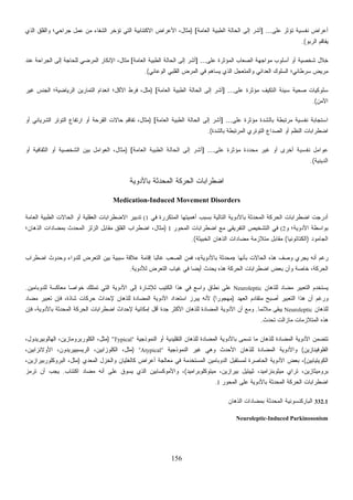 156
‫ﻋﻠﻰ‬ ‫ﺘﺅﺜﺭ‬ ‫ﻨﻔﺴﻴﺔ‬ ‫ﺃﻋﺭﺍﺽ‬] ...‫ﺍﻟﻌﺎﻤﺔ‬ ‫ﺍﻟﻁﺒﻴﺔ‬ ‫ﺍﻟﺤﺎﻟﺔ‬ ‫ﺇﻟﻰ‬ ‫ﺃﺸﺭ‬[)‫ﺍﻟﺫﻱ‬ ‫ﻭﺍﻟﻘﻠﻕ‬ ‫ﺠﺭﺍﺤﻲ؛‬ ‫ﻋﻤل‬ ‫ﻤﻥ‬ ‫ﺍﻟﺸﻔﺎﺀ‬ ‫ﺘﺅﺨﺭ‬ ‫ﺍﻟﺘﻲ‬ ‫ﺍﻻﻜﺘﺌﺎﺒﻴﺔ‬ ‫ﺍﻷﻋﺭﺍﺽ‬ ،‫ﻤﺜﺎل‬
‫ﺍﻟﺭﺒﻭ‬ ‫ﻴﻔﺎﻗﻡ‬.(
‫ﻋﻠﻰ‬ ‫ﺍﻟﻤﺅﺜﺭﺓ‬ ‫ﺍﻟﺼﻌﺎﺏ‬ ‫ﻤﻭﺍﺠﻬﺔ‬ ‫ﺃﺴﻠﻭﺏ‬ ‫ﺃﻭ‬ ‫ﺸﺨﺼﻴﺔ‬ ‫ِﻼل‬‫ﺨ‬] ...‫ﺍﻟﻌﺎﻤﺔ‬ ‫ﺍﻟﻁﺒﻴﺔ‬ ‫ﺍﻟﺤﺎﻟﺔ‬ ‫ﺇﻟﻰ‬ ‫ﺃﺸﺭ‬[‫ﻋﻨﺩ‬ ‫ﺍﻟﺠﺭﺍﺤﺔ‬ ‫ﺇﻟﻰ‬ ‫ﻟﻠﺤﺎﺠﺔ‬ ‫ﺍﻟﻤﺭﻀﻲ‬ ‫ﺍﻹﻨﻜﺎﺭ‬ ،‫ﻤﺜﺎل‬
‫ﺍﻟﻭﻋﺎﺌﻲ‬ ‫ﺍﻟﻘﻠﺒﻲ‬ ‫ﺍﻟﻤﺭﺽ‬ ‫ﻓﻲ‬ ‫ﻴﺴﺎﻫﻡ‬ ‫ﺍﻟﺫﻱ‬ ‫ل‬‫ﺠ‬‫ﻭﺍﻟﻤﺘﻌ‬ ‫ﺍﻟﻌﺩﺍﺌﻲ‬ ‫ﺍﻟﺴﻠﻭﻙ‬ ‫ﺴﺭﻁﺎﻨﻲ؛‬ ‫ﻤﺭﻴﺽ‬.(
‫ﻋﻠﻰ‬ ‫ﻤﺅﺜﺭﺓ‬ ‫ﻑ‬‫ﻴ‬‫ﺍﻟﺘﻜ‬ ‫ﺴﻴﺌﺔ‬ ‫ﺼﺤﻴﺔ‬ ‫ﺴﻠﻭﻜﻴﺎﺕ‬] ...‫ﺃ‬‫ﺍﻟﻌﺎﻤﺔ‬ ‫ﺍﻟﻁﺒﻴﺔ‬ ‫ﺍﻟﺤﺎﻟﺔ‬ ‫ﺇﻟﻰ‬ ‫ﺸﺭ‬[)‫ﻏﻴﺭ‬ ‫ﺍﻟﺠﻨﺱ‬ ‫ﺍﻟﺭﻴﺎﻀﻴﺔ؛‬ ‫ﺍﻟﺘﻤﺎﺭﻴﻥ‬ ‫ﺍﻨﻌﺩﺍﻡ‬ ‫ﺍﻷﻜل؛‬ ‫ﻓﺭﻁ‬ ،‫ﻤﺜل‬
‫ﺍﻵﻤﻥ‬.(
‫ﻋﻠﻰ‬ ‫ﻤﺅﺜﺭﺓ‬ ‫ﺒﺎﻟﺸﺩﺓ‬ ‫ﻤﺭﺘﺒﻁﺔ‬ ‫ﻨﻔﺴﻴﺔ‬ ‫ﺍﺴﺘﺠﺎﺒﺔ‬] ...‫ﺍﻟﻌﺎﻤﺔ‬ ‫ﺍﻟﻁﺒﻴﺔ‬ ‫ﺍﻟﺤﺎﻟﺔ‬ ‫ﺇﻟﻰ‬ ‫ﺃﺸﺭ‬[)‫ﺃﻭ‬ ‫ﺍﻟﺸﺭﻴﺎﻨﻲ‬ ‫ﺍﻟﺘﻭﺘﺭ‬ ‫ﺍﺭﺘﻔﺎﻉ‬ ‫ﺃﻭ‬ ‫ﺍﻟﻘﺭﺤﺔ‬ ‫ﺤﺎﻻﺕ‬ ‫ﺘﻔﺎﻗﻡ‬ ،‫ﻤﺜﺎل‬
‫ﺍﻟﻤﺭﺘﺒ‬ ‫ﺍﻟﺘﻭﺘﺭﻱ‬ ‫ﺍﻟﺼﺩﺍﻉ‬ ‫ﺃﻭ‬ ‫ﺍﻟﻨﻅﻡ‬ ‫ﺍﻀﻁﺭﺍﺒﺎﺕ‬‫ﺒﺎﻟﺸﺩﺓ‬ ‫ﻁﺔ‬.(
‫ﻋﻠﻰ‬ ‫ﻤﺅﺜﺭﺓ‬ ‫ﻤﺤﺩﺩﺓ‬ ‫ﻏﻴﺭ‬ ‫ﺃﻭ‬ ‫ﺃﺨﺭﻯ‬ ‫ﻨﻔﺴﻴﺔ‬ ‫ﻋﻭﺍﻤل‬] ...‫ﺍﻟﻌﺎﻤﺔ‬ ‫ﺍﻟﻁﺒﻴﺔ‬ ‫ﺍﻟﺤﺎﻟﺔ‬ ‫ﺇﻟﻰ‬ ‫ﺃﺸﺭ‬[)‫ﺃﻭ‬ ‫ﺍﻟﺜﻘﺎﻓﻴﺔ‬ ‫ﺃﻭ‬ ‫ﺍﻟﺸﺨﺼﻴﺔ‬ ‫ﺒﻴﻥ‬ ‫ﺍﻟﻌﻭﺍﻤل‬ ،‫ﻤﺜﺎل‬
‫ﺍﻟﺩﻴﻨﻴﺔ‬.(
‫ﺒﺎﻷﺩﻭﻴﺔ‬ ‫ﺍﻟﻤﺤﺩﺜﺔ‬ ‫ﺍﻟﺤﺭﻜﺔ‬ ‫ﺍﻀﻁﺭﺍﺒﺎﺕ‬
Medication-Induced Movement Disorders
‫ﺍﻟﺘﺎﻟﻴﺔ‬ ‫ﺒﺎﻷﺩﻭﻴﺔ‬ ‫ﺍﻟﻤﺤﺩﺜﺔ‬ ‫ﺍﻟﺤﺭﻜﺔ‬ ‫ﺍﻀﻁﺭﺍﺒﺎﺕ‬ ‫ﺃﺩﺭﺠﺕ‬‫ﻓﻲ‬ ‫ﺍﻟﻤﺘﻜﺭﺭﺓ‬ ‫ﺃﻫﻤﻴﺘﻬﺎ‬ ‫ﺒﺴﺒﺏ‬(1‫ﺍﻟﻌﺎﻤﺔ‬ ‫ﺍﻟﻁﺒﻴﺔ‬ ‫ﺍﻟﺤﺎﻻﺕ‬ ‫ﺃﻭ‬ ‫ﺍﻟﻌﻘﻠﻴﺔ‬ ‫ﺍﻻﻀﻁﺭﺍﺒﺎﺕ‬ ‫ﺘﺩﺒﻴﺭ‬
‫ﻭ‬ ‫ﺍﻷﺩﻭﻴﺔ؛‬ ‫ﺒﻭﺍﺴﻁﺔ‬(2‫ﺍﻟﻤﺤﻭﺭ‬ ‫ﺍﻀﻁﺭﺍﺒﺎﺕ‬ ‫ﻤﻊ‬ ‫ﺍﻟﺘﻔﺭﻴﻘﻲ‬ ‫ﺍﻟﺘﺸﺨﻴﺹ‬ ‫ﻓﻲ‬I)‫ﺍﻟﺫﻫﺎﻥ؛‬ ‫ﺒﻤﻀﺎﺩﺍﺕ‬ ‫ﺍﻟﻤﺤﺩﺙ‬ ‫ﺍﻟﺯﻟﺯ‬ ‫ﻤﻘﺎﺒل‬ ‫ﺍﻟﻘﻠﻕ‬ ‫ﺍﻀﻁﺭﺍﺏ‬ ،‫ﻤﺜﺎل‬
‫ﺍﻟﺠﺎﻤﻭﺩ‬)‫ﺍﻟﻜﺘﺎﺘﻭﻨﻴﺎ‬(‫ﺍﻟﺨﺒﻴﺜﺔ‬ ‫ﺍﻟﺫﻫﺎﻥ‬ ‫ﻤﻀﺎﺩﺍﺕ‬ ‫ﻤﺘﻼﺯﻤﺔ‬ ‫ﻤﻘﺎﺒل‬.(
‫ﺭﻏﻡ‬‫ﺒﺄﻨﻬﺎ‬ ‫ﺍﻟﺤﺎﻻﺕ‬ ‫ﻫﺫﻩ‬ ‫ﻭﺼﻑ‬ ‫ﻴﺠﺭﻱ‬ ‫ﺃﻨﻪ‬»‫ﺒﺎﻷﺩﻭﻴﺔ‬ ‫ﻤﺤﺩﺜﺔ‬«‫ﺍﻀﻁﺭﺍﺏ‬ ‫ﻭﺤﺩﻭﺙ‬ ‫ﻟﻠﺩﻭﺍﺀ‬ ‫ﺍﻟﺘﻌﺭﺽ‬ ‫ﺒﻴﻥ‬ ‫ﺴﺒﺒﻴﺔ‬ ‫ﻋﻼﻗﺔ‬ ‫ﺇﻗﺎﻤﺔ‬ ‫ﹰ‬‫ﺎ‬‫ﻏﺎﻟﺒ‬ ‫ﺍﻟﺼﻌﺏ‬ ‫ﻓﻤﻥ‬ ،
‫ﻟﻸﺩﻭﻴﺔ‬ ‫ﺍﻟﺘﻌﺭﺽ‬ ‫ﻏﻴﺎﺏ‬ ‫ﻓﻲ‬ ‫ﹰ‬‫ﺎ‬‫ﺃﻴﻀ‬ ‫ﻴﺤﺩﺙ‬ ‫ﻫﺫﻩ‬ ‫ﺍﻟﺤﺭﻜﺔ‬ ‫ﺍﻀﻁﺭﺍﺒﺎﺕ‬ ‫ﺒﻌﺽ‬ ‫ﻭﺃﻥ‬ ‫ﺨﺎﺼﺔ‬ ،‫ﺍﻟﺤﺭﻜﺔ‬.
‫ﻟﻠﺫﻫﺎﻥ‬ ‫ﻤﻀﺎﺩ‬ ‫ﺍﻟﺘﻌﺒﻴﺭ‬ ‫ﻴﺴﺘﺨﺩﻡ‬Neuroleptic‫ﺍﻟﻜﺘ‬ ‫ﻫﺫﺍ‬ ‫ﻓﻲ‬ ‫ﻭﺍﺴﻊ‬ ‫ﻨﻁﺎﻕ‬ ‫ﻋﻠﻰ‬‫ﻟﻠﺩﻭﺒﺎﻤﻴﻥ‬ ‫ﻤﻌﺎﻜﺴﺔ‬ ‫ﹰ‬‫ﺎ‬‫ﺨﻭﺍﺼ‬ ‫ﺘﻤﺘﻠﻙ‬ ‫ﺍﻟﺘﻲ‬ ‫ﺍﻷﺩﻭﻴﺔ‬ ‫ﺇﻟﻰ‬ ‫ﻟﻺﺸﺎﺭﺓ‬ ‫ﺏ‬‫ﻴ‬.
‫ﺍﻟﻌﻬﺩ‬ ‫ﻤﺘﻘﺎﺩﻡ‬ ‫ﺃﺼﺒﺢ‬ ‫ﺍﻟﺘﻌﺒﻴﺭ‬ ‫ﻫﺫﺍ‬ ‫ﺃﻥ‬ ‫ﻭﺭﻏﻡ‬)‫ﹰ‬‫ﺍ‬‫ﻤﻬﺠﻭﺭ‬(‫ﻤﻀﺎﺩ‬ ‫ﺘﻌﺒﻴﺭ‬ ‫ﻓﺈﻥ‬ ،‫ﺸﺎﺫﺓ‬ ‫ﺤﺭﻜﺎﺕ‬ ‫ﻹﺤﺩﺍﺙ‬ ‫ﻟﻠﺫﻫﺎﻥ‬ ‫ﺍﻟﻤﻀﺎﺩﺓ‬ ‫ﺍﻷﺩﻭﻴﺔ‬ ‫ﺍﺴﺘﻌﺩﺍﺩ‬ ‫ﺒﺭﺯ‬‫ﻴ‬ ‫ﻷﻨﻪ‬
‫ﻟﻠﺫﻫﺎﻥ‬Neuroleptic‫ﹰ‬‫ﺎ‬‫ﻤﻼﺌﻤ‬ ‫ﻴﺒﻘﻰ‬.‫ﺠﺩ‬ ‫ﺍﻷﻜﺜﺭ‬ ‫ﻟﻠﺫﻫﺎﻥ‬ ‫ﺍﻟﻤﻀﺎﺩﺓ‬ ‫ﺍﻷﺩﻭﻴﺔ‬ ‫ﺃﻥ‬ ‫ﻭﻤﻊ‬‫ﻓﺈﻥ‬ ،‫ﺒﺎﻷﺩﻭﻴﺔ‬ ‫ﺍﻟﻤﺤﺩﺜﺔ‬ ‫ﺍﻟﺤﺭﻜﺔ‬ ‫ﺍﻀﻁﺭﺍﺒﺎﺕ‬ ‫ﻹﺤﺩﺍﺙ‬ ‫ﺇﻤﻜﺎﻨﻴﺔ‬ ‫ﺃﻗل‬ ‫ﺓ‬
‫ﺘﺤﺩﺙ‬ ‫ﻤﺎﺯﺍﻟﺕ‬ ‫ﺍﻟﻤﺘﻼﺯﻤﺎﺕ‬ ‫ﻫﺫﻩ‬.
‫ﺍﻟﻨﻤﻭﺫﺠﻴﺔ‬ ‫ﺃﻭ‬ ‫ﺍﻟﺘﻘﻠﻴﺩﻴﺔ‬ ‫ﻟﻠﺫﻫﺎﻥ‬ ‫ﺍﻟﻤﻀﺎﺩﺓ‬ ‫ﺒﺎﻷﺩﻭﻴﺔ‬ ‫ﺘﺴﻤﻰ‬ ‫ﻤﺎ‬ ‫ﻟﻠﺫﻫﺎﻥ‬ ‫ﺍﻟﻤﻀﺎﺩﺓ‬ ‫ﺍﻷﺩﻭﻴﺔ‬ ‫ﺘﺘﻀﻤﻥ‬“Typical”)،‫ﺍﻟﻬﺎﻟﻭﺒﻴﺭﻴﺩﻭل‬ ،‫ﺍﻟﻜﻠﻭﺭﺒﺭﻭﻤﺎﺯﻴﻥ‬ ،‫ﻤﺜل‬
‫ﺍﻟﻔﻠﻭﻓﻴﻨﺎﺯﻴﻥ‬(‫ﻟﻠﺫﻫﺎﻥ‬ ‫ﺍﻟﻤﻀﺎﺩﺓ‬ ‫ﻭﺍﻷﺩﻭﻴﺔ‬‫ﺍﻟﻨﻤﻭﺫﺠﻴﺔ‬ ‫ﻏﻴﺭ‬ ‫ﻭﻫﻲ‬ ‫ﺍﻷﺤﺩﺙ‬“Atypical”)،‫ﺍﻷﻭﻻﻨﺯﺍﺒﻴﻥ‬ ،‫ﺍﻟﺭﻴﺴﺒﻴﻴﺭﻴﺩﻭﻥ‬ ،‫ﺍﻟﻜﻠﻭﺯﺍﺒﻴﻥ‬ ،‫ﻤﺜل‬
‫ﺍﻟﻜﻭﻴﺘﻴﺎﺒﻴﻥ‬(‫ﺍﻟﻤﻌﺩﻱ‬ ‫ﻭﺍﻟﺨﺯل‬ ‫ﻜﺎﻟﻐﺜﻴﺎﻥ‬ ‫ﺃﻋﺭﺍﺽ‬ ‫ﻤﻌﺎﻟﺠﺔ‬ ‫ﻓﻲ‬ ‫ﺍﻟﻤﺴﺘﺨﺩﻤﺔ‬ ‫ﺍﻟﺩﻭﺒﺎﻤﻴﻥ‬ ‫ﻟﻤﺴﺘﻘﺒل‬ ‫ﺍﻟﺤﺎﺼﺭﺓ‬ ‫ﺍﻷﺩﻭﻴﺔ‬ ‫ﺒﻌﺽ‬ ،)،‫ﺍﻟﺒﺭﻭﻜﻠﻭﺭﺒﻴﺭﺍﺯﻴﻥ‬ ،‫ﻤﺜل‬
‫ﻤﻴ‬ ،‫ﺒﻴﺭﺍﺯﻴﻥ‬ ‫ﺜﻴﻴﺘﻴل‬ ،‫ﻤﻴﺜﻭﺒﻨﺯﺍﻤﻴﺩ‬ ‫ﺘﺭﺍﻱ‬ ،‫ﺒﺭﻭﻤﻴﺜﺎﺯﻴﻥ‬‫ﺘﻭﻜﻠﻭﺒﺭﺍﻤﻴﺩ‬(‫ﺍﻜﺘﺌﺎﺏ‬ ‫ﻤﻀﺎﺩ‬ ‫ﺃﻨﻪ‬ ‫ﻋﻠﻰ‬ ‫ﻕ‬‫ﻭ‬‫ﺴ‬‫ﻴ‬ ‫ﺍﻟﺫﻱ‬ ‫ﻭﺍﻷﻤﻭﻜﺴﺎﺒﻴﻥ‬ ،.‫ﺯ‬‫ﻤ‬‫ﺘﺭ‬ ‫ﺃﻥ‬ ‫ﻴﺠﺏ‬
‫ﺍﻟﻤﺤﻭﺭ‬ ‫ﻋﻠﻰ‬ ‫ﺒﺎﻷﺩﻭﻴﺔ‬ ‫ﺤﺩﺜﺔ‬‫ﻤ‬‫ﺍﻟ‬ ‫ﺍﻟﺤﺭﻜﺔ‬ ‫ﺍﻀﻁﺭﺍﺒﺎﺕ‬I.
332.1‫ﺍﻟﺫﻫﺎﻥ‬ ‫ﺒﻤﻀﺎﺩﺍﺕ‬ ‫ﺍﻟﻤﺤﺩﺜﺔ‬ ‫ﺍﻟﺒﺎﺭﻜﻨﺴﻭﻨﻴﺔ‬
Neuroleptic-Induced Parkinosonism
 
