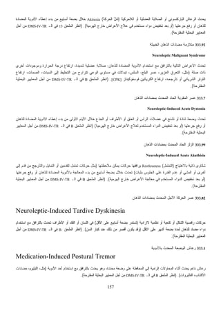 157
‫ﺍﻟﻼﺤﺭﻜﻴﺔ‬ ‫ﺃﻭ‬ ‫ﺍﻟﻌﻀﻠﻴﺔ‬ ‫ﺍﻟﺼﻼﺒﺔ‬ ‫ﺃﻭ‬ ‫ﺍﻟﺒﺎﺭﻜﻨﺴﻭﻨﻲ‬ ‫ﺍﻟﺭﻋﺎﺵ‬ ‫ﻴﺤﺩﺙ‬)‫ﺸ‬‫ﺍﻟﺤﺭﻜﺔ‬ ّ‫ل‬(Akinesia‫ﺍﻟﻤﻀﺎﺩﺓ‬ ‫ﺍﻷﺩﻭﻴﺔ‬ ‫ﺇﻋﻁﺎﺀ‬ ‫ﺒﺩﺀ‬ ‫ﻤﻥ‬ ‫ﺃﺴﺎﺒﻴﻊ‬ ‫ﺒﻀﻌﺔ‬ ‫ﺨﻼل‬
‫ﺠﺭﻋﺘﻬﺎ‬ ‫ﺭﻓﻊ‬ ‫ﺃﻭ‬ ‫ﻟﻠﺫﻫﺎﻥ‬)‫ﺍﻟﻬﺭﻤﻴﺔ‬ ‫ﺨﺎﺭﺝ‬ ‫ﺍﻷﻋﺭﺍﺽ‬ ‫ﻋﻼﺝ‬ ‫ﻓﻲ‬ ‫ﻤﺴﺘﺨﺩﻡ‬ ‫ﺩﻭﺍﺀ‬ ‫ﺘﺨﻔﻴﺽ‬ ‫ﺒﻌﺩ‬ ‫ﺃﻭ‬) .(‫ﺍﻟﻤﻠﺤﻕ‬ ‫ﺍﻨﻅﺭ‬13‫ﺍﻟـ‬ ‫ﻓﻲ‬DMS-IV-TR‫ﺃﺠل‬ ‫ﻤﻥ‬
‫ﺍﻟﻤﻘﺘﺭﺤﺔ‬ ‫ﺍﻟﺒﺤﺜﻴﺔ‬ ‫ﺍﻟﻤﻌﺎﻴﻴﺭ‬.(
333.92‫ﺍﻟﺨﺒﻴﺜﺔ‬ ‫ﺍﻟﺫﻫﺎﻥ‬ ‫ﻤﻀﺎﺩﺍﺕ‬ ‫ﻤﺘﻼﺯﻤﺔ‬
Neuroleptic Malignant Syndrome
‫ﻟﻠﺫﻫﺎﻥ‬ ‫ﺍﻟﻤﻀﺎﺩﺓ‬ ‫ﺍﻷﺩﻭﻴﺔ‬ ‫ﺍﺴﺘﺨﺩﺍﻡ‬ ‫ﻤﻊ‬ ‫ﺒﺎﻟﺘﺭﺍﻓﻕ‬ ‫ﺍﻟﺘﺎﻟﻴﺔ‬ ‫ﺍﻷﻋﺭﺍﺽ‬ ‫ﺘﺤﺩﺙ‬:‫ﺃﺨﺭﻯ‬ ‫ﻭﻤﻭﺠﻭﺩﺍﺕ‬ ‫ﺍﻟﺤﺭﺍﺭﺓ‬ ‫ﺩﺭﺠﺔ‬ ‫ﺍﺭﺘﻔﺎﻉ‬ ،‫ﺸﺩﻴﺩﺓ‬ ‫ﻋﻀﻠﻴﺔ‬ ‫ﺼﻼﺒﺔ‬
‫ﺼﻠﺔ‬ ‫ﺫﺍﺕ‬)‫ﺍﺭﺘﻔﺎﻉ‬ ،‫ﺍﻟﺼﻤﺎﺕ‬ ،‫ﺍﻟﺴﺒﺎﺕ‬ ‫ﺇﻟﻰ‬ ‫ﺍﻟﺘﺨﻠﻴﻁ‬ ‫ﻤﻥ‬ ‫ﺘﺘﺭﺍﻭﺡ‬ ‫ﺍﻟﻭﻋﻲ‬ ‫ﻤﺴﺘﻭﻯ‬ ‫ﻓﻲ‬ ‫ﺘﺒﺩﻻﺕ‬ ،‫ﺍﻟﺴﻠﺱ‬ ،‫ﺍﻟﺒﻠﻊ‬ ‫ﻋﺴﺭ‬ ،‫ﺍﻟﻐﺯﻴﺭ‬ ‫ﺍﻟﺘﻌﺭﻕ‬ ،‫ﻤﺜل‬
‫ﻓﻭﺴﻔﻭﻜﻴﻨﺎﺯ‬ ‫ﺍﻟﻜﺭﻴﺎﺘﻴﻥ‬ ‫ﺍﺭﺘﻔﺎﻉ‬ ،‫ﺘﺄﺭﺠﺤﻪ‬ ‫ﺃﻭ‬ ‫ﺍﻟﺸﺭﻴﺎﻨﻲ‬ ‫ﺍﻟﺘﻭﺘﺭ‬[CPK]) .‫ﺍﻟﻤﻠﺤﻕ‬ ‫ﺍﻨﻅﺭ‬B‫ﺍﻟـ‬ ‫ﻓﻲ‬DMS-IV-TR‫ﺍﻟﺒﺤﺜﻴﺔ‬ ‫ﺍﻟﻤﻌﺎﻴﻴﺭ‬ ‫ﺃﺠل‬ ‫ﻤﻥ‬
‫ﺍﻟﻤﻘﺘﺭﺤﺔ‬.(
333.7‫ﺍﻟﺫﻫﺎﻥ‬ ‫ﺒﻤﻀﺎﺩﺍﺕ‬ ‫ﺍﻟﻤﺤﺩﺙ‬ ‫ﺍﻟﺤﺎﺩ‬ ‫ﺍﻟﻤﻘﻭﻴﺔ‬ ‫ﻋﺴﺭ‬
Neuroleptic-Induced Acute Dystonia
‫ﺍﻟﻌﻨﻕ‬ ‫ﺃﻭ‬ ‫ﺍﻟﺭﺃﺱ‬ ‫ﻋﻀﻼﺕ‬ ‫ﻓﻲ‬ ‫ﺘﺸﻨﺞ‬ ‫ﺃﻭ‬ ‫ﺸﺎﺫﺓ‬ ‫ﻭﻀﻌﺔ‬ ‫ﺘﺤﺩﺙ‬‫ﻟﻠﺫﻫﺎﻥ‬ ‫ﺍﻟﻤﻀﺎﺩﺓ‬ ‫ﺍﻷﺩﻭﻴﺔ‬ ‫ﺇﻋﻁﺎﺀ‬ ‫ﺒﺩﺀ‬ ‫ﻤﻥ‬ ‫ﺍﻷﻭﻟﻰ‬ ‫ﺍﻷﻴﺎﻡ‬ ‫ﺨﻼل‬ ‫ﺍﻟﺠﺫﻉ‬ ‫ﺃﻭ‬ ‫ﺍﻷﻁﺭﺍﻑ‬ ‫ﺃﻭ‬
‫ﺠﺭﻋﺘﻬﺎ‬ ‫ﺭﻓﻊ‬ ‫ﺃﻭ‬)‫ﺍﻟﻬﺭﻤﻴﺔ‬ ‫ﺨﺎﺭﺝ‬ ‫ﺍﻷﻋﺭﺍﺽ‬ ‫ﻟﻌﻼﺝ‬ ‫ﺍﻟﻤﺴﺘﺨﺩﻡ‬ ‫ﺍﻟﺩﻭﺍﺀ‬ ‫ﺘﺨﻔﻴﺽ‬ ‫ﺒﻌﺩ‬ ‫ﺃﻭ‬) (‫ﺍﻟﻤﻠﺤﻕ‬ ‫ﺍﻨﻅﺭ‬B‫ﺍﻟـ‬ ‫ﻓﻲ‬DMS-IV-TR‫ﺍﻟﻤﻌﺎﻴﻴﺭ‬ ‫ﺃﺠل‬ ‫ﻤﻥ‬
‫ﺍﻟﻤﻘﺘﺭﺤﺔ‬ ‫ﺍﻟﺒﺤﺜﻴﺔ‬.(
333.99‫ﺍﻟﺫﻫﺎﻥ‬ ‫ﺒﻤﻀﺎﺩﺍﺕ‬ ‫ﺍﻟﻤﺤﺩﺙ‬ ‫ﺍﻟﺤﺎﺩ‬ ‫ﺍﻟﺯﻟﺯ‬
Neuroleptic-Induced Acute Akathisia
‫ﺒﺎﻻﻫﺘﻴﺎﺝ‬ ‫ﺫﺍﺘﻴﺔ‬ ‫ﺸﻜﺎﻭﻯ‬)‫ﺍﻟﺘﻤﻠﻤل‬(Restlessness‫ﻤﻼﺤﻅﺘﻬﺎ‬ ‫ﻴﻤﻜﻥ‬ ‫ﺤﺭﻜﺎﺕ‬ ‫ﻴﺭﺍﻓﻘﻬﺎ‬)‫ﺇﻟﻰ‬ ‫ﻗﺩﻡ‬ ‫ﻤﻥ‬ ‫ﻭﺍﻟﺘﺄﺭﺠﺢ‬ ‫ﺍﻟﺘﻤﺎﻴل‬ ‫ﺃﻭ‬ ‫ﻟﻠﻘﺩﻤﻴﻥ‬ ‫ﺘﻤﻠﻤل‬ ‫ﺤﺭﻜﺎﺕ‬ ‫ﻤﺜل‬
‫ﺒﺜﺒﺎﺕ‬ ‫ﺍﻟﺠﻠﻭﺱ‬ ‫ﻋﻠﻰ‬ ‫ﺍﻟﻘﺩﺭﺓ‬ ‫ﻋﺩﻡ‬ ‫ﺃﻭ‬ ‫ﺍﻟﻤﺸﻲ‬ ‫ﺃﻭ‬ ‫ﺃﺨﺭﻯ‬(‫ﺒﺎﻷﺩﻭﻴ‬ ‫ﺍﻟﻤﻌﺎﻟﺠﺔ‬ ‫ﺒﺩﺀ‬ ‫ﻤﻥ‬ ‫ﺃﺴﺎﺒﻴﻊ‬ ‫ﺒﻀﻌﺔ‬ ‫ﺨﻼل‬ ‫ﺘﺤﺩﺙ‬‫ﺠﺭﻋﺘﻬﺎ‬ ‫ﺭﻓﻊ‬ ‫ﺃﻭ‬ ‫ﻟﻠﺫﻫﺎﻥ‬ ‫ﺍﻟﻤﻀﺎﺩﺓ‬ ‫ﺔ‬
)‫ﺍﻟﻬﺭﻤﻴﺔ‬ ‫ﺨﺎﺭﺝ‬ ‫ﺍﻷﻋﺭﺍﺽ‬ ‫ﻤﻌﺎﻟﺠﺔ‬ ‫ﻓﻲ‬ ‫ﺍﻟﻤﺴﺘﺨﺩﻡ‬ ‫ﺍﻟﺩﻭﺍﺀ‬ ‫ﺘﺨﻔﻴﺽ‬ ‫ﺒﻌﺩ‬ ‫ﺃﻭ‬) .(‫ﺍﻟﻤﻠﺤﻕ‬ ‫ﺍﻨﻅﺭ‬B‫ﺍﻟـ‬ ‫ﻓﻲ‬DMS-IV-TR‫ﺍﻟﺒﺤﺜﻴﺔ‬ ‫ﺍﻟﻤﻌﺎﻴﻴﺭ‬ ‫ﺃﺠل‬ ‫ﻤﻥ‬
‫ﺍﻟﻤﻘﺘﺭﺤﺔ‬.(
333.82‫ﺍﻟﺫﻫﺎﻥ‬ ‫ﺒﻤﻀﺎﺩﺍﺕ‬ ‫ﺍﻟﻤﺤﺩﺙ‬ ‫ﺍﻵﺠل‬ ‫ﺍﻟﺤﺭﻜﺔ‬ ‫ﻋﺴﺭ‬
Neuroleptic-Induced Tardive Dyskinesia
‫ﺭﻗﺼﻴ‬ ‫ﺤﺭﻜﺎﺕ‬‫ﻻﺇﺭﺍﺩﻴﺔ‬ ‫ﻨﻅﻤﻴﺔ‬ ‫ﺃﻭ‬ ‫ﻜﻨﻌﻴﺔ‬ ‫ﺃﻭ‬ ‫ﺍﻟﺸﻜل‬ ‫ﺔ‬)‫ﺍﻷﻗل‬ ‫ﻋﻠﻰ‬ ‫ﺃﺴﺎﺒﻴﻊ‬ ‫ﺒﻀﻌﺔ‬ ‫ﺘﺴﺘﻤﺭ‬(‫ﺍﺴﺘﺨﺩﺍﻡ‬ ‫ﻤﻊ‬ ‫ﺒﺎﻟﺘﺭﺍﻓﻕ‬ ‫ﺘﺤﺩﺙ‬ ‫ﺍﻷﻁﺭﺍﻑ‬ ‫ﺃﻭ‬ ‫ﺍﻟﻔﻙ‬ ‫ﺃﻭ‬ ‫ﺍﻟﻠﺴﺎﻥ‬ ‫ﻓﻲ‬
‫ﺍﻷﻗل‬ ‫ﻋﻠﻰ‬ ‫ﺃﺸﻬﺭ‬ ‫ﺒﻀﻌﺔ‬ ‫ﻟﻤﺩﺓ‬ ‫ﻟﻠﺫﻫﺎﻥ‬ ‫ﻤﻀﺎﺩ‬ ‫ﺩﻭﺍﺀ‬)‫ﺍﻟﺴﻥ‬ ‫ﻜﺒﺎﺭ‬ ‫ﻋﻨﺩ‬ ‫ﺫﻟﻙ‬ ‫ﻤﻥ‬ ‫ﺃﻗﺼﺭ‬ ‫ﻴﻜﻭﻥ‬ ‫ﻭﻗﺩ‬) .(‫ﺍﻟﻤﻠﺤﻕ‬ ‫ﺍﻨﻅﺭ‬B‫ﺍﻟـ‬ ‫ﻓﻲ‬DMS-IV-TR‫ﺃﺠل‬ ‫ﻤﻥ‬
‫ﺍﻟﺒﺤﺜﻴﺔ‬ ‫ﺍﻟﻤﻌﺎﻴﻴﺭ‬‫ﺍﻟﻤﻘﺘﺭﺤﺔ‬.(
333.1‫ﺒﺎﻷﺩﻭﻴﺔ‬ ‫ﺍﻟﻤﺤﺩﺙ‬ ‫ﺔ‬‫ﻌ‬‫ﻀ‬ِ‫ﻭ‬‫ﺍﻟ‬ ‫ﻋﺎﺵ‬‫ﺭ‬
Medication-Induced Postural Tremor
‫ﺍﻷﺩﻭﻴﺔ‬ ‫ﺃﺤﺩ‬ ‫ﺍﺴﺘﺨﺩﺍﻡ‬ ‫ﻤﻊ‬ ‫ﺒﺎﻟﺘﺭﺍﻓﻕ‬ ‫ﻴﺤﺩﺙ‬ ‫ﻭﻫﻭ‬ ،‫ﻤﺤﺩﺩﺓ‬ ‫ﻭﻀﻌﺔ‬ ‫ﻋﻠﻰ‬ ‫ﺍﻟﻤﺤﺎﻓﻅﺔ‬ ‫ﺇﻟﻰ‬ ‫ﺍﻟﺭﺍﻤﻴﺔ‬ ‫ﺍﻟﻤﺤﺎﻭﻻﺕ‬ ‫ﺃﺜﻨﺎﺀ‬ ‫ﻴﺤﺩﺙ‬ ‫ﻨﺎﻋﻡ‬ ‫ﺭﻋﺎﺵ‬)‫ﻤﻀﺎﺩﺍﺕ‬ ،‫ﺍﻟﻠﻴﺜﻴﻭﻡ‬ ،‫ﻤﺜل‬
‫ﺍﻟﻔﺎﻟﺒﺭﻭﺍﺕ‬ ،‫ﺍﻻﻜﺘﺌﺎﺏ‬) .(‫ﺍﻟﻤﻠﺤﻕ‬ ‫ﺍﻨﻅﺭ‬B‫ﻓﻲ‬‫ﺍﻟـ‬DMS-IV-TR‫ﺍﻟﻤﻘﺘﺭﺤﺔ‬ ‫ﺍﻟﺒﺤﺜﻴﺔ‬ ‫ﺍﻟﻤﻌﺎﻴﻴﺭ‬ ‫ﺃﺠل‬ ‫ﻤﻥ‬.(
 
