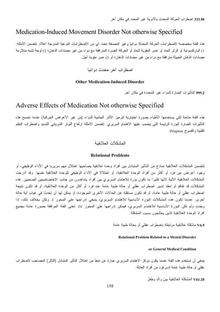 158
333.90‫ﺁﺨﺭ‬ ‫ﻤﻜﺎﻥ‬ ‫ﻓﻲ‬ ‫ﺍﻟﻤﺤﺩﺩ‬ ‫ﻏﻴﺭ‬ ‫ﺒﺎﻷﺩﻭﻴﺔ‬ ‫ﺍﻟﻤﺤﺩﺙ‬ ‫ﺍﻟﺤﺭﻜﺔ‬ ‫ﺍﻀﻁﺭﺍﺏ‬
Medication-Induced Movement Disorder Not otherwise Specified
‫ﺍﻟ‬ ‫ﺍﻻﻀﻁﺭﺍﺒﺎﺕ‬ ‫ﻤﻥ‬ ‫ﺃﻱ‬ ‫ﺘﺤﺕ‬ ‫ﺍﻟﻤﺼﻨﻔﺔ‬ ‫ﻭﻏﻴﺭ‬ ‫ﹰ‬‫ﺎ‬‫ﺩﻭﺍﺌﻴ‬ ‫ﺍﻟﻤﺤﺩﺜﺔ‬ ‫ﺍﻟﺤﺭﻜﺔ‬ ‫ﻻﻀﻁﺭﺍﺒﺎﺕ‬ ‫ﻤﺨﺼﺼﺔ‬ ‫ﺍﻟﻔﺌﺔ‬ ‫ﻫﺫﻩ‬‫ﺃﻋﻼﻩ‬ ‫ﺍﻟﻤﺩﺭﺠﺔ‬ ‫ﻨﻭﻋﻴﺔ‬.‫ﺍﻷﻤﺜﻠﺔ‬ ‫ﺘﺘﻀﻤﻥ‬:
(1‫ﺍﻟﺫﻫﺎﻥ؛‬ ‫ﻤﻀﺎﺩﺍﺕ‬ ‫ﻏﻴﺭ‬ ‫ﻤﻥ‬ ‫ﺩﻭﺍﺀ‬ ‫ﻤﻊ‬ ‫ﺍﻟﻤﺘﺭﺍﻓﻘﺔ‬ ‫ﺍﻟﻌﺴﺭﺓ‬ ‫ﺍﻟﺤﺭﻜﺔ‬ ‫ﺃﻭ‬ ‫ﺍﻟﺤﺎﺩ‬ ‫ﺍﻟﻤﻘﻭﻴﺔ‬ ‫ﻋﺴﺭ‬ ‫ﺃﻭ‬ ‫ﺍﻟﺤﺎﺩ‬ ‫ﺍﻟﺯﻟﺯ‬ ‫ﺃﻭ‬ ‫ﺍﻟﺒﺎﺭﻜﻨﺴﻭﻨﻴﺔ‬(2‫ﻤﺘﻼﺯﻤﺔ‬ ‫ﺘﺸﺒﻪ‬ ‫ﻟﻭﺤﺔ‬
‫ﺃﻭ‬ ‫ﺍﻟﺫﻫﺎﻥ؛‬ ‫ﻤﻀﺎﺩﺍﺕ‬ ‫ﻏﻴﺭ‬ ‫ﻤﻥ‬ ‫ﺩﻭﺍﺀ‬ ‫ﻤﻊ‬ ‫ﻤﺘﺭﺍﻓﻘﺔ‬ ‫ﺍﻟﺨﺒﻴﺜﺔ‬ ‫ﺍﻟﺫﻫﺎﻥ‬ ‫ﻤﻀﺎﺩﺍﺕ‬(3‫ﺁﺠل‬ ‫ﻤﻘﻭﻴﺔ‬ ‫ﻋﺴﺭ‬.
‫ﺁﺨ‬ ‫ﺍﻀﻁﺭﺍﺏ‬‫ﹰ‬‫ﺎ‬‫ﺩﻭﺍﺌﻴ‬ ‫ﺤﺩﺙ‬‫ﻤ‬ ‫ﺭ‬
Other Medication-Induced Disorder
995.2‫ﺁﺨﺭ‬ ‫ﻤﻜﺎﻥ‬ ‫ﻓﻲ‬ ‫ﺍﻟﻤﺤﺩﺩﺓ‬ ‫ﻏﻴﺭ‬ ‫ﻟﻠﺩﻭﺍﺀ‬ ‫ﺍﻟﻀﺎﺭﺓ‬ ‫ﺍﻟﺘﺄﺜﻴﺭﺍﺕ‬
Adverse Effects of Medication Not otherwise Specified
‫ﻟﻠﺩﻭﺍﺀ‬ ‫ﺍﻟﺠﺎﻨﺒﻴﺔ‬ ‫ﺍﻵﺜﺎﺭ‬ ‫ﻟﺘﺭﻤﻴﺯ‬ ‫ﺍﺨﺘﻴﺎﺭﻴﺔ‬ ‫ﺒﺼﻭﺭﺓ‬ ‫ﺍﻷﻁﺒﺎﺀ‬ ‫ﻴﺴﺘﺨﺩﻤﻬﺎ‬ ‫ﻟﻜﻲ‬ ‫ﻤﺘﺎﺤﺔ‬ ‫ﺍﻟﻔﺌﺔ‬ ‫ﻫﺫﻩ‬)‫ﺍﻷﻋﺭﺍﺽ‬ ‫ﻏﻴﺭ‬ ‫ﻤﻥ‬‫ﺍﻟﺤﺭﻜﻴﺔ‬(‫ﻫﺫﻩ‬ ‫ﺘﺼﺒﺢ‬ ‫ﻋﻨﺩﻤﺎ‬
‫ﺍﻟﺴﺭﻴﺭﻱ‬ ‫ﺍﻻﻫﺘﻤﺎﻡ‬ ‫ﻋﻠﻴﻬﺎ‬ ‫ﺏ‬‫ﻴﻨﺼ‬ ‫ﺍﻟﺘﻲ‬ ‫ﺍﻟﺭﺌﻴﺴﺔ‬ ‫ﺍﻟﺒﺅﺭﺓ‬ ‫ﺍﻟﻀﺎﺭﺓ‬ ‫ﺍﻟﺘﺄﺜﻴﺭﺍﺕ‬.‫ﺍﻟﻨﻅﻡ‬ ‫ﻭﺍﻀﻁﺭﺍﺏ‬ ‫ﺍﻟﺸﺩﻴﺩ‬ ‫ﺍﻟﺸﺭﻴﺎﻨﻲ‬ ‫ﺍﻟﺘﻭﺘﺭ‬ ‫ﺍﺭﺘﻔﺎﻉ‬ ‫ﺍﻷﻤﺜﻠﺔ‬ ‫ﺘﺘﻀﻤﻥ‬
‫ﻭﺍﻟﻘﺴﻭﺡ‬ ‫ﺍﻟﻘﻠﺒﻴﺔ‬Priapism.
‫ﺍﻟﻌﻼﺌﻘﻴﺔ‬ ‫ﺍﻟﻤﺸﻜﻼﺕ‬
Relational Problems
‫ﺍﻟﺘﺄﺜﻴﺭ‬ ‫ﻤﻥ‬ ‫ﻨﻤﺎﺫﺝ‬ ‫ﺍﻟﻌﻼﺌﻘﻴﺔ‬ ‫ﺍﻟﻤﺸﻜﻼﺕ‬ ‫ﺘﺘﻀﻤﻥ‬‫ﺃﻭ‬ ،‫ﺍﻟﻭﻅﻴﻔﻲ‬ ‫ﺍﻷﺩﺍﺀ‬ ‫ﻓﻲ‬ ‫ﹰ‬‫ﺎ‬‫ﺴﺭﻴﺭﻴ‬ ‫ﻤﻬﻡ‬ ‫ﺍﺨﺘﻼل‬ ‫ﻴﺼﺎﺤﺒﻬﺎ‬ ‫ﻋﻼﺌﻘﻴﺔ‬ ‫ﻭﺤﺩﺓ‬ ‫ﺃﻓﺭﺍﺩ‬ ‫ﺒﻴﻥ‬ ‫ﺍﻟﻤﺘﺒﺎﺩل‬
‫ﻨﻔﺴﻬﺎ‬ ‫ﺍﻟﻌﻼﺌﻘﻴﺔ‬ ‫ﻟﻠﻭﺤﺩﺓ‬ ‫ﺍﻟﻭﻅﻴﻔﻲ‬ ‫ﺍﻷﺩﺍﺀ‬ ‫ﻓﻲ‬ ‫ﹰ‬‫ﻻ‬‫ﺍﺨﺘﻼ‬ ‫ﺃﻭ‬ ،‫ﺍﻟﻌﻼﺌﻘﻴﺔ‬ ‫ﺍﻟﻭﺤﺩﺓ‬ ‫ﺃﻓﺭﺍﺩ‬ ‫ﻤﻥ‬ ‫ﺃﻜﺜﺭ‬ ‫ﺃﻭ‬ ‫ﻓﺭﺩ‬ ‫ﺒﻴﻥ‬ ‫ﺃﻋﺭﺍﺽ‬ ‫ﻭﺠﻭﺩ‬.‫ُﺩﺭﺠﺕ‬‫ﺃ‬ ‫ﻭﻗﺩ‬
‫ﻟﻼﻫ‬ ‫ﺒﺅﺭﺓ‬ ‫ﺘﻜﻭﻥ‬ ‫ﻤﺎ‬ ‫ﹰ‬‫ﺍ‬‫ﻜﺜﻴﺭ‬ ‫ﻷﻨﻬﺎ‬ ‫ﺍﻵﺘﻴﺔ‬ ‫ﺍﻟﻌﻼﺌﻘﻴﺔ‬ ‫ﺍﻟﻤﺸﻜﻼﺕ‬‫ﺍﻟﺼﺤﻴﻴﻥ‬ ‫ﺍﻻﺨﺘﺼﺎﺼﻴﻴﻥ‬ ‫ﺠﺎﻨﺏ‬ ‫ﻤﻥ‬ ‫ﺩﻭﻥ‬‫ﻫ‬‫ﻴﺸﺎ‬ ‫ﺃﻓﺭﺍﺩ‬ ‫ﺒﻴﻥ‬ ‫ﺍﻟﺴﺭﻴﺭﻱ‬ ‫ﺘﻤﺎﻡ‬.‫ﻫﺫﻩ‬
‫ﻨﺘﻴﺠﺔ‬ ‫ﺘﻜﻭﻥ‬ ‫ﻗﺩ‬ ‫ﺃﻭ‬ ،‫ﺍﻟﻌﻼﺌﻘﻴﺔ‬ ‫ﺍﻟﻭﺤﺩﺓ‬ ‫ﻤﻥ‬ ‫ﺃﻜﺜﺭ‬ ‫ﺃﻭ‬ ‫ﻓﺭﺩ‬ ‫ﻋﻨﺩ‬ ‫ﻋﺎﻤﺔ‬ ‫ﻁﺒﻴﺔ‬ ‫ﺤﺎﻟﺔ‬ ‫ﺃﻭ‬ ‫ﻋﻘﻠﻲ‬ ‫ﺍﻀﻁﺭﺍﺏ‬ ‫ﺘﺩﺒﻴﺭ‬ ‫ﹼﺩ‬‫ﻘ‬‫ﺘﻌ‬ ‫ﺃﻭ‬ ‫ﺘﻔﺎﻗﻡ‬ ‫ﻗﺩ‬ ‫ﺍﻟﻤﺸﻜﻼﺕ‬
‫ﺍﻟﻤﻭﺠﻭﺩ‬ ‫ﺍﻷﺨﺭﻯ‬ ‫ﺍﻟﺤﺎﻻﺕ‬ ‫ﻋﻥ‬ ‫ﻤﺴﺘﻘﻠﺔ‬ ‫ﺘﻜﻭﻥ‬ ‫ﻗﺩ‬ ‫ﺃﻭ‬ ،‫ﻋﺎﻤﺔ‬ ‫ﻁﺒﻴﺔ‬ ‫ﺤﺎﻟﺔ‬ ‫ﺃﻭ‬ ‫ﻋﻘﻠﻲ‬ ‫ﺍﻀﻁﺭﺍﺏ‬‫ﺤﺎﻟﺔ‬ ‫ﺃﻴﺔ‬ ‫ﻏﻴﺎﺏ‬ ‫ﻓﻲ‬ ‫ﺘﺤﺩﺙ‬ ‫ﺃﻥ‬ ‫ﻟﻬﺎ‬ ‫ﻴﻤﻜﻥ‬ ‫ﺃﻭ‬ ،‫ﺓ‬
‫ﺃﺨﺭﻯ‬.‫ﺍﻟﻤﺤﻭﺭ‬ ‫ﻋﻠﻰ‬ ‫ﺇﺩﺭﺍﺠﻬﺎ‬ ‫ﻴﻨﺒﻐﻲ‬ ،‫ﺍﻟﺴﺭﻴﺭﻱ‬ ‫ﻟﻼﻫﺘﻤﺎﻡ‬ ‫ﺍﻷﺴﺎﺴﻴﺔ‬ ‫ﺍﻟﺒﺅﺭﺓ‬ ‫ﺍﻟﻤﺸﻜﻼﺕ‬ ‫ﻫﺫﻩ‬ ‫ﺘﻜﻭﻥ‬ ‫ﻋﻨﺩﻤﺎ‬I.‫ﺇﺫﺍ‬ ،‫ﺫﻟﻙ‬ ‫ﺒﺨﻼﻑ‬ ‫ﻭﻟﻜﻥ‬
‫ﺍﻟﻤﺤﻭﺭ‬ ‫ﻋﻠﻰ‬ ‫ﺇﺩﺭﺍﺠﻬﺎ‬ ‫ﻓﻴﻤﻜﻥ‬ ،‫ﺍﻟﺴﺭﻴﺭﻱ‬ ‫ﻟﻼﻫﺘﻤﺎﻡ‬ ‫ﺍﻷﺴﺎﺴﻴﺔ‬ ‫ﺍﻟﺒﺅﺭﺓ‬ ‫ﺘﻜﻥ‬ ‫ﻭﻟﻡ‬ ‫ﻭﺠﺩﺕ‬IV.‫ﻋ‬ ‫ﺒﺼﻭﺭﺓ‬ ‫ﺍﻟﻤﻭﺍﻓﻘﺔ‬ ‫ﺍﻟﻔﺌﺔ‬ ‫ﹸﻌﻨﻰ‬‫ﺘ‬‫ﺒﺠﻤﻴﻊ‬ ‫ﺎﻤﺔ‬
‫ﺍﻟﻤﺸﻜﻠﺔ‬ ‫ﺒﺴﺒﺏ‬ ‫ﹶﺠﻭﻥ‬‫ﻟ‬‫ﻴﻌﺎ‬ ‫ﺍﻟﺫﻴﻥ‬ ‫ﺍﻟﻌﻼﺌﻘﻴﺔ‬ ‫ﺍﻟﻭﺤﺩﺓ‬ ‫ﺃﻓﺭﺍﺩ‬.
V6.9‫ﻋﺎﻤﺔ‬ ‫ﻁﺒﻴﺔ‬ ‫ﺒﺤﺎﻟﺔ‬ ‫ﺃﻭ‬ ‫ﻋﻘﻠﻲ‬ ‫ﺒﺎﻀﻁﺭﺍﺏ‬ ‫ﻤﺭﺘﺒﻁﺔ‬ ‫ﻋﻼﺌﻘﻴﺔ‬ ‫ﻤﺸﻜﻠﺔ‬
Relational Problem Related to a Mental Disorder
or General Medical Condition
‫ﺍﻻﻫ‬ ‫ﻤﺭﻜﺯ‬ ‫ﻴﻜﻭﻥ‬ ‫ﻋﻨﺩﻤﺎ‬ ‫ﺍﻟﻔﺌﺔ‬ ‫ﻫﺫﻩ‬ ‫ﹸﺴﺘﺨﺩﻡ‬‫ﺘ‬ ‫ﺃﻥ‬ ‫ﻴﻨﺒﻐﻲ‬‫ﺍﻟﻤﺘﺒﺎﺩل‬ ‫ﺍﻟﺘﺄﺜﻴﺭ‬ ‫ﺍﺨﺘﻼل‬ ‫ﻤﻥ‬ ‫ﻨﻤﻁ‬ ‫ﻋﻥ‬ ‫ﻋﺒﺎﺭﺓ‬ ‫ﺍﻟﺴﺭﻴﺭﻱ‬ ‫ﺘﻤﺎﻡ‬)‫ﺍﻟﺘﺂﺜﺭ‬(‫ﻻﻀﻁﺭﺍﺏ‬ ‫ﺍﻟﻤﺼﺎﺤﺏ‬
‫ﺍﻟﻌﺎﺌﻠﺔ‬ ‫ﺃﻓﺭﺍﺩ‬ ‫ﻤﻥ‬ ‫ﻓﺭﺩ‬ ‫ﻟﺩﻯ‬ ‫ﻋﺎﻤﺔ‬ ‫ﻁﺒﻴﺔ‬ ‫ﺤﺎﻟﺔ‬ ‫ﺃﻭ‬ ‫ﻋﻘﻠﻲ‬.
V61.20‫ﻭﻁﻔل‬ ‫ﻭﺍﻟﺩ‬ ‫ﺒﻴﻥ‬ ‫ﺍﻟﻌﻼﺌﻘﻴﺔ‬ ‫ﺍﻟﻤﺸﻜﻠﺔ‬
 