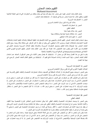 22
‫ا‬ ‫ﻣﺘﻌﺪد‬ ‫اﻟﺘﻘﻴﻴﻢ‬‫ﻟﻤﺤﺎور‬
Multiaxial Assessment
‫ﺍﻟﻌﻼﺠﻴﺔ‬ ‫ﺍﻟﺨﻁﺔ‬ ‫ﹸﻌﻴﻥ‬‫ﺘ‬ ‫ﻗﺩ‬ ‫ﺍﻟﺘﻲ‬ ‫ﺍﻟﻤﻌﻠﻭﻤﺎﺕ‬ ‫ﻤﻥ‬ ‫ﻤﺨﺘﻠﻑ‬ ‫ﻤﺠﺎل‬ ‫ﺇﻟﻰ‬ ‫ﻤﻨﻬﺎ‬ ‫ﻜل‬ ‫ﻴﺤﻴل‬ ،‫ﻋﺩﺓ‬ ‫ﻤﺤﺎﻭﺭ‬ ‫ﻋﻠﻰ‬ ‫ﹰ‬‫ﺎ‬‫ﺘﻘﻴﻴﻤ‬ ‫ﺍﻟﻤﺤﺎﻭﺭ‬ ‫ﻤﺘﻌﺩﺩ‬ ‫ﺍﻟﻨﻅﺎﻡ‬ ‫ﻴﺸﻤل‬
‫ﺍﻟﻤﺂل‬ ‫ﻭﺘﺘﻜﻬﻥ‬ ‫ﻟﻠﻁﺒﻴﺏ‬.‫ﺍﻟـ‬ ‫ﺘﺼﻨﻴﻑ‬ ‫ﻓﻲ‬ ‫ﻤﺩﺭﺠﺔ‬ ‫ﻤﺤﺎﻭﺭ‬ ‫ﺨﻤﺴﺔ‬ ‫ﺜﻤﺔ‬DSM-IV‫ﺍﻟﻤﺤﺎﻭﺭ‬ ‫ﻤﺘﻌﺩﺩ‬:
‫ﺍﻟﻤﺤﻭﺭ‬I:‫ﺍﻟﺴﺭﻴﺭﻴﺔ‬ ‫ﺍﻻﻀﻁﺭﺍﺒﺎﺕ‬
‫ﺍﻟﺴﺭﻴﺭﻱ‬ ‫ﻟﻼﻫﺘﻤﺎﻡ‬ ‫ﹰ‬‫ﺍ‬‫ﻤﺭﻜﺯ‬ ‫ﺘﻜﻭﻥ‬ ‫ﻗﺩ‬ ‫ﺃﺨﺭﻯ‬ ‫ﺤﺎﻻﺕ‬
‫ﺍﻟﻤﺤﻭﺭ‬II:‫ﺍﻟﺸﺨﺼﻴﺔ‬ ‫ﺍﻀﻁﺭﺍﺒﺎﺕ‬
‫ﺍﻟﻌﻘﻠﻲ‬ ‫ﺍﻟﺘﺨﻠﻑ‬
‫ﺍﻟﻤﺤﻭﺭ‬III:‫ﻋﺎﻤﺔ‬ ‫ﻁﺒﻴﺔ‬ ‫ﺤﺎﻻﺕ‬
‫ﺍﻟﻤﺤﻭﺭ‬IV:‫ﺒﻴﺌﻴﺔ‬ ‫ﻭﻤﺸﻜﻼﺕ‬ ‫ﺍﺠﺘﻤﺎﻋﻴﺔ‬ ‫ﻨﻔﺴﻴﺔ‬ ‫ﻤﺸﻜﻼﺕ‬
‫ﺍﻟﻤﺤﻭﺭ‬V:‫ﺍﻟﻭﻅﻴﻔﻲ‬ ‫ﻟﻸﺩﺍﺀ‬ ‫ﺸﺎﻤل‬ ‫ﺘﻘﻴﻴﻡ‬
‫ﺍﻟﻤﺤﺎﻭﺭ‬ ‫ﺍﻟﻤﺘﻌﺩﺩ‬ ‫ﺍﻟﻨﻅﺎﻡ‬ ‫ﺍﺴﺘﺨﺩﺍﻡ‬ ‫ل‬‫ﻬ‬‫ﻴﺴ‬‫ﻭﺍﻟﻤﺸﻜﻼﺕ‬ ‫ﺍﻟﻌﺎﻤﺔ‬ ‫ﺍﻟﻁﺒﻴﺔ‬ ‫ﻭﺍﻟﺤﺎﻻﺕ‬ ‫ﺍﻟﻤﺨﺘﻠﻔﺔ‬ ‫ﺍﻟﻌﻘﻠﻴﺔ‬ ‫ﻟﻼﻀﻁﺭﺍﺒﺎﺕ‬ ‫ﺍﻻﻨﺘﺒﺎﻩ‬ ‫ﻤﻊ‬ ‫ﻭﺍﻟﻤﻨﻬﺠﻲ‬ ‫ﺍﻟﺸﺎﻤل‬ ‫ﺍﻟﺘﻘﻴﻴﻡ‬
‫ﻭﺤﻴﺩﺓ‬ ‫ﻤﺎﺜﻠﺔ‬ ‫ﻤﺸﻜﻠﺔ‬ ‫ﻋﻠﻰ‬ ‫ﺍﻟﺘﺭﻜﻴﺯ‬ ‫ﻜﺎﻥ‬ ‫ﺇﺫﺍ‬ ‫ﹶل‬‫ﻔ‬‫ﹸﻐ‬‫ﺘ‬ ‫ﺃﻥ‬ ‫ﻴﻤﻜﻥ‬ ‫ﺍﻟﺘﻲ‬ ،‫ﺍﻟﻭﻅﻴﻔﻲ‬ ‫ﺍﻷﺩﺍﺀ‬ ‫ﻭﻤﺴﺘﻭﻯ‬ ،‫ﺍﻟﺒﻴﺌﻴﺔ‬ ‫ﻭﺍﻟﻤﺸﻜﻼﺕ‬ ‫ﺍﻻﺠﺘﻤﺎﻋﻴﺔ‬ ‫ﺍﻟﻨﻔﺴﻴﺔ‬.‫ﺍﻟﻨﻅﺎﻡ‬ ‫ﻴﻤﻨﺢ‬
‫ﹰ‬‫ﺍ‬‫ﻌﺩ‬‫ﺒ‬ ‫ﺍﻟﻤﺤﺎﻭﺭ‬ ‫ﺍﻟﻤﺘﻌﺩﺩ‬)‫ﺼﻴﻐ‬‫ﺔ‬(‫ﻓﻲ‬ ‫ﺍﻟﺘﺒﺎﻴﻥ‬ ‫ﻭﻟﻭﺼﻑ‬ ‫ﺍﻟﺴﺭﻴﺭﻴﺔ‬ ‫ﺍﻟﺤﺎﻻﺕ‬ ‫ﺒﺘﻌﻘﻴﺩ‬ ‫ﻭﻟﻺﻤﺴﺎﻙ‬ ،‫ﺍﻟﺴﺭﻴﺭﻴﺔ‬ ‫ﺍﻟﻤﻌﻠﻭﻤﺎﺕ‬ ‫ﻭﺘﻭﺼﻴل‬ ‫ﻟﺘﻨﻅﻴﻡ‬ ‫ﹰ‬‫ﺎ‬‫ﻤﻼﺌﻤ‬
‫ﺫﺍﺘﻪ‬ ‫ﺍﻟﺘﺸﺨﻴﺹ‬ ‫ﺘﺤﺕ‬ ‫ﻴﻘﻌﻭﻥ‬ ‫ﺍﻟﺫﻴﻥ‬ ‫ﺍﻷﻓﺭﺍﺩ‬ ‫ﺒﻴﻥ‬ ‫ﺍﻟﺘﻅﺎﻫﺭﺍﺕ‬.‫ﺍﻟﻨﻔﺴﻲ‬ ‫ﺍﻟﺤﻴﻭﻱ‬ ‫ﺍﻟﻨﻤﻭﺫﺝ‬ ‫ﺘﻁﺒﻴﻕ‬ ‫ﺍﻟﻤﺤﺎﻭﺭ‬ ‫ﻤﺘﻌﺩﺩ‬ ‫ﺍﻟﻨﻅﺎﻡ‬ ‫ﻴﻌﺯﺯ‬ ،‫ﺫﻟﻙ‬ ‫ﻋﻥ‬ ‫ﹰ‬‫ﻼ‬‫ﻓﻀ‬
‫ﺍﻻﺠﺘﻤﺎﻋﻲ‬(Biopsychosocial Model)‫ﺍﻟﻤﻭ‬ ‫ﻓﻲ‬‫ﻭﺍﻟﺒﺤﺜﻴﺔ‬ ‫ﻭﺍﻟﺘﻌﻠﻴﻤﻴﺔ‬ ‫ﺍﻟﺴﺭﻴﺭﻴﺔ‬ ‫ﺍﻗﻊ‬.
‫ﺍﻟـ‬ ‫ﻤﺤﺎﻭﺭ‬ ‫ﻤﻥ‬ ‫ﻟﻜل‬ ‫ﹰ‬‫ﺎ‬‫ﻭﺼﻔ‬ ‫ﺍﻟﻔﺼل‬ ‫ﻫﺫﺍ‬ ‫ﻤﻥ‬ ‫ﺘﺒﻘﻰ‬ ‫ﻤﺎ‬ ‫ﻴﻘﺩﻡ‬DSM-IV.‫ﺍﺴﺘﺨﺩﺍﻡ‬ ‫ﻋﺩﻡ‬ ‫ﺍﻟﻤﻌﺎﻫﺩ‬ ‫ﺃﻭ‬ ‫ﺍﻟﻤﻭﺍﻗﻊ‬ ‫ﺒﻌﺽ‬ ‫ﻓﻲ‬ ،‫ﺍﻷﻁﺒﺎﺀ‬ ‫ﺒﻌﺽ‬ ‫ﻴﻔﻀل‬ ‫ﻗﺩ‬
‫ﺍﻟـ‬ ‫ﺘﻘﻴﻴﻡ‬ ‫ﻨﺘﺎﺌﺞ‬ ‫ﻟﺼﻴﺎﻏﺔ‬ ‫ﺇﺭﺸﺎﺩﺍﺕ‬ ‫ﻤﺕ‬‫ﺩ‬‫ﹸ‬‫ﻗ‬ ‫ﺍﻟﺴﺒﺏ‬ ‫ﻭﻟﻬﺫﺍ‬ ،‫ﺍﻟﻤﺤﺎﻭﺭ‬ ‫ﺍﻟﻤﺘﻌﺩﺩ‬ ‫ﺍﻟﻨﻅﺎﻡ‬DSM-IV‫ﺍﻟﻤﺘﻌﺩﺩ‬ ‫ﺍﻟﻨﻅﺎﻡ‬ ‫ﺘﻁﺒﻴﻕ‬ ‫ﺩﻭﻥ‬‫ﻓﻲ‬ ،‫ﺍﻟﺭﺴﻤﻲ‬ ‫ﺍﻟﻤﺤﺎﻭﺭ‬
‫ﺍﻟﻔﺼل‬ ‫ﻫﺫﺍ‬ ‫ﻨﻬﺎﻴﺔ‬.
‫ﺍﻟﻤﺤﻭﺭ‬I:‫ﺍﻟﺴﺭﻴﺭﻴﺔ‬ ‫ﺍﻻﻀﻁﺭﺍﺒﺎﺕ‬
‫ﺍﻟﺴﺭﻴﺭﻱ‬ ‫ﻟﻼﻫﺘﻤﺎﻡ‬ ‫ﹰ‬‫ﺍ‬‫ﻤﺭﻜﺯ‬ ‫ﺘﻜﻭﻥ‬ ‫ﻗﺩ‬ ‫ﺍﻟﺘﻲ‬ ‫ﺍﻷﺨﺭﻯ‬ ‫ﺍﻟﻁﺒﻴﺔ‬ ‫ﺍﻟﺤﺎﻻﺕ‬
‫ﺍﻟﻤﺤﻭﺭ‬ ‫ﻌﻨﻰ‬‫ﻴ‬I‫ﺍﻟﻌﻘﻠﻲ‬ ‫ﻭﺍﻟﺘﺨﻠﻑ‬ ‫ﺍﻟﺸﺨﺼﻴﺔ‬ ‫ﺍﻀﻁﺭﺍﺒﺎﺕ‬ ‫ﺒﺎﺴﺘﺜﻨﺎﺀ‬ ‫ﺍﻟﺘﺼﻨﻴﻑ‬ ‫ﻓﻲ‬ ‫ﺍﻟﻤﺨﺘﻠﻔﺔ‬ ‫ﺍﻟﺤﺎﻻﺕ‬ ‫ﺃﻭ‬ ‫ﺍﻻﻀﻁﺭﺍﺒﺎﺕ‬ ‫ﺠﻤﻴﻊ‬ ‫ﺒﻭﺼﻑ‬)‫ﻋﻠﻰ‬ ‫ﺍﻟﻤﺩﺭﺠﺔ‬
‫ﺍﻟﻤﺤﻭﺭ‬II.(‫ﺍﻟﻤﺤﻭﺭ‬ ‫ﻋﻠﻰ‬ ‫ﹸﺩﺭﺝ‬‫ﺘ‬ ‫ﻜﻤﺎ‬I‫ﺍﻟﺴﺭﻴﺭﻱ‬ ‫ﻟﻼﻫﺘﻤﺎﻡ‬ ‫ﹰ‬‫ﺍ‬‫ﻤﺭﻜﺯ‬ ‫ﺘﻜﻭﻥ‬ ‫ﻗﺩ‬ ‫ﺃﺨﺭﻯ‬ ‫ﺤﺎﻻﺕ‬.
‫ﺍﻟﻤﺤﻭﺭ‬ ‫ﻋﻠﻰ‬ ‫ﺍﻀﻁﺭﺍﺏ‬ ‫ﻤﻥ‬ ‫ﺃﻜﺜﺭ‬ ‫ﺍﻟﺸﺨﺹ‬ ‫ﻟﺩﻯ‬ ‫ﻴﻜﻭﻥ‬ ‫ﻋﻨﺩﻤﺎ‬I‫ﹰ‬‫ﺎ‬‫ﺠﻤﻴﻌ‬ ‫ﺫﻜﺭﻫﺎ‬ ‫ﻴﻨﺒﻐﻲ‬ ،.‫ﺍﻟﻤﺤﻭﺭ‬ ‫ﻋﻠﻰ‬ ‫ﺍﻀﻁﺭﺍﺏ‬ ‫ﻤﻥ‬ ‫ﺃﻜﺜﺭ‬ ‫ﻭﺠﺩ‬ ‫ﺇﺫﺍ‬I‫ﺇﺩﺭﺍﺝ‬ ‫ﻴﻨﺒﻐﻲ‬ ،
‫ﺍﻟﺯﻴﺎﺭﺓ‬ ‫ﺴﺒﺏ‬ ‫ﺃﻭ‬ ‫ﺍﻷﺴﺎﺴﻲ‬ ‫ﺍﻟﺘﺸﺨﻴﺹ‬)‫ﺍﻻﺴﺘﺸﺎﺭﺓ‬ ‫ﺩﺍﻋﻲ‬.(‫ﺸ‬ ‫ﻟﺩﻯ‬ ‫ﻴﻜﻭﻥ‬ ‫ﻋﻨﺩﻤﺎ‬‫ﺍﻟﻤﺤﻭﺭ‬ ‫ﻋﻠﻰ‬ ‫ﺍﻀﻁﺭﺍﺏ‬ ‫ﻤﺎ‬ ‫ﺨﺹ‬I‫ﺍﻟﻤﺤﻭﺭ‬ ‫ﻋﻠﻰ‬ ‫ﻭﺍﻀﻁﺭﺍﺏ‬II
‫ﺍﻟﻤﺤﻭﺭ‬ ‫ﻋﻠﻰ‬ ‫ﺍﻟﺯﻴﺎﺭﺓ‬ ‫ﺴﺒﺏ‬ ‫ﺃﻭ‬ ‫ﺍﻷﺴﺎﺴﻲ‬ ‫ﺍﻟﺘﺸﺨﻴﺹ‬ ‫ﺏ‬‫ﺴ‬‫ﺤ‬‫ﻴ‬‫ﺴ‬I‫ﺍﻟﻤﺤﻭﺭ‬ ‫ﺘﺸﺨﻴﺹ‬ ‫ﻴﻌﻘﺏ‬ ‫ﻟﻡ‬ ‫ﻤﺎ‬II‫ﺩﺓ‬‫ﺩ‬‫ﺍﻟﻤﺤ‬ ‫ﺍﻟﻌﺒﺎﺭﺓ‬»)‫ﺍﻷﺴﺎﺴﻲ‬ ‫ﺍﻟﺘﺸﺨﻴﺹ‬(«‫ﺃﻭ‬
»)‫ﺍﻟﺯﻴﺎﺭﺓ‬ ‫ﺴﺒﺏ‬(«.‫ﺍﻟﻤﺤﻭﺭ‬ ‫ﻋﻠﻰ‬ ‫ﺍﻀﻁﺭﺍﺏ‬ ‫ﻴﻭﺠﺩ‬ ‫ﻟﻡ‬ ‫ﺇﺫﺍ‬I‫ﺒـ‬ ‫ﺫﻟﻙ‬ ‫ﺘﺭﻤﻴﺯ‬ ‫ﻴﻨﺒﻐﻲ‬ ،V71.09.‫ل‬‫ﺠ‬ُ‫ﺃ‬ ‫ﺇﺫﺍ‬‫ﺍﻟﻤﺤﻭﺭ‬ ‫ﻋﻠﻰ‬ ‫ﻤﺎ‬ ‫ﺘﺸﺨﻴﺹ‬I‫ﺒﺎﻨﺘﻅﺎﺭ‬ ،
‫ﺒـ‬ ‫ﺫﻟﻙ‬ ‫ﺘﺭﻤﻴﺯ‬ ‫ﻴﻨﺒﻐﻲ‬ ،‫ﺇﻀﺎﻓﻴﺔ‬ ‫ﻤﻌﻠﻭﻤﺎﺕ‬ ‫ﺘﺠﻤﻴﻊ‬799.9.
‫ﺍﻟﻤﺤﻭﺭ‬II:‫ﺍﻟﺸﺨﺼﻴﺔ‬ ‫ﺍﻀﻁﺭﺍﺒﺎﺕ‬
‫ﺍﻟﻌﻘﻠﻲ‬ ‫ﺍﻟﺘﺨﻠﻑ‬
‫ﺍﻟﻤﺤﻭﺭ‬ ‫ﻌﻨﻰ‬‫ﻴ‬II‫ﺍﻟﻌﻘﻠﻲ‬ ‫ﻭﺍﻟﺘﺨﻠﻑ‬ ‫ﺍﻟﺸﺨﺼﻴﺔ‬ ‫ﺍﻀﻁﺭﺍﺒﺎﺕ‬ ‫ﺒﻭﺼﻑ‬.‫ﺍﻟﺘﻜﻴﻑ‬ ‫ﺴﻴﺌﺔ‬ ‫ﻟﻠﺸﺨﺼﻴﺔ‬ ‫ﺍﻟﺒﺎﺭﺯﺓ‬ ‫ﺍﻟﻤﻅﺎﻫﺭ‬ ‫ﻟﺘﺩﻭﻴﻥ‬ ‫ﺍﺴﺘﺨﺩﺍﻤﻪ‬ ‫ﻴﻤﻜﻥ‬ ‫ﻜﻤﺎ‬
‫ﻭﺍﻵﻟﻴ‬‫ﺍﻟﺩﻓﺎﻋﻴﺔ‬ ‫ﺎﺕ‬.‫ﻴﻤﻜﻥ‬ ‫ﺍﻟﺫﻱ‬ ‫ﺍﻟﻭﺠﻭﺩ‬ ،‫ﺒﺎﻟﺤﺴﺒﺎﻥ‬ ‫ﻭﺠﻭﺩﻫﺎ‬ ‫ﺇﻤﻜﺎﻨﻴﺔ‬ ‫ﺃﺨﺫ‬ ‫ﻤﺴﺘﻘل‬ ‫ﻤﺤﻭﺭ‬ ‫ﻋﻠﻰ‬ ‫ﺍﻟﻌﻘﻠﻲ‬ ‫ﻭﺍﻟﺘﺨﻠﻑ‬ ‫ﺍﻟﺸﺨﺼﻴﺔ‬ ‫ﺍﻀﻁﺭﺍﺒﺎﺕ‬ ‫ﺇﺩﺭﺍﺝ‬ ‫ﻴﻀﻤﻥ‬
‫ﺍﻟﻤﺤﻭﺭ‬ ‫ﺍﻀﻁﺭﺍﺒﺎﺕ‬ ‫ﺇﻟﻰ‬ ‫ﺍﻻﻨﺘﺒﺎﻩ‬ ‫ﺘﻭﺠﻴﻪ‬ ‫ﻋﻨﺩ‬ ‫ﹶل‬‫ﻔ‬‫ﻐ‬‫ﻴ‬ ‫ﺃﻥ‬I‫ﺍﻟﻌﺎﺩﺓ‬ ‫ﻓﻲ‬ ‫ﺯﺨﺭﻓﺔ‬ ‫ﺍﻷﻜﺜﺭ‬.‫ﺍﻟﻤﺤﻭﺭ‬ ‫ﻋﻠﻰ‬ ‫ﺍﻟﺸﺨﺼﻴﺔ‬ ‫ﺍﻀﻁﺭﺍﺒﺎﺕ‬ ‫ﺘﺭﻤﻴﺯ‬ ‫ﺇﻥ‬II‫ﺃﻻ‬ ‫ﻴﻨﺒﻐﻲ‬
‫ﺃﻥ‬ ‫ﹰ‬‫ﺎ‬‫ﻀﻤﻨ‬ ‫ﻴﻌﻨﻲ‬‫ﺍﻟﻤﺤﻭﺭ‬ ‫ﻋﻠﻰ‬ ‫ﺍﻟﻤﺭﻤﺯﺓ‬ ‫ﻟﻼﻀﻁﺭﺍﺒﺎﺕ‬ ‫ﻋﻤﺎ‬ ‫ﹰ‬‫ﺎ‬‫ﺠﺫﺭﻴ‬ ‫ﻤﺨﺘﻠﻑ‬ ‫ﺍﻟﻤﻨﺎﺴﺏ‬ ‫ﺍﻟﻌﻼﺝ‬ ‫ﻁﻴﻑ‬ ‫ﺃﻭ‬ ‫ﺇﻤﺭﺍﺽ‬I.
‫ﺍﻟﻤﺤﻭﺭ‬ ‫ﻋﻠﻰ‬ ‫ﺘﺸﺨﻴﺹ‬ ‫ﻤﻥ‬ ‫ﺃﻜﺜﺭ‬ ‫ﻤﺎ‬ ‫ﺸﺨﺹ‬ ‫ﻟﺩﻯ‬ ‫ﻴﻜﻭﻥ‬ ‫ﻋﻨﺩﻤﺎ‬II‫ﹰ‬‫ﺎ‬‫ﺠﻤﻴﻌ‬ ‫ﺘﺩﻭﻴﻨﻬﺎ‬ ‫ﻴﻨﺒﻐﻲ‬ ،‫ﺍﻟﺸﺎﺌﻌﺔ‬ ‫ﺍﻟﺤﺎﻟﺔ‬ ‫ﻭﻫﻲ‬ ،.‫ﻤﺎ‬ ‫ﺸﺨﺹ‬ ‫ﻟﺩﻯ‬ ‫ﻴﻜﻭﻥ‬ ‫ﻭﻋﻨﺩﻤﺎ‬
‫ﺍﻟﻤﺤﻭﺭ‬ ‫ﻤﻥ‬ ‫ﻜل‬ ‫ﻋﻠﻰ‬ ‫ﺘﺸﺨﻴﺹ‬I‫ﻭﺍﻟﻤﺤﻭﺭ‬II‫ﺍﻟﻤﺤﻭ‬ ‫ﻋﻠﻰ‬ ‫ﺍﻟﺘﺸﺨﻴﺹ‬ ‫ﺃﻥ‬ ‫ﻭﺤﻴﺙ‬ ،‫ﺭ‬II‫ﺇﻟﻰ‬ ‫ﺍﻹﺸﺎﺭﺓ‬ ‫ﻴﻨﺒﻐﻲ‬ ‫ﻓﺈﻨﻪ‬ ،‫ﺍﻟﺯﻴﺎﺭﺓ‬ ‫ﺴﺒﺏ‬ ‫ﺃﻭ‬ ‫ﺍﻷﺴﺎﺴﻲ‬ ‫ﻫﻭ‬
‫ﺍﻟﻭﺼﻔﻴﺔ‬ ‫ﺍﻟﻌﺒﺎﺭﺓ‬ ‫ﺒﺈﻀﺎﻓﺔ‬ ‫ﺫﻟﻙ‬»)‫ﺍﻷﺴﺎﺴﻲ‬ ‫ﺍﻟﺘﺸﺨﻴﺹ‬(«‫ﺃﻭ‬»)‫ﺍﻟﺯﻴﺎﺭﺓ‬ ‫ﺴﺒﺏ‬(«‫ﺍﻟﻤﺤﻭﺭ‬ ‫ﻋﻠﻰ‬ ‫ﺍﻟﺘﺸﺨﻴﺹ‬ ‫ﺒﻌﺩ‬II.‫ﻋﻠﻰ‬ ‫ﺍﻀﻁﺭﺍﺏ‬ ‫ﻴﻭﺠﺩ‬ ‫ﻟﻡ‬ ‫ﺇﺫﺍ‬
 