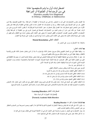 ‫ﻋﺎدة‬ ‫ﺗﺸـﺨﻴﺼﻬﺎ‬ ‫ﻳﺘـﻢ‬ ‫ﻣﺎ‬ ‫أول‬ ‫اﺿﻄﺮاﺑﺎت‬
‫اﻟﻤﺮاهﻘﺔ‬ ‫أو‬ ‫اﻟﻄـﻔﻮﻟﺔ‬ ‫أو‬ ‫اﻟﺮﺿﺎﻋﺔ‬ ‫ﺳﻦ‬ ‫ﻓﻲ‬
Disorders usually First Diagnosed
in Infancy, Childhood, or Adolescence
‫ﺍﻟﺭﻀﺎﻋﺔ‬ ‫ﺴﻥ‬ ‫ﻓﻲ‬ ‫ﻋﺎﺩﺓ‬ ‫ﺘﺸﺨﺹ‬ ‫ﻤﺎ‬ ‫ﺃﻭل‬ ‫ﺍﻟﺘﻲ‬ ‫ﻟﻼﻀﻁﺭﺍﺒﺎﺕ‬ ‫ﺱ‬‫ﺭ‬‫ﻤﻜ‬ ‫ﺍﻟﻔﺼل‬ ‫ﻫﺫﺍ‬‫ﺍﻟﻤﺭﺍﻫﻘﺔ‬ ‫ﺃﻭ‬ ‫ﺍﻟﻁﻔﻭﻟﺔ‬ ‫ﺃﻭ‬.‫ﻟﺴﻥ‬ ‫ﹰ‬‫ﺎ‬‫ﻭﻓﻘ‬ ‫ﻟﻠﺘﺼﻨﻴﻑ‬ ‫ﺍﻟﺘﻘﺴﻴﻡ‬ ‫ﻭﻫﺫﺍ‬
‫ﹰ‬‫ﺎ‬‫ﻤﻁﻠﻘ‬ ‫ﹰ‬‫ﺎ‬‫ﺘﻘﺴﻴﻤ‬ ‫ﻭﻟﻴﺱ‬ ‫ﺍﻟﺘﺒﺴﻴﻁ‬ ‫ﺃﺠل‬ ‫ﻤﻥ‬ ‫ﻫﻭ‬ ‫ﺍﻟﻅﻬﻭﺭ‬.‫ﺒﻌﺽ‬ ‫ﻓﺈﻥ‬ ،‫ﻭﺍﻟﻤﺭﺍﻫﻘﺔ‬ ‫ﺍﻟﻁﻔﻭﻟﺔ‬ ‫ﻓﻲ‬ ‫ﺠﻠﻴﺔ‬ ‫ﺘﻜﻭﻥ‬ ‫ﻤﺎ‬ ‫ﻋﺎﺩﺓ‬ ‫ﺍﻟﻔﺼل‬ ‫ﻫﺫﺍ‬ ‫ﺍﻀﻁﺭﺍﺒﺎﺕ‬ ‫ﺃﻥ‬ ‫ﻭﺭﻏﻡ‬
‫ﺍﻟﻔﺼل‬ ‫ﻫﺫﺍ‬ ‫ﺍﻀﻁﺭﺍﺒﺎﺕ‬ ‫ﻟﺩﻴﻬﻡ‬ ‫ﺘﺸﺨﺹ‬ ‫ﻤﻤﻥ‬ ‫ﺍﻷﻓﺭﺍﺩ‬)‫ﺍﻻﻨﺘﺒﺎﻩ‬ ‫ﻋﺠﺯ‬ ‫ﺍﻀﻁﺭﺍﺏ‬ ‫ﻤﺜل‬/‫ﺍﻟﺤﺭﻜﻴﺔ‬ ‫ﻓﺭﻁ‬(‫ﺴﻥ‬ ‫ﺤﺘﻰ‬ ‫ﺍﻟﺴﺭﻴﺭﻱ‬ ‫ﺍﻻﻨﺘﺒﺎﻩ‬ ‫ﻴﻠﻔﺘﻭﻥ‬ ‫ﻻ‬ ‫ﻗﺩ‬
‫ﺍﻟﺭﺸﺩ‬.‫ﺍﻟﻤﺭﺍﻫﻘﺔ‬ ‫ﺃﻭ‬ ‫ﺍﻟﻁﻔﻭﻟﺔ‬ ‫ﺴﻥ‬ ‫ﻓﻲ‬ ‫ﺃﺨﺭﻯ‬ ‫ﻓﺼﻭل‬ ‫ﻓﻲ‬ ‫ﺍﻟﻤﺼﻨﻔﺔ‬ ‫ﺍﻻﻀﻁﺭﺍﺒﺎﺕ‬ ‫ﻤﻥ‬ ‫ﺍﻟﻌﺩﻴﺩ‬ ‫ﻴﺘﺒﺩﻯ‬ ‫ﺃﻥ‬ ‫ﹰ‬‫ﺍ‬‫ﻨﺎﺩﺭ‬ ‫ﻟﻴﺱ‬ ،‫ﺫﻟﻙ‬ ‫ﻋﻥ‬ ‫ﹰ‬‫ﻼ‬‫ﻓﻀ‬)،‫ﻤﺜل‬
‫ﺍﻟﻤﻌﻤﻡ‬ ‫ﺍﻟﻘﻠﻘﻲ‬ ‫ﺍﻻﻀﻁﺭﺍﺏ‬ ،‫ﺍﻟﻔﺼﺎﻡ‬ ،‫ﺍﻟﺠﺴﻴﻡ‬ ‫ﺍﻻﻜﺘﺌﺎﺒﻲ‬ ‫ﺍﻻﻀﻁﺭﺍﺏ‬.(‫ﻤ‬ ‫ﹰ‬‫ﺎ‬‫ﺃﺴﺎﺴ‬ ‫ﻴﻌﻤﻠﻭﻥ‬ ‫ﺍﻟﺫﻴﻥ‬ ‫ﺍﻷﻁﺒﺎﺀ‬ ‫ﻋﻠﻰ‬ ‫ﻴﻨﺒﻐﻲ‬ ‫ﻟﺫﺍ‬‫ﺃﻥ‬ ‫ﻭﺍﻟﻤﺭﺍﻫﻘﻴﻥ‬ ‫ﺍﻷﻁﻔﺎل‬ ‫ﻊ‬
‫ﺍﻟﻔﺼل‬ ‫ﺒﻬﺫﺍ‬ ‫ﻤﻌﺭﻓﺔ‬ ‫ﻋﻠﻰ‬ ‫ﻴﻜﻭﻨﻭﺍ‬ ‫ﺃﻥ‬ ‫ﺍﻟﺭﺍﺸﺩﻴﻥ‬ ‫ﻤﻊ‬ ‫ﹰ‬‫ﺎ‬‫ﺃﺴﺎﺴ‬ ‫ﻴﻌﻤﻠﻭﻥ‬ ‫ﺍﻟﺫﻴﻥ‬ ‫ﺍﻷﻁﺒﺎﺀ‬ ‫ﻋﻠﻰ‬ ‫ﻴﻨﺒﻐﻲ‬ ‫ﻜﻤﺎ‬ ،‫ﺍﻟﺩﻟﻴل‬ ‫ﺒﻜﺎﻤل‬ ‫ﻤﻌﺭﻓﺔ‬ ‫ﻋﻠﻰ‬ ‫ﻴﻜﻭﻨﻭﺍ‬.
‫ﺍﻟﻌﻘﻠﻲ‬ ‫ﺍﻟﺘﺨﻠﻑ‬Mental Retardation
‫ﻤﻼﺤﻅﺔ‬:‫ﺍﻟﻤﺤﻭﺭ‬ ‫ﻋﻠﻰ‬ ‫ﺯ‬‫ﻤ‬‫ﻤﺭ‬ ‫ﺍﻻﻀﻁﺭﺍﺏ‬ ‫ﻫﺫﺍ‬II.
■‫ﺍﻟﻌﻘﻠﻲ‬ ‫ﺍﻟﺘﺨﻠﻑ‬:
A-‫ﺃﺩﻨﻰ‬ ‫ﻋﻘﻠﻴﺔ‬ ‫ﻭﻅﻴﻔﺔ‬‫ﺼﺭﻴﺢ‬ ‫ﺒﺸﻜل‬ ‫ﺍﻟﻁﺒﻴﻌﻲ‬ ‫ﺍﻟﻤﻌﺩل‬ ‫ﻤﻥ‬:‫ﺍﻟﺫﻜﺎﺀ‬ ‫ﺤﺎﺼل‬IQ‫ﺍﻟـ‬ ‫ﻴﻘﺎﺭﺏ‬70‫ﺍﻟﻔﺭﺩﻱ‬ ‫ﺍﻟﺫﻜﺎﺀ‬ ‫ﺤﺎﺼل‬ ‫ﺒﺎﺨﺘﺒﺎﺭ‬ ‫ﺃﺩﻨﻰ‬ ‫ﺃﻭ‬)‫ﺒﺎﻟﻨﺴﺒﺔ‬
‫ﺍﻟﺴﺭﻴﺭﻱ‬ ‫ﺒﺎﻟﺘﻘﻴﻴﻡ‬ ‫ﻭﺫﻟﻙ‬ ‫ﺼﺭﻴﺢ‬ ‫ﺒﺸﻜل‬ ‫ﺍﻟﻤﻌﺩل‬ ‫ﻤﻥ‬ ‫ﺃﺩﻨﻰ‬ ‫ﻋﻘﻠﻴﺔ‬ ‫ﻭﻅﻴﻔﺔ‬ ،‫ﻟﻸﻁﻔﺎل‬.(
B-‫ﺍﻟﺭﺍﻫﻨﺔ‬ ‫ﺍﻟﺘﻜﻴﻔﻴﺔ‬ ‫ﺍﻟﻭﻅﻴﻔﺔ‬ ‫ﻓﻲ‬ ‫ﻤﺘﺯﺍﻤﻥ‬ ‫ﺍﺨﺘﻼل‬ ‫ﺃﻭ‬ ‫ﻋﺠﺯ‬)‫ﻤ‬ ‫ﻤﻌﺎﻴﻴﺭ‬ ‫ﺘﻠﺒﻴﺔ‬ ‫ﻓﻲ‬ ‫ﺍﻟﺸﺨﺹ‬ ‫ﻓﻌﺎﻟﻴﺔ‬ ‫ﺃﻱ‬‫ﺍﻟﺜﻘﺎﻓﻴﺔ‬ ‫ﻤﺠﻤﻭﻋﺘﻪ‬ ‫ﺃﻭ‬ ‫ﻟﻌﻤﺭﻩ‬ ‫ﺒﺎﻟﻨﺴﺒﺔ‬ ‫ﺘﻭﻗﻌﺔ‬(‫ﻓﻲ‬
‫ﺍﻷﻗل‬ ‫ﻋﻠﻰ‬ ‫ﺍﻟﺘﺎﻟﻴﺔ‬ ‫ﺍﻟﺤﻘﻭل‬ ‫ﻤﻥ‬ ‫ﺍﺜﻨﻴﻥ‬:‫ﺍﻻﺠﺘﻤﺎﻋﻴﺔ‬ ‫ﺍﻟﻤﻬﺎﺭﺍﺕ‬ ،‫ﺍﻟﻤﻨﺯﻟﻴﺔ‬ ‫ﺍﻟﺤﻴﺎﺓ‬ ،‫ﺍﻟﺫﺍﺘﻴﺔ‬ ‫ﺍﻟﺭﻋﺎﻴﺔ‬ ،‫ﺍﻟﺘﻭﺍﺼل‬/،‫ﺍﻟﻤﺠﺘﻤﻊ‬ ‫ﻤﻭﺍﺭﺩ‬ ‫ﺍﺴﺘﺨﺩﺍﻡ‬ ،‫ﻭﺍﻟﺸﺨﺼﻴﺔ‬
‫ﺍﻷﻤﻥ‬ ،‫ﺍﻟﺼﺤﺔ‬ ،‫ﺍﻟﻔﺭﺍﻍ‬ ‫ﻭﻗﺕ‬ ،‫ﺍﻟﻌﻤل‬ ،‫ﺍﻟﻭﻅﻴﻔﻴﺔ‬ ‫ﺍﻟﺩﺭﺍﺴﻴﺔ‬ ‫ﺍﻟﻤﻬﺎﺭﺍﺕ‬ ،‫ﺍﻟﺫﺍﺘﻲ‬ ‫ﺍﻟﺘﻭﺠﻪ‬.
C-‫ﺍ‬‫ﻋﻤﺭ‬ ‫ﻗﺒل‬ ‫ﻟﺒﺩﺍﻴﺔ‬18‫ﺴﻨﺔ‬.
‫ﺍﻟﻌﻘﻠﻲ‬ ‫ﺍﻻﺨﺘﻼل‬ ‫ﻤﺴﺘﻭﻯ‬ ‫ﻭﻴﻌﻜﺱ‬ ‫ﺍﻟﺸﺩﺓ‬ ‫ﺩﺭﺠﺔ‬ ‫ﻋﻠﻰ‬ ‫ﻤﺒﻨﻲ‬ ‫ﺍﻟﺘﺭﻤﻴﺯ‬:
317‫ﻤﺴﺘﻭﻯ‬ ‫ﺍﻟﺨﻔﻴﻑ‬ ‫ﺍﻟﻌﻘﻠﻲ‬ ‫ﺍﻟﺘﺨﻠﻑ‬IQ‫ﻤﻥ‬50-55‫ﻭﺤﺘﻰ‬70‫ﹰ‬‫ﺎ‬‫ﺘﻘﺭﻴﺒ‬.
318.0‫ﻤﺴﺘﻭﻯ‬ ‫ﺍﻟﺸﺩﺓ‬ ‫ﺍﻟﻤﺘﻭﺴﻁ‬ ‫ﺍﻟﻌﻘﻠﻲ‬ ‫ﺍﻟﺘﺨﻠﻑ‬IQ‫ﻤﻥ‬35-40‫ﻭﺤﺘﻰ‬50-55.
318.1‫ﻤﺴﺘﻭﻯ‬ ‫ﺍﻟﺸﺩﻴﺩ‬ ‫ﺍﻟﻌﻘﻠﻲ‬ ‫ﺍﻟﺘﺨﻠﻑ‬IQ‫ﻤﻥ‬20-25‫ﻭﺤﺘﻰ‬35-40.
318.2‫ﻤﺴﺘﻭﻯ‬ ‫ﺍﻟﻌﻤﻴﻕ‬ ‫ﺍﻟﻌﻘﻠﻲ‬ ‫ﺍﻟﺘﺨﻠﻑ‬IQ‫ﺩﻭﻥ‬20‫ﺃﻭ‬25.
319‫ﺸﺩﺘﻪ‬ ‫ﻓﻲ‬ ‫ﺍﻟﻤﺤﺩﺩ‬ ‫ﻏﻴﺭ‬ ،‫ﺍﻟﻌﻘﻠﻲ‬ ‫ﺍﻟﺘﺨﻠﻑ‬:‫ﺍﻟﺸﺨﺹ‬ ‫ﺫﻜﺎﺀ‬ ‫ﺍﺨﺘﺒﺎﺭ‬ ‫ﻋﻠﻰ‬ ‫ﺍﻟﻘﺩﺭﺓ‬ ‫ﻋﺩﻡ‬ ‫ﻤﻊ‬ ‫ﺍﻟﻌﻘﻠﻲ‬ ‫ﺍﻟﺘﺨﻠﻑ‬ ‫ﺒﻭﺠﻭﺩ‬ ‫ﻗﻭﻱ‬ ‫ﺍﻓﺘﺭﺍﺽ‬ ‫ﺜﻤﺔ‬ ‫ﻴﻜﻭﻥ‬ ‫ﻋﻨﺩﻤﺎ‬
‫ﺍﻟﻤﻌﻴﺎﺭﻴﺔ‬ ‫ﺒﺎﻻﺨﺘﺒﺎﺭﺍﺕ‬)‫ﺸﺩﻴ‬ ‫ﺍﺨﺘﻼل‬ ‫ﻟﺩﻴﻬﻡ‬ ‫ﺍﻟﺫﻴﻥ‬ ‫ﻟﻸﺸﺨﺎﺹ‬ ‫ﺒﺎﻟﻨﺴﺒﺔ‬ ‫ﹰ‬‫ﻼ‬‫ﻤﺜ‬ ‫ﺍﻟﺤﺎل‬ ‫ﻫﻭ‬ ‫ﻜﻤﺎ‬‫ﻊ‬‫ﻀ‬‫ﻟﻠﺭ‬ ‫ﺒﺎﻟﻨﺴﺒﺔ‬ ‫ﺃﻭ‬ ‫ﺍﻟﻤﺘﻌﺎﻭﻨﻴﻥ‬ ‫ﻟﻐﻴﺭ‬ ‫ﺒﺎﻟﻨﺴﺒﺔ‬ ‫ﺃﻭ‬ ‫ﺩ‬.(
‫ﺍﻟﺘﻌﻠﻡ‬ ‫ﺍﻀﻁﺭﺍﺒﺎﺕ‬Learning Disorders
)‫ﹰ‬‫ﺎ‬‫ﺴﺎﺒﻘ‬ ‫ﺍﻟﺩﺭﺍﺴﻴﺔ‬ ‫ﺍﻟﻤﻬﺎﺭﺍﺕ‬ ‫ﺍﻀﻁﺭﺍﺒﺎﺕ‬
Formerly Academic Skills Disorders(
■315.55‫ﺍﻟﻘﺭﺍﺀﺓ‬ ‫ﺍﻀﻁﺭﺍﺏ‬Reading Disorder
A-‫ﺍﻟ‬ ‫ﺍﻻﺨﺘﺒﺎﺭﺍﺕ‬ ‫ﺒﻭﺍﺴﻁﺔ‬ ‫ﻴﻘﺎﺱ‬ ‫ﻜﻤﺎ‬ ،‫ﺍﻟﻘﺭﺍﺀﺓ‬ ‫ﻓﻲ‬ ‫ﺍﻷﺩﺍﺀ‬ ‫ﻴﻜﻭﻥ‬‫ﺍﻟﻤﻨﺘﻅﺭ‬ ‫ﺍﻟﻤﺴﺘﻭﻯ‬ ‫ﺩﻭﻥ‬ ‫ﺼﺭﻴﺤﺔ‬ ‫ﻭﺒﺼﻭﺭﺓ‬ ،‫ﺍﻟﻔﻬﻡ‬ ‫ﺃﻭ‬ ‫ﺍﻟﻘﺭﺍﺀﺓ‬ ‫ﻟﺩﻗﺔ‬ ‫ﺍﻟﻔﺭﺩﻴﺔ‬ ‫ﻤﻌﻴﺎﺭﻴﺔ‬
‫ﻟﻠﻌﻤﺭ‬ ‫ﺍﻟﻤﻨﺎﺴﺏ‬ ‫ﻭﺍﻟﺘﻌﻠﻴﻡ‬ ‫ﻭﺍﻟﺫﻜﺎﺀ‬ ‫ﺍﻟﺸﺨﺹ‬ ‫ﻋﻤﺭ‬ ‫ﻤﻥ‬.
B-‫ﺍﻟﻤﻌﻴﺎﺭ‬ ‫ﻓﻲ‬ ‫ﺍﻻﻀﻁﺭﺍﺏ‬ ‫ﻴﺅﺜﺭ‬A‫ﺍﻟﻘﺭﺍﺀﺓ‬ ‫ﻓﻲ‬ ‫ﻤﻬﺎﺭﺍﺕ‬ ‫ﺘﺘﻁﻠﺏ‬ ‫ﺍﻟﺘﻲ‬ ‫ﺍﻟﻴﻭﻤﻴﺔ‬ ‫ﺍﻷﻨﺸﻁﺔ‬ ‫ﺃﻭ‬ ‫ﺍﻟﺩﺭﺍﺴﻲ‬ ‫ﺍﻹﻨﺠﺎﺯ‬ ‫ﻋﻠﻰ‬ ‫ﻭﺍﻀﺤﺔ‬ ‫ﺒﺼﻭﺭﺓ‬.
C-‫ﻓﺈ‬ ،‫ﻲ‬‫ﺤﺴ‬ ‫ﻋﺠﺯ‬ ‫ﻫﻨﺎﻙ‬ ‫ﻜﺎﻥ‬ ‫ﺇﺫﺍ‬‫ﻋﺎﺩﺓ‬ ‫ﺘﺼﺎﺤﺒﻬﺎ‬ ‫ﺍﻟﺘﻲ‬ ‫ﺘﻠﻙ‬ ‫ﺘﺘﺠﺎﻭﺯ‬ ‫ﺍﻟﻘﺭﺍﺀﺓ‬ ‫ﺼﻌﻭﺒﺎﺕ‬ ‫ﻥ‬.
27
 