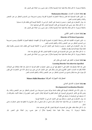 28
‫ﺘﺭﻤﻴﺯﻴﺔ‬ ‫ﻤﻼﺤﻅﺔ‬:‫ﻋﺎﻤﺔ‬ ‫ﻁﺒﻴﺔ‬ ‫ﺤﺎﻟﺔ‬ ‫ﻫﻨﺎﻙ‬ ‫ﻜﺎﻥ‬ ‫ﺇﺫﺍ‬)‫ﹰ‬‫ﻼ‬‫ﻤﺜ‬ ‫ﻋﺼﺒﻴﺔ‬(‫ﺍﻟﻤﺤﻭﺭ‬ ‫ﻋﻠﻰ‬ ‫ﺍﻟﺤﺎﻟﺔ‬ ‫ﺯ‬‫ﻤ‬‫ﺭ‬ ،‫ﺤﺴﻲ‬ ‫ﻋﺠﺯ‬ ‫ﺃﻭ‬III.
■315.1‫ﺍﻟﺤﺴﺎﺏ‬ ‫ﺍﻀﻁﺭﺍﺏ‬Mathematics Disorder
A-‫ﺍﻟﻔﺭ‬ ‫ﺍﻟﻤﻌﻴﺎﺭﻴﺔ‬ ‫ﺍﻻﺨﺘﺒﺎﺭﺍﺕ‬ ‫ﺒﻭﺍﺴﻁﺔ‬ ‫ﺘﻘﺎﺱ‬ ‫ﻜﻤﺎ‬ ،‫ﺍﻟﺤﺴﺎﺒﻴﺔ‬ ‫ﺍﻟﻘﺩﺭﺓ‬ ‫ﺘﻜﻭﻥ‬‫ﺍﻟﺸﺨﺹ‬ ‫ﻋﻤﺭ‬ ‫ﻤﻥ‬ ‫ﺍﻟﻤﻨﺘﻅﺭ‬ ‫ﺍﻟﻤﺴﺘﻭﻯ‬ ‫ﺩﻭﻥ‬ ،‫ﺼﺭﻴﺤﺔ‬ ‫ﻭﺒﺼﻭﺭﺓ‬ ،‫ﺩﻴﺔ‬
‫ﻟﻠﻌﻤﺭ‬ ‫ﺍﻟﻤﻨﺎﺴﺏ‬ ‫ﻭﺍﻟﺘﻌﻠﻴﻡ‬ ‫ﻭﺍﻟﺫﻜﺎﺀ‬.
B-‫ﺍﻟﻤﻌﻴﺎﺭ‬ ‫ﻓﻲ‬ ‫ﺍﻻﻀﻁﺭﺍﺏ‬ ‫ﻴﺅﺜﺭ‬A‫ﺤﺴﺎﺒﻴﺔ‬ ‫ﻗﺩﺭﺍﺕ‬ ‫ﺘﺘﻁﻠﺏ‬ ‫ﺍﻟﺘﻲ‬ ‫ﺍﻟﻴﻭﻤﻴﺔ‬ ‫ﺍﻷﻨﺸﻁﺔ‬ ‫ﺃﻭ‬ ‫ﺍﻟﺩﺭﺍﺴﻲ‬ ‫ﺍﻹﻨﺠﺎﺯ‬ ‫ﻋﻠﻰ‬ ‫ﻭﺍﻀﺤﺔ‬ ‫ﺒﺼﻭﺭﺓ‬.
C-‫ﺘ‬ ‫ﺘﺘﺠﺎﻭﺯ‬ ‫ﺍﻟﺤﺴﺎﺒﻴﺔ‬ ‫ﺍﻟﻘﺩﺭﺓ‬ ‫ﻓﻲ‬ ‫ﺍﻟﺼﻌﻭﺒﺎﺕ‬ ‫ﻓﺈﻥ‬ ،‫ﻲ‬‫ﺤﺴ‬ ‫ﻋﺠﺯ‬ ‫ﻫﻨﺎﻙ‬ ‫ﻜﺎﻥ‬ ‫ﺇﺫﺍ‬‫ﻋﺎﺩﺓ‬ ‫ﺘﺼﺎﺤﺒﻬﺎ‬ ‫ﺍﻟﺘﻲ‬ ‫ﻠﻙ‬.
‫ﺘﺭﻤﻴﺯﻴﺔ‬ ‫ﻤﻼﺤﻅﺔ‬:‫ﻋﺎﻤﺔ‬ ‫ﻁﺒﻴﺔ‬ ‫ﺤﺎﻟﺔ‬ ‫ﻫﻨﺎﻙ‬ ‫ﻜﺎﻥ‬ ‫ﺇﺫﺍ‬)‫ﹰ‬‫ﻼ‬‫ﻤﺜ‬ ‫ﻋﺼﺒﻴﺔ‬(‫ﺍﻟﻤﺤﻭﺭ‬ ‫ﻋﻠﻰ‬ ‫ﺍﻟﺤﺎﻟﺔ‬ ‫ﺯ‬‫ﻤ‬‫ﺭ‬ ،‫ﺤﺴﻲ‬ ‫ﻋﺠﺯ‬ ‫ﺃﻭ‬III.
■315.2‫ﺍﻟﻜﺘﺎﺒﻲ‬ ‫ﺍﻟﺘﻌﺒﻴﺭ‬ ‫ﺍﻀﻁﺭﺍﺏ‬
Disorder of Written Expression
A-‫ﺍﻟﻔﺭﺩ‬ ‫ﺍﻟﻤﻌﻴﺎﺭﻴﺔ‬ ‫ﺍﻻﺨﺘﺒﺎﺭﺍﺕ‬ ‫ﺒﻭﺍﺴﻁﺔ‬ ‫ﺘﻘﺎﺱ‬ ‫ﻜﻤﺎ‬ ،‫ﺍﻟﻜﺘﺎﺒﻴﺔ‬ ‫ﺍﻟﻤﻬﺎﺭﺍﺕ‬ ‫ﺘﻜﻭﻥ‬‫ﻴﺔ‬)‫ﺍﻟﻜﺘﺎﺒﻴﺔ‬ ‫ﻟﻠﻤﻬﺎﺭﺍﺕ‬ ‫ﺍﻟﻭﻅﻴﻔﻴﺔ‬ ‫ﺍﻟﺘﻘﻴﻴﻤﺎﺕ‬ ‫ﺃﻭ‬(‫ﺼﺭﻴﺤﺔ‬ ‫ﻭﺒﺼﻭﺭﺓ‬ ،
‫ﻟﻠﻌﻤﺭ‬ ‫ﺍﻟﻤﻨﺎﺴﺏ‬ ‫ﻭﺍﻟﺘﻌﻠﻴﻡ‬ ‫ﻭﺍﻟﺫﻜﺎﺀ‬ ‫ﺍﻟﺸﺨﺹ‬ ‫ﻋﻤﺭ‬ ‫ﻤﻥ‬ ‫ﺍﻟﻤﻨﺘﻅﺭ‬ ‫ﺍﻟﻤﺴﺘﻭﻯ‬ ‫ﺩﻭﻥ‬.
B-‫ﺍﻟﻤﻌﻴﺎﺭ‬ ‫ﻓﻲ‬ ‫ﺍﻻﻀﻁﺭﺍﺏ‬ ‫ﻴﺅﺜﺭ‬A‫ﻤﻜﺘﻭﺒﺔ‬ ‫ﻨﺼﻭﺹ‬ ‫ﺇﻨﺸﺎﺀ‬ ‫ﺘﺘﻁﻠﺏ‬ ‫ﺍﻟﺘﻲ‬ ‫ﺍﻟﻴﻭﻤﻴﺔ‬ ‫ﺍﻷﻨﺸﻁﺔ‬ ‫ﺃﻭ‬ ‫ﺍﻟﺩﺭﺍﺴﻲ‬ ‫ﺍﻹﻨﺠﺎﺯ‬ ‫ﻋﻠﻰ‬ ‫ﻭﺍﻀﺤﺔ‬ ‫ﺒﺼﻭﺭﺓ‬)‫ﻤﺜل‬
‫ﺴﻠﻴﻤﺔ‬ ‫ﺠﻤﻠﺔ‬ ‫ﻜﺘﺎﺒﺔ‬‫ﻤﻨﻅﻤﺔ‬ ‫ﻭﻓﻘﺭﺍﺕ‬ ‫ﹰ‬‫ﺎ‬‫ﻗﻭﺍﻋﺩﻴ‬.(
C-‫ﻋﺎﺩﺓ‬ ‫ﻤﻌﻪ‬ ‫ﺘﺘﺭﺍﻓﻕ‬ ‫ﺍﻟﺘﻲ‬ ‫ﺘﻠﻙ‬ ‫ﺘﺘﺠﺎﻭﺯ‬ ‫ﺍﻟﻜﺘﺎﺒﻴﺔ‬ ‫ﺍﻟﻤﻬﺎﺭﺍﺕ‬ ‫ﻓﻲ‬ ‫ﺍﻟﺼﻌﻭﺒﺎﺕ‬ ‫ﻓﺈﻥ‬ ،‫ﻲ‬‫ﺤﺴ‬ ‫ﻋﺠﺯ‬ ‫ﻫﻨﺎﻙ‬ ‫ﻜﺎﻥ‬ ‫ﺇﺫﺍ‬.
‫ﺘﺭﻤﻴﺯﻴﺔ‬ ‫ﻤﻼﺤﻅﺔ‬:‫ﻋﺎﻤﺔ‬ ‫ﻁﺒﻴﺔ‬ ‫ﺤﺎﻟﺔ‬ ‫ﻫﻨﺎﻙ‬ ‫ﻜﺎﻥ‬ ‫ﺇﺫﺍ‬)‫ﹰ‬‫ﻼ‬‫ﻤﺜ‬ ‫ﻋﺼﺒﻴﺔ‬(‫ﺍﻟﻤﺤﻭﺭ‬ ‫ﻋﻠﻰ‬ ‫ﺍﻟﺤﺎﻟﺔ‬ ‫ﺯ‬‫ﻤ‬‫ﺭ‬ ،‫ﺤﺴﻲ‬ ‫ﻋﺠﺯ‬ ‫ﺃﻭ‬III.
■315.9‫ﻤ‬ ‫ﻓﻲ‬ ‫ﺩ‬‫ﺩ‬‫ﺍﻟﻤﺤ‬ ‫ﻏﻴﺭ‬ ‫ﺍﻟﺘﻌﻠﻡ‬ ‫ﺍﻀﻁﺭﺍﺏ‬‫ﺁﺨﺭ‬ ‫ﻜﺎﻥ‬
Learning Disorder Not otherwise Specified
‫ﺍﻟﻨﻭﻋﻴﺔ‬ ‫ﺍﻟﺘﻌﻠﻡ‬ ‫ﺍﻀﻁﺭﺍﺏ‬ ‫ﻤﻌﺎﻴﻴﺭ‬ ‫ﻤﻥ‬ ‫ﺃﻱ‬ ‫ﻓﻴﻬﺎ‬ ‫ﺘﺘﺤﻘﻕ‬ ‫ﻻ‬ ‫ﺍﻟﺘﻲ‬ ‫ﺍﻟﺘﻌﻠﻡ‬ ‫ﺒﺎﻀﻁﺭﺍﺒﺎﺕ‬ ‫ﺍﻟﻔﺌﺔ‬ ‫ﻫﺫﻩ‬ ‫ﺘﻌﻨﻰ‬.‫ﺍﻟﻤﺠﺎﻻﺕ‬ ‫ﻓﻲ‬ ‫ﻤﺸﻜﻼﺕ‬ ‫ﺍﻟﻔﺌﺔ‬ ‫ﻫﺫﻩ‬ ‫ﺘﺸﻤل‬ ‫ﻗﺩ‬
‫ﺍﻟﺜﻼﺜﺔ‬)‫ﺍﻟﻜﺘﺎﺒﻲ‬ ‫ﺍﻟﺘﻌﺒﻴﺭ‬ ،‫ﺍﻟﺤﺴﺎﺏ‬ ،‫ﺍﻟﻘﺭﺍﺀﺓ‬(‫ﺍﻟﺩ‬ ‫ﺍﻹﻨﺠﺎﺯ‬ ‫ﻋﻠﻰ‬ ‫ﻜﺒﻴﺭ‬ ‫ﺒﺸﻜل‬ ‫ﺘﺅﺜﺭ‬ ‫ﻭﺍﻟﺘﻲ‬‫ﺘﻘﻴﺱ‬ ‫ﺍﻟﺘﻲ‬ ‫ﺍﻻﺨﺘﺒﺎﺭﺍﺕ‬ ‫ﻓﻲ‬ ‫ﺍﻷﺩﺍﺀ‬ ‫ﻴﻜﻥ‬ ‫ﻟﻡ‬ ‫ﻭﺇﻥ‬ ‫ﺤﺘﻰ‬ ‫ﺭﺍﺴﻲ‬
‫ﻟﻠﻌﻤﺭ‬ ‫ﺍﻟﻤﻨﺎﺴﺏ‬ ‫ﻭﺍﻟﺘﻌﻠﻴﻡ‬ ‫ﻭﺍﻟﺫﻜﺎﺀ‬ ‫ﺍﻟﺸﺨﺹ‬ ‫ﻋﻤﺭ‬ ‫ﻤﻥ‬ ‫ﺍﻟﻤﻨﺘﻅﺭ‬ ‫ﺍﻟﻤﺴﺘﻭﻯ‬ ‫ﺩﻭﻥ‬ ‫ﻭﺍﻀﺢ‬ ‫ﺒﺸﻜل‬ ‫ﺤﺩﺓ‬ ‫ﻋﻠﻰ‬ ‫ﻤﻬﺎﺭﺓ‬ ‫ﻜل‬.
‫ﺍﻟﺤﺭﻜﻴﺔ‬ ‫ﺍﻟﻤﻬﺎﺭﺍﺕ‬ ‫ﺍﻀﻁﺭﺍﺒﺎﺕ‬Motors Skills Disorders
■315.4‫ﺍﻟﻨﻤﺎﺌﻲ‬ ‫ﺍﻟﺘﻨﺎﺴﻕ‬ ‫ﺍﻀﻁﺭﺍﺏ‬
Developmental Coordination Disorder
A-‫ﻭﺫﻜﺎﺌﻪ‬ ‫ﺍﻟﺸﺨﺹ‬ ‫ﻋﻤﺭ‬ ‫ﻤﻥ‬ ‫ﺍﻟﻤﻨﺘﻅﺭ‬ ‫ﺍﻟﻤﺴﺘﻭﻯ‬ ‫ﺩﻭﻥ‬ ،‫ﺼﺭﻴﺤﺔ‬ ‫ﺒﺼﻭﺭﺓ‬ ،‫ﹰ‬‫ﺎ‬‫ﺤﺭﻜﻴ‬ ‫ﹰ‬‫ﺎ‬‫ﺘﻨﺎﺴﻘ‬ ‫ﺘﺘﻁﻠﺏ‬ ‫ﺍﻟﺘﻲ‬ ‫ﺍﻟﻴﻭﻤﻴﺔ‬ ‫ﺍﻟﻨﺸﺎﻁﺎﺕ‬ ‫ﻓﻲ‬ ‫ﺍﻷﺩﺍﺀ‬ ‫ﻴﻜﻭﻥ‬.‫ﻭﻗﺩ‬
‫ﺍﻟﺤﺭﻜﻴﺔ‬ ‫ﺍﻟﺘﻁﻭﺭﻴﺔ‬ ‫ﺍﻟﻤﻌﺎﻟﻡ‬ ‫ﺇﻟﻰ‬ ‫ﺍﻟﻭﺼﻭل‬ ‫ﻓﻲ‬ ‫ﺍﻟﻭﺍﻀﺢ‬ ‫ﺍﻟﺘﺄﺨﺭ‬ ‫ﻓﻲ‬ ‫ﺫﻟﻙ‬ ‫ﻴﺘﺒﺩﻯ‬)‫ﺍﻟﺠﻠﻭﺱ‬ ،‫ﺍﻟﺤﺒﻭ‬ ،‫ﺍﻟﻤﺸﻲ‬ ،‫ﻤﺜﺎل‬(‫ﺍﻷﺸﻴﺎﺀ‬ ‫ﺇﺴﻘﺎﻁ‬ ‫ﺃﻭ‬»‫ﺍﻟﺨﺭﺍﻗﺔ‬«‫ﺃﻭ‬
‫ﺍﻟﻜﺘﺎﺒﺔ‬ ‫ﻓﻲ‬ ‫ﻀﻌﻑ‬ ‫ﺃﻭ‬ ‫ﺍﻟﺭﻴﺎﻀﻴﺎﺕ‬ ‫ﻓﻲ‬ ‫ﻀﻌﻴﻑ‬ ‫ﺃﺩﺍﺀ‬.
B-‫ﺍﻟﻤﻌﻴﺎﺭ‬ ‫ﻓﻲ‬ ‫ﺍﻻﻀﻁﺭﺍﺏ‬ ‫ﻴﺅﺜﺭ‬A‫ﺍﻟﻴﻭﻤﻴﺔ‬ ‫ﺍﻷﻨﺸﻁﺔ‬ ‫ﺃﻭ‬ ‫ﺍﻟﺩﺭﺍﺴﻲ‬ ‫ﺍﻹﻨﺠﺎﺯ‬ ‫ﻋﻠﻰ‬ ‫ﻤﻬﻡ‬ ‫ﺒﺸﻜل‬.
C-‫ﻋﺎﻤﺔ‬ ‫ﻁﺒﻴﺔ‬ ‫ﺤﺎﻟﺔ‬ ‫ﻋﻥ‬ ‫ﺍﻻﻀﻁﺭﺍﺏ‬ ‫ﻴﻨﺠﻡ‬ ‫ﻻ‬)‫ﻋﻀﻠﻲ‬ ‫ﺤﺜل‬ ‫ﺃﻭ‬ ‫ﻨﺼﻔﻲ‬ ‫ﺸﻠل‬ ‫ﺃﻭ‬ ‫ﺩﻤﺎﻏﻲ‬ ‫ﺸﻠل‬ ،‫ﻤﺜﺎل‬(‫ﻨﻤﺎﺌﻲ‬ ‫ﺍﻀﻁﺭﺍﺏ‬ ‫ﻤﻌﺎﻴﻴﺭ‬ ‫ﻓﻴﻪ‬ ‫ﺘﺘﺤﻘﻕ‬ ‫ﻭﻻ‬
‫ﺸﺎﻤل‬.
D-‫ﻫﻨﺎﻙ‬ ‫ﻜﺎﻥ‬ ‫ﺇﺫﺍ‬‫ﻋﺎﺩﺓ‬ ‫ﺘﺼﺎﺤﺒﻪ‬ ‫ﺍﻟﺘﻲ‬ ‫ﺘﻠﻙ‬ ‫ﺘﺘﺠﺎﻭﺯ‬ ‫ﺍﻟﺤﺭﻜﻴﺔ‬ ‫ﺍﻟﺼﻌﻭﺒﺎﺕ‬ ‫ﻓﺈﻥ‬ ،‫ﻋﻘﻠﻲ‬ ‫ﺘﺨﻠﻑ‬.
‫ﺘﺭﻤﻴﺯﻴﺔ‬ ‫ﻤﻼﺤﻅﺔ‬:‫ﻋﺎﻤﺔ‬ ‫ﻁﺒﻴﺔ‬ ‫ﺤﺎﻟﺔ‬ ‫ﻭﺠﺩﺕ‬ ‫ﺇﺫﺍ‬)‫ﹰ‬‫ﻼ‬‫ﻤﺜ‬ ‫ﻋﺼﺒﻴﺔ‬(‫ﺍﻟﻤﺤﻭﺭ‬ ‫ﻋﻠﻰ‬ ‫ﺍﻟﺤﺎﻟﺔ‬ ‫ﺯ‬‫ﻤ‬‫ﺭ‬ ،‫ﺤﺴﻲ‬ ‫ﻋﺠﺯ‬ ‫ﺃﻭ‬III.
 