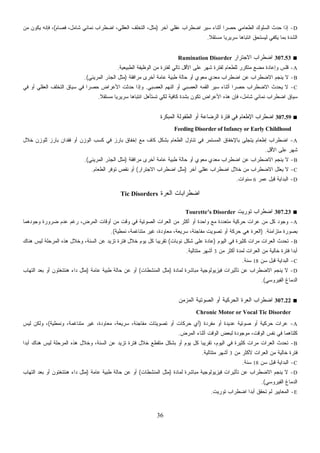 36
D-‫ﺁﺨﺭ‬ ‫ﻋﻘﻠﻲ‬ ‫ﺍﻀﻁﺭﺍﺏ‬ ‫ﺴﻴﺭ‬ ‫ﺃﺜﻨﺎﺀ‬ ‫ﹰ‬‫ﺍ‬‫ﺤﺼﺭ‬ ‫ﺍﻟﻁﻌﺎﻤﻲ‬ ‫ﺍﻟﺴﻠﻭﻙ‬ ‫ﺤﺩﺙ‬ ‫ﺇﺫﺍ‬)‫ﺍﻀﻁﺭﺍﺏ‬ ،‫ﺍﻟﻌﻘﻠﻲ‬ ‫ﺍﻟﺘﺨﻠﻑ‬ ،‫ﻤﺜل‬‫ﻓﺼﺎﻡ‬ ،‫ﺸﺎﻤل‬ ‫ﻨﻤﺎﺌﻲ‬(‫ﻤﻥ‬ ‫ﻴﻜﻭﻥ‬ ‫ﻓﺈﻨﻪ‬ ،
‫ﹰ‬‫ﻼ‬‫ﻤﺴﺘﻘ‬ ‫ﹰ‬‫ﺎ‬‫ﺴﺭﻴﺭﻴ‬ ‫ﹰ‬‫ﺎ‬‫ﺍﻨﺘﺒﺎﻫ‬ ‫ﻟﻴﺴﺘﺤﻕ‬ ‫ﻴﻜﻔﻲ‬ ‫ﺒﻤﺎ‬ ‫ﺍﻟﺸﺩﺓ‬.
■307.53‫ﺍﻻﺠﺘﺭﺍﺭ‬ ‫ﺍﻀﻁﺭﺍﺏ‬Rumination Disorder
A-‫ﺍﻟﻁﺒﻴﻌﻴﺔ‬ ‫ﺍﻟﻭﻅﻴﻔﺔ‬ ‫ﻤﻥ‬ ‫ﻟﻔﺘﺭﺓ‬ ‫ﺘﺎﻟﻲ‬ ‫ﺍﻷﻗل‬ ‫ﻋﻠﻰ‬ ‫ﺸﻬﺭ‬ ‫ﻟﻔﺘﺭﺓ‬ ‫ﻟﻠﻁﻌﺎﻡ‬ ‫ﻤﺘﻜﺭﺭ‬ ‫ﻤﻀﻊ‬ ‫ﻭﺇﻋﺎﺩﺓ‬ ‫ﻗﻠﺱ‬.
B-‫ﺤﺎﻟ‬ ‫ﺃﻭ‬ ‫ﻤﻌﻭﻱ‬ ‫ﻤﻌﺩﻱ‬ ‫ﺍﻀﻁﺭﺍﺏ‬ ‫ﻋﻥ‬ ‫ﺍﻻﻀﻁﺭﺍﺏ‬ ‫ﻴﻨﺠﻡ‬ ‫ﻻ‬‫ﻤﺭﺍﻓﻘﺔ‬ ‫ﺃﺨﺭﻯ‬ ‫ﻋﺎﻤﺔ‬ ‫ﻁﺒﻴﺔ‬ ‫ﺔ‬)‫ﺍﻟﻤﺭﻴﺌﻲ‬ ‫ﺍﻟﺠﺫﺭ‬ ‫ﻤﺜل‬.(
C-‫ﺍﻟﻌﺼﺒﻲ‬ ‫ﺍﻟﻨﻬﻡ‬ ‫ﺃﻭ‬ ‫ﺍﻟﻌﺼﺒﻲ‬ ‫ﺍﻟﻘﻤﻪ‬ ‫ﺴﻴﺭ‬ ‫ﺃﺜﻨﺎﺀ‬ ‫ﹰ‬‫ﺍ‬‫ﺤﺼﺭ‬ ‫ﺍﻻﻀﻁﺭﺍﺏ‬ ‫ﻴﺤﺩﺙ‬ ‫ﻻ‬.‫ﻓﻲ‬ ‫ﺃﻭ‬ ‫ﺍﻟﻌﻘﻠﻲ‬ ‫ﺍﻟﺘﺨﻠﻑ‬ ‫ﺴﻴﺎﻕ‬ ‫ﻓﻲ‬ ‫ﹰ‬‫ﺍ‬‫ﺤﺼﺭ‬ ‫ﺍﻷﻋﺭﺍﺽ‬ ‫ﺤﺩﺜﺕ‬ ‫ﻭﺇﺫﺍ‬
‫ﹰ‬‫ﻼ‬‫ﻤﺴﺘﻘ‬ ‫ﹰ‬‫ﺎ‬‫ﺴﺭﻴﺭﻴ‬ ‫ﹰ‬‫ﺎ‬‫ﺍﻨﺘﺒﺎﻫ‬ ‫ﺘﺴﺘﺄﻫل‬ ‫ﻟﻜﻲ‬ ‫ﻜﺎﻓﻴﺔ‬ ‫ﺒﺸﺩﺓ‬ ‫ﺘﻜﻭﻥ‬ ‫ﺍﻷﻋﺭﺍﺽ‬ ‫ﻫﺫﻩ‬ ‫ﻓﺈﻥ‬ ،‫ﺸﺎﻤل‬ ‫ﻨﻤﺎﺌﻲ‬ ‫ﺍﻀﻁﺭﺍﺏ‬ ‫ﺴﻴﺎﻕ‬.
■307.59‫ﺍﻟﻤﺒﻜﺭﺓ‬ ‫ﺍﻟﻁﻔﻭﻟﺔ‬ ‫ﺃﻭ‬ ‫ﺍﻟﺭﻀﺎﻋﺔ‬ ‫ﻓﺘﺭﺓ‬ ‫ﻓﻲ‬ ‫ﺍﻹﻁﻌﺎﻡ‬ ‫ﺍﻀﻁﺭﺍﺏ‬
Feeding Disorder of Infancy or Early Childhood
A-‫ﺨﻼل‬ ‫ﻟﻠﻭﺯﻥ‬ ‫ﺒﺎﺭﺯ‬ ‫ﻓﻘﺩﺍﻥ‬ ‫ﺃﻭ‬ ‫ﺍﻟﻭﺯﻥ‬ ‫ﻜﺴﺏ‬ ‫ﻓﻲ‬ ‫ﺒﺎﺭﺯ‬ ‫ﺇﺨﻔﺎﻕ‬ ‫ﻤﻊ‬ ‫ﻜﺎﻑ‬ ‫ﺒﺸﻜل‬ ‫ﺍﻟﻁﻌﺎﻡ‬ ‫ﺘﻨﺎﻭل‬ ‫ﻓﻲ‬ ‫ﺍﻟﻤﺴﺘﻤﺭ‬ ‫ﺒﺎﻹﺨﻔﺎﻕ‬ ‫ﻴﺘﺠﻠﻰ‬ ‫ﺇﻁﻌﺎﻡ‬ ‫ﺍﻀﻁﺭﺍﺏ‬
‫ﺍﻷﻗل‬ ‫ﻋﻠﻰ‬ ‫ﺸﻬﺭ‬.
B-‫ﺍﻻ‬ ‫ﻴﻨﺠﻡ‬ ‫ﻻ‬‫ﻤﺭﺍﻓﻘﺔ‬ ‫ﺃﺨﺭﻯ‬ ‫ﻋﺎﻤﺔ‬ ‫ﻁﺒﻴﺔ‬ ‫ﺤﺎﻟﺔ‬ ‫ﺃﻭ‬ ‫ﻤﻌﻭﻱ‬ ‫ﻤﻌﺩﻱ‬ ‫ﺍﻀﻁﺭﺍﺏ‬ ‫ﻋﻥ‬ ‫ﻀﻁﺭﺍﺏ‬)‫ﺍﻟﻤﺭﻴﺌﻲ‬ ‫ﺍﻟﺠﺫﺭ‬ ‫ﻤﺜل‬.(
C-‫ﺁﺨﺭ‬ ‫ﻋﻘﻠﻲ‬ ‫ﺍﻀﻁﺭﺍﺏ‬ ‫ﺨﻼل‬ ‫ﻤﻥ‬ ‫ﺍﻻﻀﻁﺭﺍﺏ‬ ‫ﻴﻌﻠل‬ ‫ﻻ‬)‫ﺍﻻﺠﺘﺭﺍﺭ‬ ‫ﺍﻀﻁﺭﺍﺏ‬ ‫ﻤﺜل‬(‫ﺍﻟﻁﻌﺎﻡ‬ ‫ﺘﻭﻓﺭ‬ ‫ﻨﻘﺹ‬ ‫ﺃﻭ‬.
D-‫ﻋﻤﺭ‬ ‫ﻗﺒل‬ ‫ﺍﻟﺒﺩﺍﻴﺔ‬6‫ﺴﻨﻭﺍﺕ‬.
‫ﺓ‬‫ﺭ‬‫ﺍﻟﻌ‬ ‫ﺍﻀﻁﺭﺍﺒﺎﺕ‬Tic Disorders
■307.23‫ﺘﻭﺭﻴﺕ‬ ‫ﺍﻀﻁﺭﺍﺏ‬Tourette’s Disorder
A-‫ﻭﺠﻭﺩﻫﻤﺎ‬ ‫ﻀﺭﻭﺭﺓ‬ ‫ﻋﺩﻡ‬ ‫ﺭﻏﻡ‬ ،‫ﺍﻟﻤﺭﺽ‬ ‫ﺃﻭﻗﺎﺕ‬ ‫ﻤﻥ‬ ‫ﻭﻗﺕ‬ ‫ﻓﻲ‬ ‫ﺍﻟﺼﻭﺘﻴﺔ‬ ‫ﺍﻟﻌﺭﺍﺕ‬ ‫ﻤﻥ‬ ‫ﺃﻜﺜﺭ‬ ‫ﺃﻭ‬ ‫ﻭﺍﺤﺩﺓ‬ ‫ﻤﻊ‬ ‫ﻤﺘﻌﺩﺩﺓ‬ ‫ﺤﺭﻜﻴﺔ‬ ‫ﻋﺭﺍﺕ‬ ‫ﻤﻥ‬ ‫ﻜل‬ ‫ﻭﺠﻭﺩ‬
‫ﻤﺘﺯﺍﻤﻨﺔ‬ ‫ﺒﺼﻭﺭﺓ‬) .‫ﻨﻤﻁﻴﺔ‬ ،‫ﻤﺘﻨﺎﻏﻤﺔ‬ ‫ﻏﻴﺭ‬ ،‫ﻤﻌﺎﻭﺩﺓ‬ ،‫ﺴﺭﻴﻌﺔ‬ ،‫ﻤﻔﺎﺠﺌﺔ‬ ‫ﺘﺼﻭﻴﺕ‬ ‫ﺃﻭ‬ ‫ﺤﺭﻜﺔ‬ ‫ﻫﻲ‬ ‫ﺓ‬‫ﺭ‬‫ﺍﻟﻌ‬.(
B-‫ﺍﻟﻴﻭﻡ‬ ‫ﻓﻲ‬ ‫ﻜﺜﻴﺭﺓ‬ ‫ﻤﺭﺍﺕ‬ ‫ﺍﻟﻌﺭﺍﺕ‬ ‫ﺘﺤﺩﺙ‬)‫ﻨﻭ‬ ‫ﺸﻜل‬ ‫ﻋﻠﻰ‬ ‫ﻋﺎﺩﺓ‬‫ﺒﺎﺕ‬(‫ﻫﻨﺎﻙ‬ ‫ﻟﻴﺱ‬ ‫ﺍﻟﻤﺭﺤﻠﺔ‬ ‫ﻫﺫﻩ‬ ‫ﻭﺨﻼل‬ ،‫ﺍﻟﺴﻨﺔ‬ ‫ﻋﻥ‬ ‫ﺘﺯﻴﺩ‬ ‫ﻓﺘﺭﺓ‬ ‫ﺨﻼل‬ ‫ﻴﻭﻡ‬ ‫ﻜل‬ ‫ﹰ‬‫ﺎ‬‫ﺘﻘﺭﻴﺒ‬
‫ﻤﻥ‬ ‫ﺃﻜﺜﺭ‬ ‫ﻟﻤﺩﺓ‬ ‫ﺍﻟﻌﺭﺍﺕ‬ ‫ﻤﻥ‬ ‫ﺨﺎﻟﻴﺔ‬ ‫ﻓﺘﺭﺓ‬ ‫ﹰ‬‫ﺍ‬‫ﺃﺒﺩ‬3‫ﻤﺘﺘﺎﻟﻴﺔ‬ ‫ﺃﺸﻬﺭ‬.
C-‫ﺴﻥ‬ ‫ﻗﺒل‬ ‫ﺍﻟﺒﺩﺍﻴﺔ‬18‫ﺴﻨﺔ‬.
D-‫ﻟﻤﺎﺩﺓ‬ ‫ﻤﺒﺎﺸﺭﺓ‬ ‫ﻓﻴﺯﻴﻭﻟﻭﺠﻴﺔ‬ ‫ﺘﺄﺜﻴﺭﺍﺕ‬ ‫ﻋﻥ‬ ‫ﺍﻻﻀﻁﺭﺍﺏ‬ ‫ﻴﻨﺠﻡ‬ ‫ﻻ‬)‫ﺍﻟﻤﻨﺸﻁﺎﺕ‬ ‫ﻤﺜل‬(‫ﻋﺎﻤﺔ‬ ‫ﻁﺒﻴﺔ‬ ‫ﺤﺎﻟﺔ‬ ‫ﻋﻥ‬ ‫ﺃﻭ‬)‫ﻫﻨ‬ ‫ﺩﺍﺀ‬ ‫ﻤﺜل‬‫ﺍﻟﺘﻬﺎﺏ‬ ‫ﺒﻌﺩ‬ ‫ﺃﻭ‬ ‫ﺘﻨﻐﺘﻭﻥ‬
‫ﺍﻟﻔﻴﺭﻭﺴﻲ‬ ‫ﺍﻟﺩﻤﺎﻍ‬.(
■307.22‫ﺍﻟﻤﺯﻤﻥ‬ ‫ﺍﻟﺼﻭﺘﻴﺔ‬ ‫ﺃﻭ‬ ‫ﺍﻟﺤﺭﻜﻴﺔ‬ ‫ﺍﻟﻌﺭﺓ‬ ‫ﺍﻀﻁﺭﺍﺏ‬
Chronic Motor or Vocal Tic Disorder
A-‫ﻤﻔﺭﺩﺓ‬ ‫ﺃﻭ‬ ‫ﻋﺩﻴﺩﺓ‬ ‫ﺼﻭﺘﻴﺔ‬ ‫ﺃﻭ‬ ‫ﺤﺭﻜﻴﺔ‬ ‫ﻋﺭﺍﺕ‬)‫ﻭﻨﻤﻁﻴﺔ‬ ،‫ﻤﺘﻨﺎﻏﻤﺔ‬ ‫ﻏﻴﺭ‬ ،‫ﻤﻌﺎﻭﺩﺓ‬ ،‫ﺴﺭﻴﻌﺔ‬ ،‫ﻤﻔﺎﺠﺌﺔ‬ ‫ﺘﺼﻭﻴﺘﺎﺕ‬ ‫ﺃﻭ‬ ‫ﺤﺭﻜﺎﺕ‬ ‫ﺃﻱ‬(‫ﻟﻴﺱ‬ ‫ﻭﻟﻜﻥ‬ ،
‫ﻨﻔﺱ‬ ‫ﻓﻲ‬ ‫ﻜﻠﺘﺎﻫﻤﺎ‬‫ﺍﻟﻤﺭﺽ‬ ‫ﺃﺜﻨﺎﺀ‬ ‫ﺍﻟﻭﻗﺕ‬ ‫ﻟﺒﻌﺽ‬ ‫ﻤﻭﺠﻭﺩﺓ‬ ،‫ﺍﻟﻭﻗﺕ‬.
B-‫ﹰ‬‫ﺍ‬‫ﺃﺒﺩ‬ ‫ﻫﻨﺎﻙ‬ ‫ﻟﻴﺱ‬ ‫ﺍﻟﻤﺭﺤﻠﺔ‬ ‫ﻫﺫﻩ‬ ‫ﻭﺨﻼل‬ ،‫ﺍﻟﺴﻨﺔ‬ ‫ﻋﻥ‬ ‫ﺘﺯﻴﺩ‬ ‫ﻓﺘﺭﺓ‬ ‫ﺨﻼل‬ ‫ﻤﺘﻘﻁﻊ‬ ‫ﺒﺸﻜل‬ ‫ﺃﻭ‬ ‫ﻴﻭﻡ‬ ‫ﻜل‬ ‫ﹰ‬‫ﺎ‬‫ﺘﻘﺭﻴﺒ‬ ،‫ﺍﻟﻴﻭﻡ‬ ‫ﻓﻲ‬ ‫ﻜﺜﻴﺭﺓ‬ ‫ﻤﺭﺍﺕ‬ ‫ﺍﻟﻌﺭﺍﺕ‬ ‫ﺘﺤﺩﺙ‬
‫ﻤﻥ‬ ‫ﻷﻜﺜﺭ‬ ‫ﺍﻟﻌﺭﺍﺕ‬ ‫ﻤﻥ‬ ‫ﺨﺎﻟﻴﺔ‬ ‫ﻓﺘﺭﺓ‬3‫ﻤﺘﺘﺎﻟﻴﺔ‬ ‫ﺃﺸﻬﺭ‬.
C-‫ﺴﻥ‬ ‫ﻗﺒل‬ ‫ﺍﻟﺒﺩﺍﻴﺔ‬18‫ﺴﻨﺔ‬.
D-‫ﻋﻥ‬ ‫ﺍﻻﻀﻁﺭﺍﺏ‬ ‫ﻴﻨﺠﻡ‬ ‫ﻻ‬‫ﻟﻤﺎﺩﺓ‬ ‫ﻤﺒﺎﺸﺭﺓ‬ ‫ﻓﻴﺯﻴﻭﻟﻭﺠﻴﺔ‬ ‫ﺘﺄﺜﻴﺭﺍﺕ‬)‫ﺍﻟﻤﻨﺸﻁﺎﺕ‬ ‫ﻤﺜل‬(‫ﻋﺎﻤﺔ‬ ‫ﻁﺒﻴﺔ‬ ‫ﺤﺎﻟﺔ‬ ‫ﻋﻥ‬ ‫ﺃﻭ‬)‫ﺍﻟﺘﻬﺎﺏ‬ ‫ﺒﻌﺩ‬ ‫ﺃﻭ‬ ‫ﻫﻨﺘﻨﻐﺘﻭﻥ‬ ‫ﺩﺍﺀ‬ ‫ﻤﺜل‬
‫ﺍﻟﻔﻴﺭﻭﺴﻲ‬ ‫ﺍﻟﺩﻤﺎﻍ‬.(
E-‫ﺘﻭﺭﻴﺕ‬ ‫ﺍﻀﻁﺭﺍﺏ‬ ‫ﹰ‬‫ﺍ‬‫ﺃﺒﺩ‬ ‫ﺘﺤﻘﻕ‬ ‫ﻟﻡ‬ ‫ﺍﻟﻤﻌﺎﻴﻴﺭ‬.
 