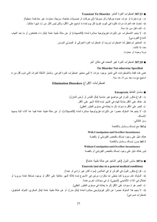37
■307.21‫ﺍﻟﻌﺎﺒﺭ‬ ‫ﺍﻟﻌﺭﺓ‬ ‫ﺍﻀﻁﺭﺍﺏ‬Transient Tic Disorder
A-‫ﻭ‬ ‫ﺤﺭﻜﻴﺔ‬ ‫ﻋﺩﻴﺩﺓ‬ ‫ﻋﺭﺍﺕ‬ ‫ﺃﻭ‬ ‫ﻤﻔﺭﺩﺓ‬ ‫ﻋﺭﺓ‬/‫ﺼﻭﺘﻴﺔ‬ ‫ﺃﻭ‬)‫ﻨﻤﻁﻴﺔ‬ ،‫ﻤﺘﻨﺎﻏﻤﺔ‬ ‫ﻏﻴﺭ‬ ،‫ﻤﻌﺎﻭﺩﺓ‬ ،‫ﺴﺭﻴﻌﺔ‬ ،‫ﻤﻔﺎﺠﺌﺔ‬ ‫ﺘﺼﻭﻴﺘﺎﺕ‬ ‫ﺃﻭ‬ ‫ﺤﺭﻜﺎﺕ‬ ‫ﺃﻱ‬.(
B-‫ﻟﻤﺩﺓ‬ ‫ﻴﻭﻡ‬ ‫ﻜل‬ ‫ﹰ‬‫ﺎ‬‫ﺘﻘﺭﻴﺒ‬ ،‫ﺍﻟﻴﻭﻡ‬ ‫ﻓﻲ‬ ‫ﻜﺜﻴﺭﺓ‬ ‫ﻤﺭﺍﺕ‬ ‫ﺍﻟﻌﺭﺍﺕ‬ ‫ﻫﺫﻩ‬ ‫ﺘﺤﺩﺙ‬4‫ﻤﻥ‬ ‫ﺃﻜﺜﺭ‬ ‫ﻟﻴﺱ‬ ‫ﻭﻟﻜﻥ‬ ،‫ﺍﻷﻗل‬ ‫ﻋﻠﻰ‬ ‫ﺃﺴﺎﺒﻴﻊ‬12‫ﹰ‬‫ﺎ‬‫ﻤﺘﺘﺎﻟﻴ‬ ‫ﹰ‬‫ﺍ‬‫ﺸﻬﺭ‬..
C-‫ﺴﻥ‬ ‫ﻗﺒل‬ ‫ﺍﻟﺒﺩﺀ‬18‫ﺴﻨﺔ‬.
D-‫ﻟ‬ ‫ﻤﺒﺎﺸﺭﺓ‬ ‫ﻓﻴﺯﻴﻭﻟﻭﺠﻴﺔ‬ ‫ﺘﺄﺜﻴﺭﺍﺕ‬ ‫ﻋﻥ‬ ‫ﺍﻻﻀﻁﺭﺍﺏ‬ ‫ﻴﻨﺠﻡ‬ ‫ﻻ‬‫ﻤﺎﺩﺓ‬)‫ﻜﺎﻟﻤﻨﺒﻬﺎﺕ‬(‫ﻋﺎﻤﺔ‬ ‫ﻁﺒﻴﺔ‬ ‫ﺤﺎﻟﺔ‬ ‫ﻋﻥ‬ ‫ﺃﻭ‬)‫ﺍﻟﺘﻬﺎﺏ‬ ‫ﺒﻌﺩ‬ ‫ﻤﺎ‬ ‫ﺃﻭ‬ ‫ﻫﻨﺘﻨﻐﺘﻭﻥ‬ ‫ﺩﺍﺀ‬ ‫ﻤﺜل‬
‫ﺍﻟﻔﻴﺭﻭﺴﻲ‬ ‫ﺍﻟﺩﻤﺎﻍ‬.(
E-‫ﺍﻟﻤﺯﻤﻥ‬ ‫ﺍﻟﺼﻭﺘﻲ‬ ‫ﺃﻭ‬ ‫ﺍﻟﺤﺭﻜﻲ‬ ‫ﺍﻟﻌﺭﺓ‬ ‫ﺍﻀﻁﺭﺍﺏ‬ ‫ﺃﻭ‬ ‫ﺘﻭﺭﻴﺕ‬ ‫ﺍﻀﻁﺭﺍﺏ‬ ‫ﹰ‬‫ﺍ‬‫ﺃﺒﺩ‬ ‫ﺘﺤﻘﻕ‬ ‫ﻟﻡ‬ ‫ﺍﻟﻤﻌﺎﻴﻴﺭ‬.
‫ﻜﺎﻨﺕ‬ ‫ﺇﺫﺍ‬ ‫ﺩ‬‫ﺩ‬‫ﺤ‬:
‫ﻤﻌﺎﻭﺩﺓ‬ ‫ﺃﻭ‬ ‫ﻭﺤﻴﺩﺓ‬ ‫ﻨﻭﺒﺔ‬.
■307.20‫ﺁﺨﺭ‬ ‫ﻤﻜﺎﻥ‬ ‫ﻓﻲ‬ ‫ﺍﻟﻤﺤﺩﺩ‬ ‫ﻏﻴﺭ‬ ‫ﺍﻟﻌﺭﺓ‬ ‫ﺍﻀﻁﺭﺍﺏ‬
Tic Disorder Not otherwise Specified
‫ﺍﻟﻨﻭﻋﻲ‬ ‫ﺍﻟﻌﺭﺓ‬ ‫ﺍﻀﻁﺭﺍﺏ‬ ‫ﻤﻌﺎﻴﻴﺭ‬ ‫ﺘﻠﺒﻲ‬ ‫ﻻ‬ ‫ﺍﺕ‬‫ﺭ‬‫ﻋ‬ ‫ﺒﻭﺠﻭﺩ‬ ‫ﺘﺘﻤﻴﺯ‬ ‫ﺍﻟﺘﻲ‬ ‫ﺒﺎﻻﻀﻁﺭﺍﺒﺎﺕ‬ ‫ﺍﻟﻔﺌﺔ‬ ‫ﻫﺫﻩ‬ ‫ﺘﻌﻨﻰ‬.‫ﻤﻥ‬ ‫ﺃﻗل‬ ‫ﺘﺩﻭﻡ‬ ‫ﺍﻟﺘﻲ‬ ‫ﺍﺕ‬‫ﺭ‬‫ﺍﻟﻌ‬ ‫ﺍﻷﻤﺜﻠﺔ‬ ‫ﻭﺘﺸﻤل‬4
‫ﺍﻟـ‬ ‫ﺴﻥ‬ ‫ﺒﻌﺩ‬ ‫ﺒﺩﺀ‬ ‫ﻤﻊ‬ ‫ﺃﺴﺎﺒﻴﻊ‬18‫ﺴﻨﺔ‬.
‫ﺍﻹﻓﺭﺍﻍ‬ ‫ﺍﻀﻁﺭﺍﺒﺎﺕ‬Elimination Disorders
■‫ﺍﻟﻐﺎﺌﻁ‬ ‫ﺴﻠﺴل‬Encopresis
A-‫ﻤﻨﺎﺴﺒﺔ‬ ‫ﻏﻴﺭ‬ ‫ﻤﻭﺍﻀﻊ‬ ‫ﻓﻲ‬ ‫ﻟﻠﺒﺭﺍﺯ‬ ‫ﻤﺘﻜﺭﺭ‬ ‫ﺇﻓﺭﺍﻍ‬)‫ﺍﻟﻤﻨﺯل‬ ‫ﺃﺭﺽ‬ ‫ﺃﻭ‬ ‫ﺍﻟﻠﺒﺎﺱ‬ ‫ﻤﺜل‬.(
B-‫ﺍﻷﻗل‬ ‫ﻋﻠﻰ‬ ‫ﺃﺸﻬﺭ‬ ‫ﺜﻼﺜﺔ‬ ‫ﻟﻤﺩﺓ‬ ‫ﺍﻟﺸﻬﺭ‬ ‫ﻓﻲ‬ ‫ﻜﻬﺫﻩ‬ ‫ﺤﺎﺩﺜﺔ‬ ‫ﺍﻷﻗل‬ ‫ﻋﻠﻰ‬ ‫ﻫﻨﺎﻙ‬.
C-‫ﺍﻷﻗل‬ ‫ﻋﻠﻰ‬ ‫ﺍﻟﻌﻤﺭ‬4‫ﺴﻨﻭﺍﺕ‬)‫ﺍﻟﻌﻘﻠﻲ‬ ‫ﺍﻟﺘﻁﻭﺭ‬ ‫ﻤﺴﺘﻭﻯ‬ ‫ﻓﻲ‬ ‫ﻴﻌﺎﺩﻟﻪ‬ ‫ﻤﺎ‬ ‫ﺃﻭ‬.(
D-‫ﻓﻴﺯﻴﻭﻟﻭ‬ ‫ﺘﺄﺜﻴﺭﺍﺕ‬ ‫ﻋﻥ‬ ‫ﹰ‬‫ﺍ‬‫ﺤﺼﺭ‬ ‫ﺍﻟﺴﻠﻭﻙ‬ ‫ﻫﺫﺍ‬ ‫ﻴﻨﺠﻡ‬ ‫ﻻ‬‫ﻟﻤﺎﺩﺓ‬ ‫ﻤﺒﺎﺸﺭﺓ‬ ‫ﺠﻴﺔ‬)‫ﻜﺎﻟﻤﺴﻬﻼﺕ‬(‫ﻴﺴﺒﺒﻬﺎ‬ ‫ﺁﻟﻴﺔ‬ ‫ﺃﺜﻨﺎﺀ‬ ‫ﻋﺩﺍ‬ ‫ﻓﻴﻤﺎ‬ ‫ﻋﺎﻤﺔ‬ ‫ﻁﺒﻴﺔ‬ ‫ﺤﺎﻟﺔ‬ ‫ﻋﻥ‬ ‫ﺃﻭ‬ ،
‫ﺍﻹﻤﺴﺎﻙ‬.
‫ﻜﺎﻟﺘﺎﻟﻲ‬ ‫ﺯ‬‫ﻤ‬‫ﺭ‬:
787.6‫ﺒﺎﻹﻓﺎﻀﺔ‬ ‫ﻭﺴﻠﺴل‬ ‫ﺇﻤﺴﺎﻙ‬ ‫ﻤﻊ‬
With Constipation and Overflow Incontinence
‫ﺒﺎﻟﻘﺼﺔ‬ ‫ﺃﻭ‬ ‫ﺍﻟﻔﻴﺯﻴﺎﺌﻲ‬ ‫ﺒﺎﻟﻔﺤﺹ‬ ‫ﺇﻤﺴﺎﻙ‬ ‫ﻭﺠﻭﺩ‬ ‫ﻋﻠﻰ‬ ‫ﺩﻟﻴل‬ ‫ﻫﻨﺎﻙ‬.
307.7‫ﻭﺴﻠﺴل‬ ‫ﺇﻤﺴﺎﻙ‬ ‫ﺒﺩﻭﻥ‬‫ﺒﺎﻹﻓﺎﻀﺔ‬
Without Constipation and Overflow Incontinence
‫ﺒﺎﻟﻘﺼﺔ‬ ‫ﺃﻭ‬ ‫ﺍﻟﻔﻴﺯﻴﺎﺌﻲ‬ ‫ﺒﺎﻟﻔﺤﺹ‬ ‫ﺇﻤﺴﺎﻙ‬ ‫ﻭﺠﻭﺩ‬ ‫ﻋﻠﻰ‬ ‫ﺩﻟﻴل‬ ‫ﻫﻨﺎﻙ‬ ‫ﻟﻴﺱ‬.
■307.6‫ﺍﻟﺒﻭل‬ ‫ﺴﻠﺱ‬)‫ﻋﺎﻤﺔ‬ ‫ﻁﺒﻴﺔ‬ ‫ﺤﺎﻟﺔ‬ ‫ﻋﻥ‬ ‫ﺍﻟﻨﺎﺠﻡ‬ ‫ﻏﻴﺭ‬(
Enuresis (not due to a general medical condition)
A-‫ﺃ‬ ‫ﺍﻟﻔﺭﺍﺵ‬ ‫ﻓﻲ‬ ‫ﻟﻠﺒﻭل‬ ‫ﻤﺘﻜﺭﺭ‬ ‫ﺇﻓﺭﺍﻍ‬‫ﺍﻟﻤﻼﺒﺱ‬ ‫ﻓﻲ‬ ‫ﻭ‬)‫ﹰ‬‫ﺍ‬‫ﻋﻤﺩ‬ ‫ﺃﻭ‬ ‫ﺇﺭﺍﺩﻱ‬ ‫ﻏﻴﺭ‬ ‫ﺃﻜﺎﻥ‬ ‫ﺴﻭﺍﺀ‬.(
B-‫ﺃﻭ‬ ‫ﹰ‬‫ﺎ‬‫ﺴﺭﻴﺭﻴ‬ ‫ﻫﺎﻤﺔ‬ ‫ﻀﺎﺌﻘﺔ‬ ‫ﺒﻭﺠﻭﺩ‬ ‫ﺃﻭ‬ ‫ﺍﻷﻗل‬ ‫ﻋﻠﻰ‬ ‫ﻤﺘﺘﺎﻟﻴﺔ‬ ‫ﺃﺸﻬﺭ‬ ‫ﺜﻼﺜﺔ‬ ‫ﻟﻤﺩﺓ‬ ‫ﺍﻷﺴﺒﻭﻉ‬ ‫ﻓﻲ‬ ‫ﻤﺭﺘﻴﻥ‬ ‫ﺒﺘﻜﺭﺍﺭﻩ‬ ‫ﺇﻤﺎ‬ ‫ﻴﺘﺠﻠﻰ‬ ‫ﻜﻤﺎ‬ ‫ﹰ‬‫ﺎ‬‫ﺴﺭﻴﺭﻴ‬ ‫ﻫﺎﻡ‬ ‫ﺍﻟﺴﻠﻭﻙ‬
‫ﺍﻷﻜﺎﺩﻴﻤﻲ‬ ‫ﺍﻷﺩﺍﺀ‬ ‫ﻓﻲ‬ ‫ﺍﺨﺘﻼل‬)‫ﺍﻟﻤﻬﻨﻲ‬(‫ﻫﺎﻤﺔ‬ ‫ﺃﺨﺭﻯ‬ ‫ﻤﺠﺎﻻﺕ‬ ‫ﻓﻲ‬ ‫ﺃﻭ‬ ،.
C-‫ﻫﻭ‬ ‫ﺍﻟﻌﻤﺭ‬5‫ﻋﻠﻰ‬ ‫ﺴﻨﻭﺍﺕ‬‫ﺍﻷﻗل‬)‫ﺍﻟﻌﻘﻠﻲ‬ ‫ﺍﻟﺘﻁﻭﺭ‬ ‫ﻤﺴﺘﻭﻯ‬ ‫ﻓﻲ‬ ‫ﻴﻌﺎﺩﻟﻪ‬ ‫ﻤﺎ‬ ‫ﺃﻭ‬.(
D-‫ﻟﻤﺎﺩﺓ‬ ‫ﻤﺒﺎﺸﺭﺓ‬ ‫ﻓﻴﺯﻴﻭﻟﻭﺠﻲ‬ ‫ﺘﺄﺜﻴﺭ‬ ‫ﻋﻥ‬ ‫ﹰ‬‫ﺍ‬‫ﺤﺼﺭ‬ ‫ﺍﻟﺴﻠﻭﻙ‬ ‫ﻫﺫﺍ‬ ‫ﻴﻨﺠﻡ‬ ‫ﻻ‬)‫ﺭ‬‫ﺩ‬‫ﻤ‬ ‫ﻤﺜل‬(‫ﻋﺎﻤﺔ‬ ‫ﻁﺒﻴﺔ‬ ‫ﺤﺎﻟﺔ‬ ‫ﻋﻥ‬ ‫ﺃﻭ‬ ،)،‫ﺍﻟﻤﺸﻘﻭﻕ‬ ‫ﺍﻟﺸﻭﻙ‬ ،‫ﺍﻟﺴﻜﺭﻱ‬ ‫ﻤﺜل‬
‫ﺼﺭﻋﻲ‬ ‫ﺍﻀﻁﺭﺍﺏ‬.(
 