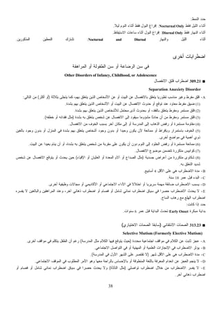 38
‫ﺍﻟﻨﻤﻁ‬ ‫ﺩ‬‫ﺩ‬‫ﺤ‬:
‫ﺃ‬‫ﻓﻘﻁ‬ ‫ﺍﻟﻠﻴل‬ ‫ﺜﻨﺎﺀ‬Nocturnal Only:‫ﻟﻴ‬ ‫ﺍﻟﻨﻭﻡ‬ ‫ﺃﺜﻨﺎﺀ‬ ‫ﻓﻘﻁ‬ ‫ﺍﻟﺒﻭل‬ ‫ﺇﻓﺭﺍﻍ‬‫ﹰ‬‫ﻼ‬.
‫ﻓﻘﻁ‬ ‫ﺍﻟﻨﻬﺎﺭ‬ ‫ﺃﺜﻨﺎﺀ‬Diurnal Only:‫ﺍﻻﺴﺘﻴﻘﺎﻅ‬ ‫ﺴﺎﻋﺎﺕ‬ ‫ﺃﺜﻨﺎﺀ‬ ‫ﺍﻟﺒﻭل‬ ‫ﺇﻓﺭﺍﻍ‬.
‫ﻭﺍﻟﻨﻬﺎﺭ‬ ‫ﺍﻟﻠﻴل‬ ‫ﺃﺜﻨﺎﺀ‬Nocturnal and Diurnal:‫ﺍﻟﻤﺫﻜﻭﺭﻴﻥ‬ ‫ﺍﻟﻨﻤﻁﻴﻥ‬ ‫ﺘﺸﺎﺭﻙ‬.
‫ﺃﺨﺭﻯ‬ ‫ﺍﻀﻁﺭﺍﺒﺎﺕ‬
‫ﺍﻟﻤﺭﺍﻫﻘﺔ‬ ‫ﺃﻭ‬ ‫ﺍﻟﻁﻔﻭﻟﺔ‬ ‫ﺴﻥ‬ ‫ﺃﻭ‬ ‫ﺍﻟﺭﻀﺎﻋﺔ‬ ‫ﺴﻥ‬ ‫ﻓﻲ‬
Other Disorders of Infancy, Childhood, or Adolescence
■309.21‫ﺍﻻﻨﻔﺼﺎل‬ ‫ﻗﻠﻕ‬ ‫ﺍﻀﻁﺭﺍﺏ‬
Separation Anaxiety Disorder
A-‫ﺒﺜﻼﺜﺔ‬ ‫ﻴﺘﺠﻠﻰ‬ ‫ﻜﻤﺎ‬ ،‫ﺒﻬﻡ‬ ‫ﻴﺘﻌﻠﻕ‬ ‫ﺍﻟﺫﻴﻥ‬ ‫ﺍﻷﺸﺨﺎﺹ‬ ‫ﻋﻥ‬ ‫ﺃﻭ‬ ‫ﺍﻟﺒﻴﺕ‬ ‫ﻋﻥ‬ ‫ﺒﺎﻻﻨﻔﺼﺎل‬ ‫ﻴﺘﻌﻠﻕ‬ ‫ﹰ‬‫ﺎ‬‫ﺘﻁﻭﺭﻴ‬ ‫ﻤﻨﺎﺴﺏ‬ ‫ﻭﻏﻴﺭ‬ ‫ﻤﻔﺭﻁ‬ ‫ﻗﻠﻕ‬)‫ﺃﻜﺜﺭ‬ ‫ﺃﻭ‬(‫ﺍﻟﺘﺎﻟﻲ‬ ‫ﻤﻥ‬:
(1)‫ﻴﺘﻌﻠﻕ‬ ‫ﺍﻟﺫﻴﻥ‬ ‫ﺍﻷﺸﺨﺎﺹ‬ ‫ﺃﻭ‬ ‫ﺍﻟﺒﻴﺕ‬ ‫ﻋﻥ‬ ‫ﺍﻻﻨﻔﺼﺎل‬ ‫ﺤﺩﻭﺙ‬ ‫ﺃﻭ‬ ‫ﺘﻭﻗﻊ‬ ‫ﻋﻨﺩ‬ ‫ﻤﻌﺎﻭﺩ‬ ‫ﻤﻔﺭﻁ‬ ‫ﻀﻴﻕ‬‫ﺒﺸﺩﺓ‬ ‫ﺒﻬﻡ‬.
(2)‫ﺒﺸﺩﺓ‬ ‫ﺒﻬﻡ‬ ‫ﻴﺘﻌﻠﻕ‬ ‫ﺍﻟﺫﻴﻥ‬ ‫ﻟﻸﺸﺨﺎﺹ‬ ‫ﻤﺤﺘﻤل‬ ‫ﺃﺫﻯ‬ ‫ﺒﺤﺩﻭﺙ‬ ‫ﺃﻭ‬ ،‫ﺒﺎﻟﻔﻘﺩ‬ ‫ﻴﺘﻌﻠﻕ‬ ‫ﻭﻤﻔﺭﻁ‬ ‫ﻤﺴﺘﻤﺭ‬ ‫ﻗﻠﻕ‬.
(3)‫ﺒﺸﺩﺓ‬ ‫ﺒﻪ‬ ‫ﻴﺘﻌﻠﻕ‬ ‫ﺸﺨﺹ‬ ‫ﻋﻥ‬ ‫ﺍﻻﻨﻔﺼﺎل‬ ‫ﺇﻟﻰ‬ ‫ﺴﻴﻘﻭﺩ‬ ‫ﹰ‬‫ﺎ‬‫ﻤﺸﺅﻭﻤ‬ ‫ﹰ‬‫ﺎ‬‫ﺤﺎﺩﺜ‬ ‫ﺃﻥ‬ ‫ﻤﻥ‬ ‫ﻭﻤﻔﺭﻁ‬ ‫ﻤﺴﺘﻤﺭ‬ ‫ﻗﻠﻕ‬)‫ﺨﻁﻔﻪ‬ ‫ﺃﻭ‬ ‫ﻓﻘﺩﺍﻨﻪ‬ ‫ﻤﺜل‬.(
(4)‫ﺁﺨﺭ‬ ‫ﻤﻜﺎﻥ‬ ‫ﺇﻟﻰ‬ ‫ﺃﻭ‬ ‫ﺍﻟﻤﺩﺭﺴﺔ‬ ‫ﺇﻟﻰ‬ ‫ﺍﻟﺫﻫﺎﺏ‬ ‫ﺭﻓﺽ‬ ‫ﺃﻭ‬ ‫ﻤﺴﺘﻤﺭﺓ‬ ‫ﻤﻘﺎﻭﻤﺔ‬‫ﺍﻻﻨﻔﺼﺎل‬ ‫ﻤﻥ‬ ‫ﺍﻟﺨﻭﻑ‬ ‫ﺒﺴﺒﺏ‬.
(5)‫ﺒﺎﻟﻐﻴﻥ‬ ‫ﻭﺠﻭﺩ‬ ‫ﺒﺩﻭﻥ‬ ‫ﺃﻭ‬ ‫ﺍﻟﻤﻨﺯل‬ ‫ﻓﻲ‬ ‫ﺒﺸﺩﺓ‬ ‫ﺒﻬﻡ‬ ‫ﻴﺘﻌﻠﻕ‬ ‫ﺃﺸﺨﺎﺹ‬ ‫ﻭﺠﻭﺩ‬ ‫ﺒﺩﻭﻥ‬ ‫ﺃﻭ‬ ‫ﹰ‬‫ﺍ‬‫ﻭﺤﻴﺩ‬ ‫ﻴﻜﻭﻥ‬ ‫ﻷﻥ‬ ‫ﻤﻤﺎﻨﻌﺔ‬ ‫ﺃﻭ‬ ‫ﻭﺒﺈﻓﺭﺍﻁ‬ ‫ﺒﺎﺴﺘﻤﺭﺍﺭ‬ ‫ﺍﻟﺨﻭﻑ‬
‫ﺃﺨﺭﻯ‬ ‫ﻤﻭﺍﻀﻊ‬ ‫ﻓﻲ‬ ‫ﺃﻫﻤﻴﺔ‬ ‫ﺫﻭﻱ‬.
(6)‫ﺃ‬ ‫ﺃﻭ‬ ،‫ﺒﺸﺩﺓ‬ ‫ﺒﻪ‬ ‫ﻴﺘﻌﻠﻕ‬ ‫ﺸﺨﺹ‬ ‫ﻤﻥ‬ ‫ﻤﻘﺭﺒﺔ‬ ‫ﻋﻠﻰ‬ ‫ﻴﻜﻭﻥ‬ ‫ﺃﻥ‬ ‫ﺩﻭﻥ‬ ‫ﺍﻟﻨﻭﻡ‬ ‫ﺇﻟﻰ‬ ‫ﺍﻟﺨﻠﻭﺩ‬ ‫ﺭﻓﺽ‬ ‫ﺃﻭ‬ ‫ﻤﺴﺘﻤﺭﺓ‬ ‫ﻤﻤﺎﻨﻌﺔ‬‫ﺍﻟﺒﻴﺕ‬ ‫ﻋﻥ‬ ‫ﹰ‬‫ﺍ‬‫ﺒﻌﻴﺩ‬ ‫ﻴﻨﺎﻡ‬ ‫ﻥ‬.
(7)‫ﺍﻻﻨﻔﺼﺎل‬ ‫ﻤﻭﻀﻭﻉ‬ ‫ﺘﺘﻀﻤﻥ‬ ‫ﻤﺘﻜﺭﺭﺓ‬ ‫ﻜﻭﺍﺒﻴﺱ‬.
(8)‫ﺠﺴﺩﻴﺔ‬ ‫ﺃﻋﺭﺍﺽ‬ ‫ﻤﻥ‬ ‫ﻤﺘﻜﺭﺭﺓ‬ ‫ﺸﻜﺎﻭﻯ‬)‫ﺍﻹﻗﻴﺎﺀ‬ ‫ﺃﻭ‬ ‫ﺍﻟﻐﺜﻴﺎﻥ‬ ‫ﺃﻭ‬ ‫ﺍﻟﻤﻌﺩﺓ‬ ‫ﺁﻻﻡ‬ ‫ﺃﻭ‬ ‫ﺍﻟﺼﺩﺍﻉ‬ ‫ﻤﺜل‬(‫ﺸﺨﺹ‬ ‫ﻋﻥ‬ ‫ﺍﻻﻨﻔﺼﺎل‬ ‫ﻴﺘﻭﻗﻊ‬ ‫ﺃﻭ‬ ‫ﻴﺤﺩﺙ‬ ‫ﺤﻴﻥ‬
‫ﺒﻪ‬ ‫ﺍﻟﺘﻌﻠﻕ‬ ‫ﺸﺩﻴﺩ‬.
B-‫ﺍﻷﻗل‬ ‫ﻋﻠﻰ‬ ‫ﻫﻲ‬ ‫ﺍﻻﻀﻁﺭﺍﺏ‬ ‫ﻤﺩﺓ‬4‫ﺃﺴﺎﺒﻴﻊ‬.
C-‫ﻋﻤﺭ‬ ‫ﻗﺒل‬ ‫ﺍﻟﺒﺩﺀ‬18‫ﺴ‬‫ﻨﺔ‬.
D-‫ﺃﺨﺭﻯ‬ ‫ﻭﻅﻴﻔﻴﺔ‬ ‫ﻤﺠﺎﻻﺕ‬ ‫ﺃﻭ‬ ‫ﺍﻷﻜﺎﺩﻴﻤﻲ‬ ‫ﺃﻭ‬ ‫ﺍﻻﺠﺘﻤﺎﻋﻲ‬ ‫ﺍﻷﺩﺍﺀ‬ ‫ﻓﻲ‬ ‫ﹰ‬‫ﻻ‬‫ﺍﺨﺘﻼ‬ ‫ﺃﻭ‬ ‫ﹰ‬‫ﺎ‬‫ﺴﺭﻴﺭﻴ‬ ‫ﻤﻬﻤﺔ‬ ‫ﻀﺎﺌﻘﺔ‬ ‫ﺍﻻﻀﻁﺭﺍﺏ‬ ‫ﻴﺴﺒﺏ‬.
E-‫ﺭﻩ‬‫ﺴ‬‫ﻴﻔ‬ ‫ﻻ‬ ‫ﻭﺍﻟﺒﺎﻟﻐﻴﻥ‬ ‫ﺍﻟﻤﺭﺍﻫﻘﻴﻥ‬ ‫ﻭﻋﻨﺩ‬ ،‫ﺁﺨﺭ‬ ‫ﺫﻫﺎﻨﻲ‬ ‫ﺍﻀﻁﺭﺍﺏ‬ ‫ﺃﻭ‬ ‫ﻓﺼﺎﻡ‬ ‫ﺃﻭ‬ ‫ﺸﺎﻤل‬ ‫ﻨﻤﺎﺌﻲ‬ ‫ﺍﻀﻁﺭﺍﺏ‬ ‫ﺴﻴﺎﻕ‬ ‫ﻓﻲ‬ ‫ﹰ‬‫ﺍ‬‫ﺤﺼﺭ‬ ‫ﺍﻻﻀﻁﺭﺍﺏ‬ ‫ﻴﺤﺩﺙ‬ ‫ﻻ‬
‫ﺍﻟﺴﺎﺡ‬ ‫ﻫﺎﺏ‬‫ﺭ‬ ‫ﻤﻊ‬ ‫ﺍﻟﻬﻠﻊ‬ ‫ﺍﻀﻁﺭﺍﺏ‬.
‫ﺩ‬‫ﺤ‬‫ﻜﺎﻨﺕ‬ ‫ﺇﺫﺍ‬ ‫ﺩ‬:
‫ﻤﺒﻜﺭﺓ‬ ‫ﺒﺩﺍﻴﺔ‬Early Onset‫ﻋﻤﺭ‬ ‫ﻗﺒل‬ ‫ﺍﻟﺒﺩﺍﻴﺔ‬ ‫ﺘﺤﺩﺙ‬6‫ﺴﻨﻭﺍﺕ‬.
■313.23‫ﺍﻻﻨﺘﻘﺎﺌﻲ‬ ‫ﻤﺎﺕ‬‫ﺼ‬‫ﺍﻟ‬)‫ﺍﻻﺨﺘﻴﺎﺭﻱ‬ ‫ﻤﺎﺕ‬‫ﺼ‬‫ﺍﻟ‬ ‫ﹰ‬‫ﺎ‬‫ﺴﺎﺒﻘ‬(
Selective Mutism (Formerly Elective Mutism)
A-‫ﻤﺤﺩﺩﺓ‬ ‫ﺍﺠﺘﻤﺎﻋﻴﺔ‬ ‫ﻤﻭﺍﻗﻑ‬ ‫ﻓﻲ‬ ‫ﺍﻟﻜﻼﻡ‬ ‫ﻋﻥ‬ ‫ﺜﺎﺒﺕ‬ ‫ﻋﺠﺯ‬)‫ﺍﻟﻤﺩﺭﺴﺔ‬ ‫ﻤﺜل‬ ‫ﺍﻟﻜﻼﻡ‬ ‫ﻓﻴﻬﺎ‬ ‫ﺘﻭﻗﻊ‬‫ﻴ‬ ‫ﺤﻴﺙ‬(‫ﺭﻏﻡ‬‫ﺃﺨﺭﻯ‬ ‫ﻤﻭﺍﻗﻑ‬ ‫ﻓﻲ‬ ‫ﻴﺘﻜﻠﻡ‬ ‫ﺍﻟﻁﻔل‬ ‫ﺃﻥ‬.
B-‫ﺍﻻﺠﺘﻤﺎﻋﻲ‬ ‫ﺍﻟﺘﻭﺍﺼل‬ ‫ﻓﻲ‬ ‫ﺃﻭ‬ ‫ﺍﻟﻤﻬﻨﻴﺔ‬ ‫ﺃﻭ‬ ‫ﺍﻟﻌﻠﻤﻴﺔ‬ ‫ﺍﻹﻨﺠﺎﺯﺍﺕ‬ ‫ﻓﻲ‬ ‫ﺍﻻﻀﻁﺭﺍﺏ‬ ‫ﻴﺅﺜﺭ‬.
C-‫ﺸﻬﺭ‬ ‫ﺍﻷﻗل‬ ‫ﻋﻠﻰ‬ ‫ﻫﻲ‬ ‫ﺍﻻﻀﻁﺭﺍﺏ‬ ‫ﻤﺩﺓ‬)‫ﺍﻟﻤﺩﺭﺴﺔ‬ ‫ﻓﻲ‬ ‫ﺍﻷﻭل‬ ‫ﺍﻟﺸﻬﺭ‬ ‫ﻋﻠﻰ‬ ‫ﺘﻘﺘﺼﺭ‬ ‫ﻻ‬.(
D-‫ﻭﻫﻭ‬ ‫ﻤﻌﻬﺎ‬ ‫ﺒﺎﻟﺭﺍﺤﺔ‬ ‫ﺒﺎﻹﺤﺴﺎﺱ‬ ‫ﺃﻭ‬ ‫ﺍﻟﻤﻨﻁﻭﻗﺔ‬ ‫ﺒﺎﻟﻠﻐﺔ‬ ‫ﺍﻟﻤﻌﺭﻓﺔ‬ ‫ﺍﻨﻌﺩﺍﻡ‬ ‫ﻋﻥ‬ ‫ﺍﻟﻌﺠﺯ‬ ‫ﻴﻨﺠﻡ‬ ‫ﻻ‬‫ﺍﻻﺠﺘﻤﺎﻋﻲ‬ ‫ﺍﻟﻤﻭﻗﻑ‬ ‫ﻓﻲ‬ ‫ﺍﻟﻤﻁﻠﻭﺏ‬ ‫ﺍﻷﻤﺭ‬.
E-‫ﺘﻭﺍﺼﻠﻲ‬ ‫ﺍﻀﻁﺭﺍﺏ‬ ‫ﺨﻼل‬ ‫ﻤﻥ‬ ‫ﺍﻻﻀﻁﺭﺍﺏ‬ ‫ﺭ‬‫ﺴ‬‫ﻴﻔ‬ ‫ﻻ‬)‫ﺍﻟﺘﺄﺘﺄﺓ‬ ‫ﻤﺜل‬(‫ﺃﻭ‬ ‫ﻓﺼﺎﻡ‬ ‫ﺃﻭ‬ ‫ﺸﺎﻤل‬ ‫ﻨﻤﺎﺌﻲ‬ ‫ﺍﻀﻁﺭﺍﺏ‬ ‫ﺴﻴﺎﻕ‬ ‫ﻓﻲ‬ ‫ﹰ‬‫ﺍ‬‫ﺤﺼﺭ‬ ‫ﻴﺤﺩﺙ‬ ‫ﻭﻻ‬
‫ﺁﺨﺭ‬ ‫ﺫﻫﺎﻨﻲ‬ ‫ﺍﻀﻁﺭﺍﺏ‬.
 