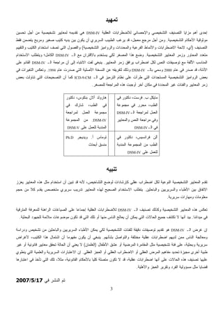 3
‫ﺗﻤﻬﻴﺪ‬
‫ﺍﻟﻌﻘﻠﻴﺔ‬ ‫ﻟﻼﻀﻁﺭﺍﺒﺎﺕ‬ ‫ﻭﺍﻹﺤﺼﺎﺌﻲ‬ ‫ﺍﻟﺘﺸﺨﻴﺼﻲ‬ ‫ﺍﻟﺘﺼﻨﻴﻑ‬ ‫ﻤﺯﺍﻴﺎ‬ ‫ﺃﻫﻡ‬ ‫ﺇﺤﺩﻯ‬DSM-IV‫ﺘﺤﺴﻴﻥ‬ ‫ﺃﺠل‬ ‫ﻤﻥ‬ ‫ﺘﺸﺨﻴﺼﻴﺔ‬ ‫ﻟﻤﻌﺎﻴﻴﺭ‬ ‫ﺘﻘﺩﻴﻤﻪ‬ ‫ﻫﻲ‬
‫ﺍﻟﺘﺸﺨﻴﺼﻴﺔ‬ ‫ﺍﻷﺤﻜﺎﻡ‬ ‫ﻤﻭﺜﻭﻗﻴﺔ‬.‫ﻤﺭﺠﻊ‬ ‫ﺃﺠل‬ ‫ﻭﻤﻥ‬‫ﻓﻘﻁ‬ ‫ﻴﺘﻀﻤﻥ‬ ‫ﻭﻤﺭﻴﺢ‬ ‫ﺼﻐﻴﺭ‬ ‫ﺏ‬‫ﻴ‬‫ﻜﺘ‬ ‫ﻴﺩﻴﻪ‬ ‫ﺒﻴﻥ‬ ‫ﻴﻜﻭﻥ‬ ‫ﺃﻥ‬ ‫ﺍﻟﺴﺭﻴﺭﻱ‬ ‫ﺍﻟﻁﺒﻴﺏ‬ ‫ﻴﺭﻏﺏ‬ ‫ﻗﺩ‬ ،‫ل‬‫ﺠ‬‫ﻤﻌ‬
‫ﺍﻟﺘﺼﻨﻴﻑ‬)‫ﺍﻟﺘﺸﺨﻴﺼﻴﺔ‬ ‫ﻭﺍﻟﺭﻭﺍﻤﻴﺯ‬ ‫ﺩﺍﺕ‬‫ﺩ‬‫ﻭﺍﻟﻤﺤ‬ ‫ﺍﻟﻔﺭﻋﻴﺔ‬ ‫ﻭﺍﻷﻨﻤﺎﻁ‬ ‫ﺍﻻﻀﻁﺭﺍﺒﺎﺕ‬ ‫ﻻﺌﺤﺔ‬ ،‫ﺃﻱ‬(‫ﻭﺍﻟﺘﻘﻴﻴﻡ‬ ‫ﺏ‬‫ﻴ‬‫ﺍﻟﻜﺘ‬ ‫ﺍﺴﺘﺨﺩﺍﻡ‬ ‫ﺘﺼﻑ‬ ‫ﺍﻟﺘﻲ‬ ‫ﻭﺍﻟﻔﺼﻭل‬
‫ﺍﻟﺘﺸﺨﻴﺼﻴﺔ‬ ‫ﺍﻟﻤﻌﺎﻴﻴﺭ‬ ‫ﻭﺯﻤﺭ‬ ‫ﺍﻟﻤﺤﺎﻭﺭ‬ ‫ﻤﺘﻌﺩﺩ‬.‫ﻟﻜﻲ‬ ‫ﹼﺭ‬‫ﻐ‬‫ﺍﻟﻤﺼ‬ ‫ﻫﺫﺍ‬ ‫ﻀﻊ‬‫ﻭ‬‫ﺍﻟـ‬ ‫ﻤﻊ‬ ‫ﺒﺎﻻﻗﺘﺭﺍﻥ‬ ‫ﻴﺴﺘﺨﺩﻡ‬DSM-IV‫ﺍﻻﺴﺘﺨﺩﺍﻡ‬ ‫ﻭﻴﺘﻁﻠﺏ‬ ‫ﺍﻟﻜﺎﻤل؛‬
‫ﺍﻟﻤﻌﺎﻴﻴﺭ‬ ‫ﺯﻤﺭ‬ ‫ﻴﺭﺍﻓﻕ‬ ‫ﺍﻀﻁﺭﺍﺏ‬ ‫ﻟﻜل‬ ‫ﺍﻟﻨﺹ‬ ‫ﺘﻭﺼﻴﻔﺎﺕ‬ ‫ﻤﻊ‬ ‫ُﻟﻔﺔ‬‫ﻷ‬‫ﺍ‬ ‫ﺍﻟﻤﻨﺎﺴﺏ‬.‫ﺍﻟـ‬ ‫ﻤﺭﺍﺠﻌﺔ‬ ‫ﺃﻥ‬ ‫ﺇﻟﻰ‬ ‫ﺍﻻﻨﺘﺒﺎﻩ‬ ‫ﻟﻔﺕ‬ ‫ﻴﻨﺒﻐﻲ‬DSM-IV‫ﻋﻠﻰ‬ ‫ﺍﻟﻘﺎﺌﻡ‬
‫ﻋﺎﻡ‬ ‫ﻓﻲ‬ ‫ﺼﺩﺭ‬ ‫ﻗﺩ‬ ،‫ﺍﻷﺩﻟﺔ‬2000‫ﺒﺎﻟـ‬ ‫ﻭﺴﻤﻲ‬DSM-IV‫ﺼ‬ ‫ﺍﻟﺘﻲ‬ ‫ﺍﻷﺼﻠﻴﺔ‬ ‫ﺍﻟﻨﺴﺨﺔ‬ ‫ﻋﻥ‬ ‫ﻟﺘﻔﺭﻴﻘﻪ‬ ‫ﻭﺫﻟﻙ‬‫ﻋﺎﻡ‬ ‫ﺩﺭﺕ‬1994.‫ﻓﻲ‬ ‫ﺍﻟﺘﻐﻴﺭﺍﺕ‬ ‫ﻭﺘﻌﻜﺱ‬
‫ﺍﻟـ‬ ‫ﻓﻲ‬ ‫ﺍﻟﺘﺭﻤﻴﺯ‬ ‫ﻨﻅﺎﻡ‬ ‫ﻋﻠﻰ‬ ‫ﻁﺭﺃﺕ‬ ‫ﺍﻟﺘﻲ‬ ‫ﺍﻟﻤﺴﺘﺠﺩﺍﺕ‬ ‫ﺍﻟﺘﺸﺨﻴﺼﻴﺔ‬ ‫ﺍﻟﺭﻭﺍﻤﻴﺯ‬ ‫ﺒﻌﺽ‬ICD-9-CM‫ﺒﻌﺽ‬ ‫ﺘﻨﺎﻭﻟﺕ‬ ‫ﺍﻟﺘﻲ‬ ‫ﺍﻟﺘﺼﺤﻴﺤﺎﺕ‬ ‫ﺃﻥ‬ ‫ﻜﻤﺎ‬
‫ﹼﺭ‬‫ﻐ‬‫ﻟﻠﻤﺼ‬ ‫ﺍﻟﻤﺭﺍﺠﻌﺔ‬ ‫ﻫﺫﻩ‬ ‫ﺃﻭﺠﺒﺕ‬ ‫ﺁﺨﺭ‬ ‫ﻤﻜﺎﻥ‬ ‫ﻓﻲ‬ ‫ﺍﻟﻤﺤﺩﺩﺓ‬ ‫ﻏﻴﺭ‬ ‫ﻭﺍﻟﻔﺌﺎﺕ‬ ‫ﺍﻟﻤﻌﺎﻴﻴﺭ‬ ‫ﺯﻤﺭ‬.
‫ﺏ‬ ‫ﻤﺎﻴﻜل‬.‫ﻓﻲ‬ ‫ﺩﻜﺘﻭﺭ‬ ،‫ﻓﺭﺴﺕ‬
‫ﻤﺠﻤﻭ‬ ‫ﻓﻲ‬ ‫ﻤﺤﺭﺭ‬ ،‫ﺍﻟﻁﺏ‬‫ﻋﺔ‬
‫ﺍﻟـ‬ ‫ﻟﻤﺭﺍﺠﻌﺔ‬ ‫ﺍﻟﻌﻤل‬DSM-IV
‫ﻭﺍﻟﻤﻌﺎﻴﻴﺭ‬ ‫ﺍﻟﻨﺹ‬ ‫ﻤﺭﺍﺠﻌﺔ‬ ‫ﻭﻓﻲ‬
‫ﺍﻟـ‬ ‫ﻓﻲ‬DSM-IV
‫ﺩﻜﺘﻭﺭ‬ ،‫ﺒﻨﻜﻭﺱ‬ ‫ﺃﻻﻥ‬ ‫ﻫﺎﺭﻭﻟﺩ‬
‫ﻓﻲ‬ ‫ﺸﺎﺭﻙ‬ ،‫ﺍﻟﻁﺏ‬ ‫ﻓﻲ‬
‫ﻟﻤﺭﺍﺠﻌﺔ‬ ‫ﺍﻟﻌﻤل‬ ‫ﻤﺠﻤﻭﻋﺔ‬
DSM-IV.‫ﺍﻟﻤﺠﻤﻭﻋﺔ‬ ‫ﻤﻥ‬
‫ﻋﻠﻰ‬ ‫ﻟﻠﻌﻤل‬ ‫ﺍﻟﻤﻨﺩﺒﺔ‬DSM-V
‫ﻓﻲ‬ ‫ﺩﻜﺘﻭﺭ‬ ،‫ﻓﺭﺍﻨﺴﻴﺱ‬ ‫ِﻥ‬‫ﻟ‬‫ﺃ‬
‫ﺍﻟﻤﻨﺩﺒﺔ‬ ‫ﺍﻟﻤﺠﻤﻭﻋﺔ‬ ‫ﻤﻥ‬ ‫ﺍﻟﻁﺏ‬
‫ﻋﻠﻰ‬ ‫ﻟﻠﻌﻤل‬DSM-IV
‫ﺃ‬ ‫ﺘﻭﻤﺎﺱ‬.‫ﻭﻴﺩﻴ‬‫ﺠﺭ‬Ph.D
‫ﺃﺒﺤﺎﺙ‬ ‫ﻕ‬‫ﺴ‬‫ﻤﻨ‬
‫ﺗﻨﺒﻴﻪ‬
‫ﻴﻌﺯﺯ‬ ‫ﺍﻟﻤﻌﺎﻴﻴﺭ‬ ‫ﻫﺫﻩ‬ ‫ﻤﺜل‬ ‫ﺍﺴﺘﺨﺩﺍﻡ‬ ‫ﺃﻥ‬ ‫ﻥ‬‫ﻴ‬‫ﺘﺒ‬ ‫ﻗﺩ‬ ‫ﻷﻨﻪ‬ ،‫ﺍﻟﺘﺸﺎﺨﻴﺹ‬ ‫ﻟﻭﻀﻊ‬ ‫ﻜﺈﺭﺸﺎﺩﺍﺕ‬ ‫ﻋﻘﻠﻲ‬ ‫ﺍﻀﻁﺭﺍﺏ‬ ‫ﻟﻜل‬ ‫ﺍﻟﻨﻭﻋﻴﺔ‬ ‫ﺍﻟﺘﺸﺨﻴﺼﻴﺔ‬ ‫ﺍﻟﻤﻌﺎﻴﻴﺭ‬ ‫ﻡ‬‫ﺩ‬‫ﹸﻘ‬‫ﺘ‬
‫ﻭﺍﻟﺒﺎﺤﺜﻴﻥ‬ ‫ﻭﺍﻟﺴﺭﻴﺭﻴﻴﻥ‬ ‫ﺍﻷﻁﺒﺎﺀ‬ ‫ﺒﻴﻥ‬ ‫ﺍﻻﺘﻔﺎﻕ‬.‫ﹰ‬‫ﻼ‬‫ﻜ‬ ‫ﻴﻘﺩﻡ‬ ‫ﻤﺘﺨﺼﺹ‬ ‫ﺴﺭﻴﺭﻱ‬ ‫ﺘﺩﺭﻴﺏ‬ ‫ﺍﻟﻤﻌﺎﻴﻴﺭ‬ ‫ﻟﻬﺫﻩ‬ ‫ﺍﻟﺼﺤﻴﺢ‬ ‫ﺍﻻﺴﺘﺨﺩﺍﻡ‬ ‫ﻴﺘﻁﻠﺏ‬‫ﺤﺠﻡ‬ ‫ﻤﻥ‬
‫ﺴﺭﻴﺭﻴﺔ‬ ‫ﻭﻤﻬﺎﺭﺍﺕ‬ ‫ﻤﻌﻠﻭﻤﺎﺕ‬.
‫ﺍﻟـ‬ ‫ﺘﺼﻨﻴﻑ‬ ‫ﻭﻜﺫﻟﻙ‬ ‫ﺍﻟﺘﺸﺨﻴﺼﻴﺔ‬ ‫ﺍﻟﻤﻌﺎﻴﻴﺭ‬ ‫ﻫﺫﻩ‬ ‫ﺘﻌﻜﺱ‬DSM-IV‫ﺍﻟﻤﺘﺭﻗﻴﺔ‬ ‫ﻟﻠﻤﻌﺭﻓﺔ‬ ‫ﺍﻟﺭﺍﻫﻨﺔ‬ ‫ﺍﻟﺼﻴﺎﻏﺎﺕ‬ ‫ﻋﻠﻰ‬ ‫ﹰ‬‫ﺎ‬‫ﺇﺠﻤﺎﻋ‬ ‫ﺍﻟﻌﻘﻠﻴﺔ‬ ‫ﻟﻼﻀﻁﺭﺍﺒﺎﺕ‬
‫ﻤﻴﺩﺍﻨﻨﺎ‬ ‫ﻓﻲ‬.‫ﻤﻼﺌﻤ‬ ‫ﻤﻭﻀﻭﻋﺎﺕ‬ ‫ﺘﻜﻭﻥ‬ ‫ﻗﺩ‬ ‫ﺍﻟﺘﻲ‬ ‫ﺘﻠﻙ‬ ‫ﺃﻭ‬ ‫ﻤﻨﻬﺎ‬ ‫ﺍﻟﻨﺎﺱ‬ ‫ﹶﺞ‬‫ﻟ‬‫ﻴﻌﺎ‬ ‫ﺃﻥ‬ ‫ﻴﻤﻜﻥ‬ ‫ﺍﻟﺘﻲ‬ ‫ﺍﻟﺤﺎﻻﺕ‬ ‫ﺠﻤﻴﻊ‬ ‫ﺘﻜﺘﻨﻑ‬ ‫ﻻ‬ ‫ﺃﻨﻬﺎ‬ ‫ﺒﻴﺩ‬‫ﺍﻟﺒﺤﺜﻴﺔ‬ ‫ﻟﻠﺠﻬﻭﺩ‬ ‫ﺔ‬.
‫ﺍﻟـ‬ ‫ﻏﺭﺽ‬ ‫ﺇﻥ‬DSM-IV‫ﻭﺩﺭﺍﺴﺔ‬ ‫ﺘﺸﺨﻴﺹ‬ ‫ﻤﻥ‬ ‫ﻭﺍﻟﺒﺎﺤﺜﻴﻥ‬ ‫ﺍﻟﺴﺭﻴﺭﻴﻴﻥ‬ ‫ﺍﻷﻁﺒﺎﺀ‬ ‫ﹼﻥ‬‫ﻜ‬‫ﻴﻤ‬ ‫ﻟﻜﻲ‬ ‫ﺍﻟﺘﺸﺨﻴﺼﻴﺔ‬ ‫ﻟﻠﻔﺌﺎﺕ‬ ‫ﺩﻗﻴﻘﺔ‬ ‫ﺘﻭﺼﻴﻔﺎﺕ‬ ‫ﺘﻘﺩﻴﻡ‬ ‫ﻫﻭ‬
‫ﺒﺸﺄﻨﻬﻡ‬ ‫ﻭﺍﻟﺘﻭﺍﺼل‬ ‫ﻤﺨﺘﻠﻔﺔ‬ ‫ﻋﻘﻠﻴﺔ‬ ‫ﺍﻀﻁﺭﺍﺒﺎﺕ‬ ‫ﻟﺩﻴﻬﻡ‬ ‫ﻤﻤﻥ‬ ‫ﺍﻟﻨﺎﺱ‬ ‫ﻭﻤﻌﺎﻟﺠﺔ‬.‫ﻷﻏﺭﺍﺽ‬ ،‫ﺏ‬‫ﻴ‬‫ﺍﻟﻜﺘ‬ ‫ﻫﺫﺍ‬ ‫ﺍﺸﺘﻤﺎل‬ ‫ﺃﻥ‬ ‫ﹰ‬‫ﺎ‬‫ﻤﻔﻬﻭﻤ‬ ‫ﻴﻜﻭﻥ‬ ‫ﺃﻥ‬ ‫ﻴﻨﺒﻐﻲ‬
‫ﻭﺒﺤﺜ‬ ‫ﺴﺭﻴﺭﻴﺔ‬‫ﺍﻷﻁﻔﺎل‬ ‫ﻋﺸﻕ‬ ‫ﺃﻭ‬ ‫ﺍﻟﻤﺭﻀﻴﺔ‬ ‫ﺍﻟﻤﻘﺎﻤﺭﺓ‬ ‫ﻤﺜل‬ ‫ﺘﺸﺨﻴﺼﻴﺔ‬ ‫ﻓﺌﺔ‬ ‫ﻋﻠﻰ‬ ،‫ﻴﺔ‬)‫ﺍﻟﻐﻠﻤﺎﻥ‬(‫ﻏﻴﺭ‬ ‫ﺃﻭ‬ ‫ﻗﺎﻨﻭﻨﻴﺔ‬ ‫ﻤﻌﺎﻴﻴﺭ‬ ‫ﺘﺤﻘﻕ‬ ‫ﺍﻟﺤﺎﻟﺔ‬ ‫ﺃﻥ‬ ‫ﻴﻌﻨﻲ‬ ‫ﻻ‬
‫ﺍﻟﻌﻘﻠﻲ‬ ‫ﺍﻟﻌﺠﺯ‬ ‫ﺃﻭ‬ ‫ﺍﻟﻌﻘﻠﻲ‬ ‫ﺍﻻﻀﻁﺭﺍﺏ‬ ‫ﺃﻭ‬ ‫ﺍﻟﻌﻘﻠﻲ‬ ‫ﺍﻟﻤﺭﺽ‬ ‫ﻤﻔﺎﻫﻴﻡ‬ ‫ﺘﺤﺩﻴﺩ‬ ‫ﹰ‬‫ﺓ‬‫ﻤﺠﻴﺯ‬ ‫ﺃﺨﺭﻯ‬ ‫ﻁﺒﻴﺔ‬.‫ﻴﻨﻁﻭﻱ‬ ‫ﺍﻟﺘﻲ‬ ‫ﻭﺍﻟﻌﻠﻤﻴﺔ‬ ‫ﺍﻟﺴﺭﻴﺭﻴﺔ‬ ‫ﺍﻻﻋﺘﺒﺎﺭﺍﺕ‬ ‫ﺇﻥ‬
‫ﺍﻟﺤﺎﻻﺕ‬ ‫ﻫﺫﻩ‬ ‫ﺘﺼﻨﻴﻑ‬ ‫ﻋﻠﻴﻬﺎ‬‫ﺍﻋﺘﺒﺎﺭﻫﺎ‬ ‫ﻓﻲ‬ ‫ﺘﺄﺨﺫ‬ ‫ﺍﻟﺘﻲ‬ ‫ﺘﻠﻙ‬ ،‫ﹰ‬‫ﻼ‬‫ﻤﺜ‬ ،‫ﺍﻟﻘﺎﻨﻭﻨﻴﺔ‬ ‫ﺒﺎﻷﺤﻜﺎﻡ‬ ‫ﹰ‬‫ﺎ‬‫ﻜﻠﻴ‬ ‫ﻤﺘﺼﻠﺔ‬ ‫ﺘﻜﻭﻥ‬ ‫ﻻ‬ ‫ﻗﺩ‬ ،‫ﻋﻘﻠﻴﺔ‬ ‫ﺍﻀﻁﺭﺍﺒﺎﺕ‬ ‫ﺃﻨﻬﺎ‬ ‫ﻋﻠﻰ‬
‫ﻭﺍﻷﻫﻠﻴﺔ‬ ‫ﺍﻟﻌﺠﺯ‬ ‫ﻭﺘﻘﺭﻴﺭ‬ ‫ﺍﻟﻔﺭﺩ‬ ‫ﻤﺴﺅﻭﻟﻴﺔ‬ ‫ﻤﺜل‬ ‫ﻗﻀﺎﻴﺎ‬.
‫ﻓﻲ‬ ‫ﺍﻟﻨﺸﺭ‬ ‫ﺘﻡ‬17/5/2007
 