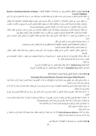 39
■313.19‫ﺍﻟﻤﺒﻜﺭﺓ‬ ‫ﺍﻟﻁﻔﻭﻟﺔ‬ ‫ﺃﻭ‬ ‫ﺍﻟﺭﻀﺎﻋﺔ‬ ‫ﺴﻥ‬ ‫ﻓﻲ‬ ‫ﺍﻻﺭﺘﻜﺎﺴﻲ‬ ‫ﺍﻟﺘﻌﻠﻕ‬ ‫ﺍﻀﻁﺭﺍﺏ‬Reactive Attachment Disorder of Infancy
or Early Childhood
A-‫ﻋﻤﺭ‬ ‫ﻗﺒل‬ ‫ﻴﺒﺘﺩﺉ‬ ،‫ﺍﻟﻅﺭﻭﻑ‬ ‫ﻤﻌﻅﻡ‬ ‫ﻓﻲ‬ ،‫ﹰ‬‫ﺎ‬‫ﺘﻁﻭﺭﻴ‬ ‫ﻤﻨﺎﺴﺏ‬ ‫ﻭﻏﻴﺭ‬ ‫ﺒﻭﻀﻭﺡ‬ ‫ﻤﻀﻁﺭﺏ‬ ‫ﺍﺠﺘﻤﺎﻋﻲ‬ ‫ﺘﻌﻠﻕ‬5‫ﻓﻲ‬ ‫ﺇﻤﺎ‬ ‫ﻴﺘﺠﻠﻰ‬ ‫ﻜﻤﺎ‬ ‫ﺴﻨﻭﺍﺕ‬(1)‫ﻓﻲ‬ ‫ﺃﻭ‬
(2)
(1)‫ﺍﻟﻤﺒﺎﺩﺭﺓ‬ ‫ﻓﻲ‬ ‫ﻤﺴﺘﻤﺭ‬ ‫ﺇﺨﻔﺎﻕ‬)‫ﺍﻟﻤﺒﺎﺩﺃﺓ‬(‫ﺍﻻﺠﺘﻤﺎﻋﻴﺔ‬ ‫ﺍﻟﺘﻔﺎﻋﻼﺕ‬ ‫ﻟﻤﻌﻅﻡ‬ ‫ﹰ‬‫ﺎ‬‫ﺘﻁﻭﺭﻴ‬ ‫ﻤﻨﺎﺴﺏ‬ ‫ﻨﻤﻭﺫﺝ‬ ‫ﺨﻼل‬ ‫ﻤﻥ‬ ‫ﺍﻻﺴﺘﺠﺎﺒﺔ‬ ‫ﺃﻭ‬‫ﻴﺘﻅﺎﻫﺭ‬ ‫ﻜﻤﺎ‬ ،
‫ﻭﻤﺘﻨﺎﻗﻀﺔ‬ ‫ﻭﻤﺘﺭﺩﺩﺓ‬ ‫ﺍﻟﺤﺫﺭ‬ ‫ﻤﻔﺭﻁﺔ‬ ‫ﺒﺸﺩﺓ‬ ‫ﻤﺜﺒﻁﺔ‬ ‫ﺒﺎﺴﺘﺠﺎﺒﺎﺕ‬)،‫ﻭﺍﻟﺘﺠﻨﺏ‬ ‫ﺍﻻﻗﺘﺭﺍﺏ‬ ‫ﻤﻥ‬ ‫ﺒﻤﺯﻴﺞ‬ ‫ﻴﺭﻋﺎﻩ‬ ‫ﺍﻟﺫﻱ‬ ‫ﻟﻠﺸﺨﺹ‬ ‫ﺍﻟﻁﻔل‬ ‫ﻴﺴﺘﺠﻴﺏ‬ ‫ﻗﺩ‬ ،‫ﻤﺜﺎل‬
‫ﹰ‬‫ﺍ‬‫ﺒﺎﺭﺩ‬ ‫ﹰ‬‫ﺎ‬‫ﺍﺤﺘﺭﺍﺴ‬ ‫ﻴﺒﺩﻱ‬ ‫ﻗﺩ‬ ‫ﺃﻭ‬ ،‫ﺍﻟﺘﻁﻤﻴﻥ‬ ‫ﻤﻘﺎﻭﻤﺔ‬ ‫ﻤﻥ‬ ‫ﹰ‬‫ﺎ‬‫ﻭﺃﻴﻀ‬)‫ﺍﻟﺘﺠﻤﺩﻱ‬ ‫ﺍﻟﺘﺭﻗﺏ‬Frozen Watchfulness.(
(2)‫ﺘﻌﻠﻘﺎﺕ‬)‫ﺭﻭﺍﺒﻁ‬(‫ﺍﻨﺘﺸﺎﺭﻴﺔ‬Diffuse Attachments‫ﺘﻌﻠﻘﺎﺕ‬ ‫ﺇﻅﻬﺎﺭ‬ ‫ﻓﻲ‬ ‫ﻭﺍﻀﺢ‬ ‫ﻋﺠﺯ‬ ‫ﻤﻊ‬ ‫ﺘﻤﻴﻴﺯ‬ ‫ﺒﺩﻭﻥ‬ ‫ﺍﺠﺘﻤﺎﻋﻴﺔ‬ ‫ﺒﺘﺨﺎﻟﻁﻴﺔ‬ ‫ﺘﺘﺒﺩﻯ‬ ‫ﻜﻤﺎ‬
‫ﻤﻨﺎﺴﺒﺔ‬ ‫ﺍﻨﺘﻘﺎﺌﻴﺔ‬)‫ﺒﻬﻡ‬ ‫ﻴﺘﻌﻠﻕ‬ ‫ﺃﺸﺨﺎﺹ‬ ‫ﺍﺨﺘﻴﺎﺭ‬ ‫ﻓﻲ‬ ‫ﺍﻻﻨﺘﻘﺎﺌﻴﺔ‬ ‫ﺍﻨﻌﺩﺍﻡ‬ ‫ﺃﻭ‬ ‫ﺍﻷﻗﺎﺭﺏ‬ ‫ﻋﻥ‬ ‫ﺍﻟﺒﻌﻴﺩﻴﻥ‬ ‫ﺍﻟﻐﺭﺒﺎﺀ‬ ‫ﻤﻊ‬ ‫ﺍﻟﻤﻔﺭﻁﺔ‬ ‫ﺍﻷﻟﻔﺔ‬ ،‫ﻤﺜﺎل‬.(
B-‫ﺍﻟﻤﻌﻴﺎﺭ‬ ‫ﻓﻲ‬ ‫ﺍﻻﻀﻁﺭﺍﺏ‬ ‫ﺇﻥ‬A‫ﺒﻤﻔﺭﺩﻩ‬ ‫ﺍﻟﻨﻤﺎﺌﻲ‬ ‫ﺍﻟﺘﺄﺨﺭ‬ ‫ﻴﻌﻠﻠﻪ‬ ‫ﻻ‬)‫ﺍﻟﻌﻘﻠﻲ‬ ‫ﺍﻟﺘﺨﻠﻑ‬ ‫ﻓﻲ‬ ‫ﺍﻟﺤﺎل‬ ‫ﻜﻤﺎ‬(‫ﻨﻤﺎﺌﻲ‬ ‫ﺍﻀﻁﺭﺍﺏ‬ ‫ﻤﻌﺎﻴﻴﺭ‬ ‫ﻴﺴﺘﻭﻓﻲ‬ ‫ﻭﻻ‬
‫ﺸﺎﻤل‬.
C-‫ﺍﻷﻗل‬ ‫ﻋﻠﻰ‬ ‫ﺍﻟﺘﺎﻟﻲ‬ ‫ﻤﻥ‬ ‫ﺒﻭﺍﺤﺩ‬ ‫ﺘﺘﺠﻠﻰ‬ ‫ﻜﻤﺎ‬ ‫ﻤﺭﻀﻴﺔ‬ ‫ﺭﻋﺎﻴﺔ‬:
(1)‫ﺍﻹﻫﻤﺎل‬)‫ﺍﻻﺴﺘﺨﻔﺎﻑ‬(‫ﻭﺍﻟﺤﺏ‬ ‫ﻭﺍﻟﺘﺤﻔﻴﺯ‬ ‫ﺍﻟﺭﺍﺤﺔ‬ ‫ﻓﻲ‬ ‫ﻟﻠﻁﻔل‬ ‫ﺍﻷﺴﺎﺴﻴﺔ‬ ‫ﺍﻟﻌﺎﻁﻔﻴﺔ‬ ‫ﻟﻠﺤﺎﺠﺎﺕ‬ ‫ﺍﻟﻤﺴﺘﻤﺭ‬(Affection).
(2)‫ﺍﻟ‬ ‫ﺍﻟﻁﻔل‬ ‫ﻟﺤﺎﺠﺎﺕ‬ ‫ﺍﻟﻤﺴﺘﻤﺭ‬ ‫ﺍﻹﻫﻤﺎل‬‫ﺍﻷﺴﺎﺴﻴﺔ‬ ‫ﺠﺴﺩﻴﺔ‬.
(3)‫ﻟﻠﻁﻔل‬ ‫ﺍﻟﺭﺍﻋﻲ‬ ‫ﺍﻷﺴﺎﺴﻲ‬ ‫ﻟﻠﺸﺨﺹ‬ ‫ﺍﻟﻤﺘﻜﺭﺭ‬ ‫ﺍﻟﺘﻐﻴﻴﺭ‬Caregiver‫ﺜﺎﺒﺘﺔ‬ ‫ﺭﻭﺍﺒﻁ‬ ‫ﺘﻜﻭﻴﻥ‬ ‫ﻤﻥ‬ ‫ﻴﻤﻨﻌﻪ‬ ‫ﺍﻟﺫﻱ‬ ‫ﺍﻷﻤﺭ‬)‫ﺍﻟﻤﺘﻜﺭﺭ‬ ‫ﺍﻟﺘﻐﻴﻴﺭ‬ ،‫ﻤﺜﺎل‬
‫ﻟﻠﻤﺭﺒﻴﺔ‬.(
D-‫ﺍﺴﺘﺩﻻل‬ ‫ﻫﻨﺎﻙ‬)‫ﺍﻓﺘﺭﺍﺽ‬(‫ﺍﻟﻤﻌﻴﺎﺭ‬ ‫ﻓﻲ‬ ‫ﺍﻟﺭﻋﺎﻴﺔ‬ ‫ﺒﺄﻥ‬C‫ﺍﻟﻤﻌﻴﺎﺭ‬ ‫ﻓﻲ‬ ‫ﺍﻟﻤﻀﻁﺭﺏ‬ ‫ﺍﻟﺴﻠﻭﻙ‬ ‫ﻋﻥ‬ ‫ﺍﻟﻤﺴﺅﻭﻟﺔ‬ ‫ﻫﻲ‬A)‫ﻓ‬ ‫ﺍﻻﻀﻁﺭﺍﺒﺎﺕ‬ ،‫ﻤﺜﺎل‬‫ﻲ‬
‫ﺍﻟﻤﻌﻴﺎﺭ‬A‫ﺍﻟﻤﻌﻴﺎﺭ‬ ‫ﻓﻲ‬ ‫ﺍﻟﻤﺭﻀﻴﺔ‬ ‫ﺍﻟﺭﻋﺎﻴﺔ‬ ‫ﺒﻌﺩ‬ ‫ﺒﺩﺃﺕ‬C.(
‫ﺍﻟﻨﻤﻁ‬ ‫ﺩ‬‫ﺩ‬‫ﺤ‬:
‫ﻁ‬‫ﺒ‬‫ﺍﻟﻤﺜ‬ ‫ﺍﻟﻨﻤﻁ‬Inhibited Type:‫ﻟﻠﻤﻌﻴﺎﺭ‬ ‫ﺴﻴﻁﺭﺓ‬ ‫ﻫﻨﺎﻙ‬ ‫ﻜﺎﻥ‬ ‫ﺇﺫﺍ‬A1‫ﺍﻟﺴﺭﻴﺭﻴﺔ‬ ‫ﺍﻟﺘﻅﺎﻫﺭﺍﺕ‬ ‫ﻋﻠﻰ‬.
‫ﻁ‬‫ﺒ‬‫ﺍﻟﻤﺜ‬ ‫ﻏﻴﺭ‬ ‫ﺍﻟﻨﻤﻁ‬Disinhibited Type:‫ﻟﻠﻤﻌﻴﺎﺭ‬ ‫ﺴﻴﻁﺭﺓ‬ ‫ﻫﻨﺎﻙ‬ ‫ﻜﺎﻥ‬ ‫ﺇﺫﺍ‬A2‫ﺍﻟﺴﺭﻴﺭﻴﺔ‬ ‫ﺍﻟﺘﻅﺎﻫﺭﺍﺕ‬ ‫ﻋﻠﻰ‬.
■307.3‫ﺍﻀﻁﺭﺍﺏ‬‫ﺍﻟﻨﻤﻁﻲ‬ ‫ﺍﻟﺤﺭﻜﺔ‬)‫ﺍﻟﻨﻤﻁ‬ ‫ﺍﻀﻁﺭﺍﺏ‬ ‫ﹰ‬‫ﺎ‬‫ﺴﺎﺒﻘ‬/‫ﺍﻟﻌﺎﺩﺓ‬(
Stereotypic Movement Disorder (Formerly Stereotypy/ Habit Disorder)
A-‫ﹰ‬‫ﺎ‬‫ﻤﺩﻓﻭﻋ‬ ‫ﻭﻴﺒﺩﻭ‬ ‫ﻭﻅﻴﻔﻲ‬ ‫ﻏﻴﺭ‬ ‫ﻤﺘﻜﺭﺭ‬ ‫ﺤﺭﻜﻲ‬ ‫ﺴﻠﻭﻙ‬]‫ﺩﺍﻓﻊ‬ ‫ﻭﺭﺍﺀﻩ‬) [‫ﺃﺸﻴﺎﺀ‬ ‫ﺇﺩﺨﺎل‬ ،‫ﺍﻟﺭﺃﺱ‬ ‫ﺃﺭﺠﺤﺔ‬ ،‫ﺍﻟﺠﺴﻡ‬ ‫ﺃﺭﺠﺤﺔ‬ ،‫ﺒﻬﺎ‬ ‫ﺍﻟﺘﻠﻭﻴﺢ‬ ‫ﺃﻭ‬ ‫ﺍﻟﻴﺩ‬ ‫ﻫﺯ‬ ‫ﻤﺜل‬
‫ﻋﺽ‬ ،‫ﺍﻟﻔﻡ‬ ‫ﺇﻟﻰ‬‫ﺍﻟﺠﺴﻡ‬ ‫ﻀﺭﺏ‬ ،‫ﺍﻟﺫﺍﺕ‬.(
B-‫ﹰ‬‫ﺎ‬‫ﻁﺒﻴ‬ ‫ﹰ‬‫ﺎ‬‫ﻋﻼﺠ‬ ‫ﻴﺘﻁﻠﺏ‬ ‫ﺫﺍﺘﻲ‬ ‫ﺒﺴﺒﺏ‬ ‫ﺠﺴﺩﻱ‬ ‫ﺃﺫﻯ‬ ‫ﻋﻨﻪ‬ ‫ﻴﻨﺠﻡ‬ ‫ﺃﻭ‬ ‫ﺍﻟﻁﺒﻴﻌﻴﺔ‬ ‫ﺍﻟﻨﺸﺎﻁﺎﺕ‬ ‫ﻤﻊ‬ ‫ﻭﺍﻀﺢ‬ ‫ﺒﺸﻜل‬ ‫ﺍﻟﺴﻠﻭﻙ‬ ‫ﻴﺘﺩﺍﺨل‬)‫ﻟﻡ‬ ‫ﺇﺫﺍ‬ ‫ﺃﺫﻴﺔ‬ ‫ﻋﻨﻪ‬ ‫ﺴﻴﻨﺸﺄ‬ ‫ﺃﻭ‬
‫ﻭﻗﺎﺌﻴﺔ‬ ‫ﺇﺠﺭﺍﺀﺍﺕ‬ ‫ﺘﺴﺘﺨﺩﻡ‬.(
C-‫ﻤ‬ ‫ﺩﺭﺠﺔ‬ ‫ﻋﻠﻰ‬ ‫ﺍﻟﺫﺍﺘﻲ‬ ‫ﺍﻷﺫﻯ‬ ‫ﺇﻟﻰ‬ ‫ﺍﻟﻤﺅﺩﻱ‬ ‫ﺍﻟﺴﻠﻭﻙ‬ ‫ﺃﻭ‬ ‫ﺍﻟﻨﻤﻁﻲ‬ ‫ﺍﻟﺴﻠﻭﻙ‬ ‫ﻓﺈﻥ‬ ‫ﻋﻘﻠﻲ‬ ‫ﺘﺨﻠﻑ‬ ‫ﻫﻨﺎﻙ‬ ‫ﻜﺎﻥ‬ ‫ﺇﺫﺍ‬‫ﻤﺭﻜﺯ‬ ‫ﻟﻴﺼﺒﺢ‬ ‫ﻜﺎﻓﻴﺔ‬ ‫ﺍﻟﺸﺩﺓ‬ ‫ﻥ‬)‫ﺒﺅﺭﺓ‬(
‫ﺍﻟﻌﻼﺝ‬.
D-‫ﻗﻬﺭﻱ‬ ‫ﻓﻌل‬ ‫ﻴﻌﻠﻠﻪ‬ ‫ﻻ‬ ‫ﺍﻟﺴﻠﻭﻙ‬)‫ﺍﻟﻘﻬﺭﻱ‬ ‫ﺍﻟﻭﺴﻭﺍﺱ‬ ‫ﺍﻀﻁﺭﺍﺏ‬ ‫ﻓﻲ‬ ‫ﻜﻤﺎ‬(‫ﻋﺭﺓ‬ ‫ﺃﻭ‬)‫ﺍﻟﻌﺭﺓ‬ ‫ﺍﻀﻁﺭﺍﺏ‬ ‫ﻓﻲ‬ ‫ﻜﻤﺎ‬(‫ﹰ‬‫ﺍ‬‫ﺠﺯﺀ‬ ‫ﺒﺎﻋﺘﺒﺎﺭﻫﺎ‬ ‫ﻨﻤﻁﻴﺔ‬ ‫ﺤﺭﻜﺔ‬ ‫ﺃﻭ‬
‫ﺍﻟﺸﻌﺭ‬ ‫ﻨﺘﻑ‬ ‫ﺃﻭ‬ ‫ﺸﺎﻤل‬ ‫ﻨﻤﺎﺌﻲ‬ ‫ﺍﻀﻁﺭﺍﺏ‬ ‫ﻤﻥ‬)‫ﺍﻟﺸﻌﺭ‬ ‫ﻨﺘﻑ‬ ‫ﻫﻭﺱ‬ ‫ﻓﻲ‬ ‫ﻜﻤﺎ‬Trichotillomania.(
E-‫ﻋﻥ‬ ‫ﹰ‬‫ﺎ‬‫ﻨﺎﺠﻤ‬ ‫ﻟﻴﺱ‬ ‫ﺍﻟﺴﻠﻭﻙ‬‫ﻋﺎﻤﺔ‬ ‫ﻁﺒﻴﺔ‬ ‫ﺤﺎﻟﺔ‬ ‫ﻋﻥ‬ ‫ﺃﻭ‬ ‫ﻟﻤﺎﺩﺓ‬ ‫ﻤﺒﺎﺸﺭﺓ‬ ‫ﻓﻴﺯﻴﻭﻟﻭﺠﻴﺔ‬ ‫ﺘﺄﺜﻴﺭﺍﺕ‬.
F-‫ﺍﻟﺴﻠﻭﻙ‬ ‫ﻴﺴﺘﻤﺭ‬4‫ﺃﻜﺜﺭ‬ ‫ﺃﻭ‬ ‫ﺃﺴﺎﺒﻴﻊ‬.
‫ﻫﻨﺎﻙ‬ ‫ﻜﺎﻥ‬ ‫ﺇﺫﺍ‬ ‫ﺩ‬‫ﺩ‬‫ﺤ‬:
‫ﻟﻠﺫﺍﺕ‬ ‫ﻤﺅﺫ‬ ‫ﺴﻠﻭﻙ‬With Self-injurous Behavior)‫ﺨﺎﺼﺔ‬ ‫ﻋﻨﺎﻴﺔ‬ ‫ﻴﺘﻁﻠﺏ‬ ‫ﻟﻠﺠﺴﺩ‬ ‫ﺃﺫﻯ‬ ‫ﺍﻟﺴﻠﻭﻙ‬ ‫ﻋﻥ‬ ‫ﻨﺸﺄ‬ ‫ﺇﺫﺍ‬) (‫ﺃﻥ‬ ‫ﺍﻟﻤﻤﻜﻥ‬ ‫ﻤﻥ‬ ‫ﻜﺎﻥ‬ ‫ﺴﻠﻭﻙ‬ ‫ﺃﻭ‬
‫ﺘﺴﺘﺨﺩﻡ‬ ‫ﻟﻡ‬ ‫ﻟﻭ‬ ‫ﺠﺴﺩﻱ‬ ‫ﺃﺫﻯ‬ ‫ﻋﻨﻪ‬ ‫ﻴﻨﺸﺄ‬‫ﻭﻗﺎﺌﻴﺔ‬ ‫ﺇﺠﺭﺍﺀﺍﺕ‬.(
■313.9‫ﻏﻴﺭ‬ ‫ﺍﻟﻤﺭﺍﻫﻘﺔ‬ ‫ﺃﻭ‬ ‫ﺍﻟﻁﻔﻭﻟﺔ‬ ‫ﺃﻭ‬ ‫ﺍﻟﺭﻀﺎﻋﺔ‬ ‫ﺴﻥ‬ ‫ﺍﻀﻁﺭﺍﺏ‬
 