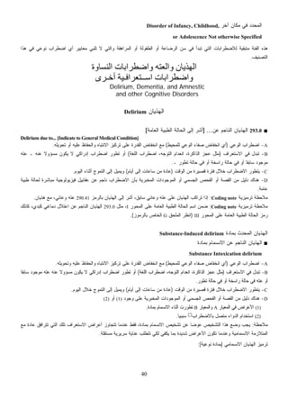 40
‫ﺁﺨﺭ‬ ‫ﻤﻜﺎﻥ‬ ‫ﻓﻲ‬ ‫ﺍﻟﻤﺤﺩﺩ‬Disorder of Infancy, Childhood,
or Adolescence Not otherwise Specified
‫ﺘﻠﺒﻲ‬ ‫ﻻ‬ ‫ﻭﺍﻟﺘﻲ‬ ‫ﺍﻟﻤﺭﺍﻫﻘﺔ‬ ‫ﺃﻭ‬ ‫ﺍﻟﻁﻔﻭﻟﺔ‬ ‫ﺃﻭ‬ ‫ﺍﻟﺭﻀﺎﻋﺔ‬ ‫ﺴﻥ‬ ‫ﻓﻲ‬ ‫ﺘﺒﺩﺃ‬ ‫ﺍﻟﺘﻲ‬ ‫ﻟﻼﻀﻁﺭﺍﺒﺎﺕ‬ ‫ﻤﺘﺒﻘﻴﺔ‬ ‫ﺍﻟﻔﺌﺔ‬ ‫ﻫﺫﻩ‬‫ﻫﺫﺍ‬ ‫ﻓﻲ‬ ‫ﻨﻭﻋﻲ‬ ‫ﺍﻀﻁﺭﺍﺏ‬ ‫ﺃﻱ‬ ‫ﻤﻌﺎﻴﻴﺭ‬
‫ﺍﻟﺘﺼﻨﻴﻑ‬.
‫اﻟﻨﺴﺎوة‬ ‫واﺿﻄﺮاﺑﺎت‬ ‫واﻟﻌﺘﻪ‬ ‫اﻟﻬﺬﻳﺎن‬
‫اﺳ‬ ‫واﺿﻄﺮاﺑﺎت‬‫ــ‬‫ﺘﻌﺮاﻓ‬‫ـ‬‫أﺧ‬ ‫ﻴﺔ‬‫ـ‬‫ﺮى‬
Delirium, Dementia, and Amnestic
and other Cognitive Disorders
‫ﺍﻟﻬﺫﻴﺎﻥ‬Delirium
■293.0‫ﻋﻥ‬ ‫ﺍﻟﻨﺎﺠﻡ‬ ‫ﺍﻟﻬﺫﻴﺎﻥ‬] ...‫ﺍﻟﻌﺎﻤﺔ‬ ‫ﺍﻟﻁﺒﻴﺔ‬ ‫ﺍﻟﺤﺎﻟﺔ‬ ‫ﺇﻟﻰ‬ ‫ﺃﺸﺭ‬[
Delirium due to... [Indicate to General Medical Condition]
A-‫ﺍﻟﻭﻋﻲ‬ ‫ﺍﻀﻁﺭﺍﺏ‬)‫ﻟﻠﻤﺤﻴﻁ‬ ‫ﺍﻟﻭﻋﻲ‬ ‫ﺼﻔﺎﺀ‬ ‫ﺍﻨﺨﻔﺎﺽ‬ ‫ﺃﻱ‬(‫ﺘﺤﻭﻴﻠﻪ‬ ‫ﺃﻭ‬ ‫ﻋﻠﻴﻪ‬ ‫ﻭﺍﻟﺤﻔﺎﻅ‬ ‫ﺍﻻﻨﺘﺒﺎﻩ‬ ‫ﺘﺭﻜﻴﺯ‬ ‫ﻋﻠﻰ‬ ‫ﺍﻟﻘﺩﺭﺓ‬ ‫ﺍﻨﺨﻔﺎﺽ‬ ‫ﻤﻊ‬.
B-‫ﺍﻻﺴﺘﻌﺭﺍﻑ‬ ‫ﻓﻲ‬ ‫ﺘﺒﺩل‬)‫ﺍﻟﻠﻐﺔ‬ ‫ﺍﻀﻁﺭﺍﺏ‬ ،‫ﺍﻟﺘﻭﺠﻪ‬ ‫ﺍﻨﻌﺩﺍﻡ‬ ،‫ﺍﻟﺫﺍﻜﺭﺓ‬ ‫ﻋﺠﺯ‬ ‫ﻤﺜل‬(‫ﺃ‬‫ﻤﺴﺅﻭ‬ ‫ﻴﻜﻭﻥ‬ ‫ﻻ‬ ‫ﺇﺩﺭﺍﻜﻲ‬ ‫ﺍﻀﻁﺭﺍﺏ‬ ‫ﺘﻁﻭﺭ‬ ‫ﻭ‬‫ﻋﻨﻪ‬ ‫ﹰ‬‫ﻻ‬‫ـ‬‫ﻋﺘﻪ‬
‫ﺘﻁﻭﺭ‬ ‫ﺤﺎﻟﺔ‬ ‫ﻓﻲ‬ ‫ﺃﻭ‬ ‫ﺭﺍﺴﺨﺔ‬ ‫ﺤﺎﻟﺔ‬ ‫ﻓﻲ‬ ‫ﺃﻭ‬ ‫ﹰ‬‫ﺎ‬‫ﺴﺎﺒﻘ‬ ‫ﻤﻭﺠﻭﺩ‬‫ـ‬.
C-‫ﺍﻟﻭﻗﺕ‬ ‫ﻤﻥ‬ ‫ﻗﺼﻴﺭﺓ‬ ‫ﻓﺘﺭﺓ‬ ‫ﺨﻼل‬ ‫ﺍﻻﻀﻁﺭﺍﺏ‬ ‫ﻴﺘﻁﻭﺭ‬)‫ﺃﻴﺎﻡ‬ ‫ﺇﻟﻰ‬ ‫ﺴﺎﻋﺎﺕ‬ ‫ﻤﻥ‬ ‫ﻋﺎﺩﺓ‬(‫ﺍﻟﻴﻭﻡ‬ ‫ﺃﺜﻨﺎﺀ‬ ‫ﺍﻟﺘﻤﻭﺝ‬ ‫ﺇﻟﻰ‬ ‫ﻭﻴﻤﻴل‬.
D-‫ﻓﻴﺯﻴﻭﻟﻭ‬ ‫ﻋﻘﺎﺒﻴل‬ ‫ﻋﻥ‬ ‫ﻨﺎﺠﻡ‬ ‫ﺍﻻﻀﻁﺭﺍﺏ‬ ‫ﺒﺄﻥ‬ ‫ﺍﻟﻤﺨﺒﺭﻴﺔ‬ ‫ﺍﻟﻤﻭﺠﻭﺩﺍﺕ‬ ‫ﺃﻭ‬ ‫ﺍﻟﺠﺴﻤﻲ‬ ‫ﺍﻟﻔﺤﺹ‬ ‫ﺃﻭ‬ ‫ﺍﻟﻘﺼﺔ‬ ‫ﻤﻥ‬ ‫ﺩﻟﻴل‬ ‫ﻫﻨﺎﻙ‬‫ﻁﺒﻴﺔ‬ ‫ﻟﺤﺎﻟﺔ‬ ‫ﻤﺒﺎﺸﺭﺓ‬ ‫ﺠﻴﺔ‬
‫ﻋﺎﻤﺔ‬.
‫ﺘﺭﻤﻴﺯﻴﺔ‬ ‫ﻤﻼﺤﻅﺔ‬Coding note:‫ﺒﺎﻟﺭﻤﺯ‬ ‫ﺍﻟﻬﺫﻴﺎﻥ‬ ‫ﺇﻟﻰ‬ ‫ﺃﺸﺭ‬ ،‫ﺴﺎﺒﻕ‬ ‫ﻭﻋﺎﺌﻲ‬ ‫ﻋﺘﻪ‬ ‫ﻋﻠﻰ‬ ‫ﺍﻟﻬﺫﻴﺎﻥ‬ ‫ﺘﺭﺍﻜﺏ‬ ‫ﺇﺫﺍ‬290.41‫ﻫﺫﻴﺎﻥ‬ ‫ﻤﻊ‬ ،‫ﻭﻋﺎﺌﻲ‬ ‫ﻋﺘﻪ‬.
‫ﺘﺭﻤﻴﺯﻴﺔ‬ ‫ﻤﻼﺤﻅﺔ‬Coding note:‫ﺍﻟﻤﺤﻭﺭ‬ ‫ﻋﻠﻰ‬ ‫ﺍﻟﻌﺎﻤﺔ‬ ‫ﺍﻟﻁﺒﻴﺔ‬ ‫ﺍﻟﺤﺎﻟﺔ‬ ‫ﺍﺴﻡ‬ ‫ﻥ‬‫ﻤ‬‫ﻀ‬I‫ﻤﺜل‬ ،293.0‫ﺩﻤﺎﻏ‬ ‫ﺍﻋﺘﻼل‬ ‫ﻋﻥ‬ ‫ﺍﻟﻨﺎﺠﻡ‬ ‫ﺍﻟﻬﺫﻴﺎﻥ‬‫ﻜﺫﻟﻙ‬ ،‫ﻜﺒﺩﻱ‬ ‫ﻲ‬
‫ﺍﻟﻤﺤﻭﺭ‬ ‫ﻋﻠﻰ‬ ‫ﺍﻟﻌﺎﻤﺔ‬ ‫ﺍﻟﻁﺒﻴﺔ‬ ‫ﺍﻟﺤﺎﻟﺔ‬ ‫ﺯ‬‫ﻤ‬‫ﺭ‬III)‫ﺍﻟﻤﻠﺤﻕ‬ ‫ﺍﻨﻅﺭ‬G‫ﺒﺎﻟﺭﻤﻭﺯ‬ ‫ﺍﻟﺨﺎﺹ‬.(
‫ﺒﻤﺎﺩﺓ‬ ‫ﺍﻟﻤﺤﺩﺙ‬ ‫ﺍﻟﻬﺫﻴﺎﻥ‬Substance-Induced delirium
■‫ﺒﻤﺎﺩﺓ‬ ‫ﺍﻻﻨﺴﻤﺎﻡ‬ ‫ﻋﻥ‬ ‫ﺍﻟﻨﺎﺠﻡ‬ ‫ﺍﻟﻬﺫﻴﺎﻥ‬
Substance Intoxication delirium
A-‫ﺍﻟﻭﻋﻲ‬ ‫ﺍﻀﻁﺭﺍﺏ‬)‫ﻟﻠﻤﺤﻴﻁ‬ ‫ﺍﻟﻭﻋﻲ‬ ‫ﺼﻔﺎﺀ‬ ‫ﺍﻨﺨﻔﺎﺽ‬ ‫ﺃﻱ‬(‫ﺍﻨ‬ ‫ﻤﻊ‬‫ﻭﺘﺤﻭﻴﻠﻪ‬ ‫ﻋﻠﻴﻪ‬ ‫ﻭﺍﻟﺤﻔﺎﻅ‬ ‫ﺍﻻﻨﺘﺒﺎﻩ‬ ‫ﺘﺭﻜﻴﺯ‬ ‫ﻋﻠﻰ‬ ‫ﺍﻟﻘﺩﺭﺓ‬ ‫ﺨﻔﺎﺽ‬.
B-‫ﺍﻻﺴﺘﻌﺭﺍﻑ‬ ‫ﻓﻲ‬ ‫ﺘﺒﺩل‬)‫ﺍﻟﻠﻐﺔ‬ ‫ﺍﻀﻁﺭﺍﺏ‬ ،‫ﺍﻟﺘﻭﺠﻪ‬ ‫ﺍﻨﻌﺩﺍﻡ‬ ،‫ﺍﻟﺫﺍﻜﺭﺓ‬ ‫ﻋﺠﺯ‬ ‫ﻤﺜل‬(‫ﹰ‬‫ﺎ‬‫ﺴﺎﺒﻘ‬ ‫ﻤﻭﺠﻭﺩ‬ ‫ﻋﺘﻪ‬ ‫ﻋﻨﻪ‬ ‫ﹰ‬‫ﻻ‬‫ﻤﺴﺅﻭ‬ ‫ﻴﻜﻭﻥ‬ ‫ﻻ‬ ‫ﺇﺩﺭﺍﻜﻲ‬ ‫ﺍﻀﻁﺭﺍﺏ‬ ‫ﺘﻁﻭﺭ‬ ‫ﺃﻭ‬
‫ﺃﻭ‬‫ﻋﺘﻪ‬‫ﺘﻁﻭﺭ‬ ‫ﺤﺎﻟﺔ‬ ‫ﻓﻲ‬ ‫ﺃﻭ‬ ‫ﺭﺍﺴﺨﺔ‬ ‫ﺤﺎﻟﺔ‬ ‫ﻓﻲ‬.
C-‫ﺍ‬ ‫ﻤﻥ‬ ‫ﻗﺼﻴﺭﺓ‬ ‫ﻓﺘﺭﺓ‬ ‫ﺨﻼل‬ ‫ﺍﻻﻀﻁﺭﺍﺏ‬ ‫ﻴﺘﻁﻭﺭ‬‫ﻟﻭﻗﺕ‬)‫ﺃﻴﺎﻡ‬ ‫ﺇﻟﻰ‬ ‫ﺴﺎﻋﺎﺕ‬ ‫ﻤﻥ‬ ‫ﻋﺎﺩﺓ‬(‫ﺍﻟﻴﻭﻡ‬ ‫ﺨﻼل‬ ‫ﺍﻟﺘﻤﻭﺝ‬ ‫ﺇﻟﻰ‬ ‫ﻭﻴﻤﻴل‬.
D-‫ﻭﺠﻭﺩ‬ ‫ﻋﻠﻰ‬ ‫ﺍﻟﻤﺨﺒﺭﻴﺔ‬ ‫ﺍﻟﻤﻭﺠﻭﺩﺍﺕ‬ ‫ﺃﻭ‬ ‫ﺍﻟﺠﺴﻤﻲ‬ ‫ﺍﻟﻔﺤﺹ‬ ‫ﺃﻭ‬ ‫ﺍﻟﻘﺼﺔ‬ ‫ﻤﻥ‬ ‫ﺩﻟﻴل‬ ‫ﻫﻨﺎﻙ‬(1)‫ﺃﻭ‬(2)
(1)‫ﺍﻟﻤﻌﻴﺎﺭ‬ ‫ﻓﻲ‬ ‫ﺍﻷﻋﺭﺍﺽ‬A‫ﻭﺍﻟﻤﻌﻴﺎﺭ‬B‫ﺘﻁﻭﺭ‬‫ﺕ‬‫ﺒﻤﺎﺩﺓ‬ ‫ﺍﻻﻨﺴﻤﺎﻡ‬ ‫ﺃﺜﻨﺎﺀ‬.
(2)‫ﺒﺎﻻﻀﻁﺭﺍﺏ‬ ‫ﻤﺘﺼل‬ ‫ﺍﻟﺩﻭﺍﺀ‬ ‫ﺍﺴﺘﺨﺩﺍﻡ‬(*)
‫ﹰ‬‫ﺎ‬‫ﺴﺒﺒﻴ‬.
‫ﻤﻼﺤﻅﺔ‬:‫ﺒﻤﺎﺩﺓ‬ ‫ﺍﻻﻨﺴﻤﺎﻡ‬ ‫ﺘﺸﺨﻴﺹ‬ ‫ﻋﻥ‬ ‫ﹰ‬‫ﺎ‬‫ﻋﻭﻀ‬ ‫ﺍﻟﺘﺸﺨﻴﺹ‬ ‫ﻫﺫﺍ‬ ‫ﻭﻀﻊ‬ ‫ﻴﺠﺏ‬،‫ﻤﻊ‬ ‫ﻋﺎﺩﺓ‬ ‫ﺘﺘﺭﺍﻓﻕ‬ ‫ﺍﻟﺘﻲ‬ ‫ﺘﻠﻙ‬ ‫ﺍﻻﺴﺘﻌﺭﺍﻑ‬ ‫ﺃﻋﺭﺍﺽ‬ ‫ﺘﺘﺠﺎﻭﺯ‬ ‫ﻋﻨﺩﻤﺎ‬ ‫ﻓﻘﻁ‬
‫ﻟﻜ‬ ‫ﻴﻜﻔﻲ‬ ‫ﺒﻤﺎ‬ ‫ﺸﺩﻴﺩﺓ‬ ‫ﺍﻷﻋﺭﺍﺽ‬ ‫ﺘﻜﻭﻥ‬ ‫ﻭﻋﻨﺩﻤﺎ‬ ‫ﺍﻻﻨﺴﻤﺎﻤﻴﺔ‬ ‫ﺍﻟﻤﺘﻼﺯﻤﺔ‬‫ﻤﺴﺘﻘﻠﺔ‬ ‫ﺴﺭﻴﺭﻴﺔ‬ ‫ﻋﻨﺎﻴﺔ‬ ‫ﺘﺘﻁﻠﺏ‬ ‫ﻲ‬.
‫ﺍﻻﻨﺴﻤﺎﻤﻲ‬ ‫ﺍﻟﻬﺫﻴﺎﻥ‬ ‫ﺘﺭﻤﻴﺯ‬]‫ﻨﻭﻋﻴﺔ‬ ‫ﺒﻤﺎﺩﺓ‬:[
 