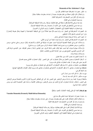 42
Dementia of the Alzheimer’s Type
A-‫ﻤﻥ‬ ‫ﺒﻜل‬ ‫ﺘﺘﻅﺎﻫﺭ‬ ‫ﻋﺩﻴﺩﺓ‬ ‫ﺍﺴﺘﻌﺭﺍﻓﻴﺔ‬ ‫ﻋﺠﻭﺯﺍﺕ‬ ‫ﺘﻁﻭﺭ‬:
(1)‫ﺫﺍﻜﺭﺓ‬ ‫ﺍﺨﺘﻼل‬)‫ﹰ‬‫ﺎ‬‫ﺴﺎﺒﻘ‬ ‫ﱠﻤﺔ‬‫ﻠ‬‫ﺘﻌ‬‫ﻤ‬ ‫ﻤﻌﻠﻭﻤﺎﺕ‬ ‫ﺍﺴﺘﺩﻋﺎﺀ‬ ‫ﺃﻭ‬ ‫ﺠﺩﻴﺩﺓ‬ ‫ﻤﻌﻠﻭﻤﺎﺕ‬ ‫ﺘﻌﻠﻡ‬ ‫ﻤﻥ‬ ‫ﻤﺨﺘﻠﺔ‬ ‫ﻗﺩﺭﺓ‬.(
(2)‫ﻭﺍﺤﺩﺓ‬)‫ﺃﻜﺜﺭ‬ ‫ﺃﻭ‬(‫ﺍﻟﺘﺎﻟﻴﺔ‬ ‫ﺍﻻﺴﺘﻌﺭﺍﻓﻴﺔ‬ ‫ﺍﻻﻀﻁﺭﺍﺒﺎﺕ‬ ‫ﻤﻥ‬:
(a)‫ﺤﺒﺴﺔ‬)‫ﺍﻟﻠﻐﺔ‬ ‫ﻓﻲ‬ ‫ﺍﻀﻁﺭﺍﺏ‬.(
(b)‫ﺤﺭﻜﻲ‬ ‫ﻋﻤﻪ‬]‫ﻻﺃﺩﺍﺌﻴﺔ‬[)‫ﻓﻲ‬ ‫ﻤﺨﺘﻠﺔ‬ ‫ﻗﺩﺭﺓ‬‫ﺍﻟﺤﺭﻜﻴﺔ‬ ‫ﺍﻟﻭﻅﻴﻔﺔ‬ ‫ﺴﻼﻤﺔ‬ ‫ﺭﻏﻡ‬ ‫ﺤﺭﻜﻴﺔ‬ ‫ﻓﻌﺎﻟﻴﺎﺕ‬ ‫ﺘﻨﻔﻴﺫ‬.(
(c)‫ﺤﺴﻲ‬ ‫ﻋﻤﻪ‬)‫ﺍﻟﺤﺴﻴﺔ‬ ‫ﺍﻟﻭﻅﻴﻔﺔ‬ ‫ﺴﻼﻤﺔ‬ ‫ﺭﻏﻡ‬ ‫ﺘﺤﺩﻴﺩﻫﺎ‬ ‫ﺃﻭ‬ ‫ﺍﻷﺸﻴﺎﺀ‬ ‫ﻋﻠﻰ‬ ‫ﺍﻟﺘﻌﺭﻑ‬ ‫ﻓﻲ‬ ‫ﺍﻹﺨﻔﺎﻕ‬.(
(d)‫ﺍﻟﺘﻨﻔﻴﺫﻴﺔ‬ ‫ﺍﻟﻭﻅﻴﻔﺔ‬ ‫ﺍﻀﻁﺭﺍﺏ‬)‫ﺍﻟﺘﺠﺭﻴﺩ‬ ‫ﺃﻭ‬ ‫ﺍﻟﺘﻭﺍﻟﻲ‬ ‫ﺘﺭﺘﻴﺏ‬ ‫ﺃﻭ‬ ‫ﺍﻟﺘﻨﻅﻴﻡ‬ ‫ﺃﻭ‬ ‫ﺍﻟﺘﺨﻁﻴﻁ‬ ،‫ﺃﻱ‬.(
B-‫ﺍﻟﻤﻌﻴﺎﺭ‬ ‫ﻓﻲ‬ ‫ﺍﻻﺴﺘﻌﺭﺍﻓﻴﺔ‬ ‫ﺍﻟﻌﺠﻭﺯﺍﺕ‬A1‫ﻭ‬A2‫ﺘ‬‫ﹰ‬‫ﺎ‬‫ﻫﺒﻭﻁ‬ ‫ﻭﺘﻤﺜل‬ ‫ﺍﻟﻤﻬﻨﻴﺔ‬ ‫ﺃﻭ‬ ‫ﺍﻻﺠﺘﻤﺎﻋﻴﺔ‬ ‫ﺍﻟﻭﻅﻴﻔﺔ‬ ‫ﻓﻲ‬ ‫ﹰ‬‫ﺍ‬‫ﺒﺎﺭﺯ‬ ‫ﹰ‬‫ﻻ‬‫ﺍﺨﺘﻼ‬ ‫ﻤﻨﻬﺎ‬ ٌ‫ل‬‫ﻜ‬ ‫ﺴﺒﺏ‬)‫ﹰ‬‫ﺍ‬‫ﺍﻨﺤﺩﺍﺭ‬(
‫ﺍﻟﻭﻅﻴﻔﻲ‬ ‫ﻟﻸﺩﺍﺀ‬ ‫ﺍﻟﺴﺎﺒﻕ‬ ‫ﺍﻟﻤﺴﺘﻭﻯ‬ ‫ﻋﻥ‬ ‫ﹰ‬‫ﺍ‬‫ﺒﺎﺭﺯ‬.
C-‫ﻤﺴﺘﻤﺭ‬ ‫ﺍﺴﺘﻌﺭﺍﻓﻲ‬ ‫ﻭﻫﺒﻭﻁ‬ ‫ﺘﺩﺭﻴﺠﻴﺔ‬ ‫ﺒﺒﺩﺍﻴﺔ‬ ‫ﺍﻟﺴﻴﺭ‬ ‫ﺘﻤﻴﻴﺯ‬.
D-‫ﺍﻟﻤﻌﻴﺎﺭ‬ ‫ﻓﻲ‬ ‫ﺍﻻﺴﺘﻌﺭﺍﻓﻴﺔ‬ ‫ﺍﻟﻌﺠﻭﺯﺍﺕ‬A1‫ﻭ‬A2‫ﺍﻟﺘﺎﻟﻲ‬ ‫ﻤﻥ‬ ‫ﺃﻱ‬ ‫ﻋﻥ‬ ‫ﻨﺎﺠﻤﺔ‬ ‫ﻟﻴﺴﺕ‬:
(1)‫ﺤﺎﻻ‬‫ﻭﺍﻻﺴﺘﻌﺭﺍﻑ‬ ‫ﺍﻟﺫﺍﻜﺭﺓ‬ ‫ﻓﻲ‬ ‫ﻤﺘﺭﻗﻴﺔ‬ ‫ﻋﺠﻭﺯﺍﺕ‬ ‫ﺘﺴﺒﺏ‬ ‫ﺍﻟﻤﺭﻜﺯﻴﺔ‬ ‫ﺍﻟﻌﺼﺒﻴﺔ‬ ‫ﺍﻟﺠﻤﻠﺔ‬ ‫ﻓﻲ‬ ‫ﺃﺨﺭﻯ‬ ‫ﺕ‬)‫ﻤﺭﺽ‬ ،‫ﺩﻤﺎﻏﻲ‬ ‫ﻭﻋﺎﺌﻲ‬ ‫ﻤﺭﺽ‬ ،‫ﻤﺜل‬
‫ﺩﻤﺎﻏﻲ‬ ‫ﻭﺭﻡ‬ ،‫ﺍﻟﺘﻭﺘﺭ‬ ‫ﺴﻭﻱ‬ ‫ﺍﻟﺭﺃﺱ‬ ‫ﺍﺴﺘﺴﻘﺎﺀ‬ ،‫ﺍﻟﺠﺎﻓﻴﺔ‬ ‫ﺘﺤﺕ‬ ‫ﺩﻤﻭﻱ‬ ‫ﻭﺭﻡ‬ ،‫ﻫﻨﺘﻨﻐﺘﻭﻥ‬ ‫ﻤﺭﺽ‬ ،‫ﺒﺎﺭﻜﻨﺴﻭﻥ‬.(
(2)‫ﹰ‬‫ﺎ‬‫ﻋﺘﻬ‬ ‫ﺘﺴﺒﺏ‬ ‫ﺃﻨﻬﺎ‬ ‫ﻌﺭﻑ‬‫ﻴ‬ ‫ﺠﻬﺎﺯﻴﺔ‬ ‫ﺤﺎﻻﺕ‬)‫ﻓﻴﺘﺎ‬ ‫ﻋﻭﺯ‬ ،‫ﺍﻟﺩﺭﻕ‬ ‫ﻨﺸﺎﻁ‬ ‫ﻨﻘﺹ‬ ،‫ﻤﺜل‬‫ﻤﻴﻥ‬B12‫ﻜﻠﺱ‬ ‫ﻓﺭﻁ‬ ،‫ﺍﻟﻨﻴﺎﺴﻴﻥ‬ ‫ﻋﻭﺯ‬ ،‫ﺍﻟﻔﻭﻟﻴﻙ‬ ‫ﺤﻤﺽ‬ ‫ﺃﻭ‬
‫ﺍﻟﻤﻜﺘﺴﺏ‬ ‫ﺍﻟﺒﺸﺭﻱ‬ ‫ﺍﻟﻤﻨﺎﻋﺔ‬ ‫ﻋﻭﺯ‬ ‫ﺒﻔﻴﺭﻭﺱ‬ ‫ﺍﻟﺨﻤﺞ‬ ،‫ﺍﻟﻌﺼﺒﻲ‬ ‫ﺍﻟﺯﻫﺭﻱ‬ ،‫ﺍﻟﺩﻡ‬HIV.(
(3)‫ﺒﻤﺎﺩﺓ‬ ‫ﻤﺤﺩﺜﺔ‬ ‫ﺤﺎﻻﺕ‬.
E-‫ﻫﺫﻴﺎﻥ‬ ‫ﺤﺎﻟﺔ‬ ‫ﺴﻴﺭ‬ ‫ﺃﺜﻨﺎﺀ‬ ‫ﹰ‬‫ﺍ‬‫ﺤﺼﺭ‬ ‫ﺍﻟﻌﺠﻭﺯﺍﺕ‬ ‫ﺘﺤﺩﺙ‬ ‫ﻻ‬.
F-‫ﺍﻟﻤﺤﻭﺭ‬ ‫ﻋﻠﻰ‬ ‫ﺁﺨﺭ‬ ‫ﺍﻀﻁﺭﺍﺏ‬ ‫ﺨﻼل‬ ‫ﻤﻥ‬ ‫ﺃﻓﻀل‬ ‫ﺒﺼﻭﺭﺓ‬ ‫ﺍﻻﻀﻁﺭﺍﺏ‬ ‫ﻌﻠل‬‫ﻴ‬ ‫ﻻ‬)‫ﺍﻀﻁ‬ ،‫ﻤﺜل‬‫ﹸﺼﺎﻡ‬‫ﻓ‬ ،‫ﺠﺴﻴﻡ‬ ‫ﺍﻜﺘﺌﺎﺒﻲ‬ ‫ﺭﺍﺏ‬.(
‫ﹰ‬‫ﺎ‬‫ﺴﺭﻴﺭﻴ‬ ‫ﻫﺎﻡ‬ ‫ﺴﻠﻭﻜﻲ‬ ‫ﺍﻀﻁﺭﺍﺏ‬ ‫ﻏﻴﺎﺏ‬ ‫ﺃﻭ‬ ‫ﻭﺠﻭﺩ‬ ‫ﻋﻠﻰ‬ ‫ﻤﺒﻨﻲ‬ ‫ﺍﻟﺘﺭﻤﻴﺯ‬:
294.10‫ﺴﻠﻭﻜﻲ‬ ‫ﺍﻀﻁﺭﺍﺏ‬ ‫ﺒﺩﻭﻥ‬:‫ﹰ‬‫ﺎ‬‫ﺴﺭﻴﺭﻴ‬ ‫ﻫﺎﻡ‬ ‫ﺴﻠﻭﻜﻲ‬ ‫ﺍﻀﻁﺭﺍﺏ‬ ‫ﺒﺄﻱ‬ ‫ﺍﻻﺴﺘﻌﺭﺍﻓﻲ‬ ‫ﺍﻻﻀﻁﺭﺍﺏ‬ ‫ﻴﺘﺭﺍﻓﻕ‬ ‫ﻟﻡ‬ ‫ﺇﺫﺍ‬.
294.11‫ﺴﻠﻭﻜﻲ‬ ‫ﺍﻀﻁﺭﺍﺏ‬ ‫ﻤﻊ‬:‫ﹰ‬‫ﺎ‬‫ﺴﺭﻴﺭﻴ‬ ‫ﻫﺎﻡ‬ ‫ﺴﻠﻭﻜﻲ‬ ‫ﺒﺎﻀﻁﺭﺍﺏ‬ ‫ﺍﻻﺴﺘﻌﺭﺍﻓﻲ‬ ‫ﺍﻻﻀﻁﺭﺍﺏ‬ ‫ﺘﺭﺍﻓﻕ‬ ‫ﺇﺫﺍ‬)‫ﻤﺜل‬‫ﹼﻭﺍﻑ‬‫ﻁ‬‫ﺍﻟ‬ ،)‫ﺍﻟﺘﺴﻜﻊ‬(‫ﺍﻟﻬﻴﺎﺝ‬ ،.(
‫ﺍﻟﻔﺭﻋﻲ‬ ‫ﺍﻟﻨﻤﻁ‬ ‫ﺩ‬‫ﺩ‬‫ﺤ‬:
‫ﺒﺎﻜﺭ‬ ‫ﺒﺩﺀ‬ ‫ﻤﻊ‬:‫ﺒﺴﻥ‬ ‫ﺍﻟﺒﺩﺀ‬ ‫ﻜﺎﻥ‬ ‫ﺇﺫﺍ‬65‫ﺃﺩﻨﻰ‬ ‫ﺃﻭ‬.
‫ﻤﺘﺄﺨﺭ‬ ‫ﺒﺩﺀ‬ ‫ﻤﻊ‬:‫ﺒﻌﺩ‬ ‫ﺍﻟﺒﺩﺀ‬ ‫ﻜﺎﻥ‬ ‫ﺇﺫﺍ‬65‫ﺴﻨﺔ‬.
‫ﺘﺭﻤﻴﺯﻴﺔ‬ ‫ﻤﻼﺤﻅﺔ‬:‫ﺯ‬‫ﻤ‬‫ﺭ‬ ‫ﹰ‬‫ﺎ‬‫ﺃﻴﻀ‬331.0‫ﺍﻟﻤﺤﻭﺭ‬ ‫ﻋﻠﻰ‬ ‫ﺃﻟﺯﻫﺎﻴﻤﺭ‬ ‫ﻤﺭﺽ‬III.‫ﺃﻟﺯﻫﺎﻴﻤﺭ‬ ‫ﺒﻤﺭﺽ‬ ‫ﺍﻟﻤﺘﺼﻠﺔ‬ ‫ﺍﻷﺨﺭﻯ‬ ‫ﺍﻟﺒﺎﺭﺯﺓ‬ ‫ﺍﻟﺴﺭﻴﺭﻴﺔ‬ ‫ﺍﻟﻤﻅﺎﻫﺭ‬ ‫ﺇﻟﻰ‬ ‫ﺃﺸﺭ‬
‫ﺍﻟﻤﺤﻭﺭ‬ ‫ﻋﻠﻰ‬I)،‫ﻤﺜﺎل‬293.83‫ﻭ‬ ،‫ﺍﻜﺘﺌﺎﺒﻴﺔ‬ ‫ﻤﻅﺎﻫﺭ‬ ‫ﻤﻊ‬ ،‫ﺃﻟﺯﻫﺎﻴﻤﺭ‬ ‫ﻤﺭﺽ‬ ‫ﻋﻥ‬ ‫ﺍﻟﻨﺎﺠﻡ‬ ‫ﺍﻟﻤﺯﺍﺝ‬ ‫ﺍﻀﻁﺭﺍﺏ‬310.1‫ﻤﺭﺽ‬ ‫ﻋﻥ‬ ‫ﺍﻟﻨﺎﺠﻡ‬ ‫ﺍﻟﺸﺨﺼﻴﺔ‬ ‫ﺘﻐﻴﺭ‬
‫ﻋﺩﻭﺍﻨﻲ‬ ‫ﻨﻤﻁ‬ ،‫ﺃﻟﺯﻫﺎﻴﻤﺭ‬.(
■290.4X‫ﺍﻟﻭﻋﺎﺌﻲ‬ ‫ﺍﻟﻌﺘﻪ‬)‫ﹰ‬‫ﺎ‬‫ﺴﺎﺒﻘ‬ ‫ﺍﻟﻌﺩﻴﺩ‬ ‫ﺍﻻﺤﺘﺸﺎﺀ‬ ‫ﻋﺘﻪ‬(
Vascular Dementia (Formerly Multi-Infract Dementia)
A-‫ﻋ‬ ‫ﺤﺩﻭﺙ‬‫ﻴﻠﻲ‬ ‫ﻤﻤﺎ‬ ‫ﺒﻜل‬ ‫ﺘﺘﺠﻠﻰ‬ ‫ﻋﺩﻴﺩﺓ‬ ‫ﺍﺴﺘﻌﺭﺍﻓﻴﺔ‬ ‫ﺠﻭﺯﺍﺕ‬:
(1)‫ﺍﻟﺫﺍﻜﺭﺓ‬ ‫ﺍﺨﺘﻼل‬)‫ﹰ‬‫ﺎ‬‫ﺴﺎﺒﻘ‬ ‫ﱠﻤﺔ‬‫ﻠ‬‫ﺘﻌ‬‫ﻤ‬ ‫ﻤﻌﻠﻭﻤﺎﺕ‬ ‫ﺍﺴﺘﺩﻋﺎﺀ‬ ‫ﻋﻠﻰ‬ ‫ﺃﻭ‬ ‫ﺠﺩﻴﺩﺓ‬ ‫ﻤﻌﻠﻭﻤﺎﺕ‬ ‫ﹼﻡ‬‫ﻠ‬‫ﺘﻌ‬ ‫ﻋﻠﻰ‬ ‫ﺍﻟﻘﺩﺭﺓ‬ ‫ﺍﺨﺘﻼل‬.(
(2)‫ﻭﺍﺤﺩ‬ ‫ﺤﺩﻭﺙ‬)‫ﺃﻜﺜﺭ‬ ‫ﺃﻭ‬(‫ﺍﻟﺘﺎﻟﻴﺔ‬ ‫ﺍﻻﺴﺘﻌﺭﺍﻓﻴﺔ‬ ‫ﺍﻻﻀﻁﺭﺍﺒﺎﺕ‬ ‫ﻤﻥ‬:
(a)‫ﺒﺴﺔ‬‫ﺤ‬)‫ﺍﻟﻠﻐﺔ‬ ‫ﻓﻲ‬ ‫ﺍﻀﻁﺭﺍﺏ‬.(
(b)‫ﺍﻟﻼﺃﺩﺍﺌﻴﺔ‬)‫ﺍﻟﻘﺩ‬ ‫ﺍﺨﺘﻼل‬‫ﺍﻟﺤﺭﻜﻴﺔ‬ ‫ﺍﻟﻭﻅﻴﻔﺔ‬ ‫ﺴﻼﻤﺔ‬ ‫ﺭﻏﻡ‬ ‫ﺤﺭﻜﻴﺔ‬ ‫ﺒﻔﻌﺎﻟﻴﺎﺕ‬ ‫ﺍﻟﻘﻴﺎﻡ‬ ‫ﻋﻠﻰ‬ ‫ﺭﺓ‬.(
(c)‫ﻤﻪ‬‫ﻋ‬‫ﺤﺴﻲ‬)‫ﺍﻟﺤﺴﻴﺔ‬ ‫ﺍﻟﻭﻅﻴﻔﺔ‬ ‫ﺴﻼﻤﺔ‬ ‫ﺭﻏﻡ‬ ‫ﺘﺤﺩﻴﺩﻫﺎ‬ ‫ﺃﻭ‬ ‫ﺍﻷﺸﻴﺎﺀ‬ ‫ﻋﻠﻰ‬ ‫ﺍﻟﺘﻌﺭﻑ‬ ‫ﻓﻲ‬ ‫ﺍﻹﺨﻔﺎﻕ‬.(
(d)‫ﺍﻟﺘﻨﻔﻴﺫﻴﺔ‬ ‫ﺍﻟﻭﻅﻴﻔﺔ‬ ‫ﻓﻲ‬ ‫ﺍﻀﻁﺭﺍﺏ‬)‫ﺍﻟﺘﺠﺭﻴﺩ‬ ،‫ﺍﻟﺘﻭﺍﻟﻲ‬ ‫ﺘﺭﺘﻴﺏ‬ ،‫ﺍﻟﺘﻨﻅﻴﻡ‬ ،‫ﺍﻟﺘﺨﻁﻴﻁ‬ ،‫ﺃﻱ‬.(
 