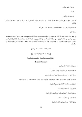 56
(7)‫ﻗﻠﻕ‬.
(8)‫ﻜﺒﻴﺭ‬ ‫ﺼﺭﻉ‬ ‫ﻨﻭﺏ‬.
C-‫ﺍﻟﻤﻌﻴﺎﺭ‬ ‫ﻓﻲ‬ ‫ﺍﻷﻋﺭﺍﺽ‬ ‫ﺘﺴﺒﺏ‬B‫ﻟﻸﺩﺍﺀ‬ ‫ﺃﺨﺭﻯ‬ ‫ﻫﺎﻤﺔ‬ ‫ﺤﻘﻭل‬ ‫ﻓﻲ‬ ‫ﺃﻭ‬ ‫ﺍﻟﻤﻬﻨﻲ‬ ‫ﺃﻭ‬ ‫ﺍﻻﺠﺘﻤﺎﻋﻲ‬ ‫ﺍﻷﺩﺍﺀ‬ ‫ﻓﻲ‬ ‫ﹰ‬‫ﺎ‬‫ﺴﺭﻴﺭﻴ‬ ‫ﹰ‬‫ﺎ‬‫ﻤﻬﻤ‬ ‫ﹰ‬‫ﻻ‬‫ﺍﺨﺘﻼ‬ ‫ﺃﻭ‬ ‫ﻀﺎﺌﻘﺔ‬
‫ﻜﺎﻥ‬:
‫ﺇﺩﺭﺍﻜﻴﺔ‬ ‫ﺍﻀﻁﺭﺍﺒﺎﺕ‬ ‫ﻤﻊ‬:‫ﺃﻭ‬ ‫ﺴﻤﻌﻴﺔ‬ ‫ﺇﺨﺎﻻﺕ‬ ‫ﺃﻭ‬ ‫ﺍﻟﻭﺍﻗﻊ‬ ‫ﺍﺨﺘﺒﺎﺭ‬ ‫ﺴﻼﻤﺔ‬ ‫ﻤﻊ‬ ‫ﺕ‬ ‫ﺤ‬‫ﻤ‬‫ﺍﻟ‬ ‫ﻫﺫﺍ‬ ‫ﻥ‬‫ﻭ‬‫ﻴﺩ‬ ‫ﺃﻥ‬ ‫ﻴﻤﻜﻥ‬
‫ﺍﻟﻬﺫﻴﺎﻥ‬ ‫ﻏﻴﺎﺏ‬ ‫ﻓﻲ‬ ‫ﻟﻤﺴﻴﺔ‬ ‫ﺃﻭ‬ ‫ﺒﺼﺭﻴﺔ‬.‫ﺘﻌﻨﻲ‬‫ﺍﻟﻭﺍﻗﻊ‬ ‫ﺘﻤﺜل‬ ‫ﻭﻻ‬ ‫ﺍﻟﻤﺎﺩﺓ‬ ‫ﺒﻭﺍﺴﻁﺔ‬ ‫ﺤﺩﺜﺔ‬‫ﻤ‬ ‫ﺍﻷﻫﻼﺴﺎﺕ‬
‫ﺍﻟﺨﺎﺭﺠﻲ‬.‫ﻤﻊ‬ ،‫ﺒﻤﺎﺩﺓ‬ ‫ﻤﺤﺩﺙ‬ ‫ﺫﻫﺎﻨﻲ‬ ‫ﺍﻀﻁﺭﺍﺏ‬ ‫ﺘﺸﺨﻴﺹ‬ ‫ﺒﺎﺭ‬ ‫ﺴ‬ ‫ﻏﻴﺎﺏ‬ ‫ﻓﻲ‬ ‫ﺍﻷﻫﻼﺴﺎﺕ‬ ‫ﺘﺤﺩﺙ‬ ‫ﻋﻨﺩﻤﺎ‬
‫ﺃﻫﻼﺴﺎﺕ‬.
‫ﺎﻤﻴﻥ‬ ‫ﺍﻻﻀ‬
)‫ﺒﺎﻷﻤﻔﻴﺘﺎﻤﻴﻥ‬ ‫ﺍﻟﺸﺒﻴﻬﺔ‬ ‫ﺒﺎﻟﻤﻭﺍﺩ‬ ‫ﺃﻭ‬(
Amphetamine (or Amphetamine
Related Disor
‫ﻓﻴﺯﻴﻭﻟﻭﺠﻲ‬ ‫ﺍﻋﺘﻤﺎﺩ‬ ‫ﺩﻭﻥ‬.
‫ﻤﺔ‬‫ﻤﺴﺘﻘﺭﺓ‬/‫ﻤﺴﺘﻘﺭﺓ‬ ‫ﺠﺯﺌﻴﺔ‬ ‫ﻫﺩﺃﺓ‬/‫ﻤﻀﺒﻭﻁﺔ‬ ‫ﺒﻴﺌﺔ‬ ‫ﻓﻲ‬.
‫ﺍﻟﻤﻌﺎﻴﻴﺭ‬ ‫ﻊ‬.(
‫ﹰ‬‫ﺎ‬‫ﻻﺤﻘ‬(
(6)‫ﺤﺭﻜﻲ‬ ‫ﻨﻔﺴﻲ‬ ‫ﻫﻴﺎﺝ‬.
‫ﺍﻟﻭﻅﻴﻔﻲ‬.
D-‫ﺘﻨﺠ‬ ‫ﻻ‬‫ﺁﺨﺭ‬ ‫ﻋﻘﻠﻲ‬ ‫ﺍﻀﻁﺭﺍﺏ‬ ‫ﻴﻌﻠﻠﻬﺎ‬ ‫ﻭﻻ‬ ‫ﻋﺎﻤﺔ‬ ‫ﻁﺒﻴﺔ‬ ‫ﺤﺎﻟﺔ‬ ‫ﻋﻥ‬ ‫ﺍﻷﻋﺭﺍﺽ‬ ‫ﻡ‬.
‫ﺇﺫﺍ‬ ‫ﺩ‬‫ﺩ‬‫ﺤ‬
‫ﺃﻫﻼﺴﺎ‬ ‫ﺘﺤﺩﺙ‬ ‫ﺤﻴﻥ‬ ‫ﻭﺫﻟﻙ‬ ‫ﻨﺎﺩﺭﺓ‬ ‫ﺤﺎﻟﺔ‬ ‫ﻓﻲ‬ ‫ﺩ‬‫ﺩ‬
‫ﺍﻟﻭﺍﻗﻊ‬ ‫ﺍﺨﺘﺒﺎﺭ‬ ‫ﺴﻼﻤﺔ‬‫ﺒﺄﻥ‬ ‫ﻴﻌﺭﻑ‬ ‫ﺍﻟﺸﺨﺹ‬ ‫ﺃﻥ‬
‫ﺍﻻﻋﺘ‬ ‫ﺒﻌﻴﻥ‬ ‫ﺍﻷﺨﺫ‬ ‫ﻴﺠﺏ‬ ،‫ﺍﻟﻭﺍﻗﻊ‬ ‫ﺍﺨﺘﺒﺎﺭ‬ ‫ﻼﻤﺔ‬
‫ﺒﺎﻷﻤﻔﻴﺘ‬ ‫ﺍﻟﻤﺘﻌﻠﻘﺔ‬ ‫ﻁﺭﺍﺒﺎﺕ‬
-Like) -
ders
‫ﺍﻷﻤﻔﻴﺘﺎﻤﻴﻥ‬ ‫ﺍﺴﺘﺨﺩﺍﻡ‬ ‫ﺍﻀﻁﺭﺍﺒﺎﺕ‬
304.40‫ﺍﻷﻤﻔﻴﺘﺎﻤﻴﻥ‬ ‫ﻋﻠﻰ‬ ‫ﺍﻻﻋﺘﻤﺎﺩ‬)‫ﺍﻟﻤﻌﺎﻴﻴﺭ‬ ‫ﺭﺍﺠﻊ‬(
‫ﻜﺎﻥ‬ ‫ﺇﺫﺍ‬ ‫ﺩ‬‫ﺩ‬‫ﺤ‬:‫ﻓﻴﺯﻴﻭﻟﻭﺠﻲ‬ ‫ﺍﻋﺘﻤﺎﺩ‬ ‫ﻤﻊ‬/‫ﺒ‬
‫ﻫﻨﺎﻙ‬ ‫ﻜﺎﻥ‬ ‫ﺇﺫﺍ‬ ‫ﺩ‬‫ﺩ‬‫ﺤ‬:‫ﺒﺎﻜﺭﺓ‬ ‫ﺘﺎﻤﺔ‬ ‫ﻫﺩﺃﺓ‬/‫ﺒﺎﻜﺭﺓ‬ ‫ﺠﺯﺌﻴﺔ‬ ‫ﻫﺩﺃﺓ‬/‫ﺘﺎ‬ ‫ﻫﺩﺃﺓ‬
305.70‫ﺍﻷﻤﻔﻴﺘﺎﻤﻴﻥ‬ ‫ﺍﺴﺘﺨﺩﺍﻡ‬ ‫ﺴﻭﺀ‬)‫ﺭﺍﺠ‬
‫ﺒﺎﻷﻤﻔﻴﺘﺎﻤﻴﻥ‬ ‫ﺍﻟﻤﺤﺩﺜﺔ‬ ‫ﺍﻻﻀﻁﺭﺍﺒﺎﺕ‬
292.89‫ﺒﺎﻷﻤﻔﻴﺘﺎﻤﻴﻥ‬ ‫ﺍﻻﻨﺴﻤﺎﻡ‬)‫ﺍﻨﻅﺭ‬ ‫ﺍﻟﻤﻌﺎﻴﻴﺭ‬ ‫ﺃﺠل‬ ‫ﻤﻥ‬
‫ﻜﺎﻥ‬ ‫ﺇﺫﺍ‬ ‫ﺩ‬‫ﺩ‬‫ﺤ‬:‫ﺇﺩﺭﺍﻜﻴﺔ‬ ‫ﺍﻀﻁﺭﺍﺒﺎﺕ‬ ‫ﻤﻊ‬.
292.0‫ﺍﻷﻤﻔﻴﺘﺎﻤﻴﻥ‬ ‫ﻋﻥ‬ ‫ﺍﻻﻤﺘﻨﺎﻉ‬)‫ﺍﻟﻤ‬ ‫ﺍﻨﻅﺭ‬‫ﻌﺎﻴﻴﺭ‬(
 