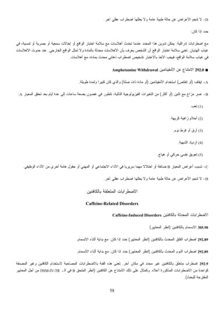 58
‫ﻓﻲ‬ ،‫ﻟﻤﺴﻴﺔ‬ ‫ﺃﻭ‬ ‫ﺒﺼﺭﻴﺔ‬ ‫ﺃﻭ‬ ‫ﺴﻤﻌﻴﺔ‬ ‫ﺇﺨﺎﻻﺕ‬ ‫ﺃﻭ‬ ‫ﺍﻟﻭﺍﻗﻊ‬ ‫ﺍﺨﺘﺒﺎﺭ‬ ‫ﺴﻼﻤﺔ‬ ‫ﻤﻊ‬
‫ﻏﻴﺎﺏ‬‫ﺍﻟﺨﺎﺭﺠﻲ‬ ‫ﺍﻟﻭﺍﻗﻊ‬ ‫ﹼل‬‫ﺜ‬‫ﺘﻤ‬ ‫ﻭﻻ‬ ‫ﺒﺎﻟﻤﺎﺩﺓ‬ ‫ﺜﺔ‬‫ﺩ‬‫ﺤ‬‫ﻤ‬ ‫ﺍﻷﻫﻼﺴﺎﺕ‬ ‫ﺒﺄﻥ‬ ‫ﻴﻌﺭﻑ‬ ‫ﺍﻟﺸﺨﺹ‬ ‫ﺃﻥ‬ ‫ﺍﻟﻭﺍﻗﻊ‬.‫ﺍﻷﻫﻼﺴﺎﺕ‬ ‫ﺤﺩﻭﺙ‬ ‫ﻋﻨﺩ‬
‫ﺴﺎﺕ‬.
A‫ﻨﻘﺎﺹ‬(‫ﺍﻷﻤﻔﻴﺘﺎﻤﻴﻥ‬ ‫ﺍﺴﺘﺨﺩﺍﻡ‬)‫ﺼﻠﺔ‬ ‫ﺫﺍﺕ‬ ‫ﻤﺎﺩﺓ‬ ‫ﺃﻭ‬(‫ﻁﻭﻴﻠﺔ‬ ‫ﻭﻟﻤﺩﺓ‬ ‫ﹰ‬‫ﺍ‬‫ﻜﺒﻴﺭ‬ ‫ﻜﺎﻥ‬ ‫ﻭﺍﻟﺫﻱ‬.
B‫ﺃﻜﺜﺭ‬(‫ﺍﻟﻤﻌﻴﺎﺭ‬ ‫ﺘﺤﻘﻕ‬ ‫ﺒﻌﺩ‬ ‫ﺃﻴﺎﻡ‬ ‫ﻋﺩﺓ‬ ‫ﺇﻟﻰ‬ ‫ﺴﺎﻋﺎﺕ‬ ‫ﺒﻀﻌﺔ‬ ‫ﻏﻀﻭﻥ‬ ‫ﻓﻲ‬ ‫ﺘﺘﻁﻭﺭ‬ ،‫ﺍﻟﺘﺎﻟﻴﺔ‬ ‫ﺍﻟﻔﻴﺯﻴﻭﻟﻭﺠﻴﺔ‬ ‫ﺍﻟﺘﻐﻴﺭﺍﺕ‬ ‫ﻤﻥ‬A:
‫ﻬﺔ‬.
C-‫ﺍﻟﻤﻌﻴﺎﺭ‬ ‫ﺃﻋﺭﺍﺽ‬ ‫ﺘﺴﺒﺏ‬B‫ﺍﻟﻭﻅﻴﻔﻲ‬ ‫ﺍﻷﺩﺍﺀ‬ ‫ﻤﻥ‬ ‫ﺃﺨﺭﻯ‬ ‫ﻫﺎﻤﺔ‬ ‫ﺤﻘﻭل‬ ‫ﺃﻭ‬ ‫ﻨﻲ‬ ‫ﻤ‬ ‫ﹰ‬‫ﻻ‬‫ﺍﺨﺘﻼ‬ ‫ﺃﻭ‬ ‫ﻀﺎﺌﻘﺔ‬.
D-‫ﻴﻌ‬ ‫ﻭﻻ‬ ‫ﻋﺎﻤﺔ‬ ‫ﻁﺒﻴﺔ‬ ‫ﺤﺎﻟﺔ‬ ‫ﻋﻥ‬ ‫ﺍﻷﻋﺭﺍﺽ‬ ‫ﺘﻨﺠﻡ‬ ‫ﻻ‬
‫ﺒﺎﻟﻜﺎﻓﺌﻴﻥ‬ ‫ﻌﻠﻘﺔ‬
Caffeine-Related Disorders
‫ﺍﻟﻤ‬ ‫ﻨﻭﻡ‬‫ﺒﺎﻟﻜﺎﻓﺌﻴﻥ‬ ‫ﺤﺩﺙ‬)‫ﺍﻟﻤﻌﺎﻴﻴﺭ‬ ‫ﺍﻨﻅﺭ‬(‫ﻜﺎﻥ‬ ‫ﺇﺫﺍ‬ ‫ﺤﺩﺩ‬:‫ﺍﻻﻨﺴﻤﺎﻡ‬ ‫ﺃﺜﻨﺎﺀ‬ ‫ﺒﺩﺍﻴﺔ‬ ‫ﻤﻊ‬.
‫ﹼﻔﺔ‬‫ﻨ‬‫ﺍﻟﻤﺼ‬ ‫ﻭﻏﻴﺭ‬ ‫ﺍﻟﻜﺎﻓﺌﻴﻥ‬ ‫ﻻﺴﺘﺨﺩﺍﻡ‬ ‫ﺍﻟﻤﺼﺎﺤﺒﺔ‬ ‫ﺒﺎﻻﻀﻁﺭﺍﺒﺎﺕ‬ ‫ﺍﻟﻔﺌﺔ‬ ‫ﻫﺫﻩ‬ ‫ﺘﻌﻨﻰ‬
‫ﺃﻋﻼﻩ‬ ‫ﺍﻟﻤﺫﻜﻭﺭﺓ‬ ‫ﺍﻻﻀﻁﺭﺍﺒﺎﺕ‬ ‫ﻤﻥ‬ ‫ﻜﻭﺍﺤﺩﺓ‬.‫ﺍﻟﻜ‬ ‫ﻋﻥ‬ ‫ﺍﻻﻤﺘﻨﺎﻉ‬ ‫ﺫﻟﻙ‬ ‫ﻋﻠﻰ‬ ‫ﻭﻜﻤﺜﺎل‬‫ﺎﻓﺌﻴﻥ‬)‫ﺍﻟﻤﻠﺤﻕ‬ ‫ﺍﻨﻅﺭ‬B‫ﺍﻟـ‬ ‫ﻓﻲ‬DSM-IV-TR‫ﺍﻟﻤﻌﺎﻴﻴﺭ‬ ‫ﺃﺠل‬ ‫ﻤﻥ‬
D-‫ﺁﺨﺭ‬ ‫ﻋﻘﻠﻲ‬ ‫ﺍﻀﻁﺭﺍﺏ‬ ‫ﻴﻌﻠﻠﻬﺎ‬ ‫ﻭﻻ‬ ‫ﻋﺎﻤﺔ‬ ‫ﻁﺒﻴﺔ‬ ‫ﺤﺎﻟﺔ‬ ‫ﻋﻥ‬ ‫ﺍﻷﻋﺭﺍﺽ‬ ‫ﺘﻨﺠﻡ‬ ‫ﻻ‬.
‫ﻜﺎﻥ‬ ‫ﺇﺫﺍ‬ ‫ﺩ‬‫ﺩ‬‫ﺤ‬:
‫ﺇﺩﺭﺍﻜﻴﺔ‬ ‫ﺍﻀﻁﺭﺍﺒﺎﺕ‬ ‫ﻤﻊ‬:‫ﺃﻫﻼﺴﺎﺕ‬ ‫ﺘﺤﺩﺙ‬ ‫ﻋﻨﺩﻤﺎ‬ ‫ﺩ‬‫ﺩ‬‫ﺍﻟﻤﺤ‬ ‫ﻫﺫﺍ‬ ‫ﺘﺩﻭﻴﻥ‬ ‫ﻴﻤﻜﻥ‬
‫ﺍﻟﻬﺫﻴﺎﻥ‬.‫ﺘﻌ‬‫ﺍﺨﺘﺒﺎﺭ‬ ‫ﺴﻼﻤﺔ‬ ‫ﻨﻲ‬
‫ﺃﻫﻼ‬ ‫ﻤﻊ‬ ،‫ﺒﻤﺎﺩﺓ‬ ‫ﺙ‬‫ﺩ‬‫ﻤﺤ‬ ‫ﺫﻫﺎﻨﻲ‬ ‫ﺍﻀﻁﺭﺍﺏ‬ ‫ﺘﺸﺨﻴﺹ‬ ‫ﺒﺎﻻﻋﺘﺒﺎﺭ‬ ‫ﺍﻷﺨﺫ‬ ‫ﻓﻴﺠﺏ‬ ،‫ﺍﻟﻭﺍﻗﻊ‬ ‫ﺴﻼﻤﺔ‬ ‫ﻏﻴﺎﺏ‬ ‫ﻓﻲ‬
■292.0‫ﺍﻷﻤﻔﻴﺘﺎﻤﻴﻥ‬ ‫ﻋﻥ‬ ‫ﺍﻻﻤﺘﻨﺎﻉ‬Amphetamine Withdrawal
-‫ﺇﻴﻘﺎﻑ‬)‫ﺇ‬ ‫ﺃﻭ‬
-‫ﺍﺜﻨﻴﻥ‬ ‫ﻤﻊ‬ ‫ﻤﺯﺍﺝ‬ ‫ﻋﺴﺭ‬)‫ﺃﻭ‬
(1)‫ﺘﻌﺏ‬.
(2)‫ﻜﺭﻴ‬ ‫ﺯﺍﻫﻴﺔ‬ ‫ﺃﺤﻼﻡ‬
(3)‫ﻓﺭﻁ‬ ‫ﺃﻭ‬ ‫ﺃﺭﻕ‬‫ﻨﻭﻡ‬.
(4)‫ﺍﻟﺸﻬﻴﺔ‬ ‫ﺍﺯﺩﻴﺎﺩ‬.
(5)‫ﻫﻴﺎﺝ‬ ‫ﺃﻭ‬ ‫ﺤﺭﻜﻲ‬ ‫ﻨﻔﺴﻲ‬ ‫ﺘﻌﻭﻴﻕ‬.
‫ﺍﻟﻤﻬ‬ ‫ﺃﻭ‬ ‫ﺍﻻﺠﺘﻤﺎﻋﻲ‬ ‫ﺍﻷﺩﺍﺀ‬ ‫ﻓﻲ‬ ‫ﹰ‬‫ﺎ‬‫ﺴﺭﻴﺭﻴ‬ ‫ﹰ‬‫ﺎ‬‫ﻬﻤ‬
‫ﺁﺨﺭ‬ ‫ﻋﻘﻠﻲ‬ ‫ﺍﻀﻁﺭﺍﺏ‬ ‫ﻠﻠﻬﺎ‬.
‫ﺍﻟﻤﺘ‬ ‫ﺍﻻﻀﻁﺭﺍﺒﺎﺕ‬
‫ﺒﺎﻟﻜﺎﻓﺌﻴﻥ‬ ‫ﺍﻟﻤﺤﺩﺜﺔ‬ ‫ﺍﻻﻀﻁﺭﺍﺒﺎﺕ‬Caffeine-Induced Disorders
305.90‫ﺒﺎﻟﻜﺎﻓﺌﻴﻥ‬ ‫ﺍﻻﻨﺴﻤﺎﻡ‬)‫ﺍﻟﻤﻌﺎﻴﻴﺭ‬ ‫ﺍﻨﻅﺭ‬(
292.89‫ﺒﺎﻟﻜﺎﻓﺌﻴﻥ‬ ‫ﺍﻟﻤﺤﺩﺙ‬ ‫ﺍﻟﻘﻠﻕ‬ ‫ﺍﻀﻁﺭﺍﺏ‬)‫ﺍﻟﻤﻌﺎﻴﻴﺭ‬ ‫ﺍﻨﻅﺭ‬(‫ﻜﺎﻥ‬ ‫ﺇﺫﺍ‬ ‫ﺩ‬‫ﺩ‬‫ﺤ‬:‫ﺍﻻﻨﺴﻤﺎﻡ‬ ‫ﺃﺜﻨﺎﺀ‬ ‫ﺒﺩﺍﻴﺔ‬ ‫ﻤﻊ‬.
292.89‫ﺍﻟ‬ ‫ﺍﻀﻁﺭﺍﺏ‬
292.9‫ﺁﺨﺭ‬ ‫ﻤﻜﺎﻥ‬ ‫ﻓﻲ‬ ‫ﺩ‬‫ﺩ‬‫ﻤﺤ‬ ‫ﻏﻴﺭ‬ ‫ﺒﺎﻟﻜﺎﻓﺌﻴﻥ‬ ‫ﻤﺘﻌﻠﻕ‬ ‫ﺍﻀﻁﺭﺍﺏ‬.
‫ﻟﻠﺒﺤﺙ‬ ‫ﺍﻟﻤﻘﺘﺭﺤﺔ‬.(
 