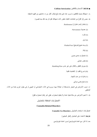 59
A‫ﻰ‬250‫ﻤﻠﻎ‬)‫ﻤﻥ‬ ‫ﺃﻜﺜﺭ‬ ،‫ﻤﺜﺎل‬2-3‫ﺍﻟﻤﻐﻠﻴﺔ‬ ‫ﺍﻟﻘﻬﻭﺓ‬ ‫ﻤﻥ‬ ‫ﻓﻨﺎﺠﻴﻥ‬.
B‫ﺘ‬ ،‫ﺍﻟﺘﺎﻟﻴﺔ‬ ‫ﺎﺕ‬‫ﻗﺼﻴﺭﺓ‬ ‫ﺒﻤﺩﺓ‬ ‫ﺫﻟﻙ‬ ‫ﺒﻌﺩ‬ ‫ﺃﻭ‬ ‫ﺍﻟﻘﻭﺓ‬ ‫ﺍﺴﺘﻬﻼﻙ‬ ‫ﺃﺜﻨﺎﺀ‬ ‫ﺘﻁﻭﺭ‬:
‫ﺍﺴﺘﻘﺭﺍﺭ‬ ‫ﻋﺩﻡ‬(Restlessness.
Nervousness.
Flushed.
‫ﻫﺩﻯ‬ ‫ﻏﻴﺭ‬Rambling Flow.
‫ﻗﻠﺒﻴﺔ‬ ‫ﻴﺎﺕ‬.
(12)‫ﺤﺭﻜﻲ‬ ‫ﻨﻔﺴﻲ‬ ‫ﻫﻴﺎﺝ‬.
C-‫ﺍﻟﻤﻌﻴﺎﺭ‬ ‫ﻓﻲ‬ ‫ﺍﻷﻋﺭﺍﺽ‬ ‫ﺘﺴﺒﺏ‬B‫ﺍﻷﺩﺍﺀ‬ ‫ﻤﻥ‬ ‫ﻫﺎﻤﺔ‬ ‫ﺃﺨﺭﻯ‬ ‫ﺤﻘﻭل‬ ‫ﻓﻲ‬ ‫ﺃﻭ‬ ‫ﺍﻟﻤﻬﻨﻲ‬ ‫ﺃﻭ‬ ‫ﺍﻻﺠﺘﻤﺎﻋﻲ‬ ‫ﺍﻷﺩﺍﺀ‬ ‫ﻓﻲ‬ ‫ﹰ‬‫ﺎ‬‫ﺴﺭﻴﺭﻴ‬ ‫ﹰ‬‫ﺎ‬‫ﻤﻬﻤ‬ ‫ﹰ‬‫ﻻ‬‫ﺍﺨﺘﻼ‬ ‫ﺃﻭ‬ ‫ﻀﺎﺌﻘﺔ‬
‫ﺍﻟﻭﻅﻴﻔﻲ‬.
D-‫ﻁﺒﻴ‬ ‫ﺤﺎﻟﺔ‬ ‫ﻋﻥ‬ ‫ﺍﻷﻋﺭﺍﺽ‬ ‫ﺘﻨﺠﻡ‬ ‫ﻻ‬‫ﻴ‬ ‫ﻭﻻ‬ ‫ﻋﺎﻤﺔ‬ ‫ﺔ‬‫ﻗﻠﻕ‬.(
‫ﺒﺎﻟﺤﺸﻴﺵ‬ ‫ﺍﻟﻤﺘﻌﻠﻘﺔ‬
Cannabis-Related Disorders
‫ﻓﻴﺯﻴﻭﻟﻭﺠﻲ‬.
■305.90‫ﺒﺎﻟﻜﺎﻓﺌﻴﻥ‬ ‫ﺍﻻﻨﺴﻤﺎﻡ‬Caffeine Intoxication
-‫ﻋﻠ‬ ‫ﻋﺎﺩﺓ‬ ‫ﻴﺭﺒﻭ‬ ‫ﻤﺎ‬ ،‫ﻟﻠﻜﺎﻓﺌﻴﻥ‬ ‫ﺤﺩﻴﺙ‬ ‫ﺍﺴﺘﻬﻼﻙ‬
-‫ﺨﻤﺱ‬)‫ﺃﻜﺜﺭ‬ ‫ﺃﻭ‬(‫ﺍﻟﻌﻼﻤ‬ ‫ﻤﻥ‬
(1)‫ﺘﻤﻠﻤل‬)
(2)‫ﺔ‬‫ﻴ‬‫ﻋﺼﺒ‬
(3)‫ﺇﺜﺎﺭﺓ‬.
(4)‫ﺃﺭﻕ‬.
(5)‫ﻎ‬‫ﻴ‬‫ﻤﺘﺒ‬ ‫ﻭﺠﻪ‬)‫ﻤﺘﻭﻫﺞ‬(Face
(6)‫ﺇﺒﺎﻟﺔ‬.
(7)‫ﻤﻌﻭﻱ‬ ‫ﻤﻌﺩﻱ‬ ‫ﺍﻀﻁﺭﺍﺏ‬.
(8)‫ﻋﻀﻠﻲ‬ ‫ﻨﻔﺽ‬.
(9)‫ﻋﻠﻰ‬ ‫ﻭﺍﻟﻜﻼﻡ‬ ‫ﺍﻟﺘﻔﻜﻴﺭ‬ ‫ﺠﺭﻴﺎﻥ‬
(10)‫ﻻﻨﻅﻤ‬ ‫ﺃﻭ‬ ‫ﺍﻟﻘﻠﺏ‬ ‫ﺘﺴﺭﻉ‬
(11)‫ﺍﻹﺠﻬﺎﺩ‬ ‫ﻋﺩﻡ‬ ‫ﻤﻥ‬ ‫ﻓﺘﺭﺍﺕ‬.
‫ﺁﺨﺭ‬ ‫ﻋﻘﻠﻲ‬ ‫ﺍﻀﻁﺭﺍﺏ‬ ‫ﻌﻠﻠﻬﺎ‬)‫ﺍﻀﻁﺭﺍﺏ‬ ‫ﻤﺜل‬
‫ﺍﻻﻀﻁﺭﺍﺒﺎﺕ‬
‫ﺍﻟﺤﺸﻴﺵ‬ ‫ﺍﺴﺘﺨﺩﺍﻡ‬ ‫ﺍﻀﻁﺭﺍﺒﺎﺕ‬Cannabis Use Disorders
304.30‫ﺍﻟﺤﺸﻴﺵ‬ ‫ﻋﻠﻰ‬ ‫ﺍﻻﻋﺘﻤﺎﺩ‬)‫ﺍﻟﻤﻌﺎﻴﻴﺭ‬ ‫ﺍﻨﻅﺭ‬(
‫ﻜﺎﻥ‬ ‫ﺇﺫﺍ‬ ‫ﺩ‬‫ﺩ‬‫ﺤ‬:‫ﻓﻴﺯﻴﻭﻟﻭﺠﻲ‬ ‫ﺍﻋﺘﻤﺎﺩ‬ ‫ﻤﻊ‬/‫ﺍﻋﺘﻤﺎﺩ‬ ‫ﺒﺩﻭﻥ‬
 