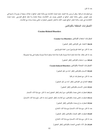 61
‫ﻓﻲ‬ ‫ﻟﻤﺴﻴﺔ‬ ‫ﺃﻭ‬ ‫ﺼﺭﻴﺔ‬
‫ﺍﻟﻬﺫﻴﺎﻥ‬ ‫ﻏﻴﺎﺏ‬.‫ﺍﻟﺨﺎﺭﺠﻲ‬ ‫ﺍﻟﻭﺍﻗﻊ‬ ‫ﺘﻤﺜل‬ ‫ﻭﻻ‬ ‫ﺒﺎﻟﻤﺎﺩﺓ‬ ‫ﺤﺩﺜﺔ‬‫ﻤ‬ ‫ﺍﻷﻫﻼﺴﺎﺕ‬ ‫ﺒﺄﻥ‬ ‫ﻴﻌﺭﻑ‬ ‫ﺍﻟﺸﺨﺹ‬ ‫ﺃﻥ‬ ‫ﺍﻟﻭﺍﻗﻊ‬ ‫ﺍﺨﺘﺒﺎﺭ‬ ‫ﺴﻼﻤﺔ‬ ‫ﻭﺘﻌﻨﻲ‬.‫ﺘﺤﺩﺙ‬ ‫ﻋﻨﺩﻤﺎ‬
‫ﺃﻫﻼﺴﺎﺕ‬ ‫ﻤﻊ‬ ،‫ﺒﻤﺎﺩﺓ‬ ‫ﻤﺤﺩﺙ‬ ‫ﺫﻫﺎﻨﻲ‬ ‫ﺍﻀﻁﺭﺍﺏ‬ ‫ﺘﺸﺨﻴﺹ‬ ‫ﺒﺎﻻﻋﺘﺒﺎﺭ‬ ‫ﺍﻷﺨﺫ‬ ‫ﺏ‬.
‫ﺒﺎﻟﻜﻭﻜﺎﺌﻴﻥ‬ ‫ﹼﻘﺔ‬‫ﻠ‬‫ﺍﻟﻤﺘﻌ‬ ‫ﺍﻻﻀﻁﺭﺍﺒﺎﺕ‬
Cocaine-Related Disorders
Cocaine Us
‫ﺭﺓ‬/‫ﻤﺴﺘﻘﺭﺓ‬ ‫ﺘﺎﻤﺔ‬ ‫ﻫﺩﺃﺓ‬/‫ﻤﺴﺘﻘﺭﺓ‬ ‫ﺠﺯﺌﻴﺔ‬ ‫ﻫﺩﺃﺓ‬/‫ﻤﻀﺒﻭﻁﺔ‬ ‫ﺒﻴﺌﺔ‬ ‫ﻓﻲ‬.
Cocain
‫ﺍﻟﻤﻌﺎﻴﻴﺭ‬ ‫ﺃﺠل‬ ‫ﻤﻥ‬(
‫ﻤﻌﺎﻴﻴﺭ‬(
‫ﺍﻟﻤﻌﺎﻴﻴﺭ‬ ‫ﻨﻅﺭ‬(‫ﻜﺎﻥ‬ ‫ﺇﺫﺍ‬ ‫ﺩ‬‫ﺩ‬‫ﺤ‬) :‫ﺍﻻﻨﺴﻤﺎﻡ‬ ‫ﺃﺜﻨﺎﺀ‬ ‫ﺒﺩﺍﻴﺔ‬ ‫ﻤﻊ‬.(
‫ﻜﻭﻜﺎﺌﻴﻥ‬)‫ﺍﻟﻤﻌﺎﻴﻴﺭ‬ ‫ﺍﻨﻅﺭ‬(
‫ﻜﺎﻥ‬ ‫ﺇﺫﺍ‬ ‫ﺩ‬‫ﺩ‬‫ﺤ‬:
‫ﻤﻊ‬‫ﺇﺩﺭﺍﻜﻴﺔ‬ ‫ﺍﻀﻁﺭﺍﺒﺎﺕ‬.‫ﺒ‬ ‫ﺃﻭ‬ ‫ﺴﻤﻌﻴﺔ‬ ‫ﺇﺨﺎﻻﺕ‬ ‫ﺃﻭ‬ ‫ﺍﻟﻭﺍﻗﻊ‬ ‫ﺍﺨﺘﺒﺎﺭ‬ ‫ﺴﻼﻤﺔ‬ ‫ﻤﻊ‬ ‫ﺃﻫﻼﺴﺎﺕ‬ ‫ﺘﺤﺩﺙ‬ ‫ﻋﻨﺩﻤﺎ‬ ‫ﺩ‬‫ﺩ‬‫ﺍﻟﻤﺤ‬ ‫ﻫﺫﺍ‬ ‫ﻥ‬‫ﻭ‬‫ﺩ‬‫ﻴ‬ ‫ﺃﻥ‬ ‫ﻴﻤﻜﻥ‬
‫ﺍﻷﻫﻼﺴﺎﺕ‬‫ﻓﻴﺠ‬ ،‫ﺍﻟﻭﺍﻗﻊ‬ ‫ﺍﺨﺘﺒﺎﺭ‬ ‫ﺴﻼﻤﺔ‬ ‫ﻏﻴﺎﺏ‬ ‫ﻓﻲ‬
‫ﺍﻟﻜﻭﻜﺎﺌﻴﻥ‬ ‫ﺍﺴﺘﺨﺩﺍﻡ‬ ‫ﺍﻀﻁﺭﺍﺒﺎﺕ‬e Disorders
304.20‫ﺍﻟﻜﻭﻜﺎﺌﻴﻥ‬ ‫ﻋﻠﻰ‬ ‫ﺍﻻﻋﺘﻤﺎﺩ‬)‫ﺍﻟﻤﻌﺎﻴﻴﺭ‬ ‫ﺍﻨﻅﺭ‬(
‫ﺇﺫﺍ‬ ‫ﺩ‬‫ﺩ‬‫ﺤ‬‫ﻜﺎﻥ‬:‫ﻓﻴﺯﻴﻭﻟﻭﺠﻲ‬ ‫ﺍﻋﺘﻤﺎﺩ‬ ‫ﻤﻊ‬/‫ﻓﻴﺯﻴﻭﻟﻭﺠﻲ‬ ‫ﺍﻋﺘﻤﺎﺩ‬ ‫ﺒﺩﻭﻥ‬.
‫ﻫﻨﺎﻙ‬ ‫ﻜﺎﻥ‬ ‫ﺇﺫﺍ‬ ‫ﺩ‬‫ﺩ‬‫ﺤ‬:‫ﺒﺎﻜﺭﺓ‬ ‫ﺘﺎﻤﺔ‬ ‫ﻫﺩﺃﺓ‬/‫ﺒﺎﻜ‬ ‫ﺠﺯﺌﻴﺔ‬ ‫ﻫﺩﺃﺓ‬
305.60‫ﺍﻟﻜﻭﻜﺎﺌﻴﻥ‬ ‫ﺍﺴﺘﺨﺩﺍﻡ‬ ‫ﺴﻭﺀ‬)‫ﺍﻟﻤﻌﺎﻴﻴﺭ‬ ‫ﺍﻨﻅﺭ‬(
‫ﺒﺎﻟﻜﻭﻜﺎﺌﻴﻥ‬ ‫ﺍﻟﻤﺤﺩﺜﺔ‬ ‫ﺍﻻﻀﻁﺭﺍﺒﺎﺕ‬-Induced Disorders
992.89‫ﺒﺎﻟﻜﻭﻜﺎﺌﻴﻥ‬ ‫ﺍﻻﻨﺴﻤﺎﻡ‬)‫ﺃﺩﻨﺎﻩ‬ ‫ﺍﻨﻅﺭ‬
‫ﻜﺎﻥ‬ ‫ﺇﺫﺍ‬ ‫ﺩ‬‫ﺩ‬‫ﺤ‬:‫ﺇﺩﺭﺍﻜﻴﺔ‬ ‫ﺍﻀﻁﺭﺍﺒﺎﺕ‬ ‫ﻤﻊ‬.
292.0‫ﺍﻟﻜﻭﻜﺎﺌﻴﻥ‬ ‫ﻋﻥ‬ ‫ﺍﻻﻤﺘﻨﺎﻉ‬)‫ﺍﻟ‬ ‫ﺃﺠل‬ ‫ﻤﻥ‬ ‫ﺃﺩﻨﺎﻩ‬ ‫ﺍﻨﻅﺭ‬
292.81‫ﺒﺎﻟﻜﻭﻜﺎﺌﻴﻥ‬ ‫ﺍﻻﻨﺴﻤﺎﻡ‬ ‫ﻫﺫﻴﺎﻥ‬)‫ﺍﻟﻤﻌﺎﻴﻴﺭ‬ ‫ﺍﻨﻅﺭ‬(
292.11‫ﺃﻭﻫﺎﻡ‬ ‫ﻤﻊ‬ ،‫ﺒﺎﻟﻜﻭﻜﺎﺌﻴﻥ‬ ‫ﻤﺤﺩﺙ‬ ‫ﺫﻫﺎﻨﻲ‬ ‫ﺍﻀﻁﺭﺍﺏ‬)‫ﺍﻟﻤﻌﺎﻴ‬ ‫ﺍﻨﻅﺭ‬‫ﻴﺭ‬(‫ﻜﺎﻥ‬ ‫ﺇﺫﺍ‬ ‫ﺩ‬‫ﺩ‬‫ﺤ‬:‫ﺍﻻﻨﺴﻤﺎﻡ‬ ‫ﺃﺜﻨﺎﺀ‬ ‫ﺒﺩﺍﻴﺔ‬ ‫ﻤﻊ‬.
292.12‫ﺃﻫﻼﺴﺎﺕ‬ ‫ﻤﻊ‬ ،‫ﺒﺎﻟﻜﻭﻜﺎﺌﻴﻥ‬ ‫ﻤﺤﺩﺙ‬ ‫ﺫﻫﺎﻨﻲ‬ ‫ﺍﻀﻁﺭﺍﺏ‬)‫ﺍ‬
292.84‫ﺒﺎﻟﻜﻭﻜﺎﺌﻴﻥ‬ ‫ﻤﺤﺩﺙ‬ ‫ﻤﺯﺍﺝ‬ ‫ﺍﻀﻁﺭﺍﺏ‬)‫ﺍﻟﻤﻌﺎﻴﻴﺭ‬ ‫ﺍﻨﻅﺭ‬(
‫ﻜﺎﻥ‬ ‫ﺇﺫﺍ‬ ‫ﺩ‬‫ﺩ‬‫ﺤ‬:‫ﺍﻻﻨﺴﻤﺎﻡ‬ ‫ﺃﺜﻨﺎﺀ‬ ‫ﺒﺩﺍﻴﺔ‬ ‫ﻤﻊ‬/‫ﺍﻻ‬ ‫ﺃﺜﻨﺎﺀ‬ ‫ﺒﺩﺍﻴﺔ‬ ‫ﻤﻊ‬‫ﻤﺘﻨﺎﻉ‬.
292.89‫ﺒﺎﻟﻜﻭﻜﺎﺌﻴﻥ‬ ‫ﺍﻟﻤﺤﺩﺙ‬ ‫ﺍﻟﻘﻠﻕ‬ ‫ﺍﻀﻁﺭﺍﺏ‬)‫ﺍﻟﻤﻌﺎﻴﻴﺭ‬ ‫ﺍﻨﻅﺭ‬(
‫ﻜﺎﻥ‬ ‫ﺇﺫﺍ‬ ‫ﺩ‬‫ﺩ‬‫ﺤ‬:‫ﺍﻻﻨﺴﻤﺎﻡ‬ ‫ﺃﺜﻨﺎﺀ‬ ‫ﺒﺩﺍﻴﺔ‬ ‫ﻤﻊ‬/‫ﺍﻻﻤﺘﻨﺎﻉ‬ ‫ﺃﺜﻨﺎﺀ‬ ‫ﺒﺩﺍﻴﺔ‬ ‫ﻤﻊ‬.
292.89‫ﺒﺎﻟ‬ ‫ﺍﻟﻤﺤﺩﺙ‬ ‫ﺍﻟﺠﻨﺴﻲ‬ ‫ﺍﻷﺩﺍﺀ‬ ‫ﺨﻠل‬
 