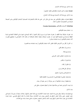 62
292.9‫ﺁﺨﺭ‬ ‫ﻤﻜﺎﻥ‬ ‫ﻓﻲ‬ ‫ﺩ‬‫ﺩ‬‫ﻤﺤ‬ ‫ﻏﻴﺭ‬ ‫ﺒﺎﻟﻜﻭﻜﺎﺌﻴﻥ‬ ‫ﻤﺘﻌﻠﻕ‬ ‫ﺍﻀﻁﺭﺍﺏ‬.‫ﺍﻟﻤﺼﻨﻔﺔ‬ ‫ﻭﻏﻴﺭ‬ ‫ﺍﻟﻜﻭﻜﺎﺌﻴﻥ‬ ‫ﻻﺴﺘﺨﺩﺍﻡ‬ ‫ﺍﻟﻤﺼﺎﺤﺒﺔ‬ ‫ﺒﺎﻻﻀﻁﺭﺍﺒﺎﺕ‬ ‫ﺍﻟﻔﺌﺔ‬ ‫ﻫﺫﻩ‬ ‫ﹸﻌﻨﻰ‬‫ﺘ‬
‫ﻥ‬Cocaine Intoxication
‫ﹰ‬‫ﺎ‬‫ﺴﺭﻴﺭﻴ‬ ‫ﺒﺎﺭﺯﺓ‬ ‫ﺔ‬)‫ﻓﺭﻁ‬ ‫ﺍﻻﺠﺘﻤﺎﻋﻲ؛‬ ‫ﺍﻟﺘﺨﺎﻟﻁ‬ ‫ﻓﻲ‬ ‫ﺘﻐﻴﺭﺍﺕ‬ ‫ﺍﻟﻭﺠﺩﺍﻨﻲ؛‬ ‫ﺍﻟﺘﺒﻠﺩ‬ ‫ﺃﻭ‬ ‫ﺍﻟﺸﻤﻕ‬ ‫ﻤﺜل‬
‫ﺍﻟ‬ ‫ﺍﺨﺘﻼل‬ ،‫ﻨﻤﻁﻴﺔ‬ ‫ﺴﻠﻭﻜﺎﺕ‬ ‫ﻏﻀﺏ؛‬ ‫ﺃﻭ‬ ‫ﺘﻭﺘﺭ؛‬ ‫ﻗﻠﻕ؛‬ ‫ﺸﺨﺼﻴﺔ؛‬ ‫ﺒﻴﻥ‬ ‫ﺤﺴﺎﺴﻴﺔ‬ ‫ﺍﻟﺘﻴﻘﻅ؛‬‫ﺍﻟﻭﻅﻴﻔﻲ‬ ‫ﺃﻭ‬ ‫ﺍﻻﺠﺘﻤﺎﻋﻲ‬ ‫ﺍﻷﺩﺍﺀ‬ ‫ﺨﻼل‬ ‫ﺃﻭ‬ ‫ﻤﺤﺎﻜﻤﺔ؛‬(‫ﺘﻁﻭﺭﺕ‬
C‫ﻗﺼﻴﺭﺓ‬ ‫ﺒﻤﺩﺓ‬ ‫ﺍﺴﺘﺨﺩﺍﻤﻪ‬ ‫ﺒﻌﺩ‬ ‫ﺃﻭ‬ ‫ﺍﻟﻜﻭﻜﺎﺌﻴﻥ‬ ‫ﺍﺴﺘﺨﺩﺍﻡ‬ ‫ﺃﺜﻨﺎﺀ‬ ‫ﺘﺘﻁﻭﺭ‬ ،‫ﺍﻟﺘﺎﻟﻴﺔ‬:
‫ﻗﻠﺒﻲ‬ ‫ﺅ‬.
‫ﺍﻟﺸﺭﻴﺎﻨﻲ‬ ‫ﺍﻟﺘﻭﺘﺭ‬.
.
‫ﻋﻥ‬ ‫ﻨﺎﺠﻤﺔ‬ ‫ﺭﺍﺽ‬‫ﺁﺨﺭ‬ ‫ﻋﻘﻠﻲ‬ ‫ﺍﻀﻁﺭﺍﺏ‬ ‫ﻴﻌﻠﻠﻬﺎ‬ ‫ﻭﻻ‬ ‫ﻋﺎﻤﺔ‬ ‫ﻁﺒﻴﺔ‬ ‫ﺤﺎﻟﺔ‬.
‫ﻓﻲ‬ ‫ﻟﻤﺴﻴﺔ‬ ‫ﺃﻭ‬ ‫ﺼﺭﻴﺔ‬
‫ﺍﻟﻬﺫﻴﺎﻥ‬ ‫ﻏﻴﺎﺏ‬.‫ﻤﺤﺩﺜ‬ ‫ﺍﻷﻫﻼﺴﺎﺕ‬ ‫ﺒﺄﻥ‬ ‫ﻴﻌﺭﻑ‬ ‫ﺍﻟﺸﺨﺹ‬ ‫ﺒﺄﻥ‬ ‫ﺍﻟﻭﺍﻗﻊ‬ ‫ﺍﺨﺘﺒﺎﺭ‬ ‫ﺴﻼﻤﺔ‬ ‫ﺘﻌﻨﻲ‬‫ﺍﻟﺨﺎﺭﺠﻲ‬ ‫ﺍﻟﻭﺍﻗﻊ‬ ‫ﺘﻤﺜل‬ ‫ﻭﻻ‬ ‫ﺒﺎﻟﻤﺎﺩﺓ‬ ‫ﺔ‬.‫ﺘﺤﺩﺙ‬ ‫ﻋﻨﺩﻤﺎ‬
‫ﺃﻫﻼﺴﺎﺕ‬ ‫ﻤﻊ‬ ،‫ﺒﻤﺎﺩﺓ‬ ‫ﻤﺤﺩﺙ‬ ‫ﺫﻫﺎﻨﻲ‬ ‫ﺍﻀﻁﺭﺍﺏ‬ ‫ﺘﺸﺨﻴﺹ‬ ‫ﺒﺎﻻﻋﺘﺒﺎﺭ‬ ‫ﺍﻷﺨﺫ‬ ‫ﻴﺠﺏ‬ ،‫ﺍﻟﻭﺍﻗﻊ‬ ‫ﺍﺨﺘﺒﺎﺭ‬ ‫ﺴﻼﻤﺔ‬ ‫ﻏﻴﺎﺏ‬ ‫ﻓﻲ‬ ‫ﺍﻷﻫﻼﺴﺎﺕ‬.
‫ﻜﺎﻥ‬ ‫ﺇﺫﺍ‬ ‫ﺩ‬‫ﺩ‬‫ﺤ‬:‫ﺍﻻﻨﺴﻤﺎﻡ‬ ‫ﺃﺜﻨﺎﺀ‬ ‫ﺒﺩﺍﻴﺔ‬ ‫ﻤﻊ‬.
292.89‫ﺒﺎﻟﻜﻭﻜ‬ ‫ﺍﻟﻤﺤﺩﺙ‬ ‫ﺍﻟﻨﻭﻡ‬ ‫ﺍﻀﻁﺭﺍﺏ‬‫ﺎﺌﻴﻥ‬)‫ﺍﻟﻤﻌﺎﻴﻴﺭ‬ ‫ﺍﻨﻅﺭ‬(
‫ﻜﺎﻥ‬ ‫ﺇﺫﺍ‬ ‫ﺩ‬‫ﺩ‬‫ﺤ‬:‫ﺍﻻﻨﺴﻤﺎﻡ‬ ‫ﺃﺜﻨﺎﺀ‬ ‫ﺒﺩﺍﻴﺔ‬ ‫ﻤﻊ‬/‫ﺍﻻﻤﺘﻨﺎﻉ‬ ‫ﺃﺜﻨﺎﺀ‬ ‫ﺒﺩﺍﻴﺔ‬ ‫ﻤﻊ‬.
‫ﺃﻋﻼﻩ‬ ‫ﺍﻟﻤﺫﻜﻭﺭﺓ‬ ‫ﺍﻻﻀﻁﺭﺍﺒﺎﺕ‬ ‫ﻤﻥ‬ ‫ﻜﻭﺍﺤﺩﺓ‬.
■292.89‫ﺍﻻ‬‫ﺒﺎﻟﻜﻭﻜﺎﺌﻴ‬ ‫ﻨﺴﻤﺎﻡ‬
A-‫ﻟﻠﻜﻭﻜﺎﺌﻴﻥ‬ ‫ﺤﺩﻴﺙ‬ ‫ﺍﺴﺘﺨﺩﺍﻡ‬.
B-‫ﻨﻔﺴﻴ‬ ‫ﺘﻐﻴﺭﺍﺕ‬ ‫ﺃﻭ‬ ‫ﺍﻟﺘﻜﻴﻑ‬ ‫ﺴﻴﺌﺔ‬ ‫ﺴﻠﻭﻜﻴﺔ‬ ‫ﺘﻐﻴﺭﺍﺕ‬
‫ﻤﺒﺎﺸﺭﺓ‬ ‫ﺍﺴﺘﺨﺩﺍﻤﻪ‬ ‫ﺒﻌﺩ‬ ‫ﺃﻭ‬ ‫ﺍﻟﻜﻭﻜﺎﺌﻴﻥ‬ ‫ﺍﺴﺘﺨﺩﺍﻡ‬ ‫ﺃﺜﻨﺎﺀ‬.
-‫ﺍﻷﻋﺭﺍﺽ‬ ‫ﻤﻥ‬ ‫ﺃﻜﺜﺭ‬ ‫ﺃﻭ‬ ‫ﺍﺜﻨﺎﻥ‬
(1)‫ﺘﺒﺎﻁ‬ ‫ﺃﻭ‬ ‫ﻉ‬‫ﺭ‬‫ﺘﺴ‬
(2)‫ﺤﺩﻗﺔ‬ ‫ﻊ‬‫ﺴ‬‫ﺘﻭ‬.
(3)‫ﺍﻨﺨﻔﺎﺽ‬ ‫ﺃﻭ‬ ‫ﺍﺭﺘﻔﺎﻉ‬
(4)‫ﻨﻭﺍﻓﺽ‬ ‫ﺃﻭ‬ ‫ﻕ‬‫ﺭ‬‫ﺘﻌ‬
(5)‫ﺇﻗﻴﺎﺀ‬ ‫ﺃﻭ‬ ‫ﻏﺜﻴﺎﻥ‬.
(6)‫ﻭﺯﻥ‬ ‫ﻓﻘﺩﺍﻥ‬ ‫ﻋﻠﻰ‬ ‫ﺩﻟﻴل‬.
(7)‫ﺘﻌﻭﻴﻕ‬ ‫ﺃﻭ‬ ‫ﺤﺭﻜﻲ‬ ‫ﻨﻔﺴﻲ‬ ‫ﻫﻴﺎﺝ‬.
(8)‫ﻗﻠﺒﻴﺔ‬ ‫ﻻﻨﻅﻤﻴﺎﺕ‬ ‫ﺃﻭ‬ ‫ﺼﺩﺭﻱ‬ ‫ﺃﻟﻡ‬ ‫ﺃﻭ‬ ‫ﺘﻨﻔﺴﻲ‬ ‫ﺘﺜﺒﻴﻁ‬ ‫ﺃﻭ‬ ‫ﻋﻀﻠﻲ‬ ‫ﻀﻌﻑ‬.
(9)‫ﺴﺒﺎﺕ‬ ‫ﺃﻭ‬ ‫ﻤﻘﻭﻴﺔ‬ ‫ﻋﺴﺭ‬ ‫ﺃﻭ‬ ،‫ﺤﺭﻜﺔ‬ ‫ﻋﺴﺭ‬ ‫ﺃﻭ‬ ‫ﺍﺨﺘﻼﺠﻴﺔ‬ ‫ﻨﻭﺒﺎﺕ‬ ‫ﺃﻭ‬ ‫ﺘﺨﻠﻴﻁ‬.
D-‫ﺍﻷﻋ‬ ‫ﻟﻴﺴﺕ‬
‫ﻜﺎﻥ‬ ‫ﺇﺫﺍ‬ ‫ﺩ‬‫ﺩ‬‫ﺤ‬:
‫ﺇﺩﺭﺍﻜﻴﺔ‬ ‫ﺍﻀﻁﺭﺍﺒﺎﺕ‬ ‫ﻤﻊ‬:‫ﺒ‬ ‫ﺃﻭ‬ ‫ﺴﻤﻌﻴﺔ‬ ‫ﺇﺨﺎﻻﺕ‬ ‫ﺃﻭ‬ ‫ﺍﻟﻭﺍﻗﻊ‬ ‫ﺍﺨﺘﺒﺎﺭ‬ ‫ﺴﻼﻤﺔ‬ ‫ﻤﻊ‬ ‫ﺍﻷﻫﻼﺴﺎﺕ‬ ‫ﺘﺤﺩﺙ‬ ‫ﻋﻨﺩﻤﺎ‬ ‫ﺩ‬‫ﺩ‬‫ﺍﻟﻤﺤ‬ ‫ﻫﺫﺍ‬ ‫ﺘﺩﻭﻴﻥ‬ ‫ﻴﻤﻜﻥ‬
 