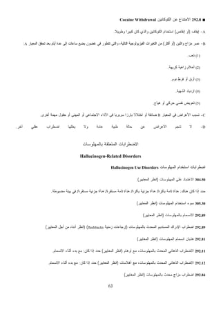 63
■292.0‫ﺍﻟﻜﻭﻜﺎﺌﻴﻥ‬ ‫ﻋﻥ‬ ‫ﺍﻻﻤﺘﻨﺎﻉ‬Cocaine Withdrawal
A-‫ﺇﻴﻘﺎﻑ‬)‫ﺇﻨﻘﺎﺹ‬ ‫ﺃﻭ‬(‫ﻭﻁﻭﻴ‬ ‫ﹰ‬‫ﺍ‬‫ﻜﺒﻴﺭ‬ ‫ﻜﺎﻥ‬ ‫ﻭﺍﻟﺫﻱ‬ ‫ﺍﻟﻜﻭﻜﺎﺌﻴﻥ‬ ‫ﺍﺴﺘﺨﺩﺍﻡ‬‫ﹰ‬‫ﻼ‬.
B-‫ﻭﺍﺜﻨﻴﻥ‬ ‫ﻤﺯﺍﺝ‬ ‫ﻋﺴﺭ‬)‫ﺃﻜﺜﺭ‬ ‫ﺃﻭ‬(‫ﺍﻟﻤﻌﻴﺎﺭ‬ ‫ﺘﺤﻘﻕ‬ ‫ﺒﻌﺩ‬ ‫ﺃﻴﺎﻡ‬ ‫ﻋﺩﺓ‬ ‫ﺇﻟﻰ‬ ‫ﺴﺎﻋﺎﺕ‬ ‫ﺒﻀﻊ‬ ‫ﻏﻀﻭﻥ‬ ‫ﻓﻲ‬ ‫ﺘﺘﻁﻭﺭ‬ ‫ﻭﺍﻟﺘﻲ‬ ،‫ﺍﻟﺘﺎﻟﻴﺔ‬ ‫ﺍﻟﻔﻴﺯﻴﻭﻟﻭﺠﻴﺔ‬ ‫ﺍﻟﺘﻐﻴﺭﺍﺕ‬ ‫ﻤﻥ‬A:
(1)‫ﺘﻌﺏ‬.
(2)‫ﻜﺭﻴﻬﺔ‬ ‫ﺯﺍﻫﻴﺔ‬ ‫ﺃﺤﻼﻡ‬.
(3)‫ﻨﻭﻡ‬ ‫ﻓﺭﻁ‬ ‫ﺃﻭ‬ ‫ﺃﺭﻕ‬.
(4)‫ﺍﻟﺸﻬﻴﺔ‬ ‫ﺍﺯﺩﻴﺎﺩ‬.
(5)‫ﻫﻴﺎﺝ‬ ‫ﺃﻭ‬ ‫ﺤﺭﻜﻲ‬ ‫ﻨﻔﺴﻲ‬ ‫ﺘﻌﻭﻴﺽ‬.
C-‫ﺍﻟﻤﻌﻴﺎ‬ ‫ﻓﻲ‬ ‫ﺍﻷﻋﺭﺍﺽ‬ ‫ﺘﺴﺒﺏ‬‫ﺭ‬B‫ﺃﺨﺭﻯ‬ ‫ﻤﻬﻤﺔ‬ ‫ﺤﻘﻭل‬ ‫ﺃﻭ‬ ‫ﺍﻟﻤﻬﻨﻲ‬ ‫ﺃﻭ‬ ‫ﺍﻻﺠﺘﻤﺎﻋﻲ‬ ‫ﺍﻷﺩﺍﺀ‬ ‫ﻓﻲ‬ ‫ﹰ‬‫ﺎ‬‫ﺴﺭﻴﺭﻴ‬ ‫ﹰ‬‫ﺍ‬‫ﺒﺎﺭﺯ‬ ‫ﹰ‬‫ﻻ‬‫ﺍﺨﺘﻼ‬ ‫ﺃﻭ‬ ‫ﻀﺎﺌﻘﺔ‬.
D-‫ﺁﺨﺭ‬ ‫ﻋﻘﻠﻲ‬ ‫ﺍﻀﻁﺭﺍﺏ‬ ‫ﻴﻌﻠﻠﻬﺎ‬ ‫ﻭﻻ‬ ‫ﻋﺎﻤﺔ‬ ‫ﻁﺒﻴﺔ‬ ‫ﺤﺎﻟﺔ‬ ‫ﻋﻥ‬ ‫ﺍﻷﻋﺭﺍﺽ‬ ‫ﺘﻨﺠﻡ‬ ‫ﻻ‬.
‫ﺒﺎﻟﻤﻬﻠﻭﺴﺎﺕ‬ ‫ﺍﻟﻤﺘﻌﻠﻘﺔ‬ ‫ﺍﻻﻀﻁﺭﺍﺒﺎﺕ‬
Hallucinogen-Related Disorders
‫ﺍﻟﻤﻬﻠﻭﺴﺎﺕ‬ ‫ﺍﺴﺘﺨﺩﺍﻡ‬ ‫ﺍﻀﻁﺭﺍﺒﺎﺕ‬Hallucinogen Use Disorders
304.50‫ﺍﻟﻤﻬﻠﻭﺴﺎﺕ‬ ‫ﻋﻠﻰ‬ ‫ﺍﻻﻋﺘﻤﺎﺩ‬)‫ﺍﻟﻤﻌﺎﻴﻴﺭ‬ ‫ﺍﻨﻅﺭ‬(
‫ﻫﻨﺎﻙ‬ ‫ﻜﺎﻥ‬ ‫ﺇﺫﺍ‬ ‫ﺩ‬‫ﺩ‬‫ﺤ‬:‫ﺒﺎﻜﺭﺓ‬ ‫ﺘﺎﻤﺔ‬ ‫ﻫﺩﺃﺓ‬/‫ﺒﺎﻜﺭﺓ‬ ‫ﺠﺯﺌﻴﺔ‬ ‫ﻫﺩﺃﺓ‬/‫ﻤﺴﺘﻘﺭﺓ‬ ‫ﺘﺎﻤﺔ‬ ‫ﻫﺩﺃﺓ‬/‫ﻤﺴﺘﻘﺭﺓ‬ ‫ﺠﺯﺌﻴﺔ‬ ‫ﻫﺩﺃﺓ‬/‫ﻤﻀﺒﻭﻁﺔ‬ ‫ﺒﻴﺌﺔ‬ ‫ﻓﻲ‬.
305.30‫ﺍﻟﻤﻬﻠﻭﺴﺎﺕ‬ ‫ﺍﺴﺘﺨﺩﺍﻡ‬ ‫ﺴﻭﺀ‬)‫ﺍﻟﻤﻌﺎﻴﻴﺭ‬ ‫ﺍﻨﻅﺭ‬(
292.89‫ﺒﺎﻟﻤﻬﻠﻭﺴﺎﺕ‬ ‫ﺍﻻﻨﺴﻤﺎﻡ‬)‫ﺍﻟﻤﻌﺎﻴﻴﺭ‬ ‫ﺍﻨﻅﺭ‬(
292.89‫ﺒﺎﻟﻤﻬﻠﻭﺴﺎﺕ‬ ‫ﺍﻟﻤﺤﺩﺙ‬ ‫ﺍﻟﻤﺴﺘﺩﻴﻡ‬ ‫ﺍﻹﺩﺭﺍﻙ‬ ‫ﺍﻀﻁﺭﺍﺏ‬)‫ﺯﻤﻨﻴﺔ‬ ‫ﺇﺭﺠﺎﻋﺎﺕ‬flashbacks) (‫ﺍﻟﻤﻌﺎﻴﻴﺭ‬ ‫ﺃﺠل‬ ‫ﻤﻥ‬ ‫ﺃﺩﻨﺎﻩ‬ ‫ﺍﻨﻅﺭ‬(
292.81‫ﺍﻟﻤﻬﻠﻭﺴﺎﺕ‬ ‫ﺍﻨﺴﻤﺎﻡ‬ ‫ﻫﺫﻴﺎﻥ‬)‫ﺍﻟﻤﻌﺎﻴﻴﺭ‬ ‫ﺍﻨﻅﺭ‬(
292.11‫ﺃﻭﻫﺎﻡ‬ ‫ﻤﻊ‬ ،‫ﺒﺎﻟﻤﻬﻠﻭﺴﺎﺕ‬ ‫ﺍﻟﻤﺤﺩﺙ‬ ‫ﺍﻟﺫﻫﺎﻨﻲ‬ ‫ﺍﻻﻀﻁﺭﺍﺏ‬)‫ﺍﻟﻤﻌﺎﻴﻴﺭ‬ ‫ﺍﻨﻅﺭ‬(‫ﻜﺎﻥ‬ ‫ﺇﺫﺍ‬ ‫ﺩ‬‫ﺩ‬‫ﺤ‬:‫ﺍﻻﻨﺴﻤﺎﻡ‬ ‫ﺃﺜﻨﺎﺀ‬ ‫ﺒﺩﺀ‬ ‫ﻤﻊ‬.
292.12‫ﺃﻫﻼﺴﺎﺕ‬ ‫ﻤﻊ‬ ،‫ﺒﺎﻟﻤﻬﻠﻭﺴﺎﺕ‬ ‫ﺍﻟﻤﺤﺩﺙ‬ ‫ﺍﻟﺫﻫﺎﻨﻲ‬ ‫ﺍﻻﻀﻁﺭﺍﺏ‬)‫ﺍﻟﻤﻌﺎﻴﻴﺭ‬ ‫ﺍﻨﻅﺭ‬(‫ﻜﺎﻥ‬ ‫ﺇﺫﺍ‬ ‫ﺩ‬‫ﺩ‬‫ﺤ‬:‫ﺍﻻﻨﺴﻤﺎﻡ‬ ‫ﺃﺜﻨﺎﺀ‬ ‫ﺒﺩﺀ‬ ‫ﻤﻊ‬.
292.84‫ﺒﺎﻟﻤﻬﻠﻭﺴﺎﺕ‬ ‫ﻤﺤﺩﺙ‬ ‫ﻤﺯﺍﺝ‬ ‫ﺍﻀﻁﺭﺍﺏ‬)‫ﺍﻟﻤﻌﺎﻴﻴﺭ‬ ‫ﺍﻨﻅﺭ‬(
 