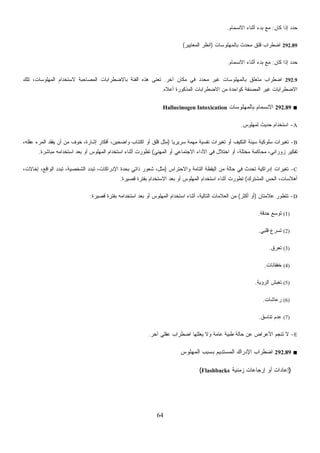 64
‫ﻜﺎﻥ‬ ‫ﺇﺫﺍ‬ ‫ﺩ‬‫ﺩ‬‫ﺤ‬:‫ﺍﻻﻨﺴﻤﺎﻡ‬ ‫ﺃﺜﻨﺎﺀ‬ ‫ﺒﺩﺀ‬ ‫ﻤﻊ‬.
292.89‫ﺒﺎﻟﻤﻬﻠﻭﺴﺎﺕ‬ ‫ﻤﺤﺩﺙ‬ ‫ﻗﻠﻕ‬ ‫ﺍﻀﻁﺭﺍﺏ‬)‫ﺍﻟﻤﻌﺎﻴﻴﺭ‬ ‫ﺍﻨﻅﺭ‬(
‫ﻜﺎﻥ‬ ‫ﺇﺫﺍ‬ ‫ﺩ‬‫ﺩ‬‫ﺤ‬:‫ﺍﻻﻨﺴﻤﺎﻡ‬ ‫ﺃﺜﻨﺎﺀ‬ ‫ﺒﺩﺀ‬ ‫ﻤﻊ‬.
292.9‫ﺁﺨﺭ‬ ‫ﻤﻜﺎﻥ‬ ‫ﻓﻲ‬ ‫ﺩ‬‫ﺩ‬‫ﻤﺤ‬ ‫ﻏﻴﺭ‬ ‫ﺒﺎﻟﻤﻬﻠﻭﺴﺎﺕ‬ ‫ﻤﺘﻌﻠﻕ‬ ‫ﺍﻀﻁﺭﺍﺏ‬.‫ﺘﻠﻙ‬ ،‫ﺍﻟﻤﻬﻠﻭﺴﺎﺕ‬ ‫ﻻﺴﺘﺨﺩﺍﻡ‬ ‫ﺍﻟﻤﺼﺎﺤﺒﺔ‬ ‫ﺒﺎﻻﻀﻁﺭﺍﺒﺎﺕ‬ ‫ﺍﻟﻔﺌﺔ‬ ‫ﻫﺫﻩ‬ ‫ﹸﻌﻨﻰ‬‫ﺘ‬
‫ﺃﻋﻼﻩ‬ ‫ﺍﻟﻤﺫﻜﻭﺭﺓ‬ ‫ﺍﻻﻀﻁﺭﺍﺒﺎﺕ‬ ‫ﻤﻥ‬ ‫ﻜﻭﺍﺤﺩﺓ‬ ‫ﺍﻟﻤﺼﻨﻔﺔ‬ ‫ﻏﻴﺭ‬ ‫ﺍﻻﻀﻁﺭﺍﺒﺎﺕ‬.
■292.89‫ﺒﺎﻟﻤﻬﻠﻭﺴﺎﺕ‬ ‫ﺍﻻﻨﺴﻤﺎﻡ‬Hallucinogen Intoxication
A-‫ِﺱ‬‫ﻭ‬‫ﹾ‬‫ﻠ‬‫ﻬ‬‫ﻤ‬‫ﻟ‬ ‫ﺤﺩﻴﺙ‬ ‫ﺍﺴﺘﺨﺩﺍﻡ‬.
B-‫ﹰ‬‫ﺎ‬‫ﺴﺭﻴﺭﻴ‬ ‫ﻤﻬﻤﺔ‬ ‫ﻨﻔﺴﻴﺔ‬ ‫ﺘﻐﻴﺭﺍﺕ‬ ‫ﺃﻭ‬ ‫ﺍﻟﺘﻜﻴﻑ‬ ‫ﺴﻴﺌﺔ‬ ‫ﺴﻠﻭﻜﻴﺔ‬ ‫ﺘﻐﻴﺭﺍﺕ‬)،‫ﻋﻘﻠﻪ‬ ‫ﺍﻟﻤﺭﺀ‬ ‫ﻴﻔﻘﺩ‬ ‫ﺃﻥ‬ ‫ﻤﻥ‬ ‫ﺨﻭﻑ‬ ،‫ﺇﺸﺎﺭﺓ‬ ‫ﺃﻓﻜﺎﺭ‬ ،‫ﻭﺍﻀﺤﻴﻥ‬ ‫ﺍﻜﺘﺌﺎﺏ‬ ‫ﺃﻭ‬ ‫ﻗﻠﻕ‬ ‫ﻤﺜل‬
‫ﺍﻟﻤﻬﻨﻲ‬ ‫ﺃﻭ‬ ‫ﺍﻻﺠﺘﻤﺎﻋﻲ‬ ‫ﺍﻷﺩﺍﺀ‬ ‫ﻓﻲ‬ ‫ﺍﺨﺘﻼل‬ ‫ﺃﻭ‬ ،‫ﻤﺨﺘﻠﺔ‬ ‫ﻤﺤﺎﻜﻤﺔ‬ ،‫ﺯﻭﺭﺍﻨﻲ‬ ‫ﺘﻔﻜﻴﺭ‬(‫ﺍﺴﺘ‬ ‫ﺒﻌﺩ‬ ‫ﺃﻭ‬ ‫ﺍﻟﻤﻬﻠﻭﺱ‬ ‫ﺍﺴﺘﺨﺩﺍﻡ‬ ‫ﺃﺜﻨﺎﺀ‬ ‫ﺘﻁﻭﺭﺕ‬‫ﻤﺒﺎﺸﺭﺓ‬ ‫ﺨﺩﺍﻤﻪ‬.
C-‫ﻭﺍﻻﺤﺘﺭﺍﺱ‬ ‫ﺍﻟﺘﺎﻤﺔ‬ ‫ﺍﻟﻴﻘﻅﺔ‬ ‫ﻤﻥ‬ ‫ﺤﺎﻟﺔ‬ ‫ﻓﻲ‬ ‫ﺘﺤﺩﺙ‬ ‫ﺇﺩﺭﺍﻜﻴﺔ‬ ‫ﺘﻐﻴﺭﺍﺕ‬)،‫ﺇﺨﺎﻻﺕ‬ ،‫ﺍﻟﻭﺍﻗﻊ‬ ‫ﺘﺒﺩﺩ‬ ،‫ﺍﻟﺸﺨﺼﻴﺔ‬ ‫ﺘﺒﺩﺩ‬ ،‫ﺍﻹﺩﺭﺍﻜﺎﺕ‬ ‫ﺒﺤﺩﺓ‬ ‫ﺫﺍﺘﻲ‬ ‫ﺸﻌﻭﺭ‬ ،‫ﻤﺜل‬
‫ﺍﻟﻤﺸﺘﺭﻙ‬ ‫ﺍﻟﺤﺱ‬ ،‫ﺃﻫﻼﺴﺎﺕ‬(‫ﻗﺼﻴﺭﺓ‬ ‫ﺒﻔﺘﺭﺓ‬ ‫ﺍﻻﺴﺘﺨﺩﺍﻡ‬ ‫ﺒﻌﺩ‬ ‫ﺃﻭ‬ ‫ﺍﻟﻤﻬﻠﻭﺱ‬ ‫ﺍﺴﺘﺨﺩﺍﻡ‬ ‫ﺃﺜﻨﺎﺀ‬ ‫ﺘﻁﻭﺭﺕ‬.
D-‫ﻋﻼﻤﺘﺎﻥ‬ ‫ﺘﺘﻁﻭﺭ‬)‫ﺃﻜﺜﺭ‬ ‫ﺃﻭ‬(‫ﺍﻟﻌﻼﻤ‬ ‫ﻤﻥ‬‫ﻗﺼﻴﺭﺓ‬ ‫ﺒﻔﺘﺭﺓ‬ ‫ﺍﺴﺘﺨﺩﺍﻤﻪ‬ ‫ﺒﻌﺩ‬ ‫ﺃﻭ‬ ‫ﺍﻟﻤﻬﻠﻭﺱ‬ ‫ﺍﺴﺘﺨﺩﺍﻡ‬ ‫ﺃﺜﻨﺎﺀ‬ ،‫ﺍﻟﺘﺎﻟﻴﺔ‬ ‫ﺎﺕ‬:
(1)‫ﺤﺩﻗﺔ‬ ‫ﺘﻭﺴﻊ‬.
(2)‫ﻗﻠﺒﻲ‬ ‫ﺘﺴﺭﻉ‬.
(3)‫ﺘﻌﺭﻕ‬.
(4)‫ﺨﻔﻘﺎﻨﺎﺕ‬.
(5)‫ﺍﻟﺭﺅﻴﺔ‬ ‫ﺵ‬‫ﺒ‬‫ﺘﻐ‬.
(6)‫ﺭﻋﺎﺸﺎﺕ‬.
(7)‫ﺘﻨﺎﺴﻕ‬ ‫ﻋﺩﻡ‬.
E-‫ﺁﺨﺭ‬ ‫ﻋﻘﻠﻲ‬ ‫ﺍﻀﻁﺭﺍﺏ‬ ‫ﻴﻌﻠﻠﻬﺎ‬ ‫ﻭﻻ‬ ‫ﻋﺎﻤﺔ‬ ‫ﻁﺒﻴﺔ‬ ‫ﺤﺎﻟﺔ‬ ‫ﻋﻥ‬ ‫ﺍﻷﻋﺭﺍﺽ‬ ‫ﺘﻨﺠﻡ‬ ‫ﻻ‬.
■292.89‫ﺍﻟﻤﺴﺘ‬ ‫ﺍﻹﺩﺭﺍﻙ‬ ‫ﺍﻀﻁﺭﺍﺏ‬‫ﺍﻟﻤﻬﻠﻭﺱ‬ ‫ﺒﺴﺒﺏ‬ ‫ﺩﻴﻡ‬
)‫ﺯﻤﻨﻴﺔ‬ ‫ﺇﺭﺠﺎﻋﺎﺕ‬ ‫ﺃﻭ‬ ‫ﺇﻋﺎﺩﺍﺕ‬Flashbacks(
 