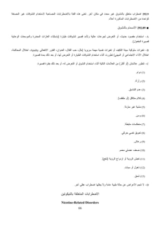 66
292.9‫ﺁﺨﺭ‬ ‫ﻤﻜﺎﻥ‬ ‫ﻓﻲ‬ ‫ﺩ‬‫ﺩ‬‫ﻤﺤ‬ ‫ﻏﻴﺭ‬ ‫ﺒﺎﻟﻨﺸﻭﻕ‬ ‫ﻤﺘﻌﻠﻕ‬ ‫ﺍﻀﻁﺭﺍﺏ‬.‫ﺍﻟﻤﺼﺎﺤﺒﺔ‬ ‫ﺒﺎﻻﻀﻁﺭﺍﺒﺎﺕ‬ ‫ﺍﻟﻔﺌﺔ‬ ‫ﻫﺫﻩ‬ ‫ﹸﻌﻨﻰ‬‫ﺘ‬‫ﹼﻔﺔ‬‫ﻨ‬‫ﺍﻟﻤﺼ‬ ‫ﻏﻴﺭ‬ ‫ﺍﻟﻨﺸﻭﻗﺎﺕ‬ ‫ﻻﺴﺘﺨﺩﺍﻡ‬
‫ﺃﻋﻼﻩ‬ ‫ﺍﻟﻤﺫﻜﻭﺭﺓ‬ ‫ﺍﻻﻀﻁﺭﺍﺒﺎﺕ‬ ‫ﻤﻥ‬ ‫ﻜﻭﺍﺤﺩﺓ‬.
■292.89‫ﺒﺎﻟﻨﺸﻭﻕ‬ ‫ﺍﻻﻨﺴﻤﺎﻡ‬
A-‫ﻁﻴﺎﺭﺓ‬ ‫ﻟﻨﺸﻭﻗﺎﺕ‬ ‫ﻗﺼﻴﺭ‬ ‫ﻭﻷﻤﺩ‬ ‫ﻋﺎﻟﻴﺔ‬ ‫ﻟﺠﺭﻋﺎﺕ‬ ‫ﺍﻟﺘﻌﺭﺽ‬ ‫ﺃﻭ‬ ،‫ﺤﺩﻴﺙ‬ ‫ﻤﻘﺼﻭﺩ‬ ‫ﺍﺴﺘﺨﺩﺍﻡ‬)‫ﺍﻟﻭﻋﺎﺌﻴﺔ‬ ‫ﻌﺎﺕ‬‫ﺴ‬‫ﻭﺍﻟﻤﻭ‬ ‫ﺍﻟﻤﺨﺩﺭﺓ‬ ‫ﺍﻟﻐﺎﺯﺍﺕ‬ ‫ﺒﺎﺴﺘﺜﻨﺎﺀ‬
‫ﺍﻟﻤﻔﻌﻭل‬ ‫ﻗﺼﻴﺭﺓ‬.(
B-‫ﻑ‬‫ﻴ‬‫ﺍﻟﺘﻜ‬ ‫ﺴﻴﺌﺔ‬ ‫ﺴﻠﻭﻜﻴﺔ‬ ‫ﺘﻐﻴﺭﺍﺕ‬‫ﹰ‬‫ﺎ‬‫ﺴﺭﻴﺭﻴ‬ ‫ﻤﻬﻤﺔ‬ ‫ﻨﻔﺴﻴﺔ‬ ‫ﺘﻐﻴﺭﺍﺕ‬ ‫ﺃﻭ‬)‫ﺍﻻﻨﻔﻌﺎﻟﻲ‬ ‫ﺍﻟﻔﺘﻭﺭ‬ ،‫ﺍﻟﻌﺩﻭﺍﻥ‬ ،‫ﺍﻟﻘﺘﺎل‬ ‫ﺤﺏ‬ ،‫ﻤﺜل‬Apathy،‫ﺍﻟﻤﺤﺎﻜﻤﺔ‬ ‫ﺍﺨﺘﻼل‬ ،
‫ﺍﻟﻤﻬﻨﻲ‬ ‫ﺃﻭ‬ ‫ﺍﻻﺠﺘﻤﺎﻋﻲ‬ ‫ﺍﻷﺩﺍﺀ‬ ‫ﺍﺨﺘﻼل‬(‫ﻗﺼﻴﺭﺓ‬ ‫ﺒﻤﺩﺓ‬ ‫ﺫﻟﻙ‬ ‫ﺒﻌﺩ‬ ‫ﺃﻭ‬ ،‫ﻟﻬﺎ‬ ‫ﺍﻟﺘﻌﺭﺽ‬ ‫ﺃﻭ‬ ‫ﺍﻟﻁﻴﺎﺭﺓ‬ ‫ﺍﻟﻨﺸﻭﻗﺎﺕ‬ ‫ﺍﺴﺘﺨﺩﺍﻡ‬ ‫ﺃﺜﻨﺎﺀ‬ ‫ﺘﻁﻭﺭﺕ‬.
C-‫ﻋﻼﻤﺘﺎﻥ‬ ‫ﺘﺘﻁﻭﺭ‬)‫ﺃﻜﺜﺭ‬ ‫ﺃﻭ‬(‫ﺃ‬ ‫ﺍﻟﺘﺎﻟﻴﺔ‬ ‫ﺍﻟﻌﻼﻤﺎﺕ‬ ‫ﻤﻥ‬‫ﻗﺼﻴﺭﺓ‬ ‫ﺒﻔﺘﺭﺓ‬ ‫ﺫﻟﻙ‬ ‫ﺒﻌﺩ‬ ‫ﺃﻭ‬ ،‫ﻟﻪ‬ ‫ﺍﻟﺘﻌﺭﺽ‬ ‫ﺃﻭ‬ ‫ﺍﻟﻨﺸﻭﻕ‬ ‫ﺍﺴﺘﺨﺩﺍﻡ‬ ‫ﺜﻨﺎﺀ‬:
(1)‫ﺩﻭﺍﻡ‬.
(2)‫ﺭﺃﺭﺃﺓ‬.
(3)‫ﺍﻟﺘﻨﺎﺴﻕ‬ ‫ﻋﺩﻡ‬.
(4)‫ﻤﺘﺜﺎﻗل‬ ‫ﻜﻼﻡ‬)‫ﻤﻠﻔﻠﻑ‬ ‫ﺃﻭ‬.(
(5)‫ﻤﺘﺯﻨﺔ‬ ‫ﻏﻴﺭ‬ ‫ﻤﺸﻴﺔ‬.
(6)‫ﻭﺴﻥ‬.
(7)‫ﻤﺜﺒﻁﺔ‬ ‫ﻤﻨﻌﻜﺴﺎﺕ‬.
(8)‫ﺤﺭﻜﻲ‬ ‫ﻨﻔﺴﻲ‬ ‫ﺘﻌﻭﻴﻕ‬.
(9)‫ﻋﺎﺵ‬‫ﺭ‬.
(10)‫ﻤﻌﻤﻡ‬ ‫ﻋﻀﻠﻲ‬ ‫ﻀﻌﻑ‬.
(11)‫ﺍﻟﺭﺅ‬ ‫ﺍﺯﺩﻭﺍﺝ‬ ‫ﺃﻭ‬ ‫ﺍﻟﺭﺅﻴﺔ‬ ‫ﺵ‬‫ﺒ‬‫ﺘﻐ‬‫ﻴﺔ‬)‫ﺸﻔﻊ‬.(
(12)‫ﺴﺒﺎﺕ‬ ‫ﺃﻭ‬ ‫ﺫﻫﻭل‬.
(13)‫ﺸﻤﻕ‬.
D-‫ﺁﺨﺭ‬ ‫ﻋﻘﻠﻲ‬ ‫ﺍﻀﻁﺭﺍﺏ‬ ‫ﻴﻌﻠﻠﻬﺎ‬ ‫ﻭﻻ‬ ‫ﻋﺎﻤﺔ‬ ‫ﻁﺒﻴﺔ‬ ‫ﺤﺎﻟﺔ‬ ‫ﻋﻥ‬ ‫ﺍﻷﻋﺭﺍﺽ‬ ‫ﺘﻨﺠﻡ‬ ‫ﻻ‬.
‫ﺒﺎﻟﻨﻴﻜﻭﺘﻴﻥ‬ ‫ﺍﻟﻤﺘﻌﻠﻘﺔ‬ ‫ﺍﻻﻀﻁﺭﺍﺒﺎﺕ‬
Nicotine-Related Disorders
 