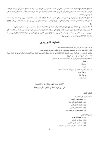 6
*،‫ﺍﻟﺘﺸﺨﻴﺼﻲ‬ ‫ﺍﻟﺼﻨﻑ‬ ‫ﻓﻲ‬ ‫ﻋﻘﻠﻲ‬ ‫ﻻﻀﻁﺭﺍﺏ‬ ‫ﺍﻟﻌﺎﻤﺔ‬ ‫ﺍﻟﺨﻁﻭﻁ‬ ‫ﻤﻊ‬ ‫ﺍﻟﺘﻅﺎﻫﺭ‬ ‫ﻴﺘﻭﺍﻓﻕ‬‫ﺍﻻﻀﻁﺭﺍﺒﺎﺕ‬ ‫ﻤﻥ‬ ‫ﺃﻱ‬ ‫ﻤﻌﺎﻴﻴﺭ‬ ‫ﺘﺤﻘﻕ‬ ‫ﻻ‬ ‫ﻀﻴﺔ‬‫ﺭ‬‫ﻌ‬‫ﺍﻟ‬ ‫ﺍﻟﺼﻭﺭﺓ‬ ‫ﻟﻜﻥ‬
‫ﺍﻟﻨﻭﻋﻴﺔ‬.‫ﺘﻅﺎﻫﺭ‬ ‫ﻫﻨﺎﻙ‬ ‫ﻴﻜﻭﻥ‬ ‫ﻋﻨﺩﻤﺎ‬ ‫ﺃﻭ‬ ‫ﺍﻟﻨﻭﻋﻴﺔ‬ ‫ﺍﻻﻀﻁﺭﺍﺒﺎﺕ‬ ‫ﻤﻥ‬ ‫ﻟﻭﺍﺤﺩ‬ ‫ﺍﻟﺘﺸﺨﻴﺼﻴﺔ‬ ‫ﺍﻟﻌﺘﺒﺔ‬ ‫ﻤﻥ‬ ‫ﺃﺩﻨﻰ‬ ‫ﺍﻷﻋﺭﺍﺽ‬ ‫ﺘﻜﻭﻥ‬ ‫ﻋﻨﺩﻤﺎ‬ ‫ﺫﻟﻙ‬ ‫ﻴﺤﺩﺙ‬ ‫ﻭﻗﺩ‬
‫ﻤﺨﺘﻠﻁ‬ ‫ﺃﻭ‬ ‫ﻻﻨﻤﻭﺫﺠﻲ‬.
*‫ﺍﻟـ‬ ‫ﺘﺼﻨﻴﻑ‬ ‫ﻓﻲ‬ ‫ﻤﺸﻤﻭل‬ ‫ﻏﻴﺭ‬ ‫ﻤﺎ‬ ‫ﻀﻲ‬‫ﺭ‬‫ﻋ‬ ‫ﻨﻤﻭﺫﺝ‬ ‫ﻤﻊ‬ ‫ﺍﻟﺘﻅﺎﻫﺭ‬ ‫ﻴﺘﻭﺍﻓﻕ‬DSM-IV‫ﹰ‬‫ﻻ‬‫ﺍﺨﺘﻼ‬ ‫ﺃﻭ‬ ‫ﹰ‬‫ﺎ‬‫ﺴﺭﻴﺭﻴ‬ ‫ﻤﻬﻤﺔ‬ ‫ﻀﺎﺌﻘﺔ‬ ‫ﻴﺴﺒﺏ‬ ‫ﻟﻜﻨﻪ‬ ،.‫ﻨﺕ‬‫ﻤ‬‫ﻀ‬ ‫ﻭﻗﺩ‬
‫ﺍﻟﻤﻠﺤﻕ‬ ‫ﻓﻲ‬ ‫ﻀﻴﺔ‬‫ﺭ‬‫ﺍﻟﻌ‬ ‫ﺍﻟﻨﻤﺎﺫﺝ‬ ‫ﻫﺫﻩ‬ ‫ﻟﺒﻌﺽ‬ ‫ﺍﻟﺘﺸﺨﻴﺼﻴﺔ‬ ‫ﺍﻟﻤﻌﺎﻴﻴﺭ‬B)»‫ﻻﺤﻘﺔ‬ ‫ﺩﺭﺍﺴﺔ‬ ‫ﺃﺠل‬ ‫ﻤﻥ‬ ‫ﻭﻤﺤﺎﻭﺭ‬ ‫ﻤﻌﺎﻴﻴﺭ‬ ‫ﻤﺠﻤﻭﻋﺎﺕ‬ ‫ﺘﻘﺩﻴﻡ‬«(‫ﺍﻟـ‬ ‫ﻓﻲ‬DSM-
IV.
*‫ﺍﻟﺴﺒﺒﻴﺔ‬ ‫ﺍﻵﻟﻴﺔ‬ ‫ﻤﻥ‬ ‫ﺕ‬‫ﺒ‬‫ﺘﺜ‬ ‫ﻋﺩﻡ‬ ‫ﻫﻨﺎﻙ‬)‫ﻁﺒﻴﺔ‬ ‫ﺤﺎﻟﺔ‬ ‫ﻋﻥ‬ ‫ﹰ‬‫ﺎ‬‫ﻨﺎﺠﻤ‬ ‫ﺍﻻﻀﻁﺭﺍﺏ‬ ‫ﻜﺎﻥ‬ ‫ﺇﻥ‬ ،‫ﺃﻱ‬‫ﺒﺩﺌﻲ‬ ‫ﺍﻀﻁﺭﺍﺏ‬ ‫ﺃﻨﻪ‬ ‫ﺃﻭ‬ ‫ﺒﻤﺎﺩﺓ‬ ‫ﻤﺤﺩﺙ‬ ‫ﺃﻭ‬ ‫ﻋﺎﻤﺔ‬.(
*‫ﻜﺎﻤﻠﺔ‬ ‫ﻤﻌﻠﻭﻤﺎﺕ‬ ‫ﻋﻠﻰ‬ ‫ﻟﻠﺤﺼﻭل‬ ‫ﺇﻤﻜﺎﻨﻴﺔ‬ ‫ﻭﺠﻭﺩ‬ ‫ﻋﺩﻡ‬)‫ﺍﻹﺴﻌﺎﻓﻴﺔ‬ ‫ﺍﻟﺤﺎﻻﺕ‬ ‫ﻓﻲ‬ ،‫ﻤﺜﺎل‬(‫ﻟﻜﻥ‬ ،‫ﻤﺘﻨﺎﻗﻀﺔ‬ ‫ﺃﻭ‬ ‫ﹼﺴﻘﺔ‬‫ﺘ‬‫ﻤ‬ ‫ﻏﻴﺭ‬ ‫ﻤﻌﻠﻭﻤﺎﺕ‬ ‫ﻋﻠﻰ‬ ‫ﺍﻟﺤﺼﻭل‬ ‫ﺃﻭ‬
‫ﻤﺤﺩﺩ‬ ‫ﺘﺸﺨﻴﺼﻲ‬ ‫ﺼﻨﻑ‬ ‫ﻀﻤﻥ‬ ‫ﻟﻭﻀﻌﻬﺎ‬ ‫ﻜﺎﻓﻴﺔ‬ ‫ﻤﻌﻠﻭﻤﺎﺕ‬ ‫ﻭﺠﻭﺩ‬ ‫ﻤﻊ‬)‫ﺫﻫﺎﻨ‬ ‫ﹰ‬‫ﺎ‬‫ﺃﻋﺭﺍﻀ‬ ‫ﺍﻟﻤﺭﻴﺽ‬ ‫ﻟﺩﻯ‬ ‫ﺃﻥ‬ ‫ﺍﻟﻁﺒﻴﺏ‬ ‫ﻴﻘﺭﺭ‬ ،‫ﻤﺜﺎل‬‫ﺒﺤﻭﺯﺘﻪ‬ ‫ﻟﻴﺱ‬ ‫ﻭﻟﻜﻥ‬ ‫ﻴﺔ‬
‫ﻨﻭﻋﻲ‬ ‫ﺫﻫﺎﻨﻲ‬ ‫ﺍﻀﻁﺭﺍﺏ‬ ‫ﻟﺘﺸﺨﻴﺹ‬ ‫ﻜﺎﻓﻴﺔ‬ ‫ﻤﻌﻠﻭﻤﺎﺕ‬.(
‫اﻟـ‬ ‫ﺗﺼﻨﻴﻒ‬DSM-IV
NOS=‫ﺁﺨﺭ‬ ‫ﻤﻜﺎﻥ‬ ‫ﻓﻲ‬ ‫ﻤﺤﺩﺩ‬ ‫ﻏﻴﺭ‬Not Otherwise Specified
‫ﺇﺸﺎﺭﺓ‬X‫ﻨﻭﻋﻲ‬ ‫ﺘﺭﻤﻴﺯﻱ‬ ‫ﺭﻗﻡ‬ ‫ﻭﺠﻭﺩ‬ ‫ﻴﺘﻁﻠﺏ‬ ‫ﺃﻨﻪ‬ ‫ﺇﻟﻰ‬ ‫ﺘﺸﻴﺭ‬ ‫ﻤﺤﺩﺩ‬ ‫ﺘﺸﺨﻴﺼﻲ‬ ‫ﺘﺭﻤﻴﺯ‬ ‫ﻓﻲ‬ ‫ﺘﻅﻬﺭ‬ ‫ﺍﻟﺘﻲ‬.
‫ﺍﻟﻘﻭﺴﺎﻥ‬ ‫ﻴﺴﺘﺨﺩﻡ‬(...)‫ﻟ‬ ‫ﺍﻻﻀﻁﺭﺍﺒﺎﺕ‬ ‫ﺒﻌﺽ‬ ‫ﺃﺴﻤﺎﺀ‬ ‫ﻓﻲ‬‫ﺍﻟﻁﺒﻴﺔ‬ ‫ﺍﻟﺤﺎﻟﺔ‬ ‫ﺃﻭ‬ ‫ﺍﻟﻨﻭﻋﻲ‬ ‫ﺍﻟﻌﻘﻠﻲ‬ ‫ﺍﻻﻀﻁﺭﺍﺏ‬ ‫ﺍﺴﻡ‬ ‫ﺇﺩﺨﺎل‬ ‫ﻴﺠﺏ‬ ‫ﺍﻻﺴﻡ‬ ‫ﺘﺴﺠﻴل‬ ‫ﻋﻨﺩ‬ ‫ﺃﻨﻪ‬ ‫ﺇﻟﻰ‬ ‫ﻺﺸﺎﺭﺓ‬
‫ﺍﻟﻌﺎﻤﺔ‬)‫ﺍﻟﺩﺭﻕ‬ ‫ﻗﺼﻭﺭ‬ ‫ﻋﻥ‬ ‫ﻨﺎﺠﻡ‬ ‫ﻫﺫﻴﺎﻥ‬ ،‫ﻤﺜﺎل‬.(
‫ﺍﻟﺘﺸﺨﻴﺹ‬ ‫ﺒﻌﺩ‬ ‫ﺍﻟﺘﺎﻟﻴﺔ‬ ‫ﺍﻟﺸﺩﺓ‬ ‫ﺩﺍﺕ‬‫ﺩ‬‫ﻤﺤ‬ ‫ﺃﺤﺩ‬ ‫ﺘﺩﻭﻴﻥ‬ ‫ﻴﻤﻜﻥ‬ ،‫ﺍﻟﻤﻌﺎﻴﻴﺭ‬ ‫ﹰ‬‫ﺎ‬‫ﺭﺍﻫﻨ‬ ‫ﺘﺤﻘﻘﺕ‬ ‫ﺇﺫﺍ‬:
‫ﺨﻔﻴﻔﺔ‬
‫ﻤﺘﻭﺴﻁﺔ‬
‫ﺸﺩﻴﺩﺓ‬
‫ﺘ‬ ‫ﻴﻤﻜﻥ‬ ‫ﻤﺘﺤﻘﻘﺔ‬ ‫ﺍﻟﻤﻌﺎﻴﻴﺭ‬ ‫ﺘﻌﺩ‬ ‫ﻟﻡ‬ ‫ﺇﺫﺍ‬‫ﺍﻟﺘﺎﻟﻴﺔ‬ ‫ﺍﻟﻤﺤﺩﺩﺍﺕ‬ ‫ﺃﺤﺩ‬ ‫ﺩﻭﻴﻥ‬:
‫ﺠﺯﺌﻴﺔ‬ ‫ﻫﺩﺃﺓ‬ ‫ﻓﻲ‬
‫ﺘﺎﻤﺔ‬ ‫ﻫﺩﺃﺓ‬ ‫ﻓﻲ‬
‫ﺴﺎﺒﻘﺔ‬ ‫ﻗﺼﺔ‬
‫ﺘﺸﺨﺹ‬ ‫ﻤﺎ‬ ‫ﺃﻭل‬ ‫ﻋﺎﺩﺓ‬ ‫ﺍﻟﺘﻲ‬ ‫ﺍﻻﻀﻁﺭﺍﺒﺎﺕ‬
‫ﺍﻟﻤﺭﺍﻫﻘﺔ‬ ‫ﺃﻭ‬ ‫ﺍﻟﻁﻔﻭﻟﺔ‬ ‫ﺃﻭ‬ ‫ﺍﻟﺭﻀﺎﻋﺔ‬ ‫ﺴﻥ‬ ‫ﻓﻲ‬
‫ﺍﻟﻌﻘﻠﻲ‬ ‫ﺍﻟﺘﺨﻠﻑ‬
‫ﻤﻼﺤﻅﺔ‬:‫ﺍﻟﻤﺤﻭﺭ‬ ‫ﻋﻠﻰ‬ ‫ﺯ‬‫ﻤ‬‫ﻴﺭ‬II.
317‫ﺍﻟﺨﻔﻴﻑ‬ ‫ﺍﻟﻌﻘﻠﻲ‬ ‫ﺍﻟﺘﺨﻠﻑ‬
318.0‫ﺍﻟﻤﺘﻭﺴﻁ‬ ‫ﺍﻟﻌﻘﻠﻲ‬ ‫ﺍﻟﺘﺨﻠﻑ‬
318.1‫ﺍﻟﺸﺩ‬ ‫ﺍﻟﻌﻘﻠﻲ‬ ‫ﺍﻟﺘﺨﻠﻑ‬‫ﻴﺩ‬
318.2‫ﺍﻟﻌﻤﻴﻕ‬ ‫ﺍﻟﻌﻘﻠﻲ‬ ‫ﺍﻟﺘﺨﻠﻑ‬
319‫ﺍﻟﺸﺩﺓ‬ ‫ﻤﺤﺩﺩ‬ ‫ﻏﻴﺭ‬ ،‫ﺍﻟﻌﻘﻠﻲ‬ ‫ﺍﻟﺘﺨﻠﻑ‬
‫اﻟﺘﻌﻠﻢ‬ ‫اﺿﻄﺮاﺑﺎت‬
315.00‫ﺍﻟﻘﺭﺍﺀﺓ‬ ‫ﺍﻀﻁﺭﺍﺏ‬
315.1‫ﺍﻟﺤﺴﺎﺏ‬ ‫ﺍﻀﻁﺭﺍﺏ‬
315.2‫ﺍﻟﻜﺘﺎﺒﻲ‬ ‫ﺍﻟﺘﻌﺒﻴﺭ‬ ‫ﺍﻀﻁﺭﺍﺏ‬
315.9‫ﺁﺨﺭ‬ ‫ﻤﻜﺎﻥ‬ ‫ﻓﻲ‬ ‫ﺍﻟﻤﺤﺩﺩ‬ ‫ﻏﻴﺭ‬ ‫ﺍﻟﺘﻌﻠﻡ‬ ‫ﺍﻀﻁﺭﺍﺏ‬
 