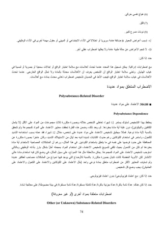 74
(6)‫ﺤﺭﻜﻲ‬ ‫ﻨﻔﺴﻲ‬ ‫ﻫﻴﺎﺝ‬.
(7)‫ﻗﻠﻕ‬.
(8)‫ﻜﺒﻴﺭ‬ ‫ﺼﺭﻉ‬ ‫ﻨﻭﺒﺎﺕ‬.
C-‫ﺍﻟﻤﻌﻴﺎﺭ‬ ‫ﺃﻋﺭﺍﺽ‬ ‫ﺘﺴﺒﺏ‬B‫ﺍﻟﻭﻅﻴﻔﻲ‬ ‫ﺍﻷﺩﺍﺀ‬ ‫ﻓﻲ‬ ‫ﺃﺨﺭﻯ‬ ‫ﻤﻬﻤﺔ‬ ‫ﺤﻘﻭل‬ ‫ﺃﻭ‬ ‫ﺍﻟﻤﻬﻨﻲ‬ ‫ﺃﻭ‬ ‫ﺍﻻﺠﺘﻤﺎﻋﻲ‬ ‫ﺍﻷﺩﺍﺀ‬ ‫ﻓﻲ‬ ‫ﹰ‬‫ﻻ‬‫ﺍﺨﺘﻼ‬ ‫ﺃﻭ‬ ‫ﹰ‬‫ﺎ‬‫ﺴﺭﻴﺭﻴ‬ ‫ﻫﺎﻤﺔ‬ ‫ﻀﺎﺌﻘﺔ‬.
D-‫ﺍﻀﻁﺭﺍﺏ‬ ‫ﻴﻌﻠﻠﻬﺎ‬ ‫ﻭﻻ‬ ‫ﻋﺎﻤﺔ‬ ‫ﻁﺒﻴﺔ‬ ‫ﺤﺎﻟﺔ‬ ‫ﻋﻥ‬ ‫ﺍﻷﻋﺭﺍﺽ‬ ‫ﺘﻨﺠﻡ‬ ‫ﻻ‬‫ﺁﺨﺭ‬ ‫ﻋﻘﻠﻲ‬.
‫ﻜﺎﻥ‬ ‫ﺇﺫﺍ‬ ‫ﺩ‬‫ﺩ‬‫ﺤ‬:
‫ﺇﺩﺭﺍﻜﻴﺔ‬ ‫ﺍﻀﻁﺭﺍﺒﺎﺕ‬ ‫ﻤﻊ‬:‫ﻓﻲ‬ ‫ﻟﻤﺴﻴﺔ‬ ‫ﺃﻭ‬ ‫ﺒﺼﺭﻴﺔ‬ ‫ﺃﻭ‬ ‫ﺴﻤﻌﻴﺔ‬ ‫ﺇﺨﺎﻻﺕ‬ ‫ﺃﻭ‬ ‫ﺍﻟﻭﺍﻗﻊ‬ ‫ﺍﺨﺘﺒﺎﺭ‬ ‫ﺴﻼﻤﺔ‬ ‫ﻤﻊ‬ ‫ﺃﻫﻼﺴﺎﺕ‬ ‫ﺘﺤﺩﺙ‬ ‫ﻋﻨﺩﻤﺎ‬ ‫ﺩ‬‫ﺩ‬‫ﺍﻟﻤﺤ‬ ‫ﻫﺫﺍ‬ ‫ﺘﺴﺠﻴل‬ ‫ﻴﻤﻜﻥ‬
‫ﺍﻟﻬﺫﻴﺎﻥ‬ ‫ﻏﻴﺎﺏ‬.‫ﺍﻟﺨﺎﺭﺠﻲ‬ ‫ﺍﻟﻭﺍﻗﻊ‬ ‫ﺘﻤﺜل‬ ‫ﻭﻻ‬ ‫ﺒﺎﻟﻤﺎﺩﺓ‬ ‫ﻤﺤﺩﺜﺔ‬ ‫ﺍﻷﻫﻼﺴﺎﺕ‬ ‫ﺃﻥ‬ ‫ﻴﻌﺭﻑ‬ ‫ﺍﻟﺸﺨﺹ‬ ‫ﺃﻥ‬ ‫ﺍﻟﻭﺍﻗﻊ‬ ‫ﺍﺨﺘﺒﺎﺭ‬ ‫ﺴﻼﻤﺔ‬ ‫ﻭﺘﻌﻨﻲ‬.‫ﻋﻨ‬‫ﺘﺤﺩﺙ‬ ‫ﺩﻤﺎ‬
‫ﺃﻫﻼﺴﺎﺕ‬ ‫ﻤﻊ‬ ،‫ﺒﻤﺎﺩﺓ‬ ‫ﻤﺤﺩﺙ‬ ‫ﺫﻫﺎﻨﻲ‬ ‫ﺍﻀﻁﺭﺍﺏ‬ ‫ﺘﺸﺨﻴﺹ‬ ‫ﺍﻟﺤﺴﺒﺎﻥ‬ ‫ﻓﻲ‬ ‫ﺍﻷﺨﺫ‬ ‫ﻓﻴﺠﺏ‬ ،‫ﺍﻟﻭﺍﻗﻊ‬ ‫ﺍﺨﺘﺒﺎﺭ‬ ‫ﺴﻼﻤﺔ‬ ‫ﻏﻴﺎﺏ‬ ‫ﻓﻲ‬ ‫ﺍﻷﻫﻼﺴﺎﺕ‬.
‫ﻋﺩﻴﺩﺓ‬ ‫ﺒﻤﻭﺍﺩ‬ ‫ﺍﻟﻤﺘﻌﻠﻕ‬ ‫ﺍﻻﻀﻁﺭﺍﺏ‬
Polysubstance-Related Disorder
■304.80‫ﻋﺩﻴﺩﺓ‬ ‫ﻤﻭﺍﺩ‬ ‫ﻋﻠﻰ‬ ‫ﺍﻻﻋﺘﻤﺎﺩ‬
Polysubstance Dependence
‫ﻟﺴﻠ‬ ‫ﺍﻟﺘﺸﺨﻴﺹ‬ ‫ﺒﻬﺫﺍ‬ ‫ﻴﺤﺘﻔﻅ‬‫ﻴﺴﺘﻤﺭ‬ ‫ﻭﻙ‬12‫ﺍﻷﻗل‬ ‫ﻋﻠﻰ‬ ‫ﺍﻟﻤﻭﺍﺩ‬ ‫ﻤﻥ‬ ‫ﻤﺠﻤﻭﻋﺎﺕ‬ ‫ﺜﻼﺙ‬ ‫ﻤﺘﻜﺭﺭﺓ‬ ‫ﻭﺒﺼﻭﺭﺓ‬ ‫ﺨﻼﻟﻪ‬ ‫ﺍﻟﺸﺨﺹ‬ ‫ﺘﻌﺎﻁﻰ‬ ،‫ﹰ‬‫ﺍ‬‫ﺸﻬﺭ‬)‫ﻴﺸﻤل‬ ‫ﻻ‬
‫ﻭﺍﻟﻨﻴﻜﻭﺘﻴﻥ‬ ‫ﺍﻟﻜﺎﻓﺌﻴﻥ‬(‫ﺒﻤﻔﺭﺩﻫﺎ‬ ‫ﻤﺎﺩﺓ‬ ‫ﺃﻴﺔ‬ ‫ﻏﻠﺒﺔ‬ ‫ﺩﻭﻥ‬ ،.‫ﺘﺘﺤﻘﻕ‬ ‫ﻭﻟﻡ‬ ‫ﻜﻤﺠﻤﻭﻋﺔ‬ ‫ﺍﻟﻤﻭﺍﺩ‬ ‫ﻋﻠﻰ‬ ‫ﺍﻻﻋﺘﻤﺎﺩ‬ ‫ﻤﻌﺎﻴﻴﺭ‬ ‫ﺘﺤﻘﻘﺕ‬ ‫ﺍﻟﻔﺘﺭﺓ‬ ‫ﻫﺫﻩ‬ ‫ﻭﻀﻤﻥ‬ ،‫ﺫﻟﻙ‬ ‫ﻭﺒﻌﺩ‬ ‫ﺜﻡ‬
‫ﻨﻭﻋﻴﺔ‬ ‫ﻤﺎﺩﺓ‬ ‫ﻷﻴﺔ‬ ‫ﺒﺎﻟﻨﺴﺒﺔ‬.‫ﺴﻴ‬ ‫ﹰ‬‫ﻼ‬‫ﻓﻤﺜ‬‫ﺨﻼل‬ ،‫ﺸﺨﺹ‬ ‫ﻋﻠﻰ‬ ‫ﻋﺩﻴﺩﺓ‬ ‫ﻤﻭﺍﺩ‬ ‫ﻋﻠﻰ‬ ‫ﺍﻻﻋﺘﻤﺎﺩ‬ ‫ﺘﺸﺨﻴﺹ‬ ‫ﻁﺒﻕ‬12‫ﺍﻟﺸﺩﻴﺩ‬ ‫ﺍﺴﺘﺨﺩﺍﻤﻪ‬ ‫ﺒﺴﺒﺏ‬ ‫ﻋﻤﻠﻪ‬ ‫ﹶﺩ‬‫ﻘ‬‫ﹶ‬‫ﻓ‬ ،‫ﹰ‬‫ﺍ‬‫ﺸﻬﺭ‬
‫ﻋﻥ‬ ‫ﻤﺘﻜﺭﺭﺓ‬ ‫ﺒﺼﻭﺭﺓ‬ ‫ﹰ‬‫ﺍ‬‫ﻋﺎﺠﺯ‬ ‫ﻭﻜﺎﻥ‬ ،‫ﺍﻟﺸﺩﻴﺩ‬ ‫ﺍﻻﺴﺘﻬﻼﻙ‬ ‫ﻤﻥ‬ ‫ﻟﻴﺎل‬ ‫ﺒﻌﺩ‬ ‫ﻟﺩﻴﻪ‬ ‫ﺸﺩﻴﺩﺓ‬ ‫ﺍﻜﺘﺌﺎﺒﺎﺕ‬ ‫ﺤﺩﻭﺙ‬ ‫ﺭﻏﻡ‬ ‫ﺍﻟﻜﻭﻜﺎﺌﻴﻥ‬ ‫ﺍﺴﺘﺨﺩﺍﻡ‬ ‫ﻓﻲ‬ ‫ﻭﺍﺴﺘﻤﺭ‬ ،‫ﻟﻠﻜﺤﻭل‬
‫ﻴﺘﻌﻠ‬ ‫ﻤﺎ‬ ‫ﻓﻲ‬ ‫ﻨﻔﺴﻪ‬ ‫ﻋﻠﻰ‬ ‫ﻓﺭﻀﻬﺎ‬ ‫ﺤﺩﻭﺩ‬ ‫ﻋﻠﻰ‬ ‫ﺍﻟﻤﺤﺎﻓﻅﺔ‬‫ﺍﻟﻜﻭﺩﺌﻴﻥ‬ ‫ﺒﺎﺴﺘﺨﺩﺍﻡ‬ ‫ﻕ‬.‫ﻤﺎﺩﺓ‬ ‫ﺃﻴﺔ‬ ‫ﻻﺴﺘﺨﺩﺍﻡ‬ ‫ﺍﻟﻤﺼﺎﺤﺒﺔ‬ ‫ﺍﻟﻤﺸﻜﻼﺕ‬ ‫ﺃﻥ‬ ‫ﻭﺭﻏﻡ‬ ،‫ﺍﻟﻤﺜﺎل‬ ‫ﻫﺫﺍ‬ ‫ﻓﻲ‬
‫ﻭﺒﺎﻟﺘﺎﻟﻲ‬ ‫ﺍﻟﻭﻅﻴﻔﻲ‬ ‫ﺒﺄﺩﺍﺌﻪ‬ ‫ﺒﺎﺭﺯ‬ ‫ﺒﺸﻜل‬ ‫ﱠ‬‫ل‬‫ﺃﺨ‬ ‫ﺒﻤﺠﻤﻠﻪ‬ ‫ﺍﻟﻤﻭﺍﺩ‬ ‫ﺍﺴﺘﺨﺩﺍﻡ‬ ‫ﻓﺈﻥ‬ ،‫ﺍﻻﻋﺘﻤﺎﺩ‬ ‫ﺘﺸﺨﻴﺹ‬ ‫ﻟﺘﺴﻭﻴﻎ‬ ‫ﺘﻜﻔﻲ‬ ‫ﺒﺤﻴﺙ‬ ‫ﺍﻟﺸﻤﻭل‬ ‫ﻤﻥ‬ ‫ﺘﻜﻥ‬ ‫ﻟﻡ‬ ‫ﺒﻤﻔﺭﺩﻫﺎ‬
‫ﻜﻤﺠﻤﻭﻋﺔ‬ ‫ﺍﻟﻤﻭﺍﺩ‬ ‫ﻋﻠﻰ‬ ‫ﺍﻻﻋﺘﻤﺎﺩ‬ ‫ﺘﺸﺨﻴﺹ‬ ‫ﺍﺴﺘﻭﺠﺏ‬.‫ﻤﻼﺤﻅ‬ ‫ﻴﻤﻜﻥ‬‫ﻋﺎﻟﻲ‬ ‫ﻤﺎﺩﺓ‬ ‫ﺍﺴﺘﺨﺩﺍﻡ‬ ‫ﻓﻴﻪ‬ ‫ﻜﺎﻥ‬ ‫ﻭﻀﻊ‬ ‫ﻓﻲ‬ ،‫ﺍﻟﻤﺜﺎل‬ ‫ﺴﺒﻴل‬ ‫ﻋﻠﻰ‬ ،‫ﺍﻟﻨﻤﻭﺫﺝ‬ ‫ﻫﺫﺍ‬ ‫ﻤﺜل‬ ‫ﺔ‬
‫ﻤﺘﻜﺭﺭﺓ‬ ‫ﺒﺼﻭﺭﺓ‬ ‫ﺘﺘﺒﺩل‬ ‫ﻜﺎﻨﺕ‬ ‫ﺍﻟﻤﻔﻀﻠﺔ‬ ‫ﺍﻷﺩﻭﻴﺔ‬ ‫ﻟﻜﻥ‬ ‫ﺍﻻﻨﺘﺸﺎﺭ‬.‫ﻋﺩﻴﺩﺓ‬ ‫ﻟﻌﻘﺎﻗﻴﺭ‬ ‫ﻤﺼﺎﺤﺏ‬ ‫ﺍﻟﻤﺸﻜﻼﺕ‬ ‫ﻤﻥ‬ ‫ﻨﻤﻭﺫﺝ‬ ‫ﻓﻴﻬﺎ‬ ‫ﻴﻭﺠﺩ‬ ‫ﺍﻟﺘﻲ‬ ‫ﻟﻸﻭﻀﺎﻉ‬ ‫ﺒﺎﻟﻨﺴﺒﺔ‬
‫ﻭﺍﺤﺩ‬ ‫ﻨﻭﻋﻲ‬ ‫ﺒﻤﺎﺩﺓ‬ ‫ﻤﺘﻌﻠﻕ‬ ‫ﺍﻀﻁﺭﺍﺏ‬ ‫ﻤﻥ‬ ‫ﻷﻜﺜﺭ‬ ‫ﺍﻟﻤﻌﺎﻴﻴﺭ‬ ‫ﹶ‬‫ﻑ‬‫ﺘﺴﺘﻭ‬ ‫ﻭﻟﻡ‬)‫ﺍ‬ ‫ﻤﺜل‬‫ﻋﻠﻰ‬ ‫ﻭﺍﻻﻋﺘﻤﺎﺩ‬ ‫ﺍﻟﻜﺤﻭل‬ ‫ﻋﻠﻰ‬ ‫ﻭﺍﻻﻋﺘﻤﺎﺩ‬ ‫ﺍﻟﻜﻭﻜﺎﺌﻴﻥ‬ ‫ﻋﻠﻰ‬ ‫ﻻﻋﺘﻤﺎﺩ‬
‫ﺍﻟﺤﺸﻴﺵ‬(‫ﺘﺸﺨﻴﺹ‬ ‫ﻜل‬ ‫ﻭﻀﻊ‬ ‫ﻴﺠﺏ‬ ،.
‫ﻜﺎﻥ‬ ‫ﺇﺫﺍ‬ ‫ﺩ‬‫ﺩ‬‫ﺤ‬:‫ﻓﻴﺯﻴﻭﻟﻭﺠﻲ‬ ‫ﺍﻋﺘﻤﺎﺩ‬ ‫ﻤﻊ‬/‫ﻓﻴﺯﻴﻭﻟﻭﺠﻲ‬ ‫ﺍﻋﺘﻤﺎﺩ‬ ‫ﺒﺩﻭﻥ‬.
‫ﻫﻨﺎﻙ‬ ‫ﻜﺎﻥ‬ ‫ﺇﺫﺍ‬ ‫ﺩ‬‫ﺩ‬‫ﺤ‬:‫ﺒﺎﻜﺭﺓ‬ ‫ﺘﺎﻤﺔ‬ ‫ﻫﺩﺃﺓ‬/‫ﺒﺎﻜﺭﺓ‬ ‫ﺠﺯﺌﻴﺔ‬ ‫ﻫﺩﺃﺓ‬/‫ﻤﺴﺘﻘﺭﺓ‬ ‫ﻜﺎﻤﻠﺔ‬ ‫ﻫﺩﺃﺓ‬/‫ﻤﺴﺘﻘﺭﺓ‬ ‫ﺘﺎﻤﺔ‬ ‫ﻫﺩﺃﺓ‬/‫ﻤﻀﺒﻭﻁﺔ‬ ‫ﺒﻴﺌﺔ‬ ‫ﻓﻲ‬/‫ﻤﻌﺎ‬ ‫ﻋﻠﻰ‬‫ﺓ‬‫ﺩ‬‫ﺸﺎ‬ ‫ﻟﺠﺔ‬.
‫ﺃﺨﺭﻯ‬ ‫ﺒﻤﻭﺍﺩ‬ ‫ﻤﺘﻌﻠﻘﺔ‬ ‫ﺍﻀﻁﺭﺍﺒﺎﺕ‬)‫ﻤﻌﺭﻭﻓﺔ‬ ‫ﻏﻴﺭ‬ ‫ﺃﻭ‬(
Other (or Unknown) Substance-Related Disorders
 