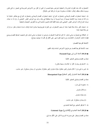 77
‫ﻫﺫﻩ‬ ‫ﺃﺜﻨﺎﺀ‬ ‫ﺍﻻﻀﻁﺭﺍﺏ‬‫ﺍﻟﻤﻌﻴﺎﺭ‬ ‫ﻓﻲ‬ ‫ﺍﻟﻤﺩﺭﺠﺔ‬ ‫ﺍﻷﻋﺭﺍﺽ‬ ‫ﻤﻥ‬ ‫ﺃﻜﺜﺭ‬ ‫ﺃﻭ‬ ‫ﺍﺜﻨﻴﻥ‬ ‫ﺃﻭ‬ ‫ﻓﺤﺴﺏ‬ ‫ﺴﻠﺒﻴﺔ‬ ‫ﺒﺄﻋﺭﺍﺽ‬ ‫ﺍﻟﻤﺘﺒﻘﻴﺔ‬ ‫ﺃﻭ‬ ‫ﺍﻟﺒﺎﺩﺭﻴﺔ‬ ‫ﺍﻟﻔﺘﺭﺍﺕ‬A‫ﺘﻜﻭﻥ‬ ‫ﺍﻟﺘﻲ‬
‫ﱠﻑ‬‫ﻔ‬‫ﻤﺨ‬ ‫ﺒﺸﻜل‬ ‫ﻤﻭﺠﻭﺩﺓ‬)‫ﻤﺄﻟﻭﻓﺔ‬ ‫ﻏﻴﺭ‬ ‫ﺇﺩﺭﺍﻜﻴﺔ‬ ‫ﺨﺒﺭﺍﺕ‬ ،‫ﻤﺴﺘﻐﺭﺒﺔ‬ ‫ﺍﻋﺘﻘﺎﺩﺍﺕ‬ ،‫ﻤﺜﺎل‬.(
D-‫ﺍﻟﻤﺯﺍﺝ‬ ‫ﻭﺍﻀﻁﺭﺍﺏ‬ ‫ﺍﻟﻭﺠﺩﺍﻨﻲ‬ ‫ﺍﻟﻔﺼﺎﻡ‬ ‫ﺍﻀﻁﺭﺍﺏ‬ ‫ﺍﺴﺘﺒﻌﺎﺩ‬:‫ﺍﻟﻭﺠﺩﺍ‬ ‫ﺍﻟﻔﺼﺎﻡ‬ ‫ﺍﻀﻁﺭﺍﺏ‬ ‫ﹸﺒﻌﺩ‬‫ﺘ‬‫ﺍﺴ‬‫ﺇﻤﺎ‬ ‫ﺫﻫﺎﻨﻴﺔ‬ ‫ﻤﻅﺎﻫﺭ‬ ‫ﻤﻊ‬ ‫ﺍﻟﻤﺯﺍﺝ‬ ‫ﻭﺍﻀﻁﺭﺍﺏ‬ ‫ﻨﻲ‬
(1)‫ﺃﻭ‬ ‫ﺍﻹﻴﺠﺎﺒﻲ‬ ‫ﺍﻟﻁﻭﺭ‬ ‫ﺃﻋﺭﺍﺽ‬ ‫ﻤﻊ‬ ‫ﻭﺍﺤﺩ‬ ‫ﻭﻗﺕ‬ ‫ﻓﻲ‬ ‫ﻤﺨﺘﻠﻁﺔ‬ ‫ﻨﻭﺒﺔ‬ ‫ﺃﻭ‬ ‫ﻫﻭﺴﻴﺔ‬ ‫ﻨﻭﺒﺔ‬ ‫ﺃﻭ‬ ‫ﺠﺴﻴﻤﺔ‬ ‫ﺍﻜﺘﺌﺎﺒﻴﺔ‬ ‫ﻨﻭﺒﺔ‬ ‫ﺘﺤﺩﺙ‬ ‫ﻟﻡ‬ ‫ﻷﻨﻪ‬(2)‫ﺤﺩﺜﺕ‬ ‫ﻤﺎ‬ ‫ﺇﺫﺍ‬
‫ﺍﻹ‬ ‫ﺍﻟﻔﺘﺭﺘﻴﻥ‬ ‫ﻤﺩﺓ‬ ‫ﺇﻟﻰ‬ ‫ﺒﺎﻟﻨﺴﺒﺔ‬ ‫ﻗﺼﻴﺭﺓ‬ ‫ﻜﺎﻨﺕ‬ ‫ﺍﻟﻜﻠﻴﺔ‬ ‫ﻤﺩﺘﻬﺎ‬ ‫ﻓﺈﻥ‬ ،‫ﺍﻹﻴﺠﺎﺒﻲ‬ ‫ﺍﻟﻁﻭﺭ‬ ‫ﺃﻋﺭﺍﺽ‬ ‫ﺃﺜﻨﺎﺀ‬ ‫ﺍﻟﻤﺯﺍﺝ‬ ‫ﻨﻭﺒﺎﺕ‬‫ﻭﺍﻟﻤﺘﺒﻘﻴﺔ‬ ‫ﻴﺠﺎﺒﻴﺔ‬.
E-‫ﻤﺎﺩﺓ‬ ‫ﺘﺄﺜﻴﺭ‬ ‫ﺍﺴﺘﺒﻌﺎﺩ‬/‫ﻋﺎﻤﺔ‬ ‫ﻁﺒﻴﺔ‬ ‫ﺤﺎﻟﺔ‬:‫ﻟﻤﺎﺩﺓ‬ ‫ﻤﺒﺎﺸﺭﺓ‬ ‫ﻓﻴﺯﻴﻭﻟﻭﺠﻴﺔ‬ ‫ﺘﺄﺜﻴﺭﺍﺕ‬ ‫ﻋﻥ‬ ‫ﺍﻻﻀﻁﺭﺍﺏ‬ ‫ﻴﻨﺠﻡ‬ ‫ﻟﻡ‬)‫ﺩﻭﺍﺀ‬ ،‫ﻋﻘﺎﺭ‬ ‫ﺍﺴﺘﺨﺩﺍﻡ‬ ‫ﺇﺴﺎﺀﺓ‬ ،‫ﻤﺜﺎل‬(‫ﺃﻭ‬
‫ﻋﺎﻤﺔ‬ ‫ﻁﺒﻴﺔ‬ ‫ﺤﺎﻟﺔ‬ ‫ﻋﻥ‬.
F-‫ﺸﺎﻤل‬ ‫ﻨﻤﺎﺌﻲ‬ ‫ﺍﻀﻁﺭﺍﺏ‬ ‫ﻤﻊ‬ ‫ﺍﻟﻌﻼﻗﺔ‬:‫ﺘﺸﺨ‬ ‫ﻓﺈﻥ‬ ،‫ﺸﺎﻤل‬ ‫ﻨﻤﺎﺌﻲ‬ ‫ﺍﻀﻁﺭﺍﺏ‬ ‫ﺃﻭ‬ ‫ﺘﻭﺤﺩﻱ‬ ‫ﻻﻀﻁﺭﺍﺏ‬ ‫ﻗﺼﺔ‬ ‫ﺜﻤﺔ‬ ‫ﻜﺎﻥ‬ ‫ﺇﺫﺍ‬‫ﻴﻭﻀﻊ‬ ‫ﻟﻠﻔﺼﺎﻡ‬ ‫ﹰ‬‫ﺎ‬‫ﺇﻀﺎﻓﻴ‬ ‫ﹰ‬‫ﺎ‬‫ﻴﺼ‬
‫ﺍﻷﻗل‬ ‫ﻋﻠﻰ‬ ‫ﺸﻬﺭ‬ ‫ﻟﻔﺘﺭﺓ‬ ‫ﹰ‬‫ﺎ‬‫ﺃﻴﻀ‬ ‫ﺒﺎﺭﺯﺓ‬ ‫ﺍﻷﻫﻼﺴﺎﺕ‬ ‫ﺃﻭ‬ ‫ﺍﻷﻭﻫﺎﻡ‬ ‫ﻜﺎﻨﺕ‬ ‫ﺇﺫﺍ‬ ‫ﻓﻘﻁ‬)‫ﺒﻨﺠﺎﺡ‬ ‫ﻋﻭﻟﺠﺕ‬ ‫ﺇﺫﺍ‬ ‫ﺃﻗل‬ ‫ﺃﻭ‬.(
‫ﻟﻠﻔﺼﺎﻡ‬ ‫ﺍﻟﻔﺭﻋﻴﺔ‬ ‫ﺍﻷﻨﻤﺎﻁ‬:
‫ﺍﻟﺘﻘﻴﻴﻡ‬ ‫ﻭﻗﺕ‬ ‫ﺍﻟﺴﺎﺌﺩﺓ‬ ‫ﺍﻷﻋﺭﺍﺽ‬ ‫ﻁﺭﻴﻕ‬ ‫ﻋﻥ‬ ‫ﹸﺼﺎﻡ‬‫ﻔ‬‫ﻟﻠ‬ ‫ﺍﻟﻔﺭﻋﻴﺔ‬ ‫ﺍﻷﻨﻤﺎﻁ‬ ‫ﹸﺤﺩﺩ‬‫ﺘ‬.
■295.30‫ﺍﻟﺯﻭﺭﺍﻨﻲ‬ ‫ﺍﻟﻨﻤﻁ‬Paranoid Type
‫ﺍﻟ‬ ‫ﻤﻥ‬ ‫ﻨﻤﻁ‬‫ﺍﻟﺘﺎﻟﻴﺔ‬ ‫ﺍﻟﻤﻌﺎﻴﻴﺭ‬ ‫ﻴﺴﺘﻭﻓﻲ‬ ‫ﻔﺼﺎﻡ‬:
A-‫ﻤﺘﻜﺭﺭﺓ‬ ‫ﺴﻤﻌﻴﺔ‬ ‫ﺃﻫﻼﺴﺎﺕ‬ ‫ﺃﻭ‬ ‫ﺃﻜﺜﺭ‬ ‫ﺃﻭ‬ ‫ﺒﻭﻫﻡ‬ ‫ﺍﻻﺴﺘﻐﺭﺍﻕ‬.
B-‫ﹰ‬‫ﺍ‬‫ﺒﺎﺭﺯ‬ ‫ﻴﻠﻲ‬ ‫ﻤﺎ‬ ‫ﻟﻴﺱ‬:‫ﻤﺸﻭﺵ‬ ‫ﻜﻼﻡ‬)‫ﻤﻨﻅﻡ‬ ‫ﻏﻴﺭ‬(‫ﻤﺸﻭﺵ‬ ‫ﺴﻠﻭﻙ‬ ،)‫ﻤﻨﻅﻡ‬ ‫ﻏﻴﺭ‬(‫ﻤﻨﺎﺴﺏ‬ ‫ﻏﻴﺭ‬ ‫ﺃﻭ‬ ‫ﻤﺴﻁﺢ‬ ‫ﻭﺠﺩﺍﻥ‬ ‫ﺃﻭ‬ ،‫ﺠﺎﻤﻭﺩﻱ‬ ‫ﺃﻭ‬.
■295.10‫ﺍﻟﻤﺸﻭﺵ‬ ‫ﺍﻟﻨﻤﻁ‬)‫ﺍﻟﻤﻨﻅﻡ‬ ‫ﻏﻴﺭ‬(Disorganised Type
‫ﻴﺴﺘﻭ‬ ‫ﺍﻟﻔﺼﺎﻡ‬ ‫ﻤﻥ‬ ‫ﻨﻤﻁ‬‫ﺍﻟﺘﺎﻟﻴﺔ‬ ‫ﺍﻟﻤﻌﺎﻴﻴﺭ‬ ‫ﻓﻲ‬:
A-‫ﺒﺎﺭﺯ‬ ‫ﻴﻠﻲ‬ ‫ﻤﺎ‬ ‫ﺠﻤﻴﻊ‬:
(1)‫ﻤﺸﻭﺵ‬ ‫ﻜﻼﻡ‬.
(2)‫ﻤﺸﻭﺵ‬ ‫ﺴﻠﻭﻙ‬.
(3)‫ﻤﻨﺎﺴﺏ‬ ‫ﻏﻴﺭ‬ ‫ﺃﻭ‬ ‫ﻤﺴﻁﺢ‬ ‫ﻭﺠﺩﺍﻥ‬.
B-‫ﺍﻟﺠﺎﻤﻭﺩﻱ‬ ‫ﺍﻟﻨﻤﻁ‬ ‫ﻤﻊ‬ ‫ﺍﻟﻤﻌﺎﻴﻴﺭ‬ ‫ﺘﺘﻭﺍﻓﻕ‬ ‫ﻻ‬.
■295.20‫ﺍﻟﺠﺎﻤﻭﺩﻱ‬ ‫ﺍﻟﻨﻤﻁ‬)‫ﺍﻟﻜﺘﺎﺘﻭﻨﻲ‬(Catatonic Type
‫ﻴﻠﻲ‬ ‫ﻤﻤﺎ‬ ‫ﺍﻷﻗل‬ ‫ﻋﻠﻰ‬ ‫ﺍﺜﻨﺎﻥ‬ ‫ﺍﻟﺴﺭﻴﺭﻴﺔ‬ ‫ﺼﻭﺭﺘﻪ‬ ‫ﻋﻠﻰ‬ ‫ﻴﺴﻴﻁﺭ‬ ‫ﺍﻟﻔﺼﺎﻡ‬ ‫ﻤﻥ‬ ‫ﻨﻤﻁ‬:
 