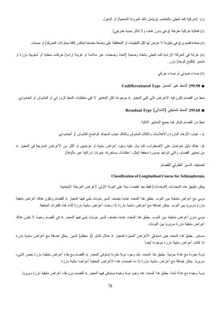 78
(1)‫ﺒﺎﻟﺘﺨﺸﺏ‬ ‫ﺘﺘﺠﻠﻰ‬ ‫ﻜﻤﺎ‬ ‫ﻻﺤﺭﻜﻴﺔ‬)‫ﺍﻟﺸﻤﻌﻴﺔ‬ ‫ﺍﻟﻤﺭﻭﻨﺔ‬ ‫ﺫﻟﻙ‬ ‫ﻭﻴﺸﻤل‬(‫ﺍﻟﺫﻫﻭل‬ ‫ﺃﻭ‬.
(2)‫ﻤﻔﺭﻁﺔ‬ ‫ﺤﺭﻜﻴﺔ‬ ‫ﻓﻌﺎﻟﻴﺔ‬)‫ﺨﺎﺭﺠﻲ‬ ‫ﺒﻤﻨﺒﻪ‬ ‫ﺘﺘﺄﺜﺭ‬ ‫ﻭﻻ‬ ‫ﻫﺩﻑ‬ ‫ﺒﺩﻭﻥ‬ ‫ﻭﻫﻲ‬.(
(3)‫ﻗﺼﻭﻯ‬ ‫ﻤﻌﺎﻨﺩﺓ‬)‫ﺍﻟﺘﺤﺭﻴﻙ‬ ‫ﻤﺤﺎﻭﻻﺕ‬ ‫ﻜﺎﻓﺔ‬ ‫ﺘﻌﺎﻜﺱ‬ ‫ﻤﺘﺼﻠﺒﺔ‬ ‫ﻌﺔ‬‫ﻀ‬‫ﻭ‬ ‫ﻋﻠﻰ‬ ‫ﺍﻟﻤﺤﺎﻓﻅﺔ‬ ‫ﺃﻭ‬ ‫ﺍﻟﺘﻌﻠﻴﻤﺎﺕ‬ ‫ﻟﻜل‬ ‫ﻟﻬﺎ‬ ‫ﻏﺭﺽ‬ ‫ﻻ‬ ‫ﻤﻘﺎﻭﻤﺔ‬ ‫ﻭﻫﻲ‬(‫ﻤﺎﺕ‬‫ﺼ‬ ‫ﺃﻭ‬.
(4)‫ﻭﻀﻌﻴﺔ‬ ‫ﺒﺎﺘﺨﺎﺫ‬ ‫ﺘﺘﺠﻠﻰ‬ ‫ﻜﻤﺎ‬ ‫ﺍﻹﺭﺍﺩﻴﺔ‬ ‫ﺍﻟﺤﺭﻜﺔ‬ ‫ﻓﻲ‬ ‫ﻏﺭﺍﺒﺔ‬)‫ﹰ‬‫ﺎ‬‫ﺇﺭﺍﺩﻴ‬ ‫ﻏﺭﻴﺒﺔ‬ ‫ﺃﻭ‬ ‫ﻤﻼﺌﻤﺔ‬ ‫ﻏﻴﺭ‬ ‫ﻭﻀﻌﻴﺎﺕ‬ ‫ﺍﺘﺨﺎﺫ‬(‫ﺃﻭ‬ ‫ﺒﺎﺭﺯﺓ‬ ‫ﺃﺴﻠﻭﺒﻴﺔ‬ ‫ﺃﻭ‬ ‫ﻨﻤﻁﻴﺔ‬ ‫ﺤﺭﻜﺎﺕ‬
‫ﺘﺸﻤﻴﺯ‬)‫ﺍﻟﻭﺠﻪ‬ ‫ﺘﻜﻠﻴﺢ‬(‫ﺒﺎﺭﺯ‬.
(5)‫ﺤﺭﻜﻲ‬ ‫ﺩﺍﺀ‬‫ﺼ‬ ‫ﺃﻭ‬ ‫ﺼﻭﺘﻲ‬ ‫ﺩﺍﺀ‬‫ﺼ‬.
■295.90‫ﺍﻟﻤﻤﻴﺯ‬ ‫ﻏﻴﺭ‬ ‫ﺍﻟﻨﻤﻁ‬Undifferentiated Type
‫ﺍﻷﻋﺭ‬ ‫ﻓﻴﻪ‬ ‫ﺘﻜﻭﻥ‬ ‫ﺍﻟﻔﺼﺎﻡ‬ ‫ﻤﻥ‬ ‫ﻨﻤﻁ‬‫ﺍﻟﻤﻌﻴﺎﺭ‬ ‫ﺘﻠﺒﻲ‬ ‫ﺍﻟﺘﻲ‬ ‫ﺍﺽ‬A‫ﺍﻟﺠﺎﻤﻭﺩﻱ‬ ‫ﺃﻭ‬ ‫ﺍﻟﻤﺸﻭﺵ‬ ‫ﺃﻭ‬ ‫ﺍﻟﺯﻭﺭﺍﻨﻲ‬ ‫ﺍﻟﻨﻤﻁ‬ ‫ﻤﺘﻁﻠﺒﺎﺕ‬ ‫ﺘﻔﻲ‬ ‫ﻻ‬ ‫ﺍﻟﻤﻌﺎﻴﻴﺭ‬ ‫ﻟﻜﻥ‬ ،‫ﻤﻭﺠﻭﺩﺓ‬.
■295.60‫ﺍﻟﻤﺘﺒﻘﻲ‬ ‫ﺍﻟﻨﻤﻁ‬)‫ﺍﻟﺜﻤﺎﻟﻲ‬(Resudual Type
‫ﺍﻟﺘﺎﻟﻴﺔ‬ ‫ﺍﻟﻤﻌﺎﻴﻴﺭ‬ ‫ﺠﻤﻴﻊ‬ ‫ﻓﻴﻪ‬ ‫ﺘﺘﻭﻓﺭ‬ ‫ﺍﻟﻔﺼﺎﻡ‬ ‫ﻤﻥ‬ ‫ﻨﻤﻁ‬:
A-‫ﺍﻟﺴﻠ‬ ‫ﻏﻴﺎﺏ‬ ‫ﻭﻜﺫﻟﻙ‬ ‫ﺍﻟﻤﺸﻭﺵ‬ ‫ﻭﺍﻟﻜﻼﻡ‬ ‫ﻭﺍﻷﻫﻼﺴﺎﺕ‬ ‫ﺍﻟﺒﺎﺭﺯﺓ‬ ‫ﺍﻷﻭﻫﺎﻡ‬ ‫ﻏﻴﺎﺏ‬‫ﺍﻟﺠﺎﻤﻭﺩﻱ‬ ‫ﺃﻭ‬ ‫ﺍﻟﺘﺸﻭﺵ‬ ‫ﺍﻟﻭﺍﻀﺢ‬ ‫ﻭﻙ‬.
B-‫ﺍﻟﻤﻌﻴﺎﺭ‬ ‫ﻓﻲ‬ ‫ﺍﻟﻤﺩﺭﺠﺔ‬ ‫ﺍﻷﻋﺭﺍﺽ‬ ‫ﻤﻥ‬ ‫ﺃﻜﺜﺭ‬ ‫ﺃﻭ‬ ‫ﻋﺭﻀﻴﻥ‬ ‫ﺃﻭ‬ ‫ﺴﻠﺒﻴﺔ‬ ‫ﺃﻋﺭﺍﺽ‬ ‫ﻭﺠﻭﺩ‬ ‫ﻋﻠﻴﻪ‬ ‫ﻴﺩل‬ ‫ﻜﻤﺎ‬ ،‫ﺍﻻﻀﻁﺭﺍﺏ‬ ‫ﻋﻠﻰ‬ ‫ﻤﺘﻭﺍﺼل‬ ‫ﺩﻟﻴل‬ ‫ﻫﻨﺎﻙ‬A
‫ﻤﺨﻔﻔﺔ‬ ‫ﺒﺼﻭﺭﺓ‬ ‫ﺘﺘﻭﺍﺠﺩ‬ ‫ﻭﺍﻟﺘﻲ‬ ،‫ﺍﻟﻔﺼﺎﻡ‬ ‫ﻤﻌﺎﻴﻴﺭ‬ ‫ﻤﻥ‬)‫ﻤﺄﻟﻭﻓﺔ‬ ‫ﻏﻴﺭ‬ ‫ﺇﺩﺭﺍﻜﻴﺔ‬ ‫ﺨﺒﺭﺍﺕ‬ ،‫ﺴﺘﻐﺭﺒﺔ‬‫ﻤ‬ ‫ﺍﻋﺘﻘﺎﺩﺍﺕ‬ ،‫ﻤﺜل‬.(
‫ﺍﻟﻁﻭﻟﻲ‬ ‫ﺍﻟﺴﻴﺭ‬ ‫ﺘﺼﻨﻴﻑ‬‫ﻟﻠﻔﺼﺎﻡ‬
Classification of Longitudinal Course for Schizophrenia
‫ﺩﺍﺕ‬‫ﺩ‬‫ﺍﻟﻤﺤ‬ ‫ﻫﺫﻩ‬ ‫ﺘﻁﺒﻴﻕ‬ ‫ﻴﻤﻜﻥ‬)‫ﺍﻟﻤﺤﺩﺩﺍﺕ‬(‫ﺍﻹﻴﺠﺎﺒﻴﺔ‬ ‫ﺍﻟﻤﺭﺤﻠﺔ‬ ‫ﻷﻋﺭﺍﺽ‬ ‫ﺍﻷﻭﻟﻰ‬ ‫ﺍﻟﻨﻭﺒﺔ‬ ‫ﻋﻠﻰ‬ ‫ﺴﻨﺔ‬ ‫ﺍﻨﻘﻀﺎﺀ‬ ‫ﺒﻌﺩ‬ ‫ﻓﻘﻁ‬:
‫ﺍﻟﻨﻭﺏ‬ ‫ﺒﻴﻥ‬ ‫ﻤﺘﺒﻘﻴﺔ‬ ‫ﺃﻋﺭﺍﺽ‬ ‫ﻤﻊ‬ ‫ﻨﻭﺒﻲ‬.‫ﺍﻟﻤﻌﻴﺎ‬ ‫ﻓﻴﻬﺎ‬ ‫ﻰ‬‫ﺒ‬‫ﻠ‬‫ﻴ‬ ‫ﺒﻨﻭﺒﺎﺕ‬ ‫ﺍﻟﺴﻴﺭ‬ ‫ﻴﺘﺼﻑ‬ ‫ﻋﻨﺩﻤﺎ‬ ‫ﺩ‬‫ﺩ‬‫ﺍﻟﻤﺤ‬ ‫ﻫﺫﺍ‬ ‫ﻴﻁﺒﻕ‬‫ﺭ‬A‫ﻤﺘﺒﻘﻴﺔ‬ ‫ﺃﻋﺭﺍﺽ‬ ‫ﻫﻨﺎﻙ‬ ‫ﻭﻴﻜﻭﻥ‬ ‫ﻟﻠﻔﺼﺎﻡ‬
‫ﺍﻟﻨﻭﺏ‬ ‫ﺒﻴﻥ‬ ‫ﹰ‬‫ﺎ‬‫ﺴﺭﻴﺭﻴ‬ ‫ﺒﺎﺭﺯﺓ‬.‫ﺇﻀﺎﻓﺔ‬ ‫ﻴﻤﻜﻥ‬‫ﺒﺎﺭﺯﺓ‬ ‫ﺴﻠﺒﻴﺔ‬ ‫ﺃﻋﺭﺍﺽ‬ ‫ﻤﻊ‬‫ﺍﻟﻤﺘﺒﻘﻴﺔ‬ ‫ﺍﻟﻔﺘﺭﺍﺕ‬ ‫ﻫﺫﻩ‬ ‫ﺃﺜﻨﺎﺀ‬ ‫ﺒﺎﺭﺯﺓ‬ ‫ﺴﻠﺒﻴﺔ‬ ‫ﺃﻋﺭﺍﺽ‬ ‫ﻭﺠﺩﺕ‬ ‫ﺇﺫﺍ‬.
‫ﺍﻟﻨﻭﺏ‬ ‫ﺒﻴﻥ‬ ‫ﻤﺘﺒﻘﻴﺔ‬ ‫ﺃﻋﺭﺍﺽ‬ ‫ﺒﺩﻭﻥ‬ ‫ﻨﻭﺒﻲ‬.‫ﺍﻟﻤﻌﻴﺎﺭ‬ ‫ﻓﻴﻬﺎ‬ ‫ﻰ‬‫ﺒ‬‫ﻠ‬‫ﻴ‬ ‫ﺒﻨﻭﺒﺎﺕ‬ ‫ﺍﻟﺴﻴﺭ‬ ‫ﻴﺘﺼﻑ‬ ‫ﻋﻨﺩﻤﺎ‬ ‫ﺩ‬‫ﺩ‬‫ﺍﻟﻤﺤ‬ ‫ﻫﺫﺍ‬ ‫ﻴﻁﺒﻕ‬A‫ﻭ‬ ‫ﺍﻟﻔﺼﺎﻡ‬ ‫ﻓﻲ‬‫ﻫﻨﺎﻙ‬ ‫ﻴﻜﻭﻥ‬ ‫ﻻ‬ ‫ﺤﻴﺙ‬
‫ﺍﻟﻨﻭﺒﺎﺕ‬ ‫ﺒﻴﻥ‬ ‫ﹰ‬‫ﺎ‬‫ﺴﺭﻴﺭﻴ‬ ‫ﺒﺎﺭﺯﺓ‬ ‫ﻤﺘﺒﻘﻴﺔ‬ ‫ﺃﻋﺭﺍﺽ‬.
‫ﻤﺴﺘﻤﺭ‬.‫ﻟﻠﻤﻌﻴﺎﺭ‬ ‫ﺍﻟﻤﻤﻴﺯﺓ‬ ‫ﺍﻷﻋﺭﺍﺽ‬ ‫ﺘﺴﺘﻭﻓﻰ‬ ‫ﺤﻴﻥ‬ ‫ﺩ‬‫ﺩ‬‫ﺍﻟﻤﺤ‬ ‫ﻫﺫﺍ‬ ‫ﻴﻁﺒﻕ‬A‫ﻜﺎﻤل‬ ‫ﺨﻼل‬)‫ﻤﻌﻅﻡ‬ ‫ﺃﻭ‬(‫ﺍﻟﺴﻴﺭ‬.‫ﺇﻀﺎﻓﺔ‬ ‫ﻴﻤﻜﻥ‬‫ﺒﺎﺭﺯﺓ‬ ‫ﺴﻠﺒﻴﺔ‬ ‫ﺃﻋﺭﺍﺽ‬ ‫ﻤﻊ‬
‫ﹰ‬‫ﺎ‬‫ﺃﻴﻀ‬ ‫ﻤﻭﺠﻭﺩﺓ‬ ‫ﺒﺎﺭﺯﺓ‬ ‫ﺴﻠﺒﻴﺔ‬ ‫ﺃﻋﺭﺍﺽ‬ ‫ﻜﺎﻨﺕ‬ ‫ﺇﺫﺍ‬.
‫ﺠﺯﺌﻴﺔ‬ ‫ﻫﺩﺃﺓ‬ ‫ﻤﻊ‬ ‫ﻤﻔﺭﺩﺓ‬ ‫ﻨﻭﺒﺔ‬.‫ﺍﻟ‬ ‫ﻫﺫﺍ‬ ‫ﻴﻁﺒﻕ‬‫ﺍﻟﻤﻌﻴﺎﺭ‬ ‫ﺘﺴﺘﻭﻓﻲ‬ ‫ﻤﻔﺭﺩﺓ‬ ‫ﻨﻭﺒﺔ‬ ‫ﻭﺠﻭﺩ‬ ‫ﻋﻨﺩ‬ ‫ﺩ‬‫ﺩ‬‫ﻤﺤ‬A‫ﺍﻟﺸﻲﺀ‬ ‫ﺒﻌﺽ‬ ‫ﺒﺎﺭﺯﺓ‬ ‫ﻤﺘﺒﻘﻴﺔ‬ ‫ﺃﻋﺭﺍﺽ‬ ‫ﺒﻘﺎﺀ‬ ‫ﻤﻊ‬ ‫ﻟﻠﻔﺼﺎﻡ‬
‫ﹰ‬‫ﺎ‬‫ﺴﺭﻴﺭﻴ‬.‫ﺇﻀﺎﻓﺔ‬ ‫ﻴﻤﻜﻥ‬‫ﺒﺎﺭﺯﺓ‬ ‫ﺴﻠﺒﻴﺔ‬ ‫ﺃﻋﺭﺍﺽ‬ ‫ﻤﻊ‬‫ﺒﺎﺭﺯﺓ‬ ‫ﺴﻠﺒﻴﺔ‬ ‫ﹰ‬‫ﺎ‬‫ﺃﻋﺭﺍﻀ‬ ‫ﺍﻟﻤﺘﺒﻘﻴﺔ‬ ‫ﺍﻷﻋﺭﺍﺽ‬ ‫ﻫﺫﻩ‬ ‫ﺘﻀﻤﻨﺕ‬ ‫ﻤﺎ‬ ‫ﺇﺫﺍ‬.
‫ﺘﺎﻤﺔ‬ ‫ﻫﺩﺃﺓ‬ ‫ﻤﻊ‬ ‫ﻭﺤﻴﺩﺓ‬ ‫ﻨﻭﺒﺔ‬.‫ﻓﻴ‬ ‫ﻴﺴﺘﻭﻓﻰ‬ ‫ﻭﺤﻴﺩﺓ‬ ‫ﻨﻭﺒﺔ‬ ‫ﻭﺠﻭﺩ‬ ‫ﻋﻨﺩ‬ ‫ﺩ‬‫ﺩ‬‫ﺍﻟﻤﺤ‬ ‫ﻫﺫﺍ‬ ‫ﻴﻁﺒﻕ‬‫ﺍﻟﻤﻌﻴﺎﺭ‬ ‫ﻬﺎ‬A‫ﹰ‬‫ﺎ‬‫ﺴﺭﻴﺭﻴ‬ ‫ﺒﺎﺭﺯﺓ‬ ‫ﻤﺘﺒﻘﻴﺔ‬ ‫ﺃﻋﺭﺍﺽ‬ ‫ﺒﻘﺎﺀ‬ ‫ﺩﻭﻥ‬ ‫ﻟﻠﻔﺼﺎﻡ‬.
 