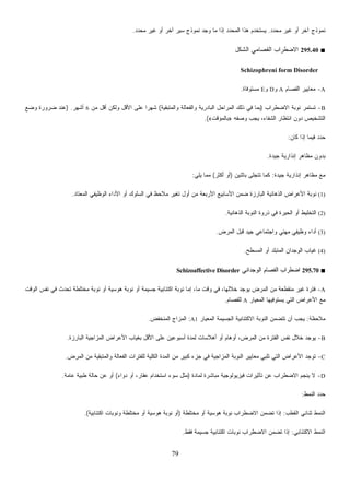 79
‫ﻤﺤﺩﺩ‬ ‫ﻏﻴﺭ‬ ‫ﺃﻭ‬ ‫ﺁﺨﺭ‬ ‫ﻨﻤﻭﺫﺝ‬.‫ﻤﺤﺩﺩ‬ ‫ﻏﻴﺭ‬ ‫ﺃﻭ‬ ‫ﺁﺨﺭ‬ ‫ﺴﻴﺭ‬ ‫ﻨﻤﻭﺫﺝ‬ ‫ﻭﺠﺩ‬ ‫ﻤﺎ‬ ‫ﺇﺫﺍ‬ ‫ﺩ‬‫ﺩ‬‫ﺍﻟﻤﺤ‬ ‫ﻫﺫﺍ‬ ‫ﻴﺴﺘﺨﺩﻡ‬.
■295.40‫ﺍﻟﺸﻜل‬ ‫ﺍﻟﻔﺼﺎﻤﻲ‬ ‫ﺍﻻﻀﻁﺭﺍﺏ‬
Schizophreni form Disorder
A-‫ﺍﻟﻔﺼﺎﻡ‬ ‫ﻤﻌﺎﻴﻴﺭ‬A‫ﻭ‬D‫ﻭ‬E‫ﻤﺴﺘﻭﻓﺎﺓ‬.
B-‫ﺍﻻﻀﻁﺭﺍﺏ‬ ‫ﻨﻭﺒﺔ‬ ‫ﺘﺴﺘﻤﺭ‬)‫ﻭﺍﻟﻤﺘﺒﻘﻴﺔ‬ ‫ﻭﺍﻟﻔﻌﺎﻟﺔ‬ ‫ﺍﻟﺒﺎﺩﺭﻴﺔ‬ ‫ﺍﻟﻤﺭﺍﺤل‬ ‫ﺫﻟﻙ‬ ‫ﻓﻲ‬ ‫ﺒﻤﺎ‬(‫ﻤﻥ‬ ‫ﺃﻗل‬ ‫ﻭﻟﻜﻥ‬ ‫ﺍﻷﻗل‬ ‫ﻋﻠﻰ‬ ‫ﹰ‬‫ﺍ‬‫ﺸﻬﺭ‬6‫ﺃﺸﻬﺭ‬) .‫ﻭﻀﻊ‬ ‫ﻀﺭﻭﺭﺓ‬ ‫ﻋﻨﺩ‬
‫ﻭﺼﻔﻪ‬ ‫ﻴﺠﺏ‬ ،‫ﺍﻟﺸﻔﺎﺀ‬ ‫ﺍﻨﺘﻅﺎﺭ‬ ‫ﺩﻭﻥ‬ ‫ﺍﻟﺘﺸﺨﻴﺹ‬»‫ﺒﺎﻟﻤﺅﻗﺕ‬«.(
‫ﻜﺎﻥ‬ ‫ﺇﺫﺍ‬ ‫ﻓﻴﻤﺎ‬ ‫ﺩ‬‫ﺩ‬‫ﺤ‬:
‫ﺠﻴﺩﺓ‬ ‫ﺇﻨﺫﺍﺭﻴﺔ‬ ‫ﻤﻅﺎﻫﺭ‬ ‫ﺒﺩﻭﻥ‬.
‫ﺠﻴﺩﺓ‬ ‫ﺇﻨﺫﺍﺭﻴﺔ‬ ‫ﻤﻅﺎﻫﺭ‬ ‫ﻤﻊ‬:‫ﺒﺎﺜﻨﻴﻥ‬ ‫ﺘﺘﺠﻠﻰ‬ ‫ﻜﻤﺎ‬)‫ﺃﻜﺜﺭ‬ ‫ﺃﻭ‬(‫ﻴﻠﻲ‬ ‫ﻤﻤﺎ‬:
(1)‫ﺍﻟﻤﻌﺘﺎﺩ‬ ‫ﺍﻟﻭﻅﻴﻔﻲ‬ ‫ﺍﻷﺩﺍﺀ‬ ‫ﺃﻭ‬ ‫ﺍﻟﺴﻠﻭﻙ‬ ‫ﻓﻲ‬ ‫ﻅ‬‫ﺤ‬‫ﻼ‬‫ﻤ‬ ‫ﺘﻐﻴﺭ‬ ‫ﺃﻭل‬ ‫ﻤﻥ‬ ‫ﺍﻷﺭﺒﻌﺔ‬ ‫ﺍﻷﺴﺎﺒﻴﻊ‬ ‫ﻀﻤﻥ‬ ‫ﺍﻟﺒﺎﺭﺯﺓ‬ ‫ﺍﻟﺫﻫﺎﻨﻴﺔ‬ ‫ﺍﻷﻋﺭﺍﺽ‬ ‫ﻨﻭﺒﺔ‬.
(2)‫ﺍﻟﺫﻫﺎﻨﻴﺔ‬ ‫ﺍﻟﻨﻭﺒﺔ‬ ‫ﺫﺭﻭﺓ‬ ‫ﻓﻲ‬ ‫ﺍﻟﺤﻴﺭﺓ‬ ‫ﺃﻭ‬ ‫ﺍﻟﺘﺨﻠﻴﻁ‬.
(3)‫ﺍﻟﻤﺭﺽ‬ ‫ﻗﺒل‬ ‫ﺠﻴﺩ‬ ‫ﻭﺍﺠﺘﻤﺎﻋﻲ‬ ‫ﻤﻬﻨﻲ‬ ‫ﻭﻅﻴﻔﻲ‬ ‫ﺃﺩﺍﺀ‬.
(4)‫ﺍﻟﻤﺴﻁﺢ‬ ‫ﺃﻭ‬ ‫ﺍﻟﻤﺘﺒﻠﺩ‬ ‫ﺍﻟﻭﺠﺩﺍﻥ‬ ‫ﻏﻴﺎﺏ‬.
■295.70‫ﺍﻟﻔﺼ‬ ‫ﺍﻀﻁﺭﺍﺏ‬‫ﺍﻟﻭﺠﺩﺍﻨﻲ‬ ‫ﺎﻡ‬Schizoaffective Disorder
A-‫ﺍﻟﻭﻗﺕ‬ ‫ﻨﻔﺱ‬ ‫ﻓﻲ‬ ‫ﺘﺤﺩﺙ‬ ‫ﻤﺨﺘﻠﻁﺔ‬ ‫ﻨﻭﺒﺔ‬ ‫ﺃﻭ‬ ‫ﻫﻭﺴﻴﺔ‬ ‫ﻨﻭﺒﺔ‬ ‫ﺃﻭ‬ ‫ﺠﺴﻴﻤﺔ‬ ‫ﺍﻜﺘﺌﺎﺒﻴﺔ‬ ‫ﻨﻭﺒﺔ‬ ‫ﺇﻤﺎ‬ ،‫ﻤﺎ‬ ‫ﻭﻗﺕ‬ ‫ﻓﻲ‬ ،‫ﺨﻼﻟﻬﺎ‬ ‫ﻴﻭﺠﺩ‬ ‫ﺍﻟﻤﺭﺽ‬ ‫ﻤﻥ‬ ‫ﻤﻨﻘﻁﻌﺔ‬ ‫ﻏﻴﺭ‬ ‫ﻓﺘﺭﺓ‬
‫ﺍﻟﻤﻌﻴﺎﺭ‬ ‫ﻴﺴﺘﻭﻓﻴﻬﺎ‬ ‫ﺍﻟﺘﻲ‬ ‫ﺍﻷﻋﺭﺍﺽ‬ ‫ﻤﻊ‬A‫ﻟﻠﻔﺼﺎﻡ‬.
‫ﻤﻼﺤﻅﺔ‬:‫ﺍﻟﻤﻌﻴﺎ‬ ‫ﺍﻟﺠﺴﻴﻤﺔ‬ ‫ﺍﻻﻜﺘﺌﺎﺒﻴﺔ‬ ‫ﺍﻟﻨﻭﺒﺔ‬ ‫ﺘﺘﻀﻤﻥ‬ ‫ﺃﻥ‬ ‫ﻴﺠﺏ‬‫ﺭ‬A1:‫ﺍﻟﻤﻨﺨﻔﺽ‬ ‫ﺍﻟﻤﺯﺍﺝ‬.
B-‫ﺍﻟﺒﺎﺭﺯﺓ‬ ‫ﺍﻟﻤﺯﺍﺠﻴﺔ‬ ‫ﺍﻷﻋﺭﺍﺽ‬ ‫ﺒﻐﻴﺎﺏ‬ ‫ﺍﻷﻗل‬ ‫ﻋﻠﻰ‬ ‫ﺃﺴﺒﻭﻋﻴﻥ‬ ‫ﻟﻤﺩﺓ‬ ‫ﺃﻫﻼﺴﺎﺕ‬ ‫ﺃﻭ‬ ‫ﺃﻭﻫﺎﻡ‬ ،‫ﺍﻟﻤﺭﺽ‬ ‫ﻤﻥ‬ ‫ﺍﻟﻔﺘﺭﺓ‬ ‫ﻨﻔﺱ‬ ‫ﺨﻼل‬ ‫ﻴﻭﺠﺩ‬.
C-‫ﺍﻟﻤﺭﺽ‬ ‫ﻤﻥ‬ ‫ﻭﺍﻟﻤﺘﺒﻘﻴﺔ‬ ‫ﺍﻟﻔﻌﺎﻟﺔ‬ ‫ﻟﻠﻔﺘﺭﺍﺕ‬ ‫ﺍﻟﻜﻠﻴﺔ‬ ‫ﺍﻟﻤﺩﺓ‬ ‫ﻤﻥ‬ ‫ﻜﺒﻴﺭ‬ ‫ﺠﺯﺀ‬ ‫ﻓﻲ‬ ‫ﺍﻟﻤﺯﺍﺠﻴﺔ‬ ‫ﺍﻟﻨﻭﺒﺔ‬ ‫ﻤﻌﺎﻴﻴﺭ‬ ‫ﺘﻠﺒﻲ‬ ‫ﺍﻟﺘﻲ‬ ‫ﺍﻷﻋﺭﺍﺽ‬ ‫ﺘﻭﺠﺩ‬.
D-‫ﺍﻻﻀ‬ ‫ﻴﻨﺠﻡ‬ ‫ﻻ‬‫ﻟﻤﺎﺩﺓ‬ ‫ﻤﺒﺎﺸﺭﺓ‬ ‫ﻓﻴﺯﻴﻭﻟﻭﺠﻴﺔ‬ ‫ﺘﺄﺜﻴﺭﺍﺕ‬ ‫ﻋﻥ‬ ‫ﻁﺭﺍﺏ‬)‫ﺩﻭﺍﺀ‬ ‫ﺃﻭ‬ ،‫ﻋﻘﺎﺭ‬ ‫ﺍﺴﺘﺨﺩﺍﻡ‬ ‫ﺴﻭﺀ‬ ‫ﻤﺜل‬(‫ﻋﺎﻤﺔ‬ ‫ﻁﺒﻴﺔ‬ ‫ﺤﺎﻟﺔ‬ ‫ﻋﻥ‬ ‫ﺃﻭ‬.
‫ﺍﻟﻨﻤﻁ‬ ‫ﺩ‬‫ﺩ‬‫ﺤ‬:
‫ﺍﻟﻘﻁﺏ‬ ‫ﺜﻨﺎﺌﻲ‬ ‫ﺍﻟﻨﻤﻁ‬:‫ﻤﺨﺘﻠﻁﺔ‬ ‫ﺃﻭ‬ ‫ﻫﻭﺴﻴﺔ‬ ‫ﻨﻭﺒﺔ‬ ‫ﺍﻻﻀﻁﺭﺍﺏ‬ ‫ﺘﻀﻤﻥ‬ ‫ﺇﺫﺍ‬)‫ﺍﻜﺘﺌﺎﺒﻴﺔ‬ ‫ﻭﻨﻭﺒﺎﺕ‬ ‫ﻤﺨﺘﻠﻁﺔ‬ ‫ﺃﻭ‬ ‫ﻫﻭﺴﻴﺔ‬ ‫ﻨﻭﺒﺔ‬ ‫ﺃﻭ‬.(
‫ﺍﻻﻜﺘﺌﺎﺒﻲ‬ ‫ﺍﻟﻨﻤﻁ‬:‫ﺍﻜﺘﺌﺎﺒﻴ‬ ‫ﻨﻭﺒﺎﺕ‬ ‫ﺍﻻﻀﻁﺭﺍﺏ‬ ‫ﺘﻀﻤﻥ‬ ‫ﺇﺫﺍ‬‫ﻓﻘﻁ‬ ‫ﺠﺴﻴﻤﺔ‬ ‫ﺔ‬.
 