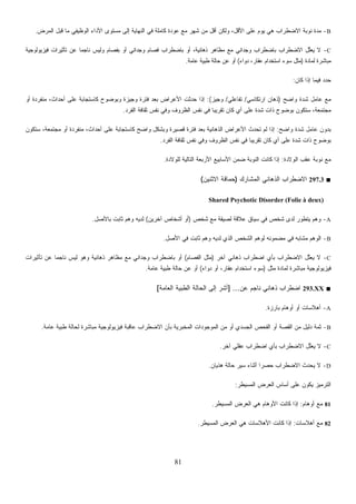 81
B-‫ﺍﻟﻤﺭﺽ‬ ‫ﻗﺒل‬ ‫ﻤﺎ‬ ‫ﺍﻟﻭﻅﻴﻔﻲ‬ ‫ﺍﻷﺩﺍﺀ‬ ‫ﻤﺴﺘﻭﻯ‬ ‫ﺇﻟﻰ‬ ‫ﺍﻟﻨﻬﺎﻴﺔ‬ ‫ﻓﻲ‬ ‫ﻜﺎﻤﻠﺔ‬ ‫ﻋﻭﺩﺓ‬ ‫ﻤﻊ‬ ‫ﺸﻬﺭ‬ ‫ﻤﻥ‬ ‫ﺃﻗل‬ ‫ﻭﻟﻜﻥ‬ ،‫ﺍﻷﻗل‬ ‫ﻋﻠﻰ‬ ‫ﻴﻭﻡ‬ ‫ﻫﻲ‬ ‫ﺍﻻﻀﻁﺭﺍﺏ‬ ‫ﻨﻭﺒﺔ‬ ‫ﻤﺩﺓ‬.
C-‫ﺘﺄﺜﻴﺭﺍﺕ‬ ‫ﻋﻥ‬ ‫ﹰ‬‫ﺎ‬‫ﻨﺎﺠﻤ‬ ‫ﻭﻟﻴﺱ‬ ‫ﺒﻔﺼﺎﻡ‬ ‫ﺃﻭ‬ ‫ﻭﺠﺩﺍﻨﻲ‬ ‫ﹸﺼﺎﻡ‬‫ﻓ‬ ‫ﺒﺎﻀﻁﺭﺍﺏ‬ ‫ﺃﻭ‬ ،‫ﺫﻫﺎﻨﻴﺔ‬ ‫ﻤﻅﺎﻫﺭ‬ ‫ﻤﻊ‬ ‫ﻭﺠﺩﺍﻨﻲ‬ ‫ﺒﺎﻀﻁﺭﺍﺏ‬ ‫ﺍﻻﻀﻁﺭﺍﺏ‬ ‫ﱠل‬‫ﻠ‬‫ﻌ‬‫ﻴ‬ ‫ﻻ‬‫ﻓﻴﺯﻴﻭﻟﻭﺠﻴﺔ‬
‫ﻟﻤﺎﺩﺓ‬ ‫ﻤﺒﺎﺸﺭﺓ‬)‫ﺩﻭﺍﺀ‬ ،‫ﻋﻘﺎﺭ‬ ‫ﺍﺴﺘﺨﺩﺍﻡ‬ ‫ﺴﻭﺀ‬ ‫ﻤﺜل‬(‫ﻋﺎﻤﺔ‬ ‫ﻁﺒﻴﺔ‬ ‫ﺤﺎﻟﺔ‬ ‫ﻋﻥ‬ ‫ﺃﻭ‬.
‫ﻜﺎﻥ‬ ‫ﺇﺫﺍ‬ ‫ﻓﻴﻤﺎ‬ ‫ﺩ‬‫ﺩ‬‫ﺤ‬:
‫ﻭﺍﻀﺢ‬ ‫ﺸﺩﺓ‬ ‫ﻋﺎﻤل‬ ‫ﻤﻊ‬)‫ﺍﺭﺘﻜﺎﺴﻲ‬ ‫ﺫﻫﺎﻥ‬/‫ﺘﻔﺎﻋﻠﻲ‬/‫ﻭﺠﻴﺯ‬:(‫ﺃﻭ‬ ‫ﻤﻨﻔﺭﺩﺓ‬ ،‫ﺃﺤﺩﺍﺙ‬ ‫ﻋﻠﻰ‬ ‫ﻜﺎﺴﺘﺠﺎﺒﺔ‬ ‫ﻭﺒﻭﻀﻭﺡ‬ ‫ﻭﺠﻴﺯﺓ‬ ‫ﻓﺘﺭﺓ‬ ‫ﺒﻌﺩ‬ ‫ﺍﻷﻋﺭﺍﺽ‬ ‫ﺤﺩﺜﺕ‬ ‫ﺇﺫﺍ‬
‫ﺘﻘﺭﻴ‬ ‫ﻜﺎﻥ‬ ‫ﻱ‬‫ﺃ‬ ‫ﻋﻠﻰ‬ ‫ﺸﺩﺓ‬ ‫ﺫﺍﺕ‬ ‫ﺒﻭﻀﻭﺡ‬ ‫ﺴﺘﻜﻭﻥ‬ ،‫ﻤﺠﺘﻤﻌﺔ‬‫ﺍﻟﻔﺭﺩ‬ ‫ﺜﻘﺎﻓﺔ‬ ‫ﻨﻔﺱ‬ ‫ﻭﻓﻲ‬ ‫ﺍﻟﻅﺭﻭﻑ‬ ‫ﻨﻔﺱ‬ ‫ﻓﻲ‬ ‫ﹰ‬‫ﺎ‬‫ﺒ‬.
‫ﻭﺍﻀﺢ‬ ‫ﺸﺩﺓ‬ ‫ﻋﺎﻤل‬ ‫ﺒﺩﻭﻥ‬:‫ﺴﺘﻜﻭﻥ‬ ،‫ﻤﺠﺘﻤﻌﺔ‬ ‫ﺃﻭ‬ ‫ﻤﻨﻔﺭﺩﺓ‬ ،‫ﺃﺤﺩﺍﺙ‬ ‫ﻋﻠﻰ‬ ‫ﻜﺎﺴﺘﺠﺎﺒﺔ‬ ‫ﻭﺍﻀﺢ‬ ‫ﻭﺒﺸﻜل‬ ‫ﻗﺼﻴﺭﺓ‬ ‫ﻓﺘﺭﺓ‬ ‫ﺒﻌﺩ‬ ‫ﺍﻟﺫﻫﺎﻨﻴﺔ‬ ‫ﺍﻷﻋﺭﺍﺽ‬ ‫ﺘﺤﺩﺙ‬ ‫ﻟﻡ‬ ‫ﺇﺫﺍ‬
‫ﺍﻟﻔﺭﺩ‬ ‫ﺜﻘﺎﻓﺔ‬ ‫ﻨﻔﺱ‬ ‫ﻭﻓﻲ‬ ‫ﺍﻟﻅﺭﻭﻑ‬ ‫ﻨﻔﺱ‬ ‫ﻓﻲ‬ ‫ﹰ‬‫ﺎ‬‫ﺘﻘﺭﻴﺒ‬ ‫ﻜﺎﻥ‬ ‫ﻱ‬‫ﺃ‬ ‫ﻋﻠﻰ‬ ‫ﺸﺩﺓ‬ ‫ﺫﺍﺕ‬ ‫ﺒﻭﻀﻭﺡ‬.
‫ﺍﻟﻭﻻﺩﺓ‬ ‫ﻋﻘﺏ‬ ‫ﻨﻭﺒﺔ‬ ‫ﻤﻊ‬:‫ﻜﺎﻨ‬ ‫ﺇﺫﺍ‬‫ﻟﻠﻭﻻﺩﺓ‬ ‫ﺍﻟﺘﺎﻟﻴﺔ‬ ‫ﺍﻷﺭﺒﻌﺔ‬ ‫ﺍﻷﺴﺎﺒﻴﻊ‬ ‫ﻀﻤﻥ‬ ‫ﺍﻟﻨﻭﺒﺔ‬ ‫ﺕ‬.
■297.3‫ﺍﻟﻤﺸﺎﺭﻙ‬ ‫ﺍﻟﺫﻫﺎﻨﻲ‬ ‫ﺍﻻﻀﻁﺭﺍﺏ‬)‫ﺍﻻﺜﻨﻴﻥ‬ ‫ﺤﻤﺎﻗﺔ‬(
Shared Psychotic Disorder (Folie à deux)
A-‫ﺸﺨﺹ‬ ‫ﻤﻊ‬ ‫ﻟﺼﻴﻘﺔ‬ ‫ﻋﻼﻗﺔ‬ ‫ﺴﻴﺎﻕ‬ ‫ﻓﻲ‬ ‫ﺸﺨﺹ‬ ‫ﻟﺩﻯ‬ ‫ﻴﺘﻁﻭﺭ‬ ‫ﻭﻫﻡ‬)‫ﺁﺨﺭﻴﻥ‬ ‫ﺃﺸﺨﺎﺹ‬ ‫ﺃﻭ‬(‫ﺒﺎﻷﺼل‬ ‫ﺜﺎﺒﺕ‬ ‫ﻭﻫﻡ‬ ‫ﻟﺩﻴﻪ‬.
B-‫ﻟﻭﻫﻡ‬ ‫ﻤﻀﻤﻭﻨﻪ‬ ‫ﻓﻲ‬ ‫ﻤﺸﺎﺒﻪ‬ ‫ﺍﻟﻭﻫﻡ‬‫ﺍﻷﺼل‬ ‫ﻓﻲ‬ ‫ﺜﺎﺒﺕ‬ ‫ﻭﻫﻡ‬ ‫ﻟﺩﻴﻪ‬ ‫ﺍﻟﺫﻱ‬ ‫ﺍﻟﺸﺨﺹ‬.
C-‫ﺁﺨﺭ‬ ‫ﺫﻫﺎﻨﻲ‬ ‫ﺍﻀﻁﺭﺍﺏ‬ ‫ﺒﺄﻱ‬ ‫ﺍﻻﻀﻁﺭﺍﺏ‬ ‫ﱠل‬‫ﻠ‬‫ﻌ‬‫ﻴ‬ ‫ﻻ‬)‫ﺍﻟﻔﺼﺎﻡ‬ ‫ﻤﺜل‬(‫ﺘﺄﺜﻴﺭﺍﺕ‬ ‫ﻋﻥ‬ ‫ﹰ‬‫ﺎ‬‫ﻨﺎﺠﻤ‬ ‫ﻟﻴﺱ‬ ‫ﻭﻫﻭ‬ ‫ﺫﻫﺎﻨﻴﺔ‬ ‫ﻤﻅﺎﻫﺭ‬ ‫ﻤﻊ‬ ‫ﻭﺠﺩﺍﻨﻲ‬ ‫ﺒﺎﻀﻁﺭﺍﺏ‬ ‫ﺃﻭ‬
‫ﻤﺜل‬ ‫ﻟﻤﺎﺩﺓ‬ ‫ﻤﺒﺎﺸﺭﺓ‬ ‫ﻓﻴﺯﻴﻭﻟﻭﺠﻴﺔ‬)‫ﺩﻭﺍﺀ‬ ‫ﺃﻭ‬ ،‫ﻋﻘﺎﺭ‬ ‫ﺍﺴﺘﺨﺩﺍﻡ‬ ‫ﺴﻭﺀ‬(‫ﻋﺎﻤﺔ‬ ‫ﻁﺒﻴﺔ‬ ‫ﺤﺎﻟﺔ‬ ‫ﻋﻥ‬ ‫ﺃﻭ‬.
■293.XX‫ﻨﺎﺠ‬ ‫ﺫﻫﺎﻨﻲ‬ ‫ﺍﻀﻁﺭﺍﺏ‬‫ﻋﻥ‬ ‫ﻡ‬] ...‫ﺍﻟﻌﺎﻤﺔ‬ ‫ﺍﻟﻁﺒﻴﺔ‬ ‫ﺍﻟﺤﺎﻟﺔ‬ ‫ﺇﻟﻰ‬ ‫ﺃﺸﺭ‬[
A-‫ﺒﺎﺭﺯﺓ‬ ‫ﺃﻭﻫﺎﻡ‬ ‫ﺃﻭ‬ ‫ﺃﻫﻼﺴﺎﺕ‬.
B-‫ﻋﺎﻤﺔ‬ ‫ﻁﺒﻴﺔ‬ ‫ﻟﺤﺎﻟﺔ‬ ‫ﻤﺒﺎﺸﺭﺓ‬ ‫ﻓﻴﺯﻴﻭﻟﻭﺠﻴﺔ‬ ‫ﻋﺎﻗﺒﺔ‬ ‫ﺍﻻﻀﻁﺭﺍﺏ‬ ‫ﺒﺄﻥ‬ ‫ﺍﻟﻤﺨﺒﺭﻴﺔ‬ ‫ﺍﻟﻤﻭﺠﻭﺩﺍﺕ‬ ‫ﻤﻥ‬ ‫ﺃﻭ‬ ‫ﺍﻟﺠﺴﺩﻱ‬ ‫ﺍﻟﻔﺤﺹ‬ ‫ﺃﻭ‬ ‫ﺍﻟﻘﺼﺔ‬ ‫ﻤﻥ‬ ‫ﺩﻟﻴل‬ ‫ﺜﻤﺔ‬.
C-‫ﺁﺨﺭ‬ ‫ﻋﻘﻠﻲ‬ ‫ﺍﻀﻁﺭﺍﺏ‬ ‫ﺒﺄﻱ‬ ‫ﺍﻻﻀﻁﺭﺍﺏ‬ ‫ﱠل‬‫ﻠ‬‫ﻌ‬‫ﻴ‬ ‫ﻻ‬.
D-‫ﺃﺜﻨﺎ‬ ‫ﹰ‬‫ﺍ‬‫ﺤﺼﺭ‬ ‫ﺍﻻﻀﻁﺭﺍﺏ‬ ‫ﻴﺤﺩﺙ‬ ‫ﻻ‬‫ﻫﺫﻴﺎﻥ‬ ‫ﺤﺎﻟﺔ‬ ‫ﺴﻴﺭ‬ ‫ﺀ‬.
‫ﺍﻟﻤﺴﻴﻁﺭ‬ ‫ﺍﻟﻌﺭﺽ‬ ‫ﺃﺴﺎﺱ‬ ‫ﻋﻠﻰ‬ ‫ﻴﻜﻭﻥ‬ ‫ﺍﻟﺘﺭﻤﻴﺯ‬:
81‫ﺃﻭﻫﺎﻡ‬ ‫ﻤﻊ‬:‫ﺍﻟﻤﺴﻴﻁﺭ‬ ‫ﺍﻟﻌﺭﺽ‬ ‫ﻫﻲ‬ ‫ﺍﻷﻭﻫﺎﻡ‬ ‫ﻜﺎﻨﺕ‬ ‫ﺇﺫﺍ‬.
82‫ﺃﻫﻼﺴﺎﺕ‬ ‫ﻤﻊ‬:‫ﺍﻟﻤﺴﻴﻁﺭ‬ ‫ﺍﻟﻌﺭﺽ‬ ‫ﻫﻲ‬ ‫ﺍﻷﻫﻼﺴﺎﺕ‬ ‫ﻜﺎﻨﺕ‬ ‫ﺇﺫﺍ‬.
 