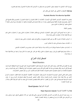 83
‫ﺍﻻﻤﺘﻨﺎﻉ‬ ‫ﺃﺜﻨﺎﺀ‬ ‫ﻨﻭﺒﺔ‬ ‫ﻤﻊ‬:‫ﻗﺼﻴﺭﺓ‬ ‫ﺒﻔﺘﺭﺓ‬ ‫ﺒﻌﺩﻫﺎ‬ ‫ﺃﻭ‬ ‫ﺍﻻﻤﺘﻨﺎﻉ‬ ‫ﻤﺘﻼﺯﻤﺔ‬ ‫ﺃﺜﻨﺎﺀ‬ ‫ﺍﻷﻋﺭﺍﺽ‬ ‫ﻭﺘﻁﻭﺭﺕ‬ ‫ﻤﺎﺩﺓ‬ ‫ﻋﻥ‬ ‫ﺍﻻﻤﺘﻨﺎﻉ‬ ‫ﻤﻌﺎﻴﻴﺭ‬ ‫ﺍﺴﺘﻭﻓﻴﺕ‬ ‫ﺇﺫﺍ‬.
■298.9‫ﺍﻻﻀﻁﺭﺍﺏ‬‫ﺁﺨﺭ‬ ‫ﻤﻜﺎﻥ‬ ‫ﻓﻲ‬ ‫ﺍﻟﻤﺤﺩﺩ‬ ‫ﻏﻴﺭ‬ ‫ﺍﻟﺫﻫﺎﻨﻲ‬
Psychotic Disorder Not otherwise Specified
‫ﺍﻟﺫﻫﺎﻨﻴﺔ‬ ‫ﺍﻷﻋﺭﺍﺽ‬ ‫ﺍﻟﺘﺼﻨﻴﻑ‬ ‫ﻫﺫﺍ‬ ‫ﻴﺘﻀﻤﻥ‬)‫ﻓﺎﻀﺢ‬ ‫ﺒﺸﻜل‬ ‫ﺍﻟﺠﺎﻤﻭﺩﻱ‬ ‫ﺃﻭ‬ ‫ﺍﻟﻤﺸﻭﺵ‬ ‫ﺍﻟﺴﻠﻭﻙ‬ ‫ﺃﻭ‬ ‫ﺍﻟﻤﺸﻭﺵ‬ ‫ﺍﻟﻜﻼﻡ‬ ‫ﺃﻭ‬ ‫ﺍﻷﻫﻼﺴﺎﺕ‬ ‫ﺃﻭ‬ ‫ﺍﻷﻭﻫﺎﻡ‬ ،‫ﺃﻱ‬(‫ﺍﻟﺘﻲ‬
‫ﻫﻨ‬ ‫ﺃﻥ‬ ‫ﺃﻭ‬ ‫ﻤﺤﺩﺩ‬ ‫ﺘﺸﺨﻴﺹ‬ ‫ﻟﻭﻀﻊ‬ ‫ﻜﺎﻓﻴﺔ‬ ‫ﻤﻌﻠﻭﻤﺎﺕ‬ ‫ﺒﺨﺼﻭﺼﻬﺎ‬ ‫ﺘﺘﻭﻓﺭ‬ ‫ﻻ‬‫ﻻ‬ ‫ﺫﻫﺎﻨﻴﺔ‬ ‫ﺃﻋﺭﺍﺽ‬ ‫ﻤﻊ‬ ‫ﺍﻀﻁﺭﺍﺒﺎﺕ‬ ‫ﺃﻭ‬ ،‫ﺒﺸﺄﻨﻬﺎ‬ ‫ﺍﻟﻤﻌﻠﻭﻤﺎﺕ‬ ‫ﻓﻲ‬ ‫ﹰ‬‫ﺎ‬‫ﺘﻌﺎﺭﻀ‬ ‫ﺎﻙ‬
‫ﻨﻭﻋﻲ‬ ‫ﺫﻫﺎﻨﻲ‬ ‫ﺍﻀﻁﺭﺍﺏ‬ ‫ﺃﻱ‬ ‫ﻤﻌﺎﻴﻴﺭ‬ ‫ﺘﺴﺘﻭﻓﻲ‬.
‫ﺍﻷﻤﺜﻠﺔ‬ ‫ﻭﺘﺘﻀﻤﻥ‬:
1-‫ﻨﺎﺠﻡ‬ ‫ﺫﻫﺎﻨﻲ‬ ‫ﺍﻀﻁﺭﺍﺏ‬ ‫ﺃﻭ‬ ،‫ﻭﺠﻴﺯ‬ ‫ﺫﻫﺎﻨﻲ‬ ‫ﺍﻀﻁﺭﺍﺏ‬ ‫ﺃﻭ‬ ‫ﺫﻫﺎﻨﻴﺔ‬ ‫ﻤﻅﺎﻫﺭ‬ ‫ﻤﻊ‬ ‫ﺍﻟﻭﺠﺩﺍﻨﻲ‬ ‫ﺍﻻﻀﻁﺭﺍﺏ‬ ‫ﻤﻌﺎﻴﻴﺭ‬ ‫ﻴﻠﺒﻲ‬ ‫ﻻ‬ ‫ﺍﻟﺫﻱ‬ ‫ﺍﻟﻭﻀﻊ‬ ‫ﺒﻌﺩ‬ ‫ﻤﺎ‬ ‫ﺫﻫﺎﻥ‬
‫ﺍﻀ‬ ‫ﺃﻭ‬ ‫ﻋﺎﻤﺔ‬ ‫ﻁﺒﻴﺔ‬ ‫ﺤﺎﻟﺔ‬ ‫ﻋﻥ‬‫ﺒﻤﺎﺩﺓ‬ ‫ﺙ‬‫ﺩ‬‫ﺤ‬‫ﻤ‬ ‫ﺫﻫﺎﻨﻲ‬ ‫ﻁﺭﺍﺏ‬.
2-‫ﹶ‬‫ﻑ‬‫ﹸﺴﺘﻭ‬‫ﺘ‬ ‫ﻟﻡ‬ ‫ﻭﺠﻴﺯ‬ ‫ﺫﻫﺎﻨﻲ‬ ‫ﺍﻀﻁﺭﺍﺏ‬ ‫ﻤﻌﺎﻴﻴﺭ‬ ‫ﻓﺈﻥ‬ ‫ﻭﺒﺎﻟﺘﺎﻟﻲ‬ ،‫ﺒﻌﺩ‬ ‫ﺘﻬﺠﻊ‬ ‫ﻟﻡ‬ ‫ﻟﻜﻨﻬﺎ‬ ‫ﺸﻬﺭ‬ ‫ﻤﻥ‬ ‫ﻷﻗل‬ ‫ﺍﺴﺘﻤﺭﺕ‬ ‫ﻗﺩ‬ ‫ﺫﻫﺎﻨﻴﺔ‬ ‫ﺃﻋﺭﺍﺽ‬.
3-‫ﺃﺨﺭﻯ‬ ‫ﻤﻅﺎﻫﺭ‬ ‫ﺃﻴﺔ‬ ‫ﻏﻴﺎﺏ‬ ‫ﻓﻲ‬ ‫ﻤﺴﺘﺩﻴﻤﺔ‬ ‫ﺴﻤﻌﻴﺔ‬ ‫ﺃﻫﻼﺴﺎﺕ‬.
4-‫ﺠﻭﻫ‬ ‫ﻟﺠﺯﺀ‬ ‫ﺍﺴﺘﻤﺭﺕ‬ ‫ﻤﺯﺍﺠﻴﺔ‬ ‫ﻨﻭﺒﺎﺕ‬ ‫ﺘﺭﺍﻜﺏ‬ ‫ﻤﻥ‬ ‫ﻓﺘﺭﺍﺕ‬ ‫ﻤﻊ‬ ‫ﻤﺴﺘﺩﻴﻤﺔ‬ ‫ﻤﺴﺘﻐﺭﺒﺔ‬ ‫ﻏﻴﺭ‬ ‫ﺃﻭﻫﺎﻡ‬‫ﺍﻟﺘﻭﻫﻤﻲ‬ ‫ﺍﻻﻀﻁﺭﺍﺏ‬ ‫ﻤﻥ‬ ‫ﺭﻱ‬.
5-‫ﻋﺎﻤﺔ‬ ‫ﻁﺒﻴﺔ‬ ‫ﺤﺎﻟﺔ‬ ‫ﻋﻥ‬ ‫ﹰ‬‫ﺎ‬‫ﻨﺎﺠﻤ‬ ‫ﺃﻭ‬ ‫ﹰ‬‫ﺎ‬‫ﺒﺩﺌﻴ‬ ‫ﻜﺎﻥ‬ ‫ﺇﺫﺍ‬ ‫ﻤﺎ‬ ‫ﺘﺤﺩﻴﺩ‬ ‫ﻋﻠﻰ‬ ‫ﻗﺎﺩﺭ‬ ‫ﻏﻴﺭ‬ ‫ﻭﻟﻜﻨﻪ‬ ،‫ﺫﻫﺎﻨﻲ‬ ‫ﺍﻀﻁﺭﺍﺏ‬ ‫ﺒﻭﺠﻭﺩ‬ ‫ﻗﺭﺍﺭ‬ ‫ﺇﻟﻰ‬ ‫ﺍﻟﻁﺒﻴﺏ‬ ‫ﻓﻴﻬﺎ‬ ‫ﺘﻭﺼل‬ ‫ﺤﺎﻻﺕ‬
‫ﺒﻤﺎﺩﺓ‬ ‫ﹰ‬‫ﺎ‬‫ﻤﺤﺩﺜ‬ ‫ﺃﻭ‬.
‫اﻟﻤﺰاج‬ ‫اﺿﻄﺮاﺑﺎت‬
Mood Disorders
‫ﺃﻗﺴﺎﻡ‬ ‫ﺜﻼﺜﺔ‬ ‫ﺇﻟﻰ‬ ‫ﺍﻟﻔﺼل‬ ‫ﻫﺫﺍ‬ ‫ﻴﻘﺴﻡ‬.‫ﺍﻷﻭل‬ ‫ﺍﻟﻘﺴﻡ‬ ‫ﻴﺼﻑ‬‫ﺍﻟ‬ ‫ﺍﻟﻨﻭﺒﺎﺕ‬‫ﻤﺯﺍﺠﻴﺔ‬)‫ﺘﺤﺕ‬ ‫ﺍﻟﻨﻭﺒﺔ‬ ،‫ﺍﻟﻤﺨﺘﻠﻁﺔ‬ ‫ﺍﻟﻨﻭﺒﺔ‬ ،‫ﺍﻟﻬﻭﺴﻴﺔ‬ ‫ﺍﻟﻨﻭﺒﺔ‬ ،‫ﺍﻟﺠﺴﻴﻤﺔ‬ ‫ﺍﻻﻜﺘﺌﺎﺒﻴﺔ‬ ‫ﺍﻟﻨﻭﺒﺔ‬
‫ﺍﻟﻬﻭﺴﻴﺔ‬(‫ﺍﻟﻤﺨﺘﻠﻔﺔ‬ ‫ﺍﻟﻤﺯﺍﺝ‬ ‫ﺍﻀﻁﺭﺍﺒﺎﺕ‬ ‫ﺘﺸﺨﻴﺹ‬ ‫ﻏﺭﺽ‬ ‫ﺘﻼﺌﻡ‬ ‫ﻟﻜﻲ‬ ‫ﺍﻟﻔﺼل‬ ‫ﻫﺫﺍ‬ ‫ﺒﺩﺍﻴﺔ‬ ‫ﻓﻲ‬ ‫ﻤﻨﻔﺼل‬ ‫ﺒﺸﻜل‬ ‫ﺃﺩﺭﺠﺕ‬ ‫ﺍﻟﺘﻲ‬.‫ﺭﻭﺍﻤﻴﺯ‬ ‫ﺍﻟﻨﻭﺒﺎﺕ‬ ‫ﻟﻬﺫﻩ‬ ‫ﻟﻴﺱ‬ ‫ﺇﺫ‬
‫ﻤﻨ‬ ‫ﻜﻴﻨﻭﻨﺎﺕ‬ ‫ﺒﺎﻋﺘﺒﺎﺭﻫﺎ‬ ‫ﺘﺸﺨﻴﺼﻬﺎ‬ ‫ﻴﻤﻜﻥ‬ ‫ﻭﻻ‬ ،‫ﺒﺎﻟﺨﺎﺼﺔ‬ ‫ﺘﺸﺨﻴﺼﻴﺔ‬‫ﺍﻻﻀﻁﺭﺍﺒﺎﺕ‬ ‫ﺘﺸﺨﻴﺹ‬ ‫ﺃﺠل‬ ‫ﻤﻥ‬ ‫ﺃﺴﺎﺱ‬ ‫ﻜﺄﺤﺠﺎﺭ‬ ‫ﺘﺨﺩﻡ‬ ‫ﻟﻜﻨﻬﺎ‬ ،‫ﻔﺼﻠﺔ‬.
‫ﺍﻟﻤﻭﻀﻭﻋﺔ‬ ‫ﺍﻟﻤﻌﺎﻴﻴﺭ‬ ‫ﺍﻟﺜﺎﻨﻲ‬ ‫ﺍﻟﻘﺴﻡ‬ ‫ﻴﺘﻀﻤﻥ‬‫ﺍﻟﻤﺯﺍﺝ‬ ‫ﻻﻀﻁﺭﺍﺒﺎﺕ‬)‫ﺍﻟﻤﺯﺍﺝ‬ ‫ﺍﻀﻁﺭﺍﺏ‬ ،‫ﺍﻟﻘﻁﺏ‬ ‫ﺜﻨﺎﺌﻴﺔ‬ ‫ﺍﻻﻀﻁﺭﺍﺒﺎﺕ‬ ،‫ﺍﻻﻜﺘﺌﺎﺒﻴﺔ‬ ‫ﺍﻻﻀﻁﺭﺍﺒﺎﺕ‬ ،‫ﻤﺜل‬
‫ﺒﻤﺎﺩﺓ‬ ‫ﺤﺩﺙ‬‫ﻤ‬‫ﺍﻟ‬ ‫ﺍﻟﻤﺯﺍﺝ‬ ‫ﺍﻀﻁﺭﺍﺏ‬ ،‫ﻋﺎﻤﺔ‬ ‫ﻁﺒﻴﺔ‬ ‫ﺤﺎﻟﺔ‬ ‫ﻋﻥ‬ ‫ﺍﻟﻨﺎﺠﻡ‬.(‫ﺍﻟﻤﻭﻀﻭﻋﺔ‬ ‫ﺍﻟﻤﻌﺎﻴﻴﺭ‬ ‫ﺘﺘﻁﻠﺏ‬‫ﻏﻴﺎﺏ‬ ‫ﺃﻭ‬ ‫ﻭﺠﻭﺩ‬ ‫ﺍﻟﻤﺯﺍﺝ‬ ‫ﺍﻀﻁﺭﺍﺒﺎﺕ‬ ‫ﻟﻤﻌﻅﻡ‬
‫ﺍﻟﻔﺼل‬ ‫ﻤﻥ‬ ‫ﺍﻷﻭل‬ ‫ﺍﻟﺠﺯﺀ‬ ‫ﻓﻲ‬ ‫ﺍﻟﻤﻭﺼﻭﻓﺔ‬ ‫ﺍﻟﻤﺯﺍﺠﻴﺔ‬ ‫ﺍﻟﻨﻭﺒﺎﺕ‬.‫ﻓﻴﺘﻀﻤﻥ‬ ‫ﺍﻟﺜﺎﻟﺙ‬ ‫ﺍﻟﻘﺴﻡ‬ ‫ﺃﻤﺎ‬‫ﺩﺍﺕ‬‫ﺩ‬‫ﺍﻟﻤﺤ‬‫ﺃﻭ‬ ‫ﺤﺩﺍﺜﺔ‬ ‫ﺍﻷﻜﺜﺭ‬ ‫ﺍﻟﻤﺯﺍﺠﻴﺔ‬ ‫ﺍﻟﻨﻭﺒﺔ‬ ‫ﺇﻤﺎ‬ ‫ﺘﺼﻑ‬ ‫ﺍﻟﺘﻲ‬
‫ﺍﻟﻤﻌﺎﻭﺩﺓ‬ ‫ﺍﻟﻨﻭﺒﺎﺕ‬ ‫ﺴﻴﺭ‬.
‫ﺍﻟﻤﺯﺍﺠﻴﺔ‬ ‫ﺍﻟﻨﻭﺒﺎﺕ‬Mood Episodes
■‫ﺍﻟﺠﺴﻴﻤﺔ‬ ‫ﺍﻻﻜﺘﺌﺎﺒﻴﺔ‬ ‫ﺍﻟﻨﻭﺒﺔ‬Major Depressive Episode
A-‫ﺃﻋﺭﺍﺽ‬ ‫ﺨﻤﺴﺔ‬ ‫ﻭﺠﻭﺩ‬)‫ﺃﻜﺜﺭ‬ ‫ﺃﻭ‬(‫ﻭﺍﺤﺩ‬ ‫ﻴﻜﻭﻥ‬ ‫ﺃﻥ‬ ‫ﻋﻠﻰ‬ ،‫ﺍﻟﺴﺎﺒﻕ‬ ‫ﺍﻟﻭﻅﻴﻔﻲ‬ ‫ﺍﻷﺩﺍﺀ‬ ‫ﻋﻥ‬ ‫ﹰ‬‫ﺍ‬‫ﺘﻐﻴﺭ‬ ‫ﺘﻤﺜل‬ ‫ﻭﺍﻟﺘﻲ‬ ،‫ﺃﺴﺒﻭﻋﻴﻥ‬ ‫ﻟﻤﺩﺓ‬ ‫ﺍﻟﺘﺎﻟﻴﺔ‬ ‫ﺍﻷﻋﺭﺍﺽ‬ ‫ﻤﻥ‬
‫ﺇﻤﺎ‬ ‫ﺍﻷﻗل‬ ‫ﻋﻠﻰ‬ ‫ﺍﻷﻋﺭﺍﺽ‬ ‫ﻤﻥ‬(1)‫ﺃﻭ‬ ‫ﻤﻨﺨﻔﺽ‬ ‫ﻤﺯﺍﺝ‬(2)‫ﺍﻟﻤﺘﻌﺔ‬ ‫ﺃﻭ‬ ‫ﺍﻻﻫﺘﻤﺎﻡ‬ ‫ﻓﻘﺩ‬.
 