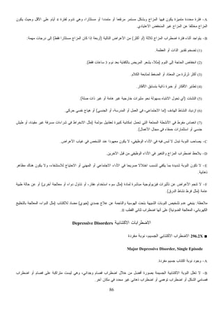 86
A-‫ﻟﻔﺘﺭﺓ‬ ‫ﺘﺩﻭﻡ‬ ‫ﻭﻫﻲ‬ ،‫ﹰ‬‫ﺍ‬‫ﻤﺴﺘﺜﺎﺭ‬ ‫ﺃﻭ‬ ‫ﹰ‬‫ﺍ‬‫ﻤﺘﻤﺩﺩ‬ ‫ﺃﻭ‬ ‫ﹰ‬‫ﺎ‬‫ﻤﺭﺘﻔﻌ‬ ‫ﻤﺴﺘﻤﺭ‬ ‫ﻭﺒﺸﻜل‬ ‫ﺍﻟﻤﺯﺍﺝ‬ ‫ﻓﻴﻬﺎ‬ ‫ﻴﻜﻭﻥ‬ ‫ﻤﺘﻤﻴﺯﺓ‬ ‫ﻤﺤﺩﺩﺓ‬ ‫ﻓﺘﺭﺓ‬4‫ﻴﻜﻭﻥ‬ ‫ﻭﺤﻴﺙ‬ ‫ﺍﻷﻗل‬ ‫ﻋﻠﻰ‬ ‫ﺃﻴﺎﻡ‬
‫ﻤ‬ ‫ﺍﻟﻤﺯﺍﺝ‬‫ﺍﻻﻋﺘﻴﺎﺩﻱ‬ ‫ﺍﻟﻤﻨﺨﻔﺽ‬ ‫ﻏﻴﺭ‬ ‫ﺍﻟﻤﺯﺍﺝ‬ ‫ﻋﻥ‬ ‫ﹰ‬‫ﺎ‬‫ﺨﺘﻠﻔ‬.
B-‫ﺜﻼﺜﺔ‬ ‫ﺍﻟﻤﺯﺍﺝ‬ ‫ﺍﻀﻁﺭﺍﺏ‬ ‫ﻓﺘﺭﺓ‬ ‫ﺃﺜﻨﺎﺀ‬ ‫ﻴﺘﻭﺍﺠﺩ‬)‫ﺃﻜﺜﺭ‬ ‫ﺃﻭ‬(‫ﺍﻟﺘﺎﻟﻴﺔ‬ ‫ﺍﻷﻋﺭﺍﺽ‬ ‫ﻤﻥ‬)‫ﻓﻘﻁ‬ ‫ﹰ‬‫ﺍ‬‫ﻤﺴﺘﺜﺎﺭ‬ ‫ﺍﻟﻤﺯﺍﺝ‬ ‫ﻜﺎﻥ‬ ‫ﺇﺫﺍ‬ ‫ﺃﺭﺒﻌﺔ‬(‫ﻤﻬﻤﺔ‬ ‫ﺩﺭﺠﺎﺕ‬ ‫ﺇﻟﻰ‬:
(1)‫ﺍﻟﻌﻅﻤﺔ‬ ‫ﺃﻭ‬ ‫ﺍﻟﺫﺍﺕ‬ ‫ﺘﻘﺩﻴﺭ‬ ‫ﺘﻀﺨﻡ‬.
(2)‫ﺍﻟﻨﻭﻡ‬ ‫ﺇﻟﻰ‬ ‫ﺍﻟﺤﺎﺠﺔ‬ ‫ﺍﻨﺨﻔﺎﺽ‬)‫ﻨ‬ ‫ﺒﻌﺩ‬ ‫ﺒﺎﻟﻜﻔﺎﻴﺔ‬ ‫ﺍﻟﻤﺭﻴﺽ‬ ‫ﻴﺸﻌﺭ‬ ،‫ﹰ‬‫ﻼ‬‫ﻤﺜ‬‫ﻭﻡ‬3‫ﻓﻘﻁ‬ ‫ﺴﺎﻋﺎﺕ‬.(
(3)‫ﺍﻟﻜﻼﻡ‬ ‫ﻟﻤﺘﺎﺒﻌﺔ‬ ‫ﺍﻟﻀﻐﻁ‬ ‫ﺃﻭ‬ ‫ﺍﻟﻤﻌﺘﺎﺩ‬ ‫ﻤﻥ‬ ‫ﺜﺭﺜﺭﺓ‬ ‫ﺃﻜﺜﺭ‬.
(4)‫ﺍﻷﻓﻜﺎﺭ‬ ‫ﺒﺘﺴﺎﺒﻕ‬ ‫ﺫﺍﺘﻴﺔ‬ ‫ﺨﺒﺭﺓ‬ ‫ﺃﻭ‬ ‫ﺍﻷﻓﻜﺎﺭ‬ ‫ﺘﻁﺎﻴﺭ‬.
(5)‫ﺍﻟﺘﺸﺘﺕ‬)‫ﺼﻠﺔ‬ ‫ﺫﺍﺕ‬ ‫ﻏﻴﺭ‬ ‫ﺃﻭ‬ ‫ﻫﺎﻤﺔ‬ ‫ﻏﻴﺭ‬ ‫ﺨﺎﺭﺠﻴﺔ‬ ‫ﻤﺜﻴﺭﺍﺕ‬ ‫ﻨﺤﻭ‬ ‫ﺒﺴﻬﻭﻟﺔ‬ ‫ﺍﻻﻨﺘﺒﺎﻩ‬ ‫ل‬‫ﻭ‬‫ﺘﺤ‬ ‫ﺃﻱ‬.(
(6)‫ﺍﻟﻬﺎﺩﻑ‬ ‫ﺍﻟﻨﺸﺎﻁ‬ ‫ﺍﺯﺩﻴﺎﺩ‬)‫ﺍﻟﻤﺩﺭ‬ ‫ﺃﻭ‬ ‫ﺍﻟﻌﻤل‬ ‫ﻓﻲ‬ ،‫ﺍﻻﺠﺘﻤﺎﻋﻲ‬ ‫ﺇﻤﺎ‬‫ﺍﻟﺠﻨﺴﻲ‬ ‫ﺃﻭ‬ ،‫ﺴﺔ‬(‫ﺤﺭﻜﻲ‬ ‫ﻨﻔﺴﻲ‬ ‫ﻫﻴﺎﺝ‬ ‫ﺃﻭ‬.
(7)‫ﻤﺅﻟﻤﺔ‬ ‫ﻟﻌﻘﺎﺒﻴل‬ ‫ﻜﺒﻴﺭﺓ‬ ‫ﺇﻤﻜﺎﻨﻴﺔ‬ ‫ﺘﺤﻤل‬ ‫ﺍﻟﺘﻲ‬ ‫ﺍﻟﻤﻤﺘﻌﺔ‬ ‫ﺍﻷﻨﺸﻁﺔ‬ ‫ﻓﻲ‬ ‫ﻤﻔﺭﻁ‬ ‫ﺍﻨﻐﻤﺎﺱ‬)‫ﻁﻴﺵ‬ ‫ﺃﻭ‬ ،‫ﻤﻘﻴﺩﺓ‬ ‫ﻏﻴﺭ‬ ‫ﻤﺴﺭﻓﺔ‬ ‫ﺸﺭﺍﺀﺍﺕ‬ ‫ﻓﻲ‬ ‫ﺍﻻﻨﺨﺭﺍﻁ‬ ‫ﻤﺜل‬
‫ﺍﻷﻋﻤﺎل‬ ‫ﻤﺠﺎل‬ ‫ﻓﻲ‬ ‫ﺤﻤﻘﺎﺀ‬ ‫ﺍﺴﺘﺜﻤﺎﺭﺍﺕ‬ ‫ﺃﻭ‬ ‫ﺠﻨﺴﻲ‬.(
C-‫ﻴﻜﻭﻥ‬ ‫ﻻ‬ ،‫ﺍﻟﻭﻅﻴﻔﻲ‬ ‫ﺍﻷﺩﺍﺀ‬ ‫ﻓﻲ‬ ‫ﻓﻴﻪ‬ ‫ﻟﺒﺱ‬ ‫ﻻ‬ ‫ﺘﺒﺩل‬ ‫ﺍﻟﻨﻭﺒﺔ‬ ‫ﻴﺼﺎﺤﺏ‬‫ﺍﻷﻋﺭﺍﺽ‬ ‫ﻏﻴﺎﺏ‬ ‫ﻓﻲ‬ ‫ﺍﻟﺸﺨﺹ‬ ‫ﻋﻨﺩ‬ ‫ﹰ‬‫ﺍ‬‫ﻤﻌﻬﻭﺩ‬.
D-‫ﺍﻵﺨﺭﻴﻥ‬ ‫ﻗﺒل‬ ‫ﻤﻥ‬ ‫ﺍﻟﻭﻅﻴﻔﻲ‬ ‫ﺍﻷﺩﺍﺀ‬ ‫ﻓﻲ‬ ‫ﺭ‬‫ﻴ‬‫ﻭﺍﻟﺘﻐ‬ ‫ﺍﻟﻤﺯﺍﺝ‬ ‫ﺍﻀﻁﺭﺍﺏ‬ ‫ﻅ‬‫ﺤ‬‫ﻴﻼ‬.
E-‫ﻤﻅﺎﻫﺭ‬ ‫ﻫﻨﺎﻙ‬ ‫ﻴﻜﻭﻥ‬ ‫ﻭﻻ‬ ،‫ﻟﻼﺴﺘﺸﻔﺎﺀ‬ ‫ﺍﻻﺤﺘﻴﺎﺝ‬ ‫ﺃﻭ‬ ‫ﺍﻟﻤﻬﻨﻲ‬ ‫ﺃﻭ‬ ‫ﺍﻻﺠﺘﻤﺎﻋﻲ‬ ‫ﺍﻷﺩﺍﺀ‬ ‫ﻓﻲ‬ ‫ﹰ‬‫ﺎ‬‫ﺼﺭﻴﺤ‬ ‫ﹰ‬‫ﻻ‬‫ﺍﺨﺘﻼ‬ ‫ﻟﺘﺴﺒﺏ‬ ‫ﻴﻜﻔﻲ‬ ‫ﺒﻤﺎ‬ ‫ﺸﺩﻴﺩﺓ‬ ‫ﺍﻟﻨﻭﺒﺔ‬ ‫ﺘﻜﻭﻥ‬ ‫ﻻ‬
‫ﺫﻫﺎﻨﻴﺔ‬.
F-‫ﺍﻷﻋﺭﺍﺽ‬ ‫ﺘﻨﺠﻡ‬ ‫ﻻ‬‫ﻟﻤﺎﺩﺓ‬ ‫ﻤﺒﺎﺸﺭﺓ‬ ‫ﻓﻴﺯﻴﻭﻟﻭﺠﻴﺔ‬ ‫ﺘﺄﺜﻴﺭﺍﺕ‬ ‫ﻋﻥ‬)‫ﺃﺨﺭﻯ‬ ‫ﻤﻌﺎﻟﺠﺔ‬ ‫ﺃﻭ‬ ‫ﺩﻭﺍﺀ‬ ‫ﺘﻨﺎﻭل‬ ‫ﺃﻭ‬ ،‫ﻋﻘﺎﺭ‬ ‫ﺍﺴﺘﺨﺩﺍﻡ‬ ‫ﺴﻭﺀ‬ ‫ﻤﺜل‬(‫ﻁﺒﻴﺔ‬ ‫ﺤﺎﻟﺔ‬ ‫ﻋﻥ‬ ‫ﺃﻭ‬
‫ﻋﺎﻤﺔ‬)‫ﺍﻟﺩﺭﻕ‬ ‫ﻨﺸﺎﻁ‬ ‫ﻓﺭﻁ‬ ‫ﻤﺜل‬.(
‫ﻤﻼﺤﻅﺔ‬:‫ﺠﺴﺩﻱ‬ ‫ﻋﻼﺝ‬ ‫ﻋﻥ‬ ‫ﻭﺍﻟﻨﺎﺠﻤﺔ‬ ‫ﺍﻟﻬﻭﺴﻴﺔ‬ ‫ﺒﺘﺤﺕ‬ ‫ﺍﻟﺸﺒﻴﻬﺔ‬ ‫ﺍﻟﻨﻭﺒﺎﺕ‬ ‫ﺘﺸﺨﻴﺹ‬ ‫ﻋﺩﻡ‬ ‫ﻴﻨﺒﻐﻲ‬)‫ﺤﻴﻭﻱ‬(‫ﻟﻼﻜﺘﺌﺎﺏ‬ ‫ﻤﻀﺎﺩ‬)‫ﺒﺎﻟﺘﺨﻠ‬ ‫ﺍﻟﻤﻌﺎﻟﺠﺔ‬ ،‫ﺍﻟﺩﻭﺍﺀ‬ ‫ﻤﺜل‬‫ﻴﺞ‬
‫ﺍﻟﻀﻭﺌﻴﺔ‬ ‫ﺍﻟﻤﻌﺎﻟﺠﺔ‬ ،‫ﺍﻟﻜﻬﺭﺒﺎﺌﻲ‬(‫ﺍﻟﻘﻁﺏ‬ ‫ﺜﻨﺎﺌﻲ‬ ‫ﺍﻀﻁﺭﺍﺏ‬ ‫ﺃﻨﻬﺎ‬ ‫ﻋﻠﻰ‬II.
‫ﺍﻻﻜﺘﺌﺎﺒﻴﺔ‬ ‫ﺍﻻﻀﻁﺭﺍﺒﺎﺕ‬Depressive Disorders
■296.2X‫ﻤﻔﺭﺩﺓ‬ ‫ﻨﻭﺒﺔ‬ ،‫ﺍﻟﺠﺴﻴﻡ‬ ‫ﺍﻻﻜﺘﺌﺎﺒﻲ‬ ‫ﺍﻻﻀﻁﺭﺍﺏ‬
Major Depressive Disorder, Single Episode
A-‫ﻤﻔﺭﺩﺓ‬ ‫ﺠﺴﻴﻡ‬ ‫ﺍﻜﺘﺌﺎﺏ‬ ‫ﻨﻭﺒﺔ‬ ‫ﻭﺠﻭﺩ‬.
B-‫ﺍﻻﻜﺘﺌ‬ ‫ﺍﻟﻨﻭﺒﺔ‬ ‫ﹸﻌﻠل‬‫ﺘ‬ ‫ﻻ‬‫ﺍﻀﻁﺭﺍﺏ‬ ‫ﺃﻭ‬ ‫ﻓﺼﺎﻡ‬ ‫ﻋﻠﻰ‬ ‫ﺘﺭﺍﻜﺒﺔ‬‫ﻤ‬ ‫ﻟﻴﺴﺕ‬ ‫ﻭﻫﻲ‬ ،‫ﻭﺠﺩﺍﻨﻲ‬ ‫ﻓﺼﺎﻡ‬ ‫ﺍﻀﻁﺭﺍﺏ‬ ‫ﺨﻼل‬ ‫ﻤﻥ‬ ‫ﺃﻓﻀل‬ ‫ﺒﺼﻭﺭﺓ‬ ‫ﺍﻟﺠﺴﻴﻤﺔ‬ ‫ﺎﺒﻴﺔ‬
‫ﺁﺨﺭ‬ ‫ﻤﻜﺎﻥ‬ ‫ﻓﻲ‬ ‫ﻤﺤﺩﺩ‬ ‫ﻏﻴﺭ‬ ‫ﺫﻫﺎﻨﻲ‬ ‫ﺍﻀﻁﺭﺍﺏ‬ ‫ﺃﻭ‬ ‫ﺘﻭﻫﻤﻲ‬ ‫ﺍﻀﻁﺭﺍﺏ‬ ‫ﺃﻭ‬ ‫ﺍﻟﺸﻜل‬ ‫ﻓﺼﺎﻤﻲ‬.
 