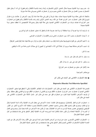 90
D-‫ﻟﻼﻀﻁﺭﺍﺏ‬ ‫ﺍﻷﻭﻟﻴﻥ‬ ‫ﺍﻟﻌﺎﻤﻴﻥ‬ ‫ﺨﻼل‬ ‫ﺠﺴﻴﻤﺔ‬ ‫ﺍﻜﺘﺌﺎﺒﻴﺔ‬ ‫ﻨﻭﺒﺔ‬ ‫ﻭﺠﻭﺩ‬ ‫ﻋﺩﻡ‬)‫ﻭﺍﻟﻤﺭﺍﻫﻘﻴﻥ‬ ‫ﻟﻸﻁﻔﺎل‬ ‫ﺒﺎﻟﻨﺴﺒﺔ‬ ‫ﻭﺍﺤﺩﺓ‬ ‫ﺴﻨﺔ‬(‫ﺃﻱ‬ ‫؛‬‫ﺘﻌﻠﻴل‬ ‫ﻴﻤﻜﻥ‬ ‫ﻻ‬ ‫ﺃﻨﻪ‬
‫ﺠﺯﺌﻴﺔ‬ ‫ﻫﺩﺃﺓ‬ ‫ﺤﺎﻟﺔ‬ ‫ﻓﻲ‬ ‫ﺠﺴﻴﻡ‬ ‫ﺍﻜﺘﺌﺎﺒﻲ‬ ‫ﺍﻀﻁﺭﺍﺏ‬ ‫ﺃﻭ‬ ‫ﻤﺯﻤﻥ‬ ‫ﺠﺴﻴﻡ‬ ‫ﺍﻜﺘﺌﺎﺒﻲ‬ ‫ﺍﻀﻁﺭﺍﺏ‬ ‫ﺨﻼل‬ ‫ﻤﻥ‬ ‫ﺃﻓﻀل‬ ‫ﺒﺼﻭﺭﺓ‬ ‫ﺍﻻﻀﻁﺭﺍﺏ‬.
‫ﻤﻼﺤﻅﺔ‬:‫ﺘﺎﻤﺔ‬ ‫ﻫﺩﺃﺓ‬ ‫ﺤﺎﻟﺔ‬ ‫ﻓﻲ‬ ‫ﺘﻜﻭﻥ‬ ‫ﺃﻥ‬ ‫ﺸﺭﻁ‬ ،‫ﹰ‬‫ﺎ‬‫ﺴﺎﺒﻘ‬ ‫ﺤﺩﺜﺕ‬ ‫ﺠﺴﻴﻤﺔ‬ ‫ﺍﻜﺘﺌﺎﺒﻴﺔ‬ ‫ﻨﻭﺒﺔ‬ ‫ﻫﻨﺎﻙ‬ ‫ﺘﻜﻭﻥ‬ ‫ﻗﺩ‬)‫ﻁﻭﺍل‬ ‫ﺒﺎﺭﺯﺓ‬ ‫ﻋﻼﻤﺎﺕ‬ ‫ﺃﻭ‬ ‫ﻷﻋﺭﺍﺽ‬ ‫ﻭﺠﻭﺩ‬ ‫ﻻ‬
‫ﺸﻬﺭﻴﻥ‬(‫ﺍﻀﻁﺭﺍ‬ ‫ﺘﻁﻭﺭ‬ ‫ﻗﺒل‬‫ﺍﻟﻤﺯﺍﺝ‬ ‫ﻋﺴﺭ‬ ‫ﺏ‬.‫ﺍﻷﻭﻟﻴﻥ‬ ‫ﺍﻟﻌﺎﻤﻴﻥ‬ ‫ﻭﺒﻌﺩ‬ ،‫ﺫﻟﻙ‬ ‫ﻋﻥ‬ ‫ﹰ‬‫ﻼ‬‫ﻓﻀ‬)‫ﻭﺍﻟﻤﺭﺍﻫﻘﻴﻥ‬ ‫ﻟﻸﻁﻔﺎل‬ ‫ﺒﺎﻟﻨﺴﺒﺔ‬ ‫ﻭﺍﺤﺩ‬ ‫ﻋﺎﻡ‬(‫ﺍﻀﻁﺭﺍﺏ‬ ‫ﻤﻥ‬
‫ﻨﻭﺒﺔ‬ ‫ﻤﻌﺎﻴﻴﺭ‬ ‫ﺘﺤﻘﻘﺕ‬ ‫ﺇﺫﺍ‬ ‫ﺍﻟﺘﺸﺨﻴﺼﻴﻥ‬ ‫ﻜﻼ‬ ‫ﻭﻀﻊ‬ ‫ﻴﻤﻜﻥ‬ ‫ﻜﻬﺫﻩ‬ ‫ﺤﺎﻟﺔ‬ ‫ﻭﻓﻲ‬ ‫ﺍﻟﺠﺴﻴﻡ؛‬ ‫ﺍﻻﻜﺘﺌﺎﺒﻲ‬ ‫ﺍﻻﻀﻁﺭﺍﺏ‬ ‫ﻤﻥ‬ ‫ﻨﻭﺒﺎﺕ‬ ‫ﺘﻀﺎﻑ‬ ‫ﻗﺩ‬ ،‫ﺍﻟﻤﺯﺍﺝ‬ ‫ﻋﺴﺭ‬
‫ﺠﺴﻴﻤﺔ‬ ‫ﺍﻜﺘﺌﺎﺒﻴﺔ‬.
E-‫ﻫﻭﺴﻴﺔ‬ ‫ﻨﻭﺒﺔ‬ ‫ﹰ‬‫ﺍ‬‫ﺃﺒﺩ‬ ‫ﺘﻭﺠﺩ‬ ‫ﻟﻡ‬‫ﺍﻟﺩﻭﺭﻱ‬ ‫ﺍﻟﻤﺯﺍﺝ‬ ‫ﺍﻀﻁﺭﺍﺏ‬ ‫ﻤﻌﺎﻴﻴﺭ‬ ‫ﹰ‬‫ﺍ‬‫ﺃﺒﺩ‬ ‫ﺘﺘﺤﻘﻕ‬ ‫ﻟﻡ‬ ‫ﻜﻤﺎ‬ ،‫ﻫﻭﺴﻴﺔ‬ ‫ﺘﺤﺕ‬ ‫ﻨﻭﺒﺔ‬ ‫ﺃﻭ‬ ‫ﻤﺨﺘﻠﻁﺔ‬ ‫ﻨﻭﺒﺔ‬ ‫ﺃﻭ‬.
F-‫ﺍﻟﺘﻭﻫﻤﻲ‬ ‫ﺍﻻﻀﻁﺭﺍﺏ‬ ‫ﺃﻭ‬ ‫ﻜﺎﻟﻔﺼﺎﻡ‬ ‫ﻤﺯﻤﻥ‬ ‫ﺫﻫﺎﻨﻲ‬ ‫ﺍﻀﻁﺭﺍﺏ‬ ‫ﺴﻴﺭﺩ‬ ‫ﺃﺜﻨﺎﺀ‬ ‫ﹰ‬‫ﺍ‬‫ﺤﺼﺭ‬ ‫ﺍﻻﻀﻁﺭﺍﺏ‬ ‫ﻴﺤﺩﺙ‬ ‫ﻻ‬.
G-‫ﻟﻤﺎﺩﺓ‬ ‫ﻤﺒﺎﺸﺭﺓ‬ ‫ﻓﻴﺯﻴﻭﻟﻭﺠﻴﺔ‬ ‫ﺘﺄﺜﻴﺭﺍﺕ‬ ‫ﻋﻥ‬ ‫ﺍﻷﻋﺭﺍﺽ‬ ‫ﺘﻨﺠﻡ‬ ‫ﻻ‬)‫ﺩﻭﺍﺀ‬ ‫ﺘﻨﺎﻭل‬ ،‫ﻋﻘﺎﺭ‬ ‫ﺍﺴﺘﺨﺩﺍﻡ‬ ‫ﺴﻭﺀ‬ ‫ﻤﺜل‬(‫ﺃ‬‫ﻋﺎﻤﺔ‬ ‫ﻁﺒﻴﺔ‬ ‫ﺤﺎﻟﺔ‬ ‫ﻋﻥ‬ ‫ﻭ‬)‫ﺍﻟﺩﺭﻗﻴﺔ‬ ‫ﻗﺼﻭﺭ‬ ‫ﻤﺜل‬.(
H-‫ﺍﻟﻭﻅﻴﻔﻲ‬ ‫ﺍﻷﺩﺍﺀ‬ ‫ﻤﻥ‬ ‫ﻫﺎﻤﺔ‬ ‫ﺃﺨﺭﻯ‬ ‫ﻤﺠﺎﻻﺕ‬ ‫ﻓﻲ‬ ‫ﺃﻭ‬ ‫ﺍﻟﻤﻬﻨﻲ‬ ‫ﺃﻭ‬ ‫ﺍﻻﺠﺘﻤﺎﻋﻲ‬ ‫ﺍﻷﺩﺍﺀ‬ ‫ﻓﻲ‬ ‫ﹰ‬‫ﻻ‬‫ﺍﺨﺘﻼ‬ ‫ﺃﻭ‬ ‫ﹰ‬‫ﺎ‬‫ﺴﺭﻴﺭﻴ‬ ‫ﻤﻬﻤﺔ‬ ‫ﻀﺎﺌﻘﺔ‬ ‫ﺍﻷﻋﺭﺍﺽ‬ ‫ﺘﺴﺒﺏ‬.
‫ﻜﺎﻥ‬ ‫ﺇﺫﺍ‬ ‫ﺩ‬‫ﺩ‬‫ﺤ‬:
‫ﻤﺒﻜﺭ‬ ‫ﺒﺩﺀ‬:‫ﻋﻤﺭ‬ ‫ﻗﺒل‬ ‫ﺍﻟﺒﺩﺀ‬ ‫ﻜﺎﻥ‬ ‫ﺇﺫﺍ‬21‫ﺴﻨﺔ‬.
‫ﻤﺘﺄﺨﺭ‬ ‫ﺒﺩﺀ‬:‫ﻋﻤﺭ‬ ‫ﻓﻲ‬ ‫ﺍﻟﺒﺩﺀ‬ ‫ﻜﺎﻥ‬ ‫ﺇﺫﺍ‬21‫ﺃﻭ‬ ‫ﺴﻨﺔ‬‫ﺃﻜﺜﺭ‬.
‫ﺩ‬‫ﺩ‬‫ﺤ‬)‫ﺍﻟﻤﺯﺍﺝ‬ ‫ﻋﺴﺭ‬ ‫ﺍﻀﻁﺭﺍﺏ‬ ‫ﻤﻥ‬ ‫ﺴﻨﺘﻴﻥ‬ ‫ﺁﺨﺭ‬ ‫ﻷﺠل‬:(
‫ﻻﻨﻤﻭﺫﺠﻴﺔ‬ ‫ﻤﻅﺎﻫﺭ‬ ‫ﻤﻊ‬.
■311‫ﺁﺨﺭ‬ ‫ﻤﻜﺎﻥ‬ ‫ﻓﻲ‬ ‫ﺍﻟﻤﺤﺩﺩ‬ ‫ﻏﻴﺭ‬ ‫ﺍﻻﻜﺘﺌﺎﺒﻲ‬ ‫ﺍﻻﻀﻁﺭﺍﺏ‬
Depressive Disorder Not Otherwise Specified
‫ﻭﺍﻟ‬ ‫ﺍﻻﻜﺘﺌﺎﺒﻴﺔ‬ ‫ﺍﻟﻤﻅﺎﻫﺭ‬ ‫ﺫﺍﺕ‬ ‫ﺍﻻﻀﻁﺭﺍﺒﺎﺕ‬ ،‫ﺁﺨﺭ‬ ‫ﻤﻜﺎﻥ‬ ‫ﻓﻲ‬ ‫ﺍﻟﻤﺤﺩﺩ‬ ‫ﻏﻴﺭ‬ ‫ﺍﻻﻜﺘﺌﺎﺒﻲ‬ ‫ﺍﻻﻀﻁﺭﺍﺏ‬ ‫ﻓﺌﺔ‬ ‫ﺘﺘﻀﻤﻥ‬‫ﺍﻻﻀﻁﺭﺍﺏ‬ ‫ﻤﻌﺎﻴﻴﺭ‬ ‫ﻓﻴﻬﺎ‬ ‫ﺘﺘﺤﻘﻕ‬ ‫ﻻ‬ ‫ﺘﻲ‬
‫ﻤﺨﺘﻠﻁ‬ ‫ﻭﻗﻠﻕ‬ ‫ﺍﻜﺘﺌﺎﺒﻲ‬ ‫ﻤﺯﺍﺝ‬ ‫ﻤﻊ‬ ‫ﺍﻟﺘﺄﻗﻠﻡ‬ ‫ﺍﻀﻁﺭﺍﺏ‬ ‫ﺃﻭ‬ ‫ﺍﻜﺘﺌﺎﺒﻲ‬ ‫ﻤﺯﺍﺝ‬ ‫ﻤﻊ‬ ‫ﺍﻟﺘﺄﻗﻠﻡ‬ ‫ﺍﻀﻁﺭﺍﺏ‬ ‫ﺃﻭ‬ ‫ﺍﻟﻤﺯﺍﺝ‬ ‫ﻋﺴﺭ‬ ‫ﺍﻀﻁﺭﺍﺏ‬ ‫ﺃﻭ‬ ‫ﺍﻟﺠﺴﻴﻡ‬ ‫ﺍﻻﻜﺘﺌﺎﺒﻲ‬.‫ﻴﻤﻜﻥ‬
‫ﺁﺨﺭ‬ ‫ﻤﻜﺎﻥ‬ ‫ﻓﻲ‬ ‫ﻤﺤﺩﺩ‬ ‫ﻏﻴﺭ‬ ‫ﻗﻠﻕ‬ ‫ﺍﻀﻁﺭﺍﺏ‬ ‫ﻤﻥ‬ ‫ﻜﺠﺯﺀ‬ ‫ﹰ‬‫ﺎ‬‫ﺃﺤﻴﺎﻨ‬ ‫ﺍﻻﻜﺘﺌﺎﺒﻴﺔ‬ ‫ﺍﻷﻋﺭﺍﺽ‬ ‫ﺘﺘﻭﺍﺠﺩ‬ ‫ﺃﻥ‬.‫ﺍﻻﻀﻁ‬ ‫ﻋﻠﻰ‬ ‫ﺍﻷﻤﺜﻠﺔ‬ ‫ﺘﺸﻤل‬‫ﻏﻴﺭ‬ ‫ﺍﻻﻜﺘﺌﺎﺒﻲ‬ ‫ﺭﺍﺏ‬
‫ﺁﺨﺭ‬ ‫ﻤﻜﺎﻥ‬ ‫ﻓﻲ‬ ‫ﺍﻟﻤﺤﺩﺩ‬:
1-‫ﺍﻟﻌﻜﺭ‬ ‫ﺍﻟﻤﺯﺍﺝ‬ ‫ﺍﻀﻁﺭﺍﺏ‬)‫ﺍﻟﻤﺘﻤﻠﻤل‬(Dysphoric‫ﺍﻟﻁﻤﺙ‬ ‫ﻗﺒل‬:‫ﺍﻟﻤﺎﻀﻴﺔ‬ ‫ﺍﻟﺴﻨﺔ‬ ‫ﻭﺃﺜﻨﺎﺀ‬ ‫ﺍﻟﻁﻤﺜﻴﺔ‬ ‫ﺍﻟﺩﻭﺭﺍﺕ‬ ‫ﻤﻌﻅﻡ‬ ‫ﻓﻲ‬ ‫ﺍﻷﻋﺭﺍﺽ‬ ‫ﺘﺤﺩﺙ‬)‫ﻤﺜل‬
‫ﺒﺎﻷﻨﺸﻁﺔ‬ ‫ﺍﻻﻫﺘﻤﺎﻡ‬ ‫ﺍﻨﺨﻔﺎﺽ‬ ،‫ﻭﺍﻀﺢ‬ ‫ﻭﺠﺩﺍﻨﻲ‬ ‫ﺘﻘﻠﻘل‬ ،‫ﻭﺍﻀﺢ‬ ‫ﻗﻠﻕ‬ ،‫ﺒﻭﻀﻭﺡ‬ ‫ﻤﻜﺘﺌﺏ‬ ‫ﻤﺯﺍﺝ‬(‫ﺍﻷﺴﺒﻭﻉ‬ ‫ﺃﺜﻨﺎﺀ‬ ‫ﻤﻨﺘﻅﻤﺔ‬ ‫ﺒﺼﻭﺭﺓ‬‫ﺍﻟﻁﻭﺭ‬ ‫ﻤﻥ‬ ‫ﺍﻷﺨﻴﺭ‬
‫ﺍﻟﻠﻭﺘﻴﺌﻴﻨﻲ‬)‫ﺍﻟﻁﻤﺜﻴﺔ‬ ‫ﺍﻟﺩﻭﺭﺍﺕ‬ ‫ﺒﺩﺀ‬ ‫ﻤﻥ‬ ‫ﺃﻴﺎﻡ‬ ‫ﺒﻀﻌﺔ‬ ‫ﻏﻀﻭﻥ‬ ‫ﻓﻲ‬ ‫ﻭﺘﻬﺠﻊ‬.(‫ﺍﻟﻌﻤل‬ ‫ﻓﻲ‬ ‫ﺒﻭﻀﻭﺡ‬ ‫ﺘﺅﺜﺭ‬ ‫ﺒﺤﻴﺙ‬ ‫ﺍﻟﺸﺩﺓ‬ ‫ﻤﻥ‬ ‫ﺍﻷﻋﺭﺍﺽ‬ ‫ﻫﺫﻩ‬ ‫ﺘﻜﻭﻥ‬ ‫ﺃﻥ‬ ‫ﻴﺠﺏ‬
‫ﺍﻟﻁﻤﺜﻴﺔ‬ ‫ﺍﻟﺩﻭﺭﺍﺕ‬ ‫ﺒﻌﺩ‬ ‫ﺃﺴﺒﻭﻉ‬ ‫ﻟﻤﺩﺓ‬ ‫ﺒﺎﻟﻜﺎﻤل‬ ‫ﻏﺎﺌﺒﺔ‬ ‫ﺘﻜﻭﻥ‬ ‫ﻭﺃﻥ‬ ‫ﺍﻟﻤﻌﺘﺎﺩﺓ‬ ‫ﺍﻷﻨﺸﻁﺔ‬ ‫ﺃﻭ‬ ‫ﺍﻟﻤﺩﺭﺴﺔ‬ ‫ﺃﻭ‬)‫ﺍﻟﻤﻠﺤﻕ‬ ‫ﺍﻨﻅﺭ‬B‫ﻓﻲ‬DSM-IV-TR‫ﺃﺠل‬ ‫ﻤﻥ‬
‫ﺍ‬‫ﺍﻟﻤﻘﺘﺭﺤﺔ‬ ‫ﺍﻟﺒﺤﺜﻴﺔ‬ ‫ﻟﻤﻌﺎﻴﻴﺭ‬.(
2-‫ﺍﻷﺼﻐﺭﻱ‬ ‫ﺍﻻﻜﺘﺌﺎﺒﻲ‬ ‫ﺍﻻﻀﻁﺭﺍﺏ‬:‫ﺍﻟﺒﻨﻭﺩ‬ ‫ﻋﻥ‬ ‫ﺘﻘل‬ ‫ﺍﻷﻋﺭﺍﺽ‬ ‫ﻭﻫﺫﻩ‬ ،‫ﺍﻷﻗل‬ ‫ﻋﻠﻰ‬ ‫ﺃﺴﺒﻭﻋﻴﻥ‬ ‫ﻟﻤﺩﺓ‬ ‫ﺘﺴﺘﻤﺭ‬ ‫ﺍﻜﺘﺌﺎﺒﻴﺔ‬ ‫ﺃﻋﺭﺍﺽ‬ ‫ﻤﻥ‬ ‫ﻨﻭﺒﺎﺕ‬ ‫ﻋﻥ‬ ‫ﻋﺒﺎﺭﺓ‬
‫ﺍﻟﺠﺴﻴﻡ‬ ‫ﺍﻻﻜﺘﺌﺎﺒﻲ‬ ‫ﻟﻼﻀﻁﺭﺍﺏ‬ ‫ﺍﻟﻤﻁﻠﻭﺒﺔ‬ ‫ﺍﻟﺨﻤﺴﺔ‬)‫ﺍﻟﻤﻠﺤﻕ‬ ‫ﺍﻨﻅﺭ‬B‫ﻓﻲ‬DSM-IV-TR‫ﺍﻟﻤﻘﺘﺭﺤﺔ‬ ‫ﺍﻟﺒﺤﺜﻴﺔ‬ ‫ﺍﻟﻤﻌﺎﻴﻴﺭ‬ ‫ﺃﺠل‬ ‫ﻤﻥ‬.(
 