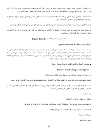 91
3-‫ﺍﻟﻤﻌﺎﻭﺩ‬ ‫ﺍﻟﻭﺠﻴﺯ‬ ‫ﺍﻻﻜﺘﺌﺎﺒﻲ‬ ‫ﺍﻻﻀﻁﺭﺍﺏ‬:‫ﻭﺫﻟﻙ‬ ‫ﺍﻷﻗل‬ ‫ﻋﻠﻰ‬ ‫ﺍﻟﺸﻬﺭ‬ ‫ﻓﻲ‬ ‫ﻭﺍﺤﺩﺓ‬ ‫ﻤﺭﺓ‬ ‫ﺘﺤﺩﺙ‬ ،‫ﺃﺴﺒﻭﻋﻴﻥ‬ ‫ﻭﺤﺘﻰ‬ ‫ﻴﻭﻤﻴﻥ‬ ‫ﻤﻥ‬ ‫ﺘﺴﺘﻤﺭ‬ ‫ﺍﻜﺘﺌﺎﺒﻴﺔ‬ ‫ﻨﻭﺒﺎﺕ‬
‫ﻟﻤﺩﺓ‬12‫ﹰ‬‫ﺍ‬‫ﺸﻬﺭ‬)‫ﺍﻟﻁﻤﺜﻴﺔ‬ ‫ﺍﻟﺩﻭﺭﺓ‬ ‫ﻤﻊ‬ ‫ﻤﺘﺭﺍﻓﻕ‬ ‫ﻏﻴﺭ‬(‫ﺍﻟﻤﻠﺤﻕ‬ ‫ﺍﻨﻅﺭ‬B‫ﺍﻟـ‬ ‫ﻓﻲ‬DSM-IV-TR‫ﺍﻟﻤﻘﺘﺭﺤﺔ‬ ‫ﺍﻟﺒﺤﺜﻴﺔ‬ ‫ﺍﻟﻤﻌﺎﻴﻴﺭ‬ ‫ﺃﺠل‬ ‫ﻤﻥ‬.(
4-‫ﺒﻌﺩ‬ ‫ﻤﺎ‬ ‫ﺍﻻﻜﺘﺌﺎﺒﻲ‬ ‫ﺍﻻﻀﻁﺭﺍﺏ‬‫ﺍﻟﻔﺼﺎﻡ‬ ‫ﻓﻲ‬ ‫ﺍﻟﺫﻫﺎﻨﻲ‬:‫ﺍﻟﺜﻤﺎﻟﻲ‬ ‫ﺍﻟﻁﻭﺭ‬ ‫ﺃﺜﻨﺎﺀ‬ ‫ﺘﺤﺩﺙ‬ ‫ﺠﺴﻴﻤﺔ‬ ‫ﺍﻜﺘﺌﺎﺒﻴﺔ‬ ‫ﻨﻭﺒﺔ‬)‫ﺍﻟﻤﺘﺒﻘﻲ‬(‫ﺍﻟﻔﺼﺎﻡ‬ ‫ﻤﻥ‬)‫ﺍﻟﻤﻠﺤﻕ‬ ‫ﺍﻨﻅﺭ‬B
‫ﺍﻟـ‬ ‫ﻓﻲ‬DSM-IV-TR‫ﺍﻟﻤﻘﺘﺭﺤﺔ‬ ‫ﺍﻟﺒﺤﺜﻴﺔ‬ ‫ﺍﻟﻤﻌﺎﻴﻴﺭ‬ ‫ﺃﺠل‬ ‫ﻤﻥ‬.(
5-‫ﻤﻥ‬ ‫ﺍﻟﻔﻌﺎل‬ ‫ﺍﻟﻁﻭﺭ‬ ‫ﻋﻠﻰ‬ ‫ﺃﻭ‬ ‫ﺁﺨﺭ‬ ‫ﻤﻜﺎﻥ‬ ‫ﻓﻲ‬ ‫ﻤﺤﺩﺩ‬ ‫ﻏﻴﺭ‬ ‫ﺫﻫﺎﻨﻲ‬ ‫ﺍﻀﻁﺭﺍﺏ‬ ‫ﺃﻭ‬ ‫ﺘﻭﻫﻤﻲ‬ ‫ﺍﻀﻁﺭﺍﺏ‬ ‫ﻋﻠﻰ‬ ‫ﺘﻀﺎﻑ‬ ‫ﺠﺴﻴﻤﺔ‬ ‫ﺍﻜﺘﺌﺎﺒﻴﺔ‬ ‫ﻨﻭﺒﺔ‬‫ﺍﻟﻔﺼﺎﻡ‬.
6-‫ﺍﻻﻀﻁﺭﺍﺏ‬ ‫ﻫﺫﺍ‬ ‫ﻜﺎﻥ‬ ‫ﺇﺫﺍ‬ ‫ﻤﺎ‬ ‫ﺘﺤﺩﻴﺩ‬ ‫ﻋﻠﻰ‬ ‫ﻗﺎﺩﺭ‬ ‫ﻏﻴﺭ‬ ‫ﻭﻟﻜﻨﻪ‬ ،‫ﻤﻭﺠﻭﺩ‬ ‫ﺍﻻﻜﺘﺌﺎﺒﻲ‬ ‫ﺍﻻﻀﻁﺭﺍﺏ‬ ‫ﺃﻥ‬ ‫ﻤﺅﺩﺍﻫﺎ‬ ‫ﻨﺘﻴﺠﺔ‬ ‫ﺇﻟﻰ‬ ‫ﺍﻟﻁﺒﻴﺏ‬ ‫ﻓﻴﻬﺎ‬ ‫ﻴﺼل‬ ‫ﺤﺎﻻﺕ‬
‫ﺒﻤﺎﺩﺓ‬ ‫ﹰ‬‫ﺎ‬‫ﻤﺤﺩﺜ‬ ‫ﺃﻭ‬ ‫ﻋﺎﻤﺔ‬ ‫ﻁﺒﻴﺔ‬ ‫ﺤﺎﻟﺔ‬ ‫ﻋﻥ‬ ‫ﹰ‬‫ﺎ‬‫ﻨﺎﺠﻤ‬ ‫ﺃﻭ‬ ‫ﹰ‬‫ﺎ‬‫ﺜﺎﻨﻭﻴ‬.
‫ﺍﻟﻘﻁﺏ‬ ‫ﺜﻨﺎﺌﻴﺔ‬ ‫ﺍﻻﻀﻁﺭﺍﺒﺎﺕ‬Bipolar Disorder
‫ﺍﻟﻘﻁﺏ‬ ‫ﺜﻨﺎﺌﻲ‬ ‫ﺍﻻﻀﻁﺭﺍﺏ‬IBipolar I Disorder
‫ﺍﻟﻘﻁﺏ‬ ‫ﺜﻨﺎﺌﻲ‬ ‫ﻟﻼﻀﻁﺭﺍﺏ‬ ‫ﻤﻨﻔﺼﻠﺔ‬ ‫ﻤﻌﻴﺎﺭﻴﺔ‬ ‫ﻤﺠﻤﻭﻋﺎﺕ‬ ‫ﺴﺕ‬ ‫ﻭﻀﻌﺕ‬I:‫ﺍﻟﻬﻭﺴﻴﺔ‬ ‫ﺍﻟﻨﻭﺒﺔ‬ ،‫ﺍﻷﺤﺩﺙ‬ ‫ﺍﻟﻬﻭﺴﻴﺔ‬ ‫ﺘﺤﺕ‬ ‫ﺍﻟﻨﻭﺒﺔ‬ ،‫ﻭﺤﻴﺩﺓ‬ ‫ﻫﻭﺴﻴﺔ‬ ‫ﻨﻭﺒﺔ‬
‫ﺍﻷﺤﺩﺙ‬ ‫ﺍﻟﻤﺤﺩﺩﺓ‬ ‫ﻏﻴﺭ‬ ‫ﺍﻟﻨﻭﺒﺔ‬ ،‫ﺍﻷﺤﺩﺙ‬ ‫ﺍﻻﻜﺘﺌﺎﺒﻴﺔ‬ ‫ﺍﻟﻨﻭﺒﺔ‬ ،‫ﺍﻷﺤﺩﺙ‬ ‫ﺍﻟﻤﺨﺘﻠﻁﺔ‬ ‫ﺍﻟﻨﻭﺒﺔ‬ ،‫ﺍﻷﺤﺩﺙ‬.‫ﻨﻭﺒﺔ‬ ،‫ﺍﻟﻘﻁﺏ‬ ‫ﺜﻨﺎﺌﻲ‬ ‫ﺍﻻﻀﻁﺭﺍﺏ‬ ‫ﻤﺼﻁﻠﺢ‬ ‫ﻴﺴﺘﺨﺩﻡ‬
‫ﻭ‬ ‫ﻫﻭﺴﻴﺔ‬‫ﻫﻭﺴﻴﺔ‬ ‫ﻨﻭﺒﺔ‬ ‫ﺃﻭل‬ ‫ﻟﺩﻴﻬﻡ‬ ‫ﻴﺤﺩﺙ‬ ‫ﺍﻟﺫﻴﻥ‬ ‫ﺍﻷﺸﺨﺎﺹ‬ ‫ﻟﻭﺼﻑ‬ ‫ﺤﻴﺩﺓ‬.‫ﺍﻟﺤﺎﻟﻴﺔ‬ ‫ﺍﻟﻨﻭﺒﺔ‬ ‫ﻁﺒﻴﻌﺔ‬ ‫ﻟﺘﺤﺩﻴﺩ‬ ‫ﻓﺘﺴﺘﺨﺩﻡ‬ ‫ﺍﻟﻤﺘﺒﻘﻴﺔ‬ ‫ﺍﻟﻤﻌﻴﺎﺭﻴﺔ‬ ‫ﺍﻟﻤﺠﻤﻭﻋﺎﺕ‬ ‫ﺃﻤﺎ‬
)‫ﺍﻷﺤﺩﺙ‬ ‫ﺃﻭ‬(‫ﻤﻌﺎﻭﺩﺓ‬ ‫ﻤﺯﺍﺠﻴﺔ‬ ‫ﻨﻭﺒﺎﺕ‬ ‫ﻟﺩﻴﻬﻡ‬ ‫ﺤﺩﺙ‬ ‫ﺍﻟﺫﻴﻥ‬ ‫ﺍﻷﺸﺨﺎﺹ‬ ‫ﻋﻨﺩ‬.
■296.0X‫ﺍﻟﻘﻁﺏ‬ ‫ﺜﻨﺎﺌﻲ‬ ‫ﺍﻻﻀﻁﺭﺍﺏ‬I‫ﻭﺤﻴﺩﺓ‬ ‫ﻫﻭﺴﻴﺔ‬ ‫ﻨﻭﺒﺔ‬ ،
Bipolar I Disorder, Single Manic Episode
A-‫ﹰ‬‫ﺎ‬‫ﺴﺎﺒﻘ‬ ‫ﺠﺴﻴﻤﺔ‬ ‫ﺍﻜﺘﺌﺎﺒﻴﺔ‬ ‫ﻨﻭﺒﺎﺕ‬ ‫ﺤﺼﻭل‬ ‫ﺩﻭﻥ‬ ‫ﻓﻘﻁ‬ ‫ﻭﺍﺤﺩﺓ‬ ‫ﻫﻭﺴﻴﺔ‬ ‫ﻨﻭﺒﺔ‬ ‫ﻭﺠﻭﺩ‬.
‫ﻤﻼﺤﻅﺔ‬:‫ﻫﻭﺴﻴﺔ‬ ‫ﺃﻋﺭﺍﺽ‬ ‫ﺒﺩﻭﻥ‬ ‫ﺍﻷﻗل‬ ‫ﻋﻠﻰ‬ ‫ﺸﻬﺭﻴﻥ‬ ‫ﻤﺩﺘﻬﺎ‬ ‫ﻓﺎﺼﻠﺔ‬ ‫ﻓﺘﺭﺓ‬ ‫ﻭﺠﻭﺩ‬ ‫ﺃﻭ‬ ‫ﺍﻻﻜﺘﺌﺎﺏ‬ ‫ﻤﻥ‬ ‫ﹰ‬‫ﺎ‬‫ﺍﻨﻁﻼﻗ‬ ‫ﺍﻟﻘﻁﺒﻴﺔ‬ ‫ﻓﻲ‬ ‫ﺭ‬‫ﻴ‬‫ﺘﻐ‬ ‫ﺇﻤﺎ‬ ‫ﺃﻨﻬﺎ‬ ‫ﻋﻠﻰ‬ ‫ﺍﻟﻤﻌﺎﻭﺩﺓ‬ ‫ﻑ‬‫ﺭ‬‫ﹸﻌ‬‫ﺘ‬.
B-‫ﺃﻓ‬ ‫ﺒﺼﻭﺭﺓ‬ ‫ﺍﻟﻬﻭﺴﻴﺔ‬ ‫ﺍﻟﻨﻭﺒﺔ‬ ‫ﹸﻌﻠل‬‫ﺘ‬ ‫ﻻ‬‫ﺃﻭ‬ ‫ﺍﻟﺸﻜل‬ ‫ﺍﻟﻔﺼﺎﻤﻲ‬ ‫ﺍﻻﻀﻁﺭﺍﺏ‬ ‫ﺃﻭ‬ ‫ﺍﻟﻔﺼﺎﻡ‬ ‫ﻋﻠﻰ‬ ‫ﻤﺘﺭﺍﻜﺒﺔ‬ ‫ﻭﻟﻴﺴﺕ‬ ‫ﺍﻟﻭﺠﺩﺍﻨﻲ‬ ‫ﺍﻟﻔﺼﺎﻡ‬ ‫ﺍﻀﻁﺭﺍﺏ‬ ‫ﺨﻼل‬ ‫ﻤﻥ‬ ‫ﻀل‬
‫ﺁﺨﺭ‬ ‫ﻤﻜﺎﻥ‬ ‫ﻓﻲ‬ ‫ﺍﻟﻤﺤﺩﺩ‬ ‫ﻏﻴﺭ‬ ‫ﺍﻟﺫﻫﺎﻨﻲ‬ ‫ﺍﻻﻀﻁﺭﺍﺏ‬ ‫ﺃﻭ‬ ‫ﺍﻟﺘﻭﻫﻤﻲ‬ ‫ﺍﻻﻀﻁﺭﺍﺏ‬.
‫ﻜﺎﻨﺕ‬ ‫ﺇﺫﺍ‬ ‫ﺩ‬‫ﺩ‬‫ﺤ‬:
‫ﻤﺨﺘﻠﻁﺔ‬:‫ﻤﺨﺘﻠﻁﺔ‬ ‫ﻨﻭﺒﺔ‬ ‫ﺃﻋﺭﺍﺽ‬ ‫ﺘﺤﻘﻘﺕ‬ ‫ﺇﺫﺍ‬.
‫ﺍﻜﺘﺌﺎﺒ‬ ‫ﺃﻭ‬ ‫ﻤﺨﺘﻠﻁﺔ‬ ‫ﺃﻭ‬ ‫ﻫﻭﺴﻴﺔ‬ ‫ﻨﻭﺒﺔ‬ ‫ﻤﻌﺎﻴﻴﺭ‬ ‫ﹰ‬‫ﺎ‬‫ﺤﺎﻟﻴ‬ ‫ﺘﺤﻘﻘﺕ‬ ‫ﺇﺫﺍ‬‫ﻭ‬ ‫ﺍﻟﺭﺍﻫﻨﺔ‬ ‫ﺍﻟﺴﺭﻴﺭﻴﺔ‬ ‫ﺤﺎﻟﺘﻬﺎ‬ ‫ﺩ‬‫ﺩ‬‫ﺤ‬ ،‫ﺠﺴﻴﻤﺔ‬ ‫ﻴﺔ‬/‫ﻤﻅﺎﻫﺭﻫﺎ‬ ‫ﺃﻭ‬:
‫ﺫﻫﺎﻨﻴﺔ‬ ‫ﻤﻅﺎﻫﺭ‬ ‫ﺒﺩﻭﻥ‬ ‫ﺸﺩﻴﺩﺓ‬ ،‫ﻤﺘﻭﺴﻁﺔ‬ ،‫ﺨﻔﻴﻔﺔ‬/‫ﺫﻫﺎﻨﻴﺔ‬ ‫ﻤﻅﺎﻫﺭ‬ ‫ﻤﻊ‬ ‫ﺸﺩﻴﺩﺓ‬
‫ﺠﺎﻤﻭﺩﻴﺔ‬ ‫ﻤﻅﺎﻫﺭ‬ ‫ﻤﻊ‬
‫ﺍﻟﻭﻀﻊ‬ ‫ﺒﻌﺩ‬ ‫ﺒﺩﺀ‬ ‫ﻤﻊ‬
 