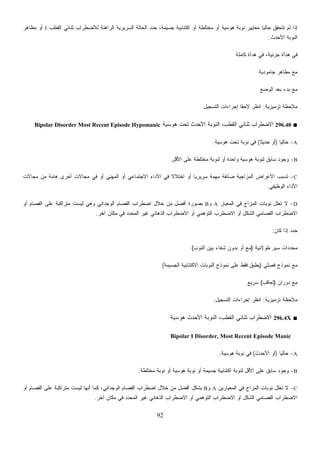 92
‫ﻟﻼﻀﻁﺭﺍﺏ‬ ‫ﺍﻟﺭﺍﻫﻨﺔ‬ ‫ﺍﻟﺴﺭﻴﺭﻴﺔ‬ ‫ﺍﻟﺤﺎﻟﺔ‬ ‫ﺩ‬‫ﺩ‬‫ﺤ‬ ،‫ﺠﺴﻴﻤﺔ‬ ‫ﺍﻜﺘﺌﺎﺒﻴﺔ‬ ‫ﺃﻭ‬ ‫ﻤﺨﺘﻠﻁﺔ‬ ‫ﺃﻭ‬ ‫ﻫﻭﺴﻴﺔ‬ ‫ﻨﻭﺒﺔ‬ ‫ﻤﻌﺎﻴﻴﺭ‬ ‫ﹰ‬‫ﺎ‬‫ﺤﺎﻟﻴ‬ ‫ﺘﺘﺤﻘﻕ‬ ‫ﻟﻡ‬ ‫ﺇﺫﺍ‬‫ﺍﻟﻘﻁﺏ‬ ‫ﺜﻨﺎﺌﻲ‬I‫ﻤﻅﺎﻫﺭ‬ ‫ﺃﻭ‬
‫ﺍﻷﺤﺩﺙ‬ ‫ﺍﻟﻨﻭﺒﺔ‬:
‫ﻜﺎﻤﻠﺔ‬ ‫ﻫﺩﺃﺓ‬ ‫ﻓﻲ‬ ،‫ﺠﺯﺌﻴﺔ‬ ‫ﻫﺩﺃﺓ‬ ‫ﻓﻲ‬
‫ﺠﺎﻤﻭﺩﻴﺔ‬ ‫ﻤﻅﺎﻫﺭ‬ ‫ﻤﻊ‬
‫ﺍﻟﻭﻀﻊ‬ ‫ﺒﻌﺩ‬ ‫ﺒﺩﺀ‬ ‫ﻤﻊ‬
‫ﺘﺭﻤﻴﺯﻴﺔ‬ ‫ﻤﻼﺤﻅﺔ‬:‫ﺍﻟﺘﺴﺠﻴل‬ ‫ﺇﺠﺭﺍﺀﺍﺕ‬ ‫ﹰ‬‫ﺎ‬‫ﻻﺤﻘ‬ ‫ﺍﻨﻅﺭ‬.
■296.40‫ﻫﻭﺴﻴﺔ‬ ‫ﺘﺤﺕ‬ ‫ﺍﻷﺤﺩﺙ‬ ‫ﺍﻟﻨﻭﺒﺔ‬ ،‫ﺍﻟﻘﻁﺏ‬ ‫ﺜﻨﺎﺌﻲ‬ ‫ﺍﻻﻀﻁﺭﺍﺏ‬Bipolar Disorder Most Recent Episode Hypomanic
A-‫ﹰ‬‫ﺎ‬‫ﺤﺎﻟﻴ‬)‫ﹰ‬‫ﺎ‬‫ﺤﺩﻴﺜ‬ ‫ﺃﻭ‬(‫ﻫﻭﺴﻴﺔ‬ ‫ﺘﺤﺕ‬ ‫ﻨﻭﺒﺔ‬ ‫ﻓﻲ‬.
B-‫ﺍﻷﻗل‬ ‫ﻋﻠﻰ‬ ‫ﻤﺨﺘﻠﻁﺔ‬ ‫ﻟﻨﻭﺒﺔ‬ ‫ﺃﻭ‬ ‫ﻭﺍﺤﺩﺓ‬ ‫ﻫﻭﺴﻴﺔ‬ ‫ﻟﻨﻭﺒﺔ‬ ‫ﺴﺎﺒﻕ‬ ‫ﻭﺠﻭﺩ‬.
C-‫ﻤﺠﺎﻻﺕ‬ ‫ﻤﻥ‬ ‫ﻫﺎﻤﺔ‬ ‫ﺃﺨﺭﻯ‬ ‫ﻤﺠﺎﻻﺕ‬ ‫ﻓﻲ‬ ‫ﺃﻭ‬ ‫ﺍﻟﻤﻬﻨﻲ‬ ‫ﺃﻭ‬ ‫ﺍﻻﺠﺘﻤﺎﻋﻲ‬ ‫ﺍﻷﺩﺍﺀ‬ ‫ﻓﻲ‬ ‫ﹰ‬‫ﻻ‬‫ﺍﺨﺘﻼ‬ ‫ﺃﻭ‬ ‫ﹰ‬‫ﺎ‬‫ﺴﺭﻴﺭﻴ‬ ‫ﻤﻬﻤﺔ‬ ‫ﻀﺎﺌﻘﺔ‬ ‫ﺍﻟﻤﺯﺍﺠﻴﺔ‬ ‫ﺍﻷﻋﺭﺍﺽ‬ ‫ﺘﺴﺒﺏ‬
‫ﺍﻟﻭﻅﻴﻔﻲ‬ ‫ﺍﻷﺩﺍﺀ‬.
D-‫ﺍﻟ‬ ‫ﻓﻲ‬ ‫ﺍﻟﻤﺯﺍﺝ‬ ‫ﻨﻭﺒﺎﺕ‬ ‫ﹸﻌﻠل‬‫ﺘ‬ ‫ﻻ‬‫ﻤﻌﻴﺎﺭ‬A‫ﻭ‬B‫ﺃﻭ‬ ‫ﺍﻟﻔﺼﺎﻡ‬ ‫ﻋﻠﻰ‬ ‫ﻤﺘﺭﺍﻜﺒﺔ‬ ‫ﻟﻴﺴﺕ‬ ‫ﻭﻫﻲ‬ ‫ﺍﻟﻭﺠﺩﺍﻨﻲ‬ ‫ﺍﻟﻔﺼﺎﻡ‬ ‫ﺍﻀﻁﺭﺍﺏ‬ ‫ﺨﻼل‬ ‫ﻤﻥ‬ ‫ﺃﻓﻀل‬ ‫ﺒﺼﻭﺭﺓ‬
‫ﺁﺨﺭ‬ ‫ﻤﻜﺎﻥ‬ ‫ﻓﻲ‬ ‫ﺍﻟﻤﺤﺩﺩ‬ ‫ﻏﻴﺭ‬ ‫ﺍﻟﺫﻫﺎﻨﻲ‬ ‫ﺍﻻﻀﻁﺭﺍﺏ‬ ‫ﺃﻭ‬ ‫ﺍﻟﺘﻭﻫﻤﻲ‬ ‫ﺍﻻﻀﻁﺭﺏ‬ ‫ﺃﻭ‬ ‫ﺍﻟﺸﻜل‬ ‫ﺍﻟﻔﺼﺎﻤﻲ‬ ‫ﺍﻻﻀﻁﺭﺍﺏ‬.
‫ﻜﺎﻥ‬ ‫ﺇﺫﺍ‬ ‫ﺩ‬‫ﺩ‬‫ﺤ‬:
‫ﻁﻭﻻﻨﻴﺔ‬ ‫ﺴﻴﺭ‬ ‫ﺩﺍﺕ‬‫ﺩ‬‫ﻤﺤ‬)‫ﺍﻟﻨﻭﺏ‬ ‫ﺒﻴﻥ‬ ‫ﺸﻔﺎﺀ‬ ‫ﺒﺩﻭﻥ‬ ‫ﺃﻭ‬ ‫ﻤﻊ‬(
‫ﻓﺼﻠﻲ‬ ‫ﻨﻤﻭﺫﺝ‬ ‫ﻤﻊ‬)‫ﻓﻘ‬ ‫ﻴﻁﺒﻕ‬‫ﺍﻟﺠﺴﻴﻤﺔ‬ ‫ﺍﻻﻜﺘﺌﺎﺒﻴﺔ‬ ‫ﺍﻟﻨﻭﺒﺎﺕ‬ ‫ﻨﻤﻭﺫﺝ‬ ‫ﻋﻠﻰ‬ ‫ﻁ‬(
‫ﺩﻭﺭﺍﻥ‬ ‫ﻤﻊ‬)‫ﺘﻌﺎﻗﺏ‬(‫ﺴﺭﻴﻊ‬
‫ﺘﺭﻤﻴﺯﻴﺔ‬ ‫ﻤﻼﺤﻅﺔ‬:‫ﺍﻟﺘﺴﺠﻴل‬ ‫ﺇﺠﺭﺍﺀﺍﺕ‬ ‫ﺍﻨﻅﺭ‬.
■296.4X‫ﻫﻭﺴﻴﺔ‬ ‫ﺍﻷﺤﺩﺙ‬ ‫ﺍﻟﻨﻭﺒﺔ‬ ،‫ﺍﻟﻘﻁﺏ‬ ‫ﺜﻨﺎﺌﻲ‬ ‫ﺍﻻﻀﻁﺭﺍﺏ‬
Bipolar I Disorder, Most Recent Episode Manic
A-‫ﹰ‬‫ﺎ‬‫ﺤﺎﻟﻴ‬)‫ﺍﻷﺤﺩﺙ‬ ‫ﺃﻭ‬(‫ﻫﻭﺴﻴﺔ‬ ‫ﻨﻭﺒﺔ‬ ‫ﻓﻲ‬.
B-‫ﺍﻷ‬ ‫ﻋﻠﻰ‬ ‫ﺴﺎﺒﻕ‬ ‫ﻭﺠﻭﺩ‬‫ﻤﺨﺘﻠﻁﺔ‬ ‫ﻨﻭﺒﺔ‬ ‫ﺃﻭ‬ ‫ﻫﻭﺴﻴﺔ‬ ‫ﻨﻭﺒﺔ‬ ‫ﺃﻭ‬ ‫ﺠﺴﻴﻤﺔ‬ ‫ﺍﻜﺘﺌﺎﺒﻴﺔ‬ ‫ﻟﻨﻭﺒﺔ‬ ‫ﻗل‬.
C-‫ﺍﻟﻤﻌﻴﺎﺭﻴﻥ‬ ‫ﻓﻲ‬ ‫ﺍﻟﻤﺯﺍﺝ‬ ‫ﻨﻭﺒﺎﺕ‬ ‫ﹸﻌﻠل‬‫ﺘ‬ ‫ﻻ‬A‫ﻭ‬B‫ﺃﻭ‬ ‫ﺍﻟﻔﺼﺎﻡ‬ ‫ﻋﻠﻰ‬ ‫ﻤﺘﺭﺍﻜﺒﺔ‬ ‫ﻟﻴﺴﺕ‬ ‫ﺃﻨﻬﺎ‬ ‫ﻜﻤﺎ‬ ،‫ﺍﻟﻭﺠﺩﺍﻨﻲ‬ ‫ﺍﻟﻔﺼﺎﻡ‬ ‫ﺍﻀﻁﺭﺍﺏ‬ ‫ﺨﻼل‬ ‫ﻤﻥ‬ ‫ﺃﻓﻀل‬ ‫ﺒﺸﻜل‬
‫ﻤﻜﺎ‬ ‫ﻓﻲ‬ ‫ﺍﻟﻤﺤﺩﺩ‬ ‫ﻏﻴﺭ‬ ‫ﺍﻟﺫﻫﺎﻨﻲ‬ ‫ﺍﻻﻀﻁﺭﺍﺏ‬ ‫ﺃﻭ‬ ‫ﺍﻟﺘﻭﻫﻤﻲ‬ ‫ﺍﻻﻀﻁﺭﺍﺏ‬ ‫ﺃﻭ‬ ‫ﺍﻟﺸﻜل‬ ‫ﺍﻟﻔﺼﺎﻤﻲ‬ ‫ﺍﻻﻀﻁﺭﺍﺏ‬‫ﺁﺨﺭ‬ ‫ﻥ‬.
 