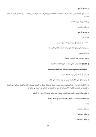 94
‫ﺍﻟﻭﻀﻊ‬ ‫ﺒﻌﺩ‬ ‫ﺒﺩﺀ‬ ‫ﻤﻊ‬
‫ﺍﻟﻘﻁﺏ‬ ‫ﺜﻨﺎﺌﻲ‬ ‫ﻟﻼﻀﻁﺭﺍﺏ‬ ‫ﺍﻟﺭﺍﻫﻨﺔ‬ ‫ﺍﻟﺴﺭﻴﺭﻴﺔ‬ ‫ﺍﻟﺤﺎﻟﺔ‬ ‫ﺩ‬‫ﺩ‬‫ﺤ‬ ،‫ﻤﺨﺘﻠﻁﺔ‬ ‫ﻟﻨﻭﺒﺔ‬ ‫ﺍﻟﻜﺎﻤﻠﺔ‬ ‫ﺍﻟﻤﻌﺎﻴﻴﺭ‬ ‫ﹰ‬‫ﺎ‬‫ﺤﺎﻟﻴ‬ ‫ﺘﺘﺤﻘﻕ‬ ‫ﻟﻡ‬ ‫ﺇﺫﺍ‬I‫ﻭ‬/‫ﺍﻟﻤﺨﺘﻠﻁﺔ‬ ‫ﺍﻟﻨﻭﺒﺔ‬ ‫ﻤﻅﺎﻫﺭ‬ ‫ﺃﻭ‬
‫ﺍﻷﺤﺩﺙ‬:
‫ﻜﺎﻤﻠﺔ‬ ‫ﻫﺩﺃﺓ‬ ‫ﻓﻲ‬ ،‫ﺠﺯﺌﻴﺔ‬ ‫ﻫﺩﺃﺓ‬ ‫ﻓﻲ‬
‫ﺠﺎﻤﻭﺩﻴﺔ‬ ‫ﻤﻅﺎﻫﺭ‬ ‫ﻤﻊ‬
‫ﺍﻟﻭﻀﻊ‬ ‫ﺒﻌﺩ‬ ‫ﺒﺩﺀ‬ ‫ﻤﻊ‬
‫ﻜﺎﻥ‬ ‫ﺇﺫﺍ‬ ‫ﺩ‬‫ﺩ‬‫ﺤ‬:
‫ﻁﻭﻻﻨﻴﺔ‬ ‫ﺴﻴﺭ‬ ‫ﺩﺍﺕ‬‫ﺩ‬‫ﻤﺤ‬)‫ﺍﻟﻨﻭﺏ‬ ‫ﺒﻴﻥ‬ ‫ﺸﻔﺎﺀ‬ ‫ﺒﺩﻭﻥ‬ ‫ﺃﻭ‬ ‫ﻤﻊ‬(
‫ﻓﺼﻠﻲ‬ ‫ﻨﻤﻭﺫﺝ‬ ‫ﻤﻊ‬)‫ﺍﻟﺠﺴﻴﻤﺔ‬ ‫ﺍﻻﻜﺘﺌﺎﺒﻴﺔ‬ ‫ﺍﻟﻨﻭﺒﺎﺕ‬ ‫ﻨﻤﻭﺫﺝ‬ ‫ﻋﻠﻰ‬ ‫ﻓﻘﻁ‬ ‫ﻴﻁﺒﻕ‬(
‫ﺴﺭﻴﻊ‬ ‫ﺩﻭﺭﺍﻥ‬ ‫ﻤﻊ‬
‫ﺘﺭﻤﻴﺯﻴﺔ‬ ‫ﻤﻼﺤﻅﺔ‬:‫ﺍ‬‫ﺍﻟﺘﺴﺠﻴل‬ ‫ﺇﺠﺭﺍﺀﺍﺕ‬ ‫ﻨﻅﺭ‬.
■296.5X‫ﺍﻜﺘﺌﺎﺒﻴﺔ‬ ‫ﺍﻷﺤﺩﺙ‬ ‫ﺍﻟﻨﻭﺒﺔ‬ ،‫ﺍﻟﻘﻁﺏ‬ ‫ﺜﻨﺎﺌﻲ‬ ‫ﺍﻻﻀﻁﺭﺍﺏ‬
Bipolar I Disorder, Most Recent Episode Depressed
A-‫ﹰ‬‫ﺎ‬‫ﺤﺎﻟﻴ‬)‫ﺍﻷﺤﺩﺙ‬ ‫ﺃﻭ‬(‫ﺠﺴﻴﻤﺔ‬ ‫ﺍﻜﺘﺌﺎﺒﻴﺔ‬ ‫ﻨﻭﺒﺔ‬ ‫ﻓﻲ‬.
B-‫ﺍﻷﻗل‬ ‫ﻋﻠﻰ‬ ‫ﻤﺨﺘﻠﻁﺔ‬ ‫ﻨﻭﺒﺔ‬ ‫ﺃﻭ‬ ‫ﻫﻭﺴﻴﺔ‬ ‫ﻟﻨﻭﺒﺔ‬ ‫ﺍﻷﻗل‬ ‫ﻋﻠﻰ‬ ‫ﺴﺎﺒﻕ‬ ‫ﻭﺠﻭﺩ‬.
C-‫ﺍﻟﻤ‬ ‫ﻨﻭﺒﺎﺕ‬ ‫ﹸﻌﻠل‬‫ﺘ‬ ‫ﻻ‬‫ﺍﻟﻤﻌﻴﺎﺭﻴﻥ‬ ‫ﻓﻲ‬ ‫ﺯﺍﺝ‬A‫ﻭ‬B‫ﺍﻟﻔﺼﺎﻡ‬ ‫ﻋﻠﻰ‬ ‫ﻤﺘﺭﺍﻜﺒﺔ‬ ‫ﻟﻴﺴﺕ‬ ‫ﺃﻨﻬﺎ‬ ‫ﻜﻤﺎ‬ ،‫ﺍﻟﻭﺠﺩﺍﻨﻲ‬ ‫ﺍﻟﻔﺼﺎﻡ‬ ‫ﺍﻀﻁﺭﺍﺏ‬ ‫ﺨﻼل‬ ‫ﻤﻥ‬ ‫ﺃﻓﻀل‬ ‫ﺒﺼﻭﺭﺓ‬
‫ﺁﺨﺭ‬ ‫ﻤﻜﺎﻥ‬ ‫ﻓﻲ‬ ‫ﺍﻟﻤﺤﺩﺩ‬ ‫ﻏﻴﺭ‬ ‫ﺍﻟﺫﻫﺎﻨﻲ‬ ‫ﺍﻻﻀﻁﺭﺍﺏ‬ ‫ﺃﻭ‬ ‫ﺍﻟﺘﻭﻫﻤﻲ‬ ‫ﺍﻻﻀﻁﺭﺍﺏ‬ ‫ﺃﻭ‬ ‫ﺍﻟﺸﻜل‬ ‫ﺍﻟﻔﺼﺎﻤﻲ‬ ‫ﺍﻻﻀﻁﺭﺍﺏ‬ ‫ﺃﻭ‬.
‫ﺤﺎﻟﺘﻬﺎ‬ ‫ﺩ‬‫ﺩ‬‫ﺤ‬ ،‫ﺠﺴﻴﻤﺔ‬ ‫ﺍﻜﺘﺌﺎﺒﻴﺔ‬ ‫ﻟﻨﻭﺒﺔ‬ ‫ﺍﻟﻜﺎﻤﻠﺔ‬ ‫ﺍﻟﻤﻌﺎﻴﻴﺭ‬ ‫ﹰ‬‫ﺎ‬‫ﺤﺎﻟﻴ‬ ‫ﺘﺤﻘﻘﺕ‬ ‫ﺇﺫﺍ‬‫ﻭ‬ ‫ﺍﻟﺭﺍﻫﻨﺔ‬ ‫ﺍﻟﺴﺭﻴﺭﻴﺔ‬/‫ﺍﻟﻤﻅﺎﻫﺭ‬ ‫ﺃﻭ‬:
‫ﺫﻫﺎﻨﻴﺔ‬ ‫ﻤﻅﺎﻫﺭ‬ ‫ﺒﺩﻭﻥ‬ ‫ﺸﺩﻴﺩﺓ‬ ،‫ﻤﻌﺘﺩﻟﺔ‬ ،‫ﺨﻔﻴﻔﺔ‬/‫ﺫﻫﺎﻨﻴﺔ‬ ‫ﻤﻅﺎﻫﺭ‬ ‫ﻤﻊ‬ ‫ﺸﺩﻴﺩﺓ‬
‫ﻤﺯﻤﻨﺔ‬
‫ﺠﺎﻤﻭﺩﻴﺔ‬ ‫ﻤﻅﺎﻫﺭ‬ ‫ﻤﻊ‬
‫ﺴﻭﺩﺍﻭﻴﺔ‬ ‫ﻤﻅﺎﻫﺭ‬ ‫ﻤﻊ‬
‫ﻻﻨﻤﻭﺫﺠﻴﺔ‬ ‫ﻤﻅﺎﻫﺭ‬ ‫ﻤﻊ‬
 