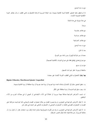 95
‫ﺍﻟﻭﻀﻊ‬ ‫ﺒﻌﺩ‬ ‫ﺒﺩﺀ‬ ‫ﻤﻊ‬
‫ﺍﻟﺭﺍﻫ‬ ‫ﺍﻟﺴﺭﻴﺭﻴﺔ‬ ‫ﺍﻟﺤﺎﻟﺔ‬ ‫ﺩ‬‫ﺩ‬‫ﺤ‬ ،‫ﺠﺴﻴﻤﺔ‬ ‫ﺍﻜﺘﺌﺎﺒﻴﺔ‬ ‫ﻟﻨﻭﺒﺔ‬ ‫ﺍﻟﻜﺎﻤﻠﺔ‬ ‫ﺍﻟﻤﻌﺎﻴﻴﺭ‬ ‫ﹰ‬‫ﺎ‬‫ﺤﺎﻟﻴ‬ ‫ﺘﺘﺤﻘﻕ‬ ‫ﻟﻡ‬ ‫ﺇﺫﺍ‬‫ﺍﻟﻘﻁﺏ‬ ‫ﺜﻨﺎﺌﻲ‬ ‫ﻟﻼﻀﻁﺭﺍﺏ‬ ‫ﻨﺔ‬I‫ﻭ‬/‫ﺍﻟﻨﻭﺒﺔ‬ ‫ﻤﻅﺎﻫﺭ‬ ‫ﺃﻭ‬
‫ﺍﻷﺤﺩﺙ‬ ‫ﺍﻟﺠﺴﻴﻤﺔ‬ ‫ﺍﻻﻜﺘﺌﺎﺒﻴﺔ‬:
‫ﻜﺎﻤﻠﺔ‬ ‫ﻫﺩﺃﺓ‬ ‫ﻓﻲ‬ ،‫ﺠﺯﺌﻴﺔ‬ ‫ﻫﺩﺃﺓ‬ ‫ﻓﻲ‬
‫ﻤﺯﻤﻨﺔ‬
‫ﺠﺎﻤﻭﺩﻴﺔ‬ ‫ﻤﻅﺎﻫﺭ‬ ‫ﻤﻊ‬
‫ﺴﻭﺩﺍﻭﻴﺔ‬ ‫ﻤﻅﺎﻫﺭ‬ ‫ﻤﻊ‬
‫ﻻﻨﻤﻭﺫﺠﻴﺔ‬ ‫ﻤﻅﺎﻫﺭ‬ ‫ﻤﻊ‬
‫ﺍﻟﻭﻀﻊ‬ ‫ﺒﻌﺩ‬ ‫ﺒﺩﺀ‬ ‫ﻤﻊ‬
‫ﻜﺎﻥ‬ ‫ﺇﺫﺍ‬ ‫ﺩ‬‫ﺩ‬‫ﺤ‬:
‫ﻁﻭﻻﻨﻴﺔ‬ ‫ﺴﻴﺭ‬ ‫ﺩﺍﺕ‬‫ﺩ‬‫ﻤﺤ‬)‫ﺍﻟﻨﻭﺏ‬ ‫ﺒﻴﻥ‬ ‫ﺸﻔﺎﺀ‬ ‫ﺒﺩﻭﻥ‬ ‫ﺃﻭ‬ ‫ﻤﻊ‬(
‫ﻓﺼﻠﻲ‬ ‫ﻨﻤﻭﺫﺝ‬ ‫ﻤﻊ‬)‫ﻴ‬‫ﺍﻟﺠﺴﻴﻤﺔ‬ ‫ﺍﻻﻜﺘﺌﺎﺒﻴﺔ‬ ‫ﺍﻟﻨﻭﺒﺎﺕ‬ ‫ﻨﻤﻭﺫﺝ‬ ‫ﻋﻠﻰ‬ ‫ﻓﻘﻁ‬ ‫ﻁﺒﻕ‬(
‫ﺴﺭﻴﻊ‬ ‫ﺩﻭﺭﺍﻥ‬ ‫ﻤﻊ‬
‫ﺘﺭﻤﻴﺯﻴﺔ‬ ‫ﻤﻼﺤﻅﺔ‬:‫ﺍﻟﺘﺴﺠﻴل‬ ‫ﺇﺠﺭﺍﺀﺍﺕ‬ ‫ﺍﻨﻅﺭ‬.
■296.7‫ﻤﺤﺩﺩﺓ‬ ‫ﻏﻴﺭ‬ ‫ﺍﻷﺤﺩﺙ‬ ‫ﺍﻟﻨﻭﺒﺔ‬ ،‫ﺍﻟﻘﻁﺏ‬ ‫ﺜﻨﺎﺌﻲ‬ ‫ﺍﻻﻀﻁﺭﺍﺏ‬
Bipolar I Disorder, Most Recent Episode Unspecified
A-‫ﹰ‬‫ﺎ‬‫ﺤﺎﻟﻴ‬ ‫ﺍﻟﻤﻌﺎﻴﻴﺭ‬ ‫ﺘﺤﻘﻕ‬)‫ﺍﻷﺤﺩﺙ‬ ‫ﺃﻭ‬(‫ﺍﻟﻤﺩﺓ‬ ‫ﺒﺎﺴﺘﺜﻨﺎﺀ‬ ،‫ﺠﺴﻴﻤﺔ‬ ‫ﺍﻜﺘﺌﺎﺒﻴﺔ‬ ‫ﻨﻭﺒﺔ‬ ‫ﺃﻭ‬ ‫ﻤﺨﺘﻠﻁﺔ‬ ‫ﻨﻭﺒﺔ‬ ‫ﺃﻭ‬ ‫ﻫﻭﺴﻴﺔ‬ ‫ﺘﺤﺕ‬ ‫ﻨﻭﺒﺔ‬ ‫ﺃﻭ‬ ‫ﻫﻭﺴﻴﺔ‬ ‫ﻨﻭﺒﺔ‬ ،.
B-‫ﺍﻷﻗل‬ ‫ﻋﻠﻰ‬ ‫ﻤﺨﺘﻠﻁﺔ‬ ‫ﻨﻭﺒﺔ‬ ‫ﺃﻭ‬ ‫ﻫﻭﺴﻴﺔ‬ ‫ﻟﻨﻭﺒﺔ‬ ‫ﺴﺎﺒﻕ‬ ‫ﻭﺠﻭﺩ‬.
C-‫ﺍﻷﺩﺍﺀ‬ ‫ﻤﻥ‬ ‫ﺃﺨﺭﻯ‬ ‫ﻤﺠﺎﻻﺕ‬ ‫ﻓﻲ‬ ‫ﺃﻭ‬ ‫ﺍﻟﻤﻬﻨﻲ‬ ‫ﺃﻭ‬ ‫ﺍﻻﺠﺘﻤﺎﻋﻲ‬ ‫ﺍﻷﺩﺍﺀ‬ ‫ﻓﻲ‬ ‫ﹰ‬‫ﻻ‬‫ﺍﺨﺘﻼ‬ ‫ﺃﻭ‬ ‫ﹰ‬‫ﺎ‬‫ﺴﺭﻴﺭﻴ‬ ‫ﻤﻬﻤﺔ‬ ‫ﻀﺎﺌﻘﺔ‬ ‫ﺍﻟﻤﺯﺍﺠﻴﺔ‬ ‫ﺍﻷﻋﺭﺍﺽ‬ ‫ﺘﺴﺒﺏ‬
‫ﺍﻟﻭﻅﻴﻔﻲ‬.
D-‫ﹸﻌﻠل‬‫ﺘ‬ ‫ﻻ‬‫ﺍﻟﻤﻌﻴﺎﺭﻴﻥ‬ ‫ﻓﻲ‬ ‫ﺍﻟﻤﺯﺍﺠﻴﺔ‬ ‫ﺍﻷﻋﺭﺍﺽ‬A‫ﻭ‬B‫ﻋﻠﻰ‬ ‫ﻤﺘﺭﺍﻜﺒﺔ‬ ‫ﻟﻴﺴﺕ‬ ‫ﺃﻨﻬﺎ‬ ‫ﻜﻤﺎ‬ ،‫ﺍﻟﻭﺠﺩﺍﻨﻲ‬ ‫ﺍﻟﻔﺼﺎﻡ‬ ‫ﺍﻀﻁﺭﺍﺏ‬ ‫ﺨﻼل‬ ‫ﻤﻥ‬ ‫ﺃﻓﻀل‬ ‫ﺒﺼﻭﺭﺓ‬
‫ﺁﺨﺭ‬ ‫ﻤﻜﺎﻥ‬ ‫ﻓﻲ‬ ‫ﺍﻟﻤﺤﺩﺩ‬ ‫ﻏﻴﺭ‬ ‫ﺍﻟﺫﻫﺎﻨﻲ‬ ‫ﺍﻻﻀﻁﺭﺍﺏ‬ ‫ﺃﻭ‬ ‫ﺍﻟﺘﻭﻫﻤﻲ‬ ‫ﺍﻻﻀﻁﺭﺍﺏ‬ ‫ﺃﻭ‬ ‫ﺍﻟﺸﻜل‬ ‫ﺍﻟﻔﺼﺎﻤﻲ‬ ‫ﺍﻻﻀﻁﺭﺍﺏ‬ ‫ﺃﻭ‬ ‫ﺍﻟﻔﺼﺎﻡ‬.
E-‫ﺍﻟﻤﻌﻴﺎﺭﻴﻥ‬ ‫ﻓﻲ‬ ‫ﺍﻟﻤﺯﺍﺠﻴﺔ‬ ‫ﺍﻷﻋﺭﺍﺽ‬ ‫ﺘﻨﺠﻡ‬ ‫ﻻ‬A‫ﻭ‬B‫ﺘﺄﺜﻴﺭﺍ‬ ‫ﻋﻥ‬‫ﻟﻤﺎﺩﺓ‬ ‫ﻤﺒﺎﺸﺭﺓ‬ ‫ﻓﻴﺯﻴﻭﻟﻭﺠﻴﺔ‬ ‫ﺕ‬)‫ﺃﻭ‬ ‫ﺩﻭﺍﺀ‬ ‫ﺘﻨﺎﻭل‬ ‫ﺃﻭ‬ ،‫ﻋﻘﺎﺭ‬ ‫ﺍﺴﺘﺨﺩﺍﻡ‬ ‫ﺴﻭﺀ‬ ‫ﻤﺜل‬
‫ﺃﺨﺭﻯ‬ ‫ﻤﻌﺎﻟﺠﺔ‬(‫ﻋﺎﻤﺔ‬ ‫ﻁﺒﻴﺔ‬ ‫ﺤﺎﻟﺔ‬ ‫ﻋﻥ‬ ‫ﺃﻭ‬)‫ﺍﻟﺩﺭﻗﻴﺔ‬ ‫ﻗﺼﻭﺭ‬ ،‫ﻤﺜل‬.(
 