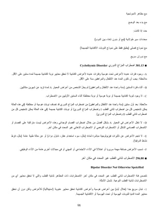 98
‫ﻻﻨﻤﻭﺫﺠﻴﺔ‬ ‫ﻤﻅﺎﻫﺭ‬ ‫ﻤﻊ‬
‫ﺍﻟﻭﻀﻊ‬ ‫ﺒﻌﺩ‬ ‫ﺒﺩﺀ‬ ‫ﻤﻊ‬
‫ﻜﺎﻨﺕ‬ ‫ﺇﺫﺍ‬ ‫ﺩ‬‫ﺩ‬‫ﺤ‬:
‫ﻁﻭﻻﻨﻴﺔ‬ ‫ﺴﻴﺭ‬ ‫ﺩﺍﺕ‬‫ﺩ‬‫ﻤﺤ‬)‫ﺍﻟﻨﻭﺏ‬ ‫ﺒﻴﻥ‬ ‫ﺸﻔﺎﺀ‬ ‫ﺒﺩﻭﻥ‬ ‫ﺃﻭ‬ ‫ﻤﻊ‬(
‫ﻓﺼﻠﻲ‬ ‫ﻨﻤﻭﺫﺝ‬ ‫ﻤﻊ‬)‫ﺍﻟﺠﺴﻴﻤﺔ‬ ‫ﺍﻻﻜﺘﺌﺎﺒﻴﺔ‬ ‫ﺍﻟﻨﻭﺒﺎﺕ‬ ‫ﻨﻤﻭﺫﺝ‬ ‫ﻋﻠﻰ‬ ‫ﻓﻘﻁ‬ ‫ﻴﻁﺒﻕ‬(
‫ﺴﺭﻴﻊ‬ ‫ﺩﻭﺭﺍﻥ‬ ‫ﻤﻊ‬
■301.13‫ﺍﻟﺩﻭﺭﻱ‬ ‫ﺍﻟﻤﺯﺍﺝ‬ ‫ﺍﻀﻁﺭﺍﺏ‬Cyclothymic Disorder
A-‫ﻋﺩﻴﺩﺓ‬ ‫ﻓﺘﺭﺍﺕ‬ ‫ﻭﺠﻭﺩ‬‫ﺍﻷﻗل‬ ‫ﻋﻠﻰ‬ ‫ﺴﻨﺘﻴﻥ‬ ‫ﻟﻤﺩﺓ‬ ‫ﺠﺴﻴﻤﺔ‬ ‫ﺍﻜﺘﺌﺎﺒﻴﺔ‬ ‫ﻨﻭﺒﺔ‬ ‫ﻤﻌﺎﻴﻴﺭ‬ ‫ﺘﺤﻘﻕ‬ ‫ﻻ‬ ‫ﺍﻜﺘﺌﺎﺒﻴﺔ‬ ‫ﻷﻋﺭﺍﺽ‬ ‫ﻋﺩﻴﺩﺓ‬ ‫ﻭﻓﺘﺭﺍﺕ‬ ‫ﻫﻭﺴﻴﺔ‬ ‫ﺘﺤﺕ‬ ‫ﻷﻋﺭﺍﺽ‬.
‫ﻤﻼﺤﻅﺔ‬:‫ﺍﻷﻗل‬ ‫ﻋﻠﻰ‬ ‫ﺴﻨﺔ‬ ‫ﻭﺍﻟﻤﺭﺍﻫﻘﻴﻥ‬ ‫ﺍﻷﻁﻔﺎل‬ ‫ﻋﻨﺩ‬ ‫ﺍﻟﻤﺩﺓ‬ ‫ﺘﻜﻭﻥ‬ ‫ﺃﻥ‬ ‫ﻴﺠﺏ‬.
B-‫ﺍﻟﺴﻨﺘﻴﻥ‬ ‫ﻓﺘﺭﺓ‬ ‫ﺃﺜﻨﺎﺀ‬)‫ﻭﺍﻟﻤﺭﺍﻫﻘﻴﻥ‬ ‫ﺍﻷﻁﻔﺎل‬ ‫ﻋﻨﺩ‬ ‫ﻭﺍﺤﺩﺓ‬ ‫ﺴﻨﺔ‬(‫ﺍﻟﻤﻌﻴﺎﺭ‬ ‫ﺃﻋﺭﺍﺽ‬ ‫ﻤﻥ‬ ‫ﺍﻟﺸﺨﺹ‬ ُ‫ل‬‫ﻴﺨ‬ ‫ﻟﻡ‬A‫ﻤﺘﺘﺎﻟﻴﻴﻥ‬ ‫ﺸﻬﺭﻴﻥ‬ ‫ﻋﻥ‬ ‫ﺘﺯﻴﺩ‬ ‫ﻟﻤﺩﺓ‬.
C-‫ﺍﻻﻀﻁﺭﺍﺏ‬ ‫ﻤﻥ‬ ‫ﺍﻷﻭﻟﻴﻴﻥ‬ ‫ﺍﻟﺴﻨﺘﻴﻥ‬ ‫ﺃﺜﻨﺎﺀ‬ ‫ﻤﺨﺘﻠﻁﺔ‬ ‫ﻨﻭﺒﺔ‬ ‫ﺃﻭ‬ ‫ﻫﻭﺴﻴﺔ‬ ‫ﻨﻭﺒﺔ‬ ‫ﺃﻭ‬ ‫ﺠﺴﻴﻤﺔ‬ ‫ﺍﻜﺘﺌﺎﺒﻴﺔ‬ ‫ﻟﻨﻭﺒﺔ‬ ‫ﻭﺠﻭﺩ‬ ‫ﻻ‬.
‫ﻤﻼﺤﻅﺔ‬:‫ﺴﻨﺘﻴﻥ‬ ‫ﺃﻭل‬ ‫ﺒﻌﺩ‬)‫ﻭﺍﻟﻤﺭﺍﻫﻘﻴﻥ‬ ‫ﺍﻷﻁﻔﺎل‬ ‫ﻋﻨﺩ‬ ‫ﻭﺍﺤﺩﺓ‬ ‫ﺴﻨﺔ‬(‫ﻤﺨﺘﻠﻁﺔ‬ ‫ﺃﻭ‬ ‫ﻫﻭﺴﻴﺔ‬ ‫ﻨﻭﺒﺎﺕ‬ ‫ﹸﻀﺎﻑ‬‫ﺘ‬ ‫ﻗﺩ‬ ‫ﺍﻟﺩﻭﺭﻱ‬ ‫ﺍﻟﻤﺯﺍﺝ‬ ‫ﺍﻀﻁﺭﺍﺏ‬ ‫ﻤﻥ‬)‫ﺍﻟﺤﺎﻟﺔ‬ ‫ﻫﺫﻩ‬ ‫ﻓﻲ‬
‫ﻴ‬‫ﺍﻟﻘﻁﺏ‬ ‫ﺜﻨﺎﺌﻲ‬ ‫ﺍﻀﻁﺭﺍﺏ‬ ‫ﻤﻥ‬ ٍ‫ل‬‫ﻜ‬ ‫ﺘﺸﺨﻴﺹ‬ ‫ﻤﻜﻥ‬I‫ﺍﻟﺩﻭﺭﻱ‬ ‫ﺍﻟﻤﺯﺍﺝ‬ ‫ﻭﺍﻀﻁﺭﺍﺏ‬(‫ﺠﺴﻴﻤﺔ‬ ‫ﺍﻜﺘﺌﺎﺒﻴﺔ‬ ‫ﻨﻭﺒﺎﺕ‬ ‫ﺃﻭ‬)‫ﻤﻥ‬ ‫ﻜل‬ ‫ﺘﺸﺨﻴﺹ‬ ‫ﻴﻤﻜﻥ‬ ‫ﺍﻟﺤﺎﻟﺔ‬ ‫ﻫﺫﻩ‬ ‫ﻓﻲ‬
‫ﺍﻟﻘﻁﺏ‬ ‫ﺜﻨﺎﺌﻲ‬ ‫ﺍﻀﻁﺭﺍﺏ‬II‫ﺍﻟﺩﻭﺭﻱ‬ ‫ﺍﻟﻤﺯﺍﺝ‬ ‫ﻭﺍﻀﻁﺭﺍﺏ‬.(
D-‫ﺍﻟﻤﻌﻴﺎﺭ‬ ‫ﻓﻲ‬ ‫ﺍﻷﻋﺭﺍﺽ‬ ‫ﹸﻌﻠل‬‫ﺘ‬ ‫ﻻ‬A‫ﻤ‬ ‫ﻟﻴﺴﺕ‬ ‫ﺍﻷﻋﺭﺍﺽ‬ ‫ﻭﻫﺫﻩ‬ ‫ﺍﻟﻭﺠﺩﺍﻨﻲ‬ ‫ﺍﻟﻔﺼﺎﻡ‬ ‫ﺍﻀﻁﺭﺍﺏ‬ ‫ﺨﻼل‬ ‫ﻤﻥ‬ ‫ﺃﻓﻀل‬ ‫ﺒﺸﻜل‬‫ﺃﻭ‬ ‫ﺍﻟﻔﺼﺎﻡ‬ ‫ﻋﻠﻰ‬ ‫ﺘﺭﺍﻜﺒﺔ‬
‫ﺁﺨﺭ‬ ‫ﻤﻜﺎﻥ‬ ‫ﻓﻲ‬ ‫ﺍﻟﻤﺤﺩﺩ‬ ‫ﻏﻴﺭ‬ ‫ﺍﻟﺫﻫﺎﻨﻲ‬ ‫ﺍﻻﻀﻁﺭﺍﺏ‬ ‫ﺃﻭ‬ ‫ﺍﻟﺘﻭﻫﻤﻲ‬ ‫ﺍﻻﻀﻁﺭﺍﺏ‬ ‫ﺃﻭ‬ ‫ﺍﻟﺸﻜل‬ ‫ﺍﻟﻔﺼﺎﻤﻲ‬ ‫ﺍﻻﻀﻁﺭﺍﺏ‬.
E-‫ﻟﻤﺎﺩﺓ‬ ‫ﻤﺒﺎﺸﺭﺓ‬ ‫ﻓﻴﺯﻴﻭﻟﻭﺠﻴﺔ‬ ‫ﺘﺄﺜﻴﺭﺍﺕ‬ ‫ﻋﻥ‬ ‫ﺍﻷﻋﺭﺍﺽ‬ ‫ﺘﻨﺠﻡ‬ ‫ﻻ‬)‫ﺩﻭﺍﺀ‬ ‫ﺘﻨﺎﻭل‬ ،‫ﻋﻘﺎﺭ‬ ‫ﺍﺴﺘﺨﺩﺍﻡ‬ ‫ﺴﻭﺀ‬ ،‫ﻤﺜل‬(‫ﻋﺎﻤﺔ‬ ‫ﻁﺒﻴﺔ‬ ‫ﺤﺎﻟﺔ‬ ‫ﻋﻥ‬ ‫ﺃﻭ‬)‫ﻓﺭﻁ‬ ،‫ﻤﺜل‬
‫ﺍﻟﺩﺭﻗﻴﺔ‬ ‫ﻨﺸﺎﻁ‬.(
F-‫ﺍﻷﻋ‬ ‫ﺘﺴﺒﺏ‬‫ﺍﻟﻭﻅﻴﻔﻲ‬ ‫ﺍﻷﺩﺍﺀ‬ ‫ﻤﻥ‬ ‫ﻫﺎﻤﺔ‬ ‫ﺃﺨﺭﻯ‬ ‫ﻤﺠﺎﻻﺕ‬ ‫ﻓﻲ‬ ‫ﺃﻭ‬ ‫ﺍﻟﻤﻬﻨﻲ‬ ‫ﺃﻭ‬ ‫ﺍﻻﺠﺘﻤﺎﻋﻲ‬ ‫ﺍﻷﺩﺍﺀ‬ ‫ﻓﻲ‬ ‫ﹰ‬‫ﻻ‬‫ﺍﺨﺘﻼ‬ ‫ﺃﻭ‬ ‫ﹰ‬‫ﺎ‬‫ﺴﺭﻴﺭﻴ‬ ‫ﻤﻬﻤﺔ‬ ‫ﻀﺎﺌﻘﺔ‬ ‫ﺭﺍﺽ‬.
■296.80‫ﺁﺨﺭ‬ ‫ﻤﻜﺎﻥ‬ ‫ﻓﻲ‬ ‫ﺍﻟﻤﺤﺩﺩ‬ ‫ﻏﻴﺭ‬ ‫ﺍﻟﻘﻁﺏ‬ ‫ﺜﻨﺎﺌﻲ‬ ‫ﺍﻻﻀﻁﺭﺍﺏ‬
Bipolar Disorder Not Otherwise Speicified
‫ﺁ‬ ‫ﻤﻜﺎﻥ‬ ‫ﻓﻲ‬ ‫ﺍﻟﻤﺤﺩﺩ‬ ‫ﻏﻴﺭ‬ ‫ﺍﻟﻘﻁﺏ‬ ‫ﺜﻨﺎﺌﻲ‬ ‫ﺍﻻﻀﻁﺭﺍﺏ‬ ‫ﻓﺌﺔ‬ ‫ﺘﺘﻀﻤﻥ‬‫ﻤﻥ‬ ‫ﺃﻱ‬ ‫ﻤﻌﺎﻴﻴﺭ‬ ‫ﺘﺤﻘﻕ‬ ‫ﻻ‬ ‫ﻭﺍﻟﺘﻲ‬ ‫ﺍﻟﻘﻁﺏ‬ ‫ﺜﻨﺎﺌﻴﺔ‬ ‫ﺍﻟﻤﻅﺎﻫﺭ‬ ‫ﺫﺍﺕ‬ ‫ﺍﻻﻀﻁﺭﺍﺒﺎﺕ‬ ‫ﺨﺭ‬
‫ﺍﻟﻨﻭﻋﻴﺔ‬ ‫ﺍﻟﻘﻁﺏ‬ ‫ﺜﻨﺎﺌﻴﺔ‬ ‫ﺍﻻﻀﻁﺭﺍﺒﺎﺕ‬.‫ﺍﻷﻤﺜﻠﺔ‬ ‫ﺘﺸﻤل‬:
1-‫ﹰ‬‫ﺍ‬‫ﺠﺩ‬ ‫ﺴﺭﻴﻊ‬ ‫ﺘﺒﺩل‬)‫ﺃﻴﺎﻡ‬ ‫ﺨﻼل‬(‫ﻋﺘﺒﻭﻴﺔ‬ ‫ﻤﻌﺎﻴﻴﺭ‬ ‫ﺘﺤﻘﻕ‬ ‫ﺍﻜﺘﺌﺎﺒﻴﺔ‬ ‫ﻭﺃﻋﺭﺍﺽ‬ ‫ﻫﻭﺴﻴﺔ‬ ‫ﺃﻋﺭﺍﺽ‬ ‫ﺒﻴﻥ‬)‫ﺍﺴﺘﻬﻼﻟﻴﺔ‬(‫ﺘﺤﻘﻕ‬ ‫ﺃﻥ‬ ‫ﺩﻭﻥ‬ ‫ﻭﻟﻜﻥ‬ ‫ﻟﻸﻋﺭﺍﺽ‬
‫ﻟﻠﻨﻭﺒ‬ ‫ﺍﻟﺩﻨﻴﺎ‬ ‫ﺍﻟﻤﺩﺓ‬ ‫ﻤﻌﺎﻴﻴﺭ‬‫ﺍﻟﺠﺴﻴﻤﺔ‬ ‫ﺍﻻﻜﺘﺌﺎﺒﻴﺔ‬ ‫ﺃﻭ‬ ‫ﺍﻟﻬﻭﺴﻴﺔ‬ ‫ﺘﺤﺕ‬ ‫ﺃﻭ‬ ‫ﺍﻟﻬﻭﺴﻴﺔ‬ ‫ﺎﺕ‬.
 