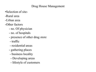 Drug House Management
•Selection of site-
-Rural area
-Urban area
-Other factors
- no. Of physician
- no. of hospitals
- presence of other drug store
- traffic
- residential areas
- gathering places
- business locality
- Developing areas
- lifestyle of customers
 