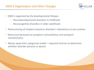 DSM-5 Organization and Other Changes
• DSM-5 organized by the developmental lifespan
– Neurodevelopmental disorders in childhood
– Neurocognitive disorders in older adulthood
• Restructuring of chapters based on disorders’ relatedness to one another
• Restructuring based on symptom vulnerabilities and symptom
characteristics
• Moves away from categorical model – required clinician to determine
whether disorder present or absent
15
 