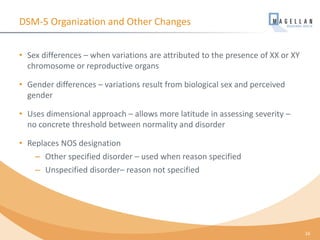 DSM-5 Organization and Other Changes
• Sex differences – when variations are attributed to the presence of XX or XY
chromosome or reproductive organs
• Gender differences – variations result from biological sex and perceived
gender
• Uses dimensional approach – allows more latitude in assessing severity –
no concrete threshold between normality and disorder
• Replaces NOS designation
– Other specified disorder – used when reason specified
– Unspecified disorder– reason not specified
16
 